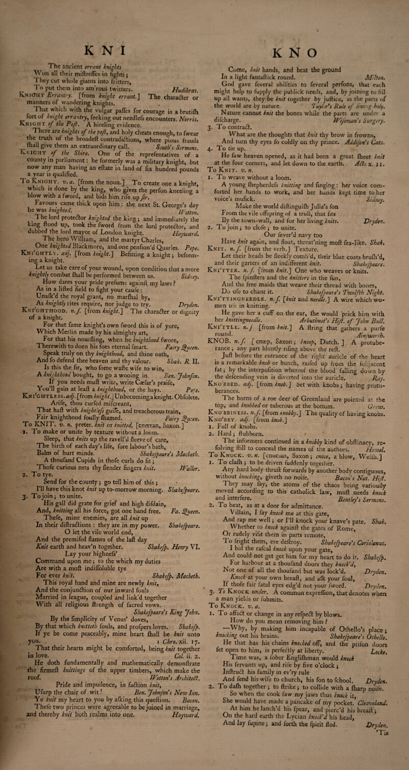 The ancient errant knights Won all their miftreffes in fights; They cut whole giants into fritters, To put them into am’rous twitters. Hudilras. Knight Errantry, [from knight errant.] The character or manners of wandering knights. That which with the vulgar paffes for courage is a brutilh fort of knight errantry, feeking out needlefs encounters. Norris. Knight of the Pofi. A hireling evidence. There are knights of the pojl, and holy cheats enough, to fwear the truth of the broadeft contradidions, where pious frauds fhall give them an extraordinary call. South's Sermons. Knight of the Shire. One of the reprefentatives of a county in parliament: he formerly was a military knight, but now any man having an eftate in land of fix hundred pounds a year is qualified. To Knight, v. a. [from the noun.] To create one a knight, which is done by the king, who gives the perfon kneeling a blow with a fword, and bids him rife up fir. b Favouis came thick upon him; the next St. George’s day he was knighted. Cotton. . * he lord protedor knighted the king; and immediately the king flood up, took the fword from the lord protedor, and dubbed the lord mayor of London knight. Hayward. The hero William, and the martyr Charles, One knighted Blackmore, and one penfion’d Quarles. Pope. Kni'ghtly. adj. [from knight.] Befitting a knight; befeem- ing a knight. Let us take care of your wound, upon condition that a more knightly combat fhall be performed between us. Sidney. How dares your pride prefume againfl my laws ? As in a lifted field to fight your caufe; Unafk’d the royal grant, no marfhal by. As knightly rites require, nor judge to try. Dryden. Kni'ghthood. n.f [from knight.] The charader or dignity of a knight. For that fame knight’s own fword this is of yore, Which Merlin made by his almighty art, For that his nourfling, when he knighthood fwore. Therewith to doen his foes eternal fmart. Fairy Fjueen. Speak truly on thy knighthood, and thine oath, And fo defend thee heaven and thy valour. Shak. R II. Is this the fir, who fome wafte wife to win, A knighthood bought, to go a wooing in. Ben. Johnfon. If you needs muft write, write Caefar’s praife, You’ll gain at leaft a knighthood, or the bays. Pope. KnFghtless.^, [from /fwg/:>?.] Unbecomingaknight. Obfolete. Arife, thou curfed mifcreant, That haft with knightlefs guile, and treacherous train. Fair knighthood foully fhamed. Fairy Shicen. To KNIT. v. n. preter. knit ox knitted, [cmttan, Saxon.] 'I. To make or unite by texture without a loom. Sleep, that knits up the ravell’d fleeve of care. The birth of each day’s life, fore labour’s bath, Balm of hurt minds. Shake/peare's Macbeth. A thoufand Cupids in thofe curls do fit; Thofe curious nets thy flender fingers knit. Waller. 2. To tye. Send for the county ; go tell him of this ; I’ll have this knot knit up to-morrow morning. Sbakefpeare. 3. To join; to unite. His gall did grate for grief and high difdain. And, knitting all his force, got one hand free. Fa. gjueen. Thefe, mine enemies, are all knit up In their diftradions : they are in my power. Sbakefpeare. O let the vile world end, And the premifed flames of the laft day Knit earth and heav’n together. Shakefp. Henry VI. Lay your highnefs’ Command upon me; to the which my duties Are with a moft indiffoluble tye For ever knit. Shakefp. Macbeth. This royal hand and mine are newly knit, And the conjundion of our inward fouls Married in league, coupled and link’d together With all religious fttength of facred vows. Sbakefpeare’s King John. By the fimplicity of Venus’ doves, By that which knittetb fouls, and profpers loves. Shakefp. If ye be come peaceably, mine heart fhall be knit unto you. 1 Chro.x ii. 17. That their hearts might be comforted, being knit together in love. Col. ii. 2. He doth fundamentally and mathematically demonftrate the firmeft knittings of the upper timbers, which make the roof. Wotton's Architect. Pride and impudence, in fadion knit, Ufurp the chair of wit! Ben. John/on’s New Inn. Ye knit my heart to you by afking this queftion. Bacon. Thefe two princes were agreeable to be joined in marriage, and thereby knit both realms into one. Hayward. Come, knit hands, and beat the ground In a light fantaftick round. Milton. God gave feveral abilities to feveral perfons, that each might help to fupply the publick needs, and, by joining to fill up all wants, they be knit together by juftice, as the parts of the world are by nature. FaylAs Rule of living holy. Nature cannot knit the bones while the parts are under a difeharge. Wifeman’s Surgery. 3. To contrad. What are the thoughts that knit thy brow in frowns. And turn thy eyes fo coldly on thy prince. Addijon’s Cato. 4. To tie up. He faw heaven opened, as it had been a great fhect knit at the four corners, and let down to the earth. Ads x. 11. To Knit. v. n. 1. To weave without a loom. A young fhepherdefs knitting and finging: her voice com¬ forted her hands to work, and her hands kept time to her voice’s mufick. Sidney. Make the world diftinguifh Julia’s fon From the vile offspring of a trull, that fits By the town-wall, and for her living knits. Dryden. 2. To join; to clofe ; to unite. Our fever’d navy too Have knit again, and float, threat’ning moft fea-like. Shak. Knit. n. f. [from the verb.] Texture. Let their heads be fleekly comb’d, their blue coats brufiFd, and their garters of an indifferent knit. Sbakefpeare. Kni'tter. n. f. [from knit.J One who weaves or knits. The fpinfters and the knitters in the fun, And the free maids that weave their thread with bones. Do ufe to chant it. Sbakefpeare's Twelfth Night. Knotting needle. n. f [knit and needle.] A wire which wo¬ men ufe in knitting. He gave her a cuff on the ear, fhe would prick him with ^ her knittingneedle. Arbutbnot's Hijl. of John Bull. Kni ttle. n. j [from knit.] A firing that gathers a purfe round. Ainfworth. KNOB. n.f. [ enrep, Saxon; knoop, Dutch.] A protube¬ rance , any part bluntly rifing above the reft. Juft before the entrance of the right auricle of the heart is a remarkable knob or bunch, raifed up from the fubjacent fat; by the interpofition whereof the blood falling down by the descending vein is diverted into the auricle. Ray. Kno'bbed. adj. [from knob.] Set with knobs; having protu¬ berances. The horns of a roe deer of Greenland are pointed at the top, and knobbed or tuberous at the bottom. Grew. Kno bbiness. n.f. [from knobby.] The quality of having knobs. Kno'bby. adj. [from knob.] 1. Full of knobs. 2. Hard; ftubborn. ' > The informers continued in a knobby kind of obftinacy, re* folving ftill to conceal the names of the authors. Howel. To Knock, v. n. [cnucian, Saxon ; cnoce, a blow, W^ellh.] 1. To clalh ; to be driven fuddenly together. Any hard body thruft forwards by another body contiguous, without knocking, giveth no noiie. Bacon's Nat. Hijl. They may fay, the atoms of the chaos being varioufly moved according to this catholick law, muft needs knock and interfere. Bentley’s Sermons. 2. To beat, as at a door for admittance. V illain, I fay knock me at this gate, And rap me well; or I’ll knock your knave’s pate. Shak. Whether to knock againft the gates of Rome, Or rudely vifit them in parts remote, fT o fright them, ere deftroy. Sbakefpeare's Corio/anus. I bid the rafeal knock upon your gate. And could not get get him for my heart to do it. Shakefp. For harbour at a thoufand doors they knock'd. Not one of all the thoufand but was lock’d. Dryden. Knock at your own breaft, and afk your foul, If jhofe fair fatal eyes edg’d not your fword. Dryden. 3. To Knock under. A common expreflion, that denotes when a man yields or fubmits. To Knock, v. a. 1. To affect or change in any refpeiSt by blows. How do you mean removing him l ■—Why, by making him incapable of Othello’s place ; knocking out his brains. Sbakejpeare's Othello. He that has his chains knocked off, and the prilon doors fet open to him, is perfectly at liberty. Locke. Time was, a fober Englilhman would knock His fervants up, and rife by five o’clock ; Inftrudt his family in ev’ry rule And fend his wife to church, his fon to fchool. Dryden. 2. To dafh together ; to ftrike; to collide with a fliarp noiie. So when the cook faw my jaws thus knock it, She would have made a pancake of my pocket. Cleaveland. At him he lanch’d his fpear, and pierc’d his breaft; On the hard earth the Lycian knock’d his head. And lay fupine; and forth the fpirit fled. Dryden. ’Tin