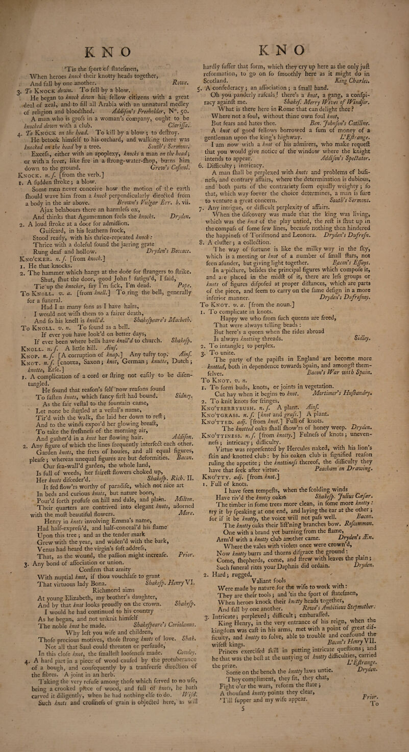 KNO ’Tis the fport of flatefmen, When heroes knock their knotty heads together, And fall by one another. Rowe. 3. To Knock down. To fell by a blow. He began to knock down his fellow citizens with a great deal of zeal, and to fill all Arabia with an unnatural medley of religion and bloodfhed. Addifon's Freeholder, N°. 50. A man who is grofs in a woman’s company, ought to be knocked down w'ith a club. Clarijfa. 4. To Knock on the head. To kill by a blow ; to deftroy. He betook himfelf to his orchard, and walking there was knocked on the head by a tree. South's Sermons. Excefs, either with an apoplexy, knocks a man on the head-, or with a fever, like fire in a ftrong-water-fhop, burns him down to the ground. Grew's Cofmol. Knock, n.f [from the verb.] 1. A fudden ftroke ; a blow. Some men never conceive how the motion of tie earth fhould wave him from a knock perpendicularly directed from a body in the air above. Brown's VAgar Err. b. vii. Ajax belabours there an harmlefs ox, And thinks that Agamemnon feels the knocks. Dryden. 2. A loud ftroke at a door for admiffion. Guifcard, in his leathern frock, Stood ready, with his thrice-repeated knock : Thrice with a doleful found the jarring grate Rung deaf and hollow. Dryden's Boccacc. Kno'cker. n.f. [from knock.’] 1. He that knocks. 2. The hammer which hangs at the door for ftrangers to ftrilce. Shut, fhut the door, good John ! fatigu’d, I faid. Tie up the knocker, fay I’m fick. I’m dead. Pope. To Knoll, v. a. [from knell.] To ring the bell, generally for a funeral. Had I as many fens as I have hairs, I would not wifh them to a fairer death. And fo his knell is knoli'd. Shakefpcare's Macbeth. To Knoll, v. n. To found as a bell. If ever you have look’d on better days, If ever been where bells have knoli'd to church. Shakcfp. Knoll, n.f. A little hill. Ainf. Knop. n.f. [A corruption of knap.] Any tufty top.' Ainf Knot, n.f [cnorca, Saxon; knot, German; knutte, Dutch; knotte, Erfe.] 1. A complication of a cord or firing not eafily to be difen- tangled. He found that reafon’s felf ’now reafons found To fallen knots, which fancy firft had bound. Sidney. As the fair veflal to the fountain came, Let none be ftartled at a veftal’s name, Tir’d with the walk, fhe laid her down to reft; And to the winds expos’d her glowing breaft. To take the frefhnefs of the morning air. And o-ather’d in a knot her flowing hair. Addifon. 2. Any figure of which the lines frequently interfedl each other. Garden knots, the frets of houfes, and all equal figures, pleafe ; whereas unequal figures are but deformities. Bacon. Our fea-wall’d garden, the whole land, Is full of wreeds, her faireft flowers choked up. Her knots diforder’d. Shakefp. Rich. II. It fed flow’rs worthy of paradife, which not nice art In beds and curious knots, but nature boon, Pour’d forth profufe on hill and dale, and plain. Milton. Their quarters are contrived into elegant knots, adorned with the moft beautiful flowers. More. Henry in knots involving Emma’s name, Had half-exprefs’d, and half-conceal’d his flame Upon this tree ; and as the tender mark Grew with the year, and widen’d with the bark, Venus had heard the virgin’s foft addrefs. That, as the wound, the paffion might increafe. Prior. 3. Any bond of aflbeiation or union. Confirm that amity With nuptial knot, if thou vouchiafe to grant That virtuous lady Bona. Shakefp. Henry VI. Richmond aims At young Elizabeth, my brother’s daughter. And by that knot looks proudly on the crown. Shakefp. I would he had continued to his country As he began, and not unknit himfelf The noble knot he made. Shakcfpeare's Coriolanus. Why left you wife and children, Thofe precious motives, thofe ftrong knots of love. Shak. Not all that Saul could threaten or perfuade. In this clofe knot, the finalleft loofenefs made. Cowley. 4. A hard part in a piece of wood caufed by the protuberance of a bough, and confequently by a tranfverfe direction ot the fibres. A joint in an herb. Taking the very refufe among thofe which ferved to no life, being a crooked pilfcce of wood, and full of knots, he hath carved it diligently, when he had nothing elfe to do. Wifd. Such knots and crofliiefs of grain is objeded here, as will K N O hardly fuffer that form, which they cry up here as the only juft reformation, to go on fo fmoothly here as it might do in Scotland. ' King Charles. 5. A confederacy ; an aflbeiation ; a fmall band. Oh you panderly rafealsj there’s a knot, a gang, a confpi- racy again ft me. Shakef. Merry Wives of Windfor. What is there here in Rome that can delight thee? Where not a foul, without thine own foul knot, But fears and hates thee. Ben. Johnfons Catiline. A knot of good fellows borrowed a fum of money of a gentleman upon the king’s highway. L' Ejhange. I am now with a knot of his admirers, who make requeft that you would give notice of the window where the knight intends to appear. Addifon's Spectator. 6. Difficulty; intricacy. A man fhall be perplexed with knots and problems of bufi- nefs, and contrary affairs, where the determination is dubious, and both parts of the contrariety feem equally weighty; fo that, which way foever the choice determines, a man is fure to venture a great concern. South’s Sermons, j. Any intrigue, or difficult perplexity of affairs. When the difeovery was made that the king was living, which was the knot of the play untied, the reft is fhut up in thecompafs of fome few lines, becaufe nothing then hindered the happinefs of Torifmond and Leonora. Dryden's Dufrefn. 8. A duller ; a collection. The way of fortune is like the milky way in the fky, which is a meeting or knot of a number of fmall ftars, not feen afunder, but giving light together. Bacon’s Ejfays. In a piClure, befides the principal figures which compofe it, and aie placed in the midft of it, there are lefs groups or knots of figures difpofed at proper diftances, which are part3 of the piece, and feem to carry on the fame defign in a more inferior manner. Dryden's Dufrefnoy. To Knot. v. a. [from the noun.] 1. To complicate in knots. Happy we who from fuch queens are freed. That were always telling beads : But here’s a queen when fhe rides abroad Is always knotting threads. Sidley. 2. To intangle; to perplex. 3. To unite. The party of the papifts in England are become more knotted, both in dependence towards Spain, and amongftthem- fe]ves> Bacon's War with Spain. To Knot. v. n. 1. To form buds, knots, or joints in vegetation. Cut hay when it begins to knot. Mortimer s Hufbandry, 2. To knit knots for fringes. Kno'tberrybush. n.f. A plant. Ainf. Kno'tgrass. n.f. {knot and grafs.] A plant. Kno'tted. adj. [from knot.] Full of knots. The knotted oaks fhall fhow’rs of honey weep. Dryden. Kno'ttiness. n.f. [from knotty.] Fulnefs of knots; uneven- nefs ; intricacy; difficulty. Virtue was reprefented by Hercules naked, with his lion s fkin and knotted -club: by his oaken club is fignified reafon ruling the appetite; the knottinefs thereof, the difficulty they have that feek after virtue. Peacham on Drawing. KnoTty. adj. [from knot.] 1. Full of knots. I have feen tempefts, when the fcolding winds Have riv’d the knotty oaks* Shakefp. Julius Ccefar. The timber in fome trees more clean, in fome more knotty : try it by fpeaking at one end, and laying the ear at the other , for if it be knotty, the voice will not pafs well. Bacon. The knotty oaks their lift’ning branches bow. Rofcommon. One with a brand yet burning from the flame, ^ Arm’d with a knotty club another came. Dryden s JEn. Where the vales with violets once were crown’d. Now knotty burrs and thorns difgrace the ground . Come, fhepherds, come, and ftrew with leaves the plain; Such funeral rites yourDaphnis did ordain. Dryden. 2. Hard; rugged. Valiant fools Were made by nature for the wife to work with: They are their tools; and ’tis the fport of flatefmen, When heroes knock their knotty heads together. And fall by one another. Rowe’s Ambitious Stepmother. 3. Intricate; perplexed; difficult; embaraffed. ^ King Henry, in the very entrance of his reign, when the kingdom was caft in his arms, met with a point of great dif¬ ficulty, and knotty to folve, able to trouble and con oun te . wifeft kings. Barn's HmryVII. Princes exercifed ikill in putting intricate queftions; and he that was the beft at the untying of knotty difficulties, carried the prize. . L'tjlrange. Some on the bench the knotty laws untie. Dryden. They compliment, they fit, they chat, Fight o’er the wars, reform the flate ; A thoufand knotty points they clear, . ''Fill fupper and my wife appear.