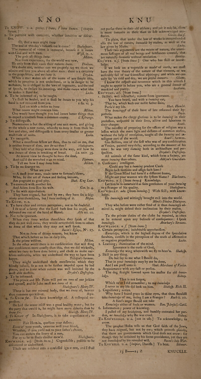 lo KNOM . v. a. prctcr. 1 knew-, I have known. [ cnapan Saxon.j j 1. To perceive with certainty, whether intuitive or difeur- five. O, that a man might know The end of this day’s bufuiefs ere it come! Shakejpeare. 1 he memorial of virtue is immortal, becaufe it is known with God and with men. Wild, iv. i. 1 he gods all things know. Aiilton. Not from experience, for the world was new. He only from their caule their natures knew. Denham. We doubt not, neither can we properly lay we think we admire and love you above all other men : there is a certainty in the propefition, and we know it. Dry den. W hen a man makes ufe of the name of any fimple idea, which he perceives is not underllood, or is in danger to be miftaken, he is obliged by the 'aws of ingenuity, and the end of fpeech, to declare his meaning, and make known what idea he makes it Hand for. Locke. 2. To be informed of; to be taught. Ye fhall be healed, and it lhall be known to you why his hand is not removed from you. I Sa. vi 3. Led on with a defire to know What nearer might concern him. Milton. One would have thought you had known better things than to expect a kindnefs from a common enemy. L'Ejlrange. 3. To diftinguifh. Numeration is but the adding of one unit more, and giving to the whole a new name, whereby to know it from thofe be¬ fore and after, and diftinguifh it from every fmaller or greater multitude of units. Locke. 4. To recognife. What a monftrous fellow art thou, thus to rail on me, that is neither known of thee, nor kn-ws thee ? Shakejpeare. They told what things were done in the wav, and how he was known of them in breaking of bread. Lu. xxiv. 35. At nearer view be thought he knew the dead. And call’d the wretched man to mind. Flatman. Tell me how 1 may know him. Alilton. 5. To be no ftranger to. What are you ? — A moft poor man, made tame to fortune’s blows. Who, by the art of known and feeling forrows. Am pregnant to good pity. Shak. King Lear. 6. To converfe with another fex. And Adam knew Eve his wife. Gen. iv. 4. 7. To fee with approbation. They have reigned, but not by me; they have fet a feig- nioty over themfelves, but I knew nothing of it. Hojea. To Know. t>. n. 1. To have clear and certain perception ; not to be doubtful. I kn tv of a furety that the Lord hath fent his angel, and delivered me out of the hand of Herod. ALL xii. 11. 2. Not to be ignorant. When they know within themfelves they fpeak of that they do not well know, they would neverthelefs feem to others to know of that which they may not well fpeak. Bacon s EJJays, N°. 27. Not to knew of things remote, but know That which before us lies in daily life. Is the prime wifdom. Milton. In the other world there is no confideration that will fling onr confciences more cruelly than this, that we did wickedly, -when we knew to have done better ; and chofe to make our- felves miferable, when we underftood the way to have been happy. Tillotjon’s Sermons. They might underhand thofe excellencies which they blindly valued, fo as not to be farther impofed upon by bad pieces, and to know when nature was well imitated by the mod able mailers. Dry den's Dufrefnoy. 3. To be informed. The prince and Mr. Poins will put on two of our jerkins and aprons’, and fir John mull not knoiv of it. Shakejpeare's Henry IV. There is hut one mineral body, that we know of, heavier than common quickfilver. Boyle. 4. To KNOw/^r. To have knowledge of. A colloquial ex- preffion. He faid the water itfelf was a good healthy water; hut for the party that own’d it, he might have more difeafes than he knew for. Shakefp. Henry IV. 5. Vi? Know of In Shakejpeare, is to take coguifance of 5 to examine. Fair Hermia, queftion your defires ; Know of your youth, examine well your blood. Whether,* if you yield not to your father’s choice, You can endure the livery of a nun, For ay to be in fhady cloifler mew’d. Shakejpeare. Kno'wable. adj. [from knjW.~\ Cognofcible ; pofhbie to be difeovered or underllood. Thefe are refolved into a confcfTed ign nance, and I fhall not purfue them to their old afylum ; and yet it may he, there is 'more knowahle in thefe than in lefs acknowledged my- fleries. Glanv. See J. ’Tis plain, that under the law of works is comprehended alfo the law of nature, knowahle by reafon, as well as the law given by Mofes. Locke. Thefe two arguments are the voices of nature, the unani¬ mous fufflages of all real beings and fubllances created, that are naturally knowahle without revelation. Bentley. Kno'wer. n.J [from know J One who has fkill or know- ledge. If we look on a vegetable as made* of earth, we mufl have the true theory of the nature of that element, or we miferably fail of our fcientifical afpirings; and while we can only fay ’tis cold and dry, we are pitiful knowers. Glanv. I know the refpedl and reverence which in this addrefs I ought to appear in before you, who are a general knower of mankind and poetry. Southern. Kn o'wing. adj. [from how. ] 1. Skilful; well i n fir u died ; remote from ignorance. You have heard, and with a knowing ear. That he, which hath our noble father flain, Purfu’d my life. ' ‘ Shak. Hamlet. The knowlngejl of thefe have of late reformed their hy¬ pothecs. _ Boyle. What makes the clergy glorious is to be knowing in their profeffion, unfpotted in their lives, adlive and laborious in their charges. South. The neceffity of preparing for the offices of religion was a leflon which the mere light and didlates of common reafon, without the help of revelation, taught all the knowing and in¬ telligent part of the world. South's Sermons. Gio Bellino, one of the firft who was of any confideration at Venice, painted very drily, according to the manner of his time: he was very knowing both in architecture and per- fpedlive. Dryden’s Dufrefnoy. All animals of the fame kind, which form a fociety, are more knowing than others. Addljon’s Guardian* 2. Confciousintelligent. Could any but a knowing prudent Caufe Begin fuch motions and affign fuch laws ? If the Great Mind had form’d a different frame. Might not your wanton wit the fyllem blame ? Blackmore. Kno'wing. n. J. [from know.J Knowledge. Let him be fo entertain’d as fuits gentlemen of your knowing to a ftranger of his quality. Shakejpeare. Kno'wingly. adv. [from knowing.] With fkill; with know¬ ledge. He knowingly and wittingly brought evil into the world. More's Divine Dialogues. They who before were rather fond of it than knowingly ad¬ mired it, might defend their inclination by their reafon. Dry den s Dufrefnoy. To the private duties of the clofet he repaired, as often as he entered upon any bufinefs of confequence: 1 fpeak knowingly. Atterbury s Sermons. Knowledge. n.J. [from know.'] 1. Certain perception ; indubitable apprehenfion. • Knowledge, which is the highell degree of the fpeculative faculties, confifts in the perception of the truth of affirmative or negative propofitions. Locke. 2. Learning; illumination of the mind. Ignorance is the curfe of God, Knowledge the wing wherewith we fly to heav’n. Shakefp. 3. Skill in any thing. Do but fay to me what I fhould do. That in your knowledge may by me be done. And I am preft unto it. Shak. Merchant of Venice. 4. Acquaintance with any fadl or perfon. The dog ftraight fawned upon his mafter for old know- ledge. Sidney. That is not forgot. Which ne’er I did remember ; to my knowledge I never in my life did look on him. Shakefp. Rich. II. 5. Cognifance ; notice. Why have I found grace in thine eyes, that thou fhouldft: take knowledge of me, feeing I am a ftranger ? Ruth ii. 10. A Hate’s anger fhould not take Knowledge cither of fools or women. Ben. Jchnfoiis Catil. 6. Information ; power of knowing. I pulled oft my headpiece, and humbly entreated her par¬ don, or knowledge why fhe was cruel. Sidney. To Knowledge, v. a. [not in ufe.J To acknowledge; to avow. The prophet Hofea tells us that God faith of the Jews, they have reigned, but not by me; which proveth plainly, that there are governments which God doth not avow: for though they be ordained by his fecret providence, yet they are not knowledged by his revealed will. Bacon’s holy War. ToKnu'bble. v. a. [knipler, Danifh.J To beat. Skinner. 13 B-14 Z KNU ckle.