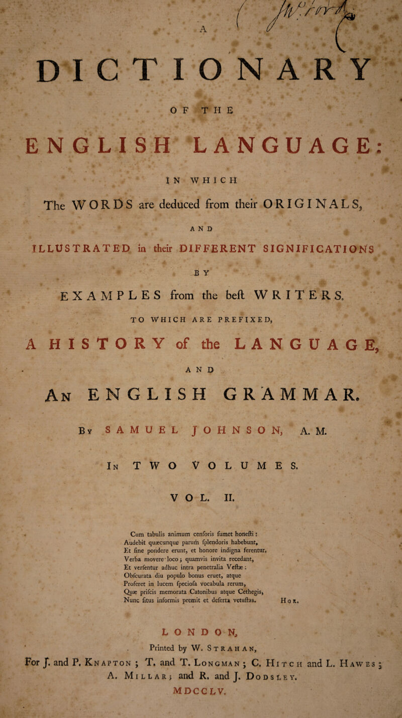 DICTIONARY OF THE ENGLISH LANGUAGE: IN WHICH The WORDS are deduced from their ORIGINALS, AND ILLUSTRATED in their DIFFERENT SIGNIFICATIONS - , _ C 4. * . B Y EXAMPLES from the bell WRITERS, TO WHICH ARE PREFIXED, •. - • ’ * K * t * * A HISTORY of the LANGUAGE, AND An ENGLISH GRAMMAR. By SAMUEL JOHNSON, A. M. In two Volumes. vol. 11. Cum tabulis animum cenforis fumet honefti: Audebit quaecunque parum fplendoris habebunt, Et fine pondere erunt, et honore indigna ferentun Verba movereTocoj quamvis invita recedant, Et verfentur adhuc intra penetralia Veftae : Obfcurata diu populo bonus eruet, atque Proferet in lucem fpeciofa vocabula rerum. Quae prifcis memorata Catonibus atque Cethegis, Nunc fitus informis premit et deferta vetuftas. Hon. LONDON, Printed by W. StRAHAN, For J. and P, Knapton ; T. and T. Longman ; C. Hitch and L. Haw es 5 A. Millar; and R, and J. Dodsley. MDCCLV,