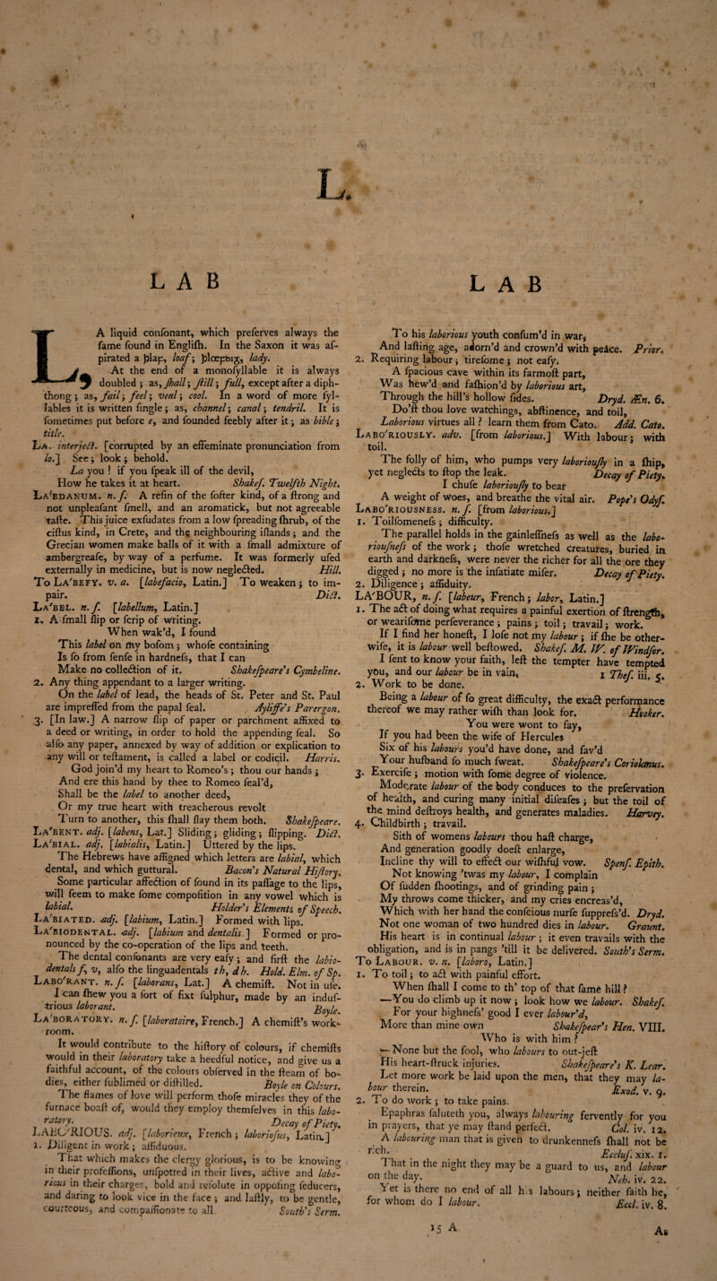 ♦ L LAB LAB LA liquid confonant, which preferves always the fame found in Englifh. In the Saxon it was af- pirated a play, loaf; Jploey&ij, lady. r. At the end of a monofyllable it is always * doubled; as, Jhall; Jlill; full, except after a diph¬ thong ; as, fail; feel; veal; cool. In a word of more l'yl- lables it is written fingle; as, channel; canal; tendril. It is foinetimes put before e, and founded feebly after it; as bible ; title. La, interject, [corrupted by an effeminate pronunciation from lo. j See ; look ; behold. La you ! if you fpeak ill of the devil, How he takes it at heart. Shakef. Twelfth Night. La-bdanum. n. f. A refin of the fofter kind, of a ftrong and not unpleafant fmell, and an aromatick, but not agreeable tafte. This juice exfudates from a low fpreadingfhrub, of the ciftus kind, in Crete, and the neighbouring iflands; and the Grecian women make balls of it with a fmall admixture of ambergreafe, by way of a perfume. It was formerly ufed externally in medicine, but is now neglefted. Hill. To La'befy. v. a. [labefacio, Latin.] To weaken j to im¬ pair. Did. La'bel. n.f [labellum, Latin.] 1. A fmall flip or fcrip of writing. When wak’d, I found This label on ftiy bofom ; whofe containing Is fo from fenfe in hardnefs, that I can Make no collection of it. Shakefpeare's Cymbeline. 2. Any thing appendant to a larger writing. On the label of lead, the heads of St. Peter and St. Paul are imprelfed from the papal feal. Ayliffe's Parergon. 3. [In law.] A narrow flip of paper or parchment affixed to a deed or writing, in order to hold the appending feal. So alfo any paper, annexed by way of addition or explication to •any will or teftament, is called a label or codicil. Harris. God join’d my heart to Romeo’s ; thou our hands ; And ere this hand by thee to Romeo feal’d. Shall be the label to another deed, Or my true heart with treacherous revolt Turn to another, this fhall flay them both. Shakefpeare. La'bent. adj. [labens,, Lat.] Sliding; gliding; flipping. Did. La'bial. adj. [labialis, Latin.] Littered by the lips. The Hebrews have affigned which letters are labial, which dental, and which guttural. Bacon's Natural Hi/lory. Some particular affeftion of found in its paflage to the lips, will feem to make fome compofition in any vowel which is labial. Holder's Elements of Speech. La'biated. adj. [labium, Latin.] Formed with lips. La'biodental. adj. [labium and dentalis.] Formed or pro¬ nounced by the co-operation of the lips and teeth. The dental confonants are very eafy; and firft the labio¬ dentals f v, alfo the linguadentals th, dh. Hold. Elm. of Sp. Labo rant. n.f. [laborans, Lat.] A chemift. Notin ufe. I can fhew you a fort of fixt fulphur, made by an induf- *rious labor ant. Boyle. Laboratory, n.f [laboratoire, French.] A chemift’s work¬ room. It would contribute to the hiftory of colours, if chemifts would in their laboratory take a heedful notice, and give us a faithful account, of the colours obferved in the fleam of hoo¬ dies, either fublimed or diftilled. Boyle on Colours. The flames of love will perform thofe miracles they of the furnace boail of, would they employ themfelves in this labo¬ ratory. Decay of Piety. LAFC'RIOUS. adj. [laborieux, French ; laboriofus, Latin.] J. Diligent in work; aiflduous. That which makes the clergy glorious, is to be knowing in their profeffions, unfpotted in their lives, aftive and labo¬ rious in their charges, bold and refolute in oppoling feducers, and daring to look vice in the face ; and laflly, to be gentle. courteous, and compaffionate to all. South's Serm. To his laborious youth confum’d in war, And lafting age, adorn’d and crown’d with peace. Prior. 2. Requiring labour; tirefome ; not eafy; A fpacious cave within its farmoft part. Was hew’d and fafhion’d by laborious art. Through the hill’s hollow fldes. Dryd. /Ert. 6. Do’ft thou love watchings, abftinence, and toil. Laborious virtues all ? learn them from Cato. Add. Cato. Labo riously. adv. [from laborious,] With labour* with toil. The folly of him, who pumps very laborioujly in a fhip, yet neglects to flop the leak. Decay of Piety* I chufe laborioujly to bear A weight of Woes, and breathe the vital air. Pope's Odyf Labo'riousness. n. f. [from laborious.] 1. Toilfomenefs ; difficulty. The parallel holds in the gainleffhefs as well as the labo- rioufnefs of the work; thofe wretched creatures, buried in earth and darknefs, were never the richer for all the ore they digged ; no more is the infatiate mifer. Decay of Piety. 2. Diligence; affiduity. LA'BOUR, n.f. [labeur, French; labor, Latin.] 1. The aft of doing what requires a painful exertion of ftrength, or wearifome perfeverance ; pains ; toil; travail; work. If I find her honeft, I lofe not my labour; if fhe be other- wife, it is labour well bellowed. Shakef M. IV. oflVindfor. I fent to know your faith, left the tempter have tempted you, and our labour be in vain, j Thef. iii. c. 2. Work to be done. Being a labour of fo great difficulty, the exaft performance thereof we may rather wifh than look for. Hooker. You were wont to fay. If you had bfeen the wife of Hercules Six of his labours you’d have done, and fav’d Your hufband fo much fweat. Shakefpeare's Coriolanus. 3. Exercife ; motion with fome degree of violence. Moderate labour of the body conduces to the prefervation of health, and curing many initial difeafes ; but the toil of the mind deftroys health, and generates maladies. Harvey. 4* Childbirth; travail. Sith of womens labours thou haft charge, And generation goodly doeft enlarge, Incline thy will to efteft our wifhfu] vow. Spenf. Epith. Not knowing ’twas my labour, I complain Of hidden fhootings, and of grinding pain ; My throws come thicker, and my cries encreas’d. Which with her hand the confcious nurfe fupprefs’d. Dryd. Not one woman of two hundred dies in labour. Graunt. His heart is in continual labour ; it even travails with the obligation, and is in pangs ’till it be delivered. South's Serm. To Labour, v. n. [laboro, Latin.] 1. To toil; to aft with painful effort. When fhall I come to th’ top of that fame hill ? —You do climb up it now ; look how we labour. Shakef. For your bighnefs’ good I ever labour'd. More than mine own Shakefpear's Hen. VIII. Who is with him ? — None but the fool, who labours to out-jeft His heart-ftruck injuries. Shakefpeare's K. Lear. Let more work be laid upon the men, that they may la¬ bour therein. JVxod. v. 9. 2. To do work ; to take pains. Epaphras faluteth you, always labouring fervently for you in prayers, that ye may ftand perfeft. Col. iv. 12. A labouring man that is given to drunkennefs fhall not be rxiT . . Eccluf xix. r. 1 hat in the night they may be a guard to us, and labour on the day. NeL iv. 22. ^ et is there no end of all h,s labours; neither faith he, for whom do I labour. £Ccl, iv. 8. 15 A As t