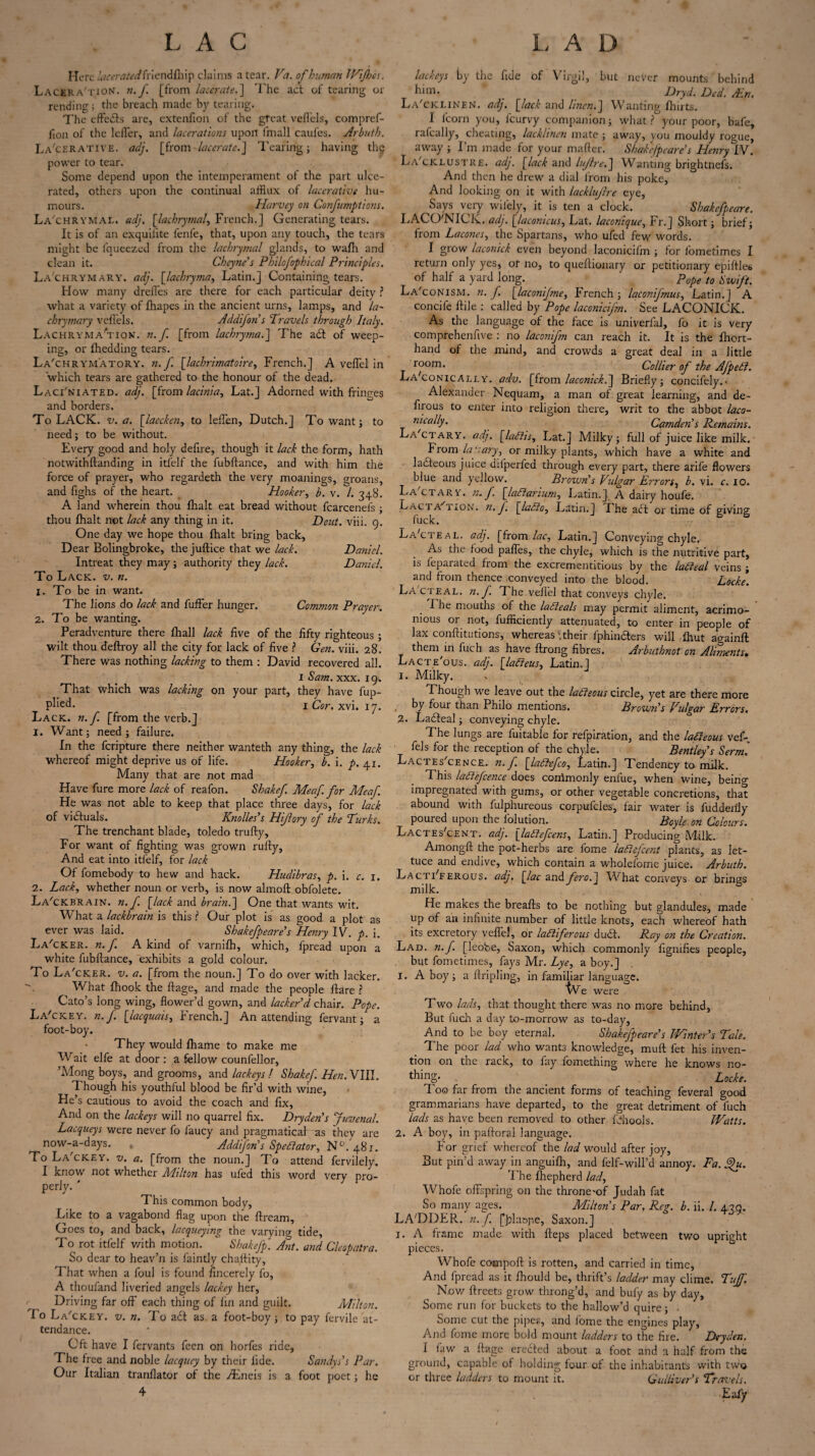 Here lacerated friendlhip claims a tear. Va. of human 1 Vi flics. LaceraTion. n.f [from lacerate.] The act of tearing or rending; the breach made by tearing. The effects are, extenfion of the great veffels, compref- iion of the Idler, and lacerations upon fmall caufes. Arbuth. La'cerative. adj. [from lacerate.J Tearing; having the power to tear. Some depend upon the intemperatnent of the part ulce¬ rated, others upon the continual afflux of laccrative hu¬ mours. Harvey on Confumptions. La'chrymal. adj. [lachrymal, French.] Generating tears. It is of an exquilite fenfe, that, upon any touch, the tears might be fqueezed from the lachrymal glands, to wafh and clean it. Cheyne's Philofophical Principles. La'chrymary. adj. [lachryma, Latin.] Containing tears. How many dreffes are there for each particular deity ? what a variety of fhapes in the ancient urns, lamps, and la- chrymary veil'ds. Addifon's Travels through Italy. Lachrymaction, n.f. [from lachryma.] The a£l of weep¬ ing, or fhedding tears. La'chrymatory. n.f. [lachrimatoire, French.] A veflel in which tears are gathered to the honour of the dead. Laci'niated. adj. [from lacinia, Lat.J Adorned with fringes and borders. To LACK. v. a. [laecken, to leffen, Dutch.] To want; to need; to be without. Every good and holy defire, though it lack the form, hath notwithftanding in itfelf the fubftance, and with him the force of prayer, who regardeth the very moanings, groans, and fighs of the heart. Hooker, b. v. /. 348. A land wherein thou fhalt eat bread without fcarcenefs ; thou fhalt not lack any thing in it. Dent. viii. 9. One day we hope thou fhalt bring back. Dear Bolingbroke, the juftice that we lack. Daniel. Intreat they may; authority they lack. Daniel. To Lack. v. n. 1. To be in want. The lions do lack and fuffer hunger. Common Prayer. 2. To be wanting. Peradventure there fhall lack five of the fifty righteous ; wilt thou deftroy all the city for lack of five ? Gen. viii. 28. There was nothing lacking to them ; David recovered all. I Sam. xxx. 19. That which was lacking on your part, they have fup- pl'ied* 1 Cor. xvi. 17. Lack. n.f. [from the verb.] 1. Want; need; failure. In the feripture there neither wanteth any thing, the lack whereof might deprive us of life. Hooker, b. i. p. 41. Many that are not mad Have fure more lack of reafon. Shakef. Meaf. for Meaf. He was not able to keep that place three days, for lack of victuals. Knolles’s Hijlory of the Turks. The trenchant blade, toledo trufty. For want of fighting was grown rufty. And eat into itfelf, for lack Of fomebody to hew and hack. Hudibras, p. i. c. 1. 2. Lack, whether noun or verb, is now almoft obfolete. La'ckbrain. n. f [lack and brain.'] One that wants wit. What a lackbrain is this ? Our plot is as good a plot as ever was laid. Shakefpeare's Henry IV. p. \. La'cker. n. f. A kind of varnifh, which, fpread upon a white fubftance, exhibits a gold colour. To L a'cker. V. a. [from the noun.] To do over with lacker. What fhook the ftage, and made the people flare? Cato’s long wing, flower’d gown, and lacker'd chair. Pope. La'ckey. n.f [lacquais, French.] An attending fervant; a foot-boy. * They would fhame to make me Wait elfe at door: a fellow counfellor, \Mong boys, and grooms, and lackeys / Shakef. Hen. VIII. Though his youthful blood be fir’d with wine, He’s cautious to avoid the coach and fix. And on the lackeys will no quarrel fix. Dry den's Juvenal. Lacqueys were never fo laucy and pragmatical as they are now-a-days. « Addifon's Spectator, N°. 481. To La'ckey. v. a. [from the noun.] To attend fervilely. I know not whether Milton has ufed this word very pro¬ perly. ' This common body, Like to a vagabond flag upon the ftream. Goes to, and back, lacqueying the varying tide, To rot itfelf v/ith motion. Shakefp. Ant. and Cleopatra. So dear to heav’n is faintly chaftity. That when a foul is found fincerely fo, A thoufand liveried angels lackey her, Driving far off each thing of fin and guilt. Milton. To La'ckey. v. n. To a£t as a foot-boy; to pay fervile at¬ tendance. Cft have I fervants feen on horfes ride. The free and noble lacquey by their fide. Sandys's Par. Our Italian tranflator of the jEneis is a foot poet; he 4 lackeys by the fide of Virgil, but never mounts behind him- ' . Dryd. Ded. Ain. La'cklinen. adj. [lack and linen.] Wanting fhirts. I (corn you, feurvy companion; what? your poor, bate, rafcally, cheating, lackhnen mate ; away, you mouldy rogue, away ; I’m made for your matter. Shakefpeare's Henry IV. La'ciclustre. adj. [lack and lujlre.] Wanting brightnefs. And then he drew a dial from his poke, Arid looking on it with lacklujlre eye, Says very wifely, it is ten a clock. Shakefpeare. LACO'NICK. adj. [lacomcus, Lat. laconique, Fr.] Short; brief; from Lacones, the Spartans, who ufed few words. I grow laconick even beyond Iaconicifm ; for fometimes I return only yes, or no, to queftionary or petitionary epiftles of half a yard long. ' p0pe t0 gwft% La'conism. n. f. [laconif?ne, French ; laconifmus, Latin.] A concife ftile : called by Pope Iaconicifm. See LACONICK. As the language of the face is univerfal, fo it is very comprehenfive : no laconifn can reach it. It is the fhort- hand of the mind, and crowds a great deal in a little room. Collier of the Afpeti. Laconically, adv. [from laconick.] Briefly; concifely.- Alexander Nequam, a man of great learning, and de- firous to enter into religion there, writ to the abbot laco¬ nically. Camden's Remains. La ctary. adj. [laths, Lat.] Milky; full of juice like milk. From lay. ary, or milky plants, which have a white and ■ laefteous juice difperfed through every part, there arife flowers blue and yellow. Brown's Vidgar Errors, b. vi. c. 10. La ctary. n. f [lattarium, Latin.] A dairy houfe. LactaOtion. n. J, [latto, Latin.] Fhe a (Ft or time of giving fuck. LaCteal. adj. [from lac, Latin.] Conveying chyle. As the food pafles, the chyle, which is the nutritive part, is leparated from the excrementitious by the latieal veins ; and from thence conveyed into the blood. Locke. LA'cteal. n.f The veil'd that conveys chyle. Fhe mouths of the laCteals may permit aliment, acrimo¬ nious or not, fufficiently attenuated, to enter in people of lax conftitutions, whereas\their fphincters will fhut again!! them in fuch as have ftrong fibres. Arbuthnot on Aliments* Lacte'ous. adj. [latieus, Latin. 1 1. Milky. . . Though we leave out the latieous circle, yet are there more by four than Philo mentions. Brown's Vulgar Errors, 2. Ladteal; conveying chyle. The lungs are fuitable for refpiration, and the lageous vef- fels for the reception of the chyle. Bentley's Serm. Lactes'cence. n.f [laCttfo, Latin.] Tendency to milk. This laCiefcence does commonly enlue, when wine, being impregnated with gums, or other vegetable concretions, that abound with fulphureous corpufcles, fair water is fuddenly poured upon the folution. Boyle on Colours. Lactes'cent. adj. [lattefcens, Latin.] Producing Milk. Among!! the pot-herbs are fome laCtefcent plants, as let¬ tuce and endive, which contain a wholefome juice. Arbuth. Lacti'ferous. adj. [lac and_/m?.] What conveys or brings milk. He makes the breatts to be nothing but glandules, made up of an infinite number of little knots, each whereof hath its excretory veflel, or lactiferous dud. Ray on the Creation. Lad. n.f [leobe, Saxon, which commonly fignifies people, but fometimes, fays Mr. Lye, a boy.] 1. A boy; a ftripling, in familiar language. tVe were Two lads, that thought there was no more behind. But fuch a day to-morrow as to-day, And to be boy eternal. Shakefpeare's Winter's Tale. The poor lad who wants knowledge, muft fet his inven¬ tion on the rack, to fay fomethingwhere he knows no¬ thing. Locke. Too far from the ancient forms of teaching feveral good grammarians have departed, to the great detriment of fuch lads as have been removed to other fchools. Watts. 2. A boy, in paftoral language. For grief whereof the lad would after joy, But pin’d away in anguifh, and felf-will’d annoy. Fa. 3u. The lhepherd lad, Whofe offspring on the throne-of Judah fat So many ages. Milton's Par, Reg. b. ii. /. 430. LADDER, n. f. [jriaspe, Saxon.] 1. A frame made with fteps placed between two upright pieces. Whofe compoft is rotten, and carried in time, And fpread as it Ihould be, thrift’s ladder may clime. Tuff. Nov/ flreets grow throng’d, and bufy as by day, Some run for buckets to the hallow’d quire; . Some cut the pipes, and fome the engines play, And fome more bold mount ladders to the fire. Dryclen. I law a ftage erected about a foot and a half from the ground, capable of holding four of the inhabitants with two or three ladders to mount it. Gulliver’s Travels. Eafy