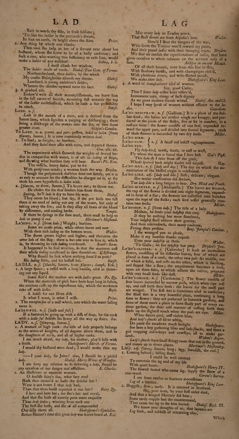 LAD ^iy ’n wOrds, thy (Hie, in fenfe fubiime ; ’I is like the ladder in the patriarch’s dream, Its foot on earth, its height above the (kies. Prior. 2. Any thing by which one climbs. 11 hen took fhe help to her of a fervant near about her hulband, whom (he knew to be of a hafly ambition ; and fuch a one, wlro wanting true fufflciency to raife him, would make a ladder of any mifchief. Sidney, b. ii. I mull climb her window, The ladder made of cords. Shake/. Two Gent, o/ Verona. Northumberland, thou ladder, by the which My coufin Bolingbroke afcends my throne. Shake/. Lowlinefs is young ambition’s ladder. Whereto the climber upward turns his face. Shake/. 3. A gradual rife. Endow d with all thefe accomplifhments, we leave him in the full career of fuccefs, mounting fall towards the top of the ladder ecclefiallical, which he hath a fair probability Y to reach- Swift. Lade. n./ Lade is the mouth of a river, and is derived from the Saxon laoe, which fignifies a purging or difcharging; there being a difcharge of the waters into the fea, or into fome greater river. Gib/on's Camden. To Lade. v. a. preter. and part, paffive, laded ox laden, [from Jjlaoen, Saxon.] It is now commonly written load. 1. To load; to freight; to burthen. And they laded their affes with corn, and departed thence. Gen. xlii. 26. The experiment which fheweth the weights of feveral bo¬ dies in comparifon with water, is of ufe in lading of fhips, and fhe wing what burthen they wall bear. Bacon’s Ph. Rem. The veffels, heavy laden, put to fea With profp’rous winds; a woman leads the way. Dryden. Though the peripatetick dodtrine does not fatisfy, yet it is as eafy to account for the difficulties he charges on it, as for thofe his own hypothecs is laden with. Locke. 2. [J:lat>an, to draw, Saxon.] To heave out; to throw out. He chides the fea that funders him from them, Saying, he’ll lade it dry to have his way. Shake/. They never let blood; but fay, if the pot boils too fail there is no need of lading out any of the water, but only of taking away the fire; and fo they allay all heats of the blood by abflinence, and cooling herbs. Temple. If there be fprings in the flate marl, there mull be help to lade or pump it out. Mortimer’s Hu/band. La'ding. n./. [from laded] Weight; burthen. Some we made prize, while others burnt and rent With their rich lading to the bottom went. Waller. The florm grows higher and higher, and threatens the utter lofs of the fhip: there is but one way to fave it, which is, by throwing its rich lading overboard. South’s Serm. It happened to be foul weather, fo that the mariners call their whole lading overboard to fave themfelves. L’Ejlrange. Why fhould he fink where nothing feem’d to prefs? His lading little, and his ballaff lefs. Swi/t. LA'DLE. n./. Qdaeele, Saxon, from Jsla&an; leaugh, Erfe.] 1. A large fpoon ; a vefl’el with a long handle, ufed in throw¬ ing out any liquid. Some flirr’d the molten ore with ladles great. Fa. £he. When the materials of glafs have been kept long in fufion, the mixture calls up the fuperfluous fait, which the workmen take off with ladles. Boyle. A laddie for our filver difh Is what I want, is what I wifh. Prior. 2, The receptacles of a mill wheel, into which the water falling turns it. La'-DEE-fud. n./. [ladle and/ullS] If a footmaiv.be going up with a difh of foup, let the cook with a ladle-/ul dribble his livery all the way up flairs. Srw. LA'DY. n./ [plaepbij, Saxon.] 1. A woman of high rank: the title of lady properly belongs to the wives of knights, of all degrees above them, and to the daughters of earls, and all of higher ranks. I am much afraid, my lady, his mother, play’d falfe with a fmith. Shake/peare’s Merch. 0/ Verona. I would thy hulband were dead; I would make thee my lady. -1 your lady, Sir John ? alas, I fhould be a pitiful lady. Shake/. Merry Wives 0/ Wind/or. I am forry my relation to fo deferving a lady, fhould be any occafion of her danger and affliction. K. Charles. 2. An illuflrious or eminent woman. O foolifh fairy’s foil, what fury mad Hath thee incens’d to hafle thy doleful fate ? Were it not better I that lady had. Than that thou hadft repented it too late? Fairy Vfu. I lpve and hate her ; for file’s fair and royal. And that fhe hath all courtly parts more exquifite Than lady ladies ; winning from each one The b'efl fhe hath, and file of all compounded Out-fells them all. Shake/peare’s Cymbeline. Before Homer’s time this great lady was fcarce heard of. Ral. L A G May every lady an Evadne prove, That fhall divert me from Afpafia’s love. Waller. Shou’d I fhun the dangers of the war, With fcorn the Trojans wou’d reward my pains, And their proud ladies with their fweeping trains. Dryden. _ We find on medals the representations of ladies, that have given occafion to whole volumes on the account only of a face* Addi/on on ancient Medals. Of all thefe bounds, even from this line to this. With fhadowy forefts, and with champaigns rich’d, With plenteous rivers, and wide-fkirted fneads, We make thee lady. Shake/peare’s King Lear. 4. A word of complaifarxc hied of women. Say, good Cxfar, That I fome lady trifles have referv’d, Immoment toys, things of fuch dignity As we greet modern friends withal. Shake/ Ant. and Cl. I hope I may fpeak of women without offence to the la¬ dies. Guardian. La'dy-bedstr a w. n./. [Gallium.] It is a plant of the flel- late kind ; the leaves are neither rough nor knappy, and pro¬ duced at the joints of the flalks, five or fix in number, in a radiant form : the flower confifls of one leaf, expanded to¬ ward the upper part, and divided into feveral fegments; each of thefe flowers is lucceeded by two dry feeds. Miller. La'dy-bird. } La dy-cow. > n. / A fmall red infeCl vaginopennous. La'dy-fly. 3 Fly lady-bird, north, fouth, or eafl or well. Fly where the man is found that I love beft. Gay’s Pajl, This lady-fly I take from off the grafs, t Whofe fpotted back might fcarlet red furpafs. Gay. La dy-day. n. / [,lady and day.~\ The day on which the an¬ nunciation of the bleffed virgin is celebrated. La'dy-like. adj. [lady and like.] Soft; delicate; elegant. Her tender conflitution did declare. Too lady-like a long fatigue to bear. Dry. Hind and Panth. La dy-m antle. n./ [Alchimilla.J The leaves are ferrated, the cup of the flower is divided into eight fegments, expand¬ ed in form of a liar; the flowers are collected into bunches upon the tops of the flalks; each feed veflel generally con¬ tains two feeds. Miller. La dyship. n. / [from lady.J The title of a lady. Madam, he fends your ladyjhip this ring. Shake/peare. If they be nothing but mere flatefmen. Your ladyjhip fhall obferve their gravity, And their refervednefs, their many cautions. Fitting their perfons. Benj. John/on’s Catiline. x the wronged pen to pleafe. Make it my humble thanks exprefs Unto your ladyjhip in thefe. Waller ’Tis GaUa j let her ladyjhip but peep. Dr,dm’, Jm. La dy s-slipper. „ J [Calceolus] It hath an anomalous flower, confifling of fix diffimilar leaves, four of which are placed in form of a crofs, the other two pals the middle, one of whuffi is bifid, and refls on. the other, which is fwellin*, and fhaped like a fhoe ; the empalement becomes a fruit open on three Tides, to which adhere the valves, pregnant with, very fmall feeds like duff. Miller. Lady s-smock. n./. [Cardamine.] The flower confifls of four leaves fucceeded by narrow pods, which when ripe roll up, and call forth their feeds : the leaves for the mofl part are winged. The firfl fort is fometimes ufed in medicine • the third fort is a very beautiful plant, continuing a W time in flower : they are preferved in botanick gardens and fome of them merit a place in fome fhady part of every cu¬ rious garden, for their odd manner of calling forth their feeds on the flightefl touch when the pods are ripe. Miller When dazies pied, and violets blue, And lady s-/mocks all filver white, Do paint the meadows much bedight. Shake/peare. See here a boy gathering lilies and lady/mocks, and there a lgandsCr0PPinS CU VCrkeyS and c°wflips, all to make gar- Lady s-/mocks have fmall flringy roots that run in the ground,* I AC IT'HUP m rrS P 1CeS< , M°rtimer’s Hu/bandry. LAG. adj. [kenj Saxon, long; lagg, Swedifh, the end.] ' 1. Coming behind ; falling fhort. J I could be well content I o entertain the lag end of my life ThithflqUietA°UrS'a 1 Shake/peare’s Henry IV. reelward ^ ^ COme the fhow'of a I am fome twelve or fourteen moonfhin^T™ * Surve*m n n 3 nbrothcr- Shake/peare’s Kina Lear 2. oluggffli; flow ; tardy. It is retained in Scotland. & He, poor man, by your firfl order died And that a winged Mercury did bear; Some tardy cripple had the countermand. That came too lag to fee him buried. ’Shake/ Rich III. We know your thoughts of us, that laymen are Lag fouls, and rubbifh of remaining clav. Which