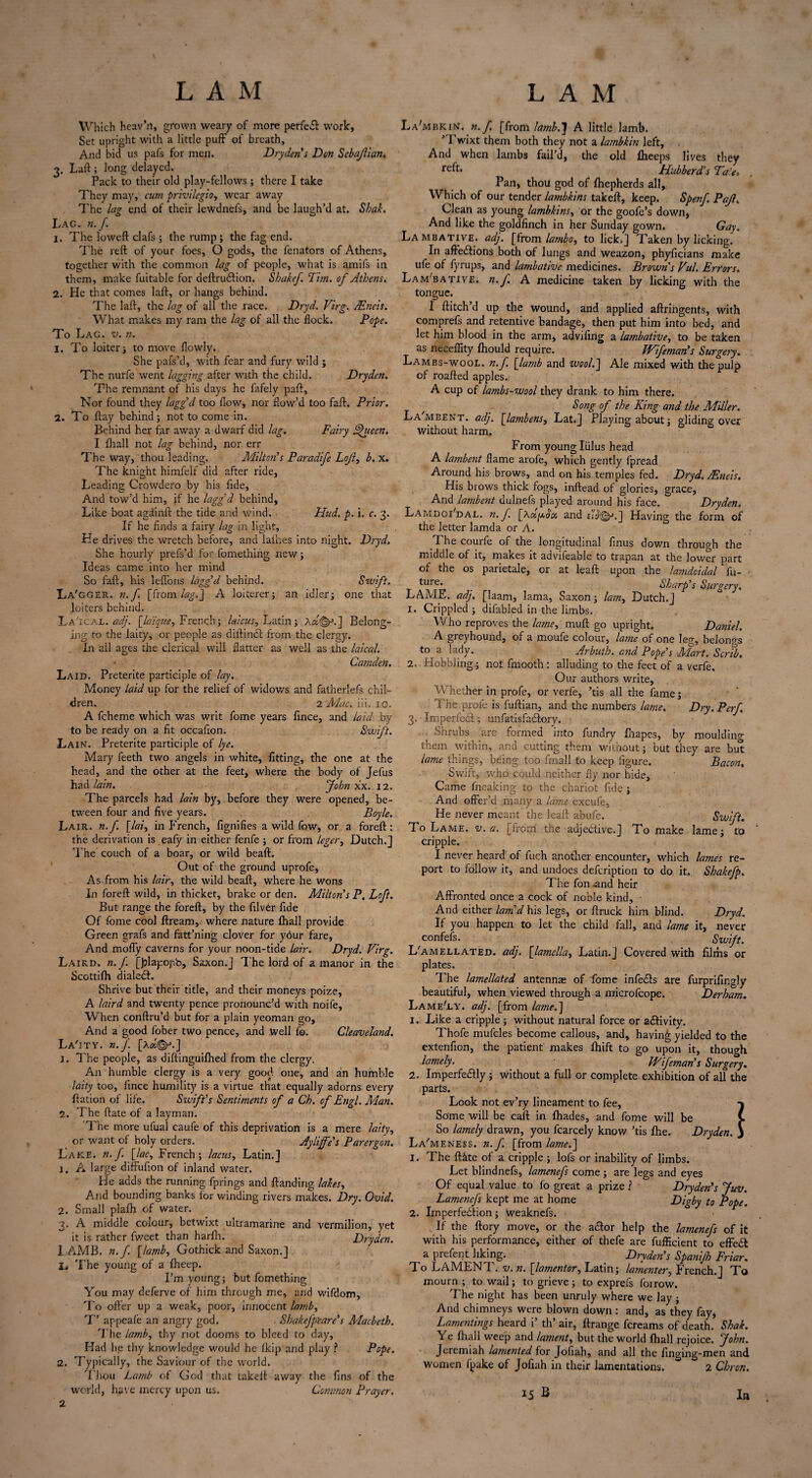 Which heav’n, grown weary of more perfet work, Set upright with a little puff' of breath, And bid us pafs for men. Dryden's Don Sebajlian. 3. Laft; long delayed. Pack to their old play-fellows ; there I take They may, cum privilegio, wear away The lag end of their lewdnefs, and be laugh’d at. Shat. Lag. n. f. 1. The loweft clafs ; the rump ; the fag end. The reft of your foes, O gods, the fenators of Athens, together with the common lag of people, what is amifs in them, make fuitable for deftruction. Sbakef Tim. of Athens. 2. He that comes laft, or hangs behind. The laft, the lag of all the race. Dryd. Virg. JEncis. What makes my ram the lag of all the flock. Pope. To Lag. v. n. 1. To loiter i to move flowly. She pafs’d, with fear and fury wild ; The nurfe went lagging after with the child. Dryden. The remnant of his days he fafely paft. Nor found they lagg’d too flow, nor flow’d too faft. Prior. 2. To ftay behind; not to come in. Behind her far away a dwarf did lag. Fairy Ahieen. I Ihall not lag behind, nor err The way, thou leading. Milton's Paradife Lojl, b. x. The knight himfelf did after ride. Leading Crowdero by his fide. And tow’d him, if he lagg’d behind. Like boat againft the tide and wind. Hud. p. i. c. 3. If he finds a fairy lag in light, He drives the wretch before, and lathes into night. Dryd. She hourly prefs’d for fomething new} Ideas came into her mind So faft, his leflons lagg'd behind. Swift. La'gger. n.f [from lag.J A loiterer} an idler} one that loiters behind. La'1 cal. adj. [la'ique, French} laicus, Latin ; A«©•*.] Belong¬ ing to the laity, or people as diftinct from the clergy. In ail ages the clerical will flatter as well as the laical. • Camdeti. Laid. Preterite participle of lay. Money laid up for the relief of widows and fatherlefs chil¬ dren. 2 Mac. iii. 10. A fcheme which was writ fome years fince, and laid by to be ready on a fit occafion. Swift. Lain. Preterite participle of lye. Mary feeth two angels in white, fitting, the one at the head, and the other at the feet, where the body of Jefus had lain. John xx. 12. The parcels had lain by, before they were opened, be¬ tween four and five years. Boyle. Lair. n.f. [lai, in French, fignifies a wild fow, or a foreft: the derivation is eafy in either fenfe } or from leger, Dutch.] The couch of a boar, or wild beaft. Out of the ground uprofe, As from his lair, the wild beaft, where he wons In foreft wild, in thicket, brake or den. Milton's P, Loft. But range the foreft, by the filver fide Of fome cool ftream, where nature Ihall provide Green grafs and fatt’ning clover for your fare. And mofly caverns for your noon-tide lair. Dryd. Virg. Laird, n.f [Jffapopb, Saxon.] The lord of a manor in the Scottilh dialed!. Shrive but their title, and their moneys poize, A laird and twenty pence pronounc’d with noife. When conftru’d but for a plain yeoman go. And a good fober two pence, and well fo. Cleaveland. La'jty. n.f. [Aa©-5.] 1. The people, as diftinguilhed from the clergy. A11 humble clergy is a very good, one, and an humble laity too, fince humility is a virtue that equally adorns every ftation of life. Swift's Sentiments of a Ch. of Engl. Man. 2. The ftate of a layman. The more ufual caufe of this deprivation is a mere laity, or want of holy orders. Ay life's Parergon. Lake. n. f. [lac, French ; lacus, Latin.] 1. A large diffufion of inland water. He adds the running fprings and Handing lakes. And bounding banks for winding rivers makes. Dry. Ovid. 2. Small plafh of water. 3. A middle colour, betwixt ultramarine and vermilion, yet it is rather fweet than harfh. Dryden. 1 AMB. n.f. [lamb, Gothick and Saxon.] 1, The young of a fheep. I’m young; but fomething You may deferve of him through me, and wifdom. To offer up a weak, poor, innocent lamb, T' appeafe an angry god. Shakefpiare's Macbeth. The lamb, thy riot dooms to bleed to day. Had lie thy knowledge would he fkip and play ? Pope. 2. Typically, the Saviour of the world. Thou Lamb of God that takeft away the fins of the world, have mercy upon us. Common Prayer. 2 La'mbkiN. n. f. [from lamb.J A little lamb. ’ l’wixt them both they not a lambkin left. And when lambs fail’d, the old Iheeps lives they rc'ft* Hubberd’s Ta'.et Pan, thou god of Ihepherds all, Which of our tender lambkins takeft, keep. Spenf Pajl. Clean as young lambkins, or the goofe’s down, And like the goldfinch in her Sunday gown. Gay. Lambative. adj. [from lambo, to lick.] Taken by licking. In affections both of lungs and weazon, phyficians make ufe of fyrups, and lambative medicines. Brown s Vul. Errors. Lam'bative. n.f A medicine taken by licking with the tongue. I ftitch’d up the wound, and applied aftringents, with comprefs and retentive bandage, then put him into bed, and let him blood in the arm, advifing a lambative, to be taken as neceflity Ihould require. Wifeman's Surgery. Lambs-wool. n.f. [lamb and wool.] Ale mixed with the pulp of roafted apples. A cup of lambs-wool they drank to him there. Song of the King and the Miller. La'mbent. adj. [lambens, Lat.] Playing about} gliding over without harm. From young lulus head A lambent flame arofe, which gently fpread Around his brows, and on his temples fed. Dryd. AEneis. His brows thick fogs, inftead of glories, grace, And lambent dulnefs played around his face. Dryden. LamdoFdal. n. f. [\a,fA$oo and ji/j'©J.] Having the form of the letter lamda or A. The courfe of the longitudinal finus down through the middle of it, makes it advifeable to trapan at the lower part of the os parietale, or at leaft upon the lamdcidal fu- ture. . Sharp's Surgery. LAME. adj. [laam, lama, Saxon} lam, Dutch.] 1. Crippled } difabled in the limbs. Who reproves the lame, muft go upright. Daniel. A greyhound, of a moufe colour, lame of one leg, belongs to a lady. Arbuth. and Pope's Mart. Scrib. 2. Hobbling} not fmooth: alluding to the feet of a verfe. Our authors write. Whether in profe, or verfe, ’tis all the fame} The profe is fuftian, and the numbers lame. Dry. Perf. 3. Imperfect-} unfatisfactory. Shrubs are formed into fundry Ihapes, by mouldino- them within, and cutting them without} but they are but lame things, being too fmall to keep figure. Bacon. Swift, who could neither fly nor hide. Came fneaking to the chariot fide } And offer’d many a lame excufe, He never meant the leaft abufe. Swift. To Lame. v. a. [from the adjective.] To make lame} to cripple. I never heard of fuch another encounter, which lames re¬ port to follow it, and undoes defeription to do it. Shakefp. The fon and heir Affronted once a cock of noble kind. And either lam d his legs, or ftruck him blind. Dryd. If you happen to let the child fall, and lame it, never confefs. _ Swift. L'amellated. adj. [lamella, Latin.] Covered with films or plates. The lamellated antennae of fome infects are furprifingly beautiful, when viewed through a microfcope. Derham. Lame'ly. adj. [from lame.~\ 1. Like a cripple} without natural force or activity. Thofe mufcles become callous, and, having yielded to the extenfion, the patient makes Ihift to go upon it, though lamely. IVifeman's Surgery. 2. Imperfectly } without a full or complete exhibition of all the parts. Look not ev’ry lineament to fee, Some will be caft in Ihades, and fome will be So lamely drawn, you fcarcely know ’tis Ihe. Dryden. La'meness. n. f. [from lame.~\ 1. The fthte of a cripple } lofs or inability of limbs. Let blindnefs, lamenefs come } are legs and eyes Of equal value to fo great a prize l Dryden's Juv. Lamenefs kept me at home Digby to Pope. 2. Imperfection} weaknefs. If the ftory move, or the actor help the lamenefs of it with his performance, either of thefe are fufficient to effect a prefent liking. Dryden's Spanifh Friar. To LAMENT, v. n. [lamentor, Latin} lamenter, French.] To mourn } to wail; to grieve ; to exprefs foirow. The night has been unruly where we Jay } And chimneys were blown down : and, as they fay, Lamentings heard i’ th’ air, ftrange fereams of death. Shat. Ye Ihall weep and lament, but the world Ihall rejoice. John. Jeremiah lamented for Jofiah, and all the finging-men and women fpake of Jofiah in their lamentations. 2 Chron. J 15 B In