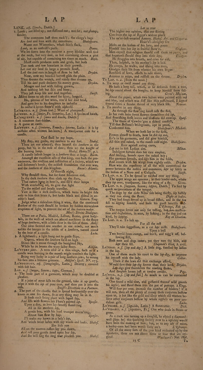 LANK, adj. [.lancke, Dutth.] 1. Loofe ; iiot filled up ; not ftiftened out; not fat; not plump; flender. The commons haft thou rack’d ; the clergy’s bags Are lank and lean with thy extortions. Shakefpeare. Name not Winterface, whole Ikin’s Hack, Lank, as an unthrift’s purfe. _ Donne. We let down into the receiver a great bladder well tied at the neck, but very lank, as hot containing above a pint of air, but capable of containing ten times as much. Boyle. Moift earth produces corn and grafs, but both Too rank and too luxuriant in their growth. Let not my land fo large a promife boaft, Left the lank ears in length of ftem be loft. Dryden. Now, now my bearded harveft gilds the plain. Thus dreams the wretch, and vainly thus dreams on, Till his lank purfe declares his money gone. Dryden. Meagre and lank with falling grown, And nothing left but /kin and bone ; They juft keep life and foul together. Swift. 2. Milton feems to ufe this word for faint; languid. He, piteous of her woes, rear’d her lank head, And gave her to his daughters to imbathe In neCtar’d lavers ftrew’d with afphodil. Milton. La'nkness. n. f. [from lank.] Want of plumpneft. vLa'nner. n.f. [tinier, Fr. lannarius, Lat.] A fpecies of hawk, LaTsquenet. n.f. [lance and kuecht, Dutch.] j. A common foot-foldier. 2. A game at cards. La' n'TERN. n.f. [lanterne, French; laterna, Latin: it is by miftake often written lan.horn.] A transparent cafe for a candle. God Ihall be my hope, My ftay, my guide, my lanthorn to my feet. Shakef. Thou art our admiral; thou beared: the lanthorn in the poop, but ’tis in the nofe of thee; thou art the knight of the burning lamp. Shakef Henry IV. p. i. A candle lafteth longer in a lanthorn than at large. Bacon. Amongft the excellent abls of that king, one hath the pre¬ eminence, the eredtion and inftitution of a fociety, which we call Solomon’s houfe; the nobleft foundation that ever was, and the lanthorn of this kingdom. Bacon s Atlantis, O thievilh night, Why fhouldft thou, but for fome felonious end, In thy dark lanthorn thus clofe up the ftars. That nature hung in heav’n, and fill’d their lamps With everlafting oil, to give due light To the milled and lonely traveller. Milton. Vice is like a dark lanthorn, which turns its bright fide only to him that bears it, but looks black and difmal in an¬ other’s hand. Govern. Dong. Judge what a ridiculous thing it were, that the continued fhadow of the earth ftiould be broken by fudden miraculous eruptions of light, to prevent the art of the lantern-maker. More's Divine Dialogues. There are at Paris, Madrid, Lilbon, Rome, great hofpi- tals, in the walls of which are placed machines in the fhape of large tinthorns, with a little door in the fide of them. Addif, Our ideas fucceed one another in our minds, not much unlike the images in the infide of a lanthorn, turned round by the heat of a candle. Locke. 2. A lighthoufe; a light hung out to guide Ihips. Caprea, where the lanthorn fix’d on high . Shines like a moon through the benighted Sky, While by its beams the wary failor fleers. Addifon. La'ntern jaws. A term ufed of a thin vifage, fuch as if a candle were burning in the mouth might tranfmit the light. Being very lucky in a pair of long lanthorn-jaws, he wrung his face into a hideous grimace. Addifon's Spefi. N°. 17 3. La'NUGINOus, adj. [lanuginofus, Latin.] Downy; covered with foft hair. Lap. n. f [laeppe, Saxon ; lappe, German.] 1. The loofe part cf a garment, which may be doubled at pleafure. If a joint of meat falls bn the ground, take it up gently, wipe it with the lap of your coat, and then put it into the <hfh. Swift's Directions to a Footman. 2. The part of the cloaths that is fpread horizontally over the Knees as one fits down, fo as any thing may lie in it. It feeds each living plant with liquid fap, And fills with flowers fair Flora’s painted lap. Spenfer. Upon a day, as love lay fweetly flumb’ring All in his mothers lap, A gentle bee, with his loud trumpet murm’ring. About him flew by hap. Spenfer. I’ll make my haven in a lady’r lap, And ’witch lweet ladies with my words and looks. Shakef She bids you All on the wanton nifties lay you down, And reft your gentle head upbn her lap, And /he will fing the long that pleafeth you. Shakef. Let us rear The higher our opinion, that our ftirring Can from the lap of Egypt’s widow pluck 1’he ne’er-luft-wearied Antony. Shakef. Ant, and despair a. Heav’h’s almighty fire Melts on the bofom of his love, and pours Himfelf into her lap in fruitful jfhow’rs. Crafoavj. Men expedt that religion ftiould coft them no pains, and that happinefs ftiould drop into tlleir laps. TUlotjon. He ftruggles into breath, and cries for aid ; Then, helplefs, in his mother’s lap is laid. He creeps, he walks, and ifluing into man. Grudges their life from whence his own began : Retchlels of laws, aftedls to rule alone. Anxious to reign, and reftlefs on the throne. Dryden. To Lap. v. a. [from the noun.] 1. To wrap or twift round any thing, He hath a long tail, which, as he delcends from a tree, he laps round about the boughs, to keep himfelf from fall¬ ing- Grew's Mujcum, About the paper, whofe two halves were painted with red and blue, and which was ftiff* like thin pafteboard, I lapped leveral times a flender thread of very black filk. Newton. 2. To involve in any thing. As through the flow’ring foreft rafli ftie fled, In her rude hairs fweet flowers themfelves did lap. And flouriftiing frefti leaves and blofloms did enwrap. Spenf. The thane of Cawder ’gan a difmal conflidl, Till that Bellona’s bridegroom, lapt in proof, Confronted him. Shakefpeare's Macbeth. When we both lay in the field. Frozen almoft to death, how he did lap me, Ev’n in his garments, and did give himfelf. All thin and naked, to the numb cold night. Shakefpeare. Ever againft eating cares. Lap me in foft Lydian airs. Milton. Indulgent fortune does her care employ, And finding, broods upon the naked boy; Her garment fpreads, and laps him in the folds. And covers with Her wings from nightly colds. Dryden. Here was the repofitory of all the wife contentions for power between the nobles and commons, lapt up fafely in the bofom of a Nero and a Caligula. Swift. To Lap. v. n. To be fpread or twifted over any thing. The upper wings are opacous; at their hinder ends, where they lap over, tranfparent, like the wing of a fly. Grew. To Lap. v.n. [lappian, Saxon; lappen, Dutch.] To feed by quick reciprocations of the tongue. The dogs by the river Nilus’fide being thirfty, tip baftily as they run along the ftiore. Digby on bodies. They had foups ferved up in broad difhes, and fo the fox fell to lapping himfelf, and bade his gueft heartily Wel¬ come. L'Ef range. Fab. 31. The tongue ferves not only for tailing, but-Jbr# maftica- tion and deglutition, in man, by licking; in the dog and cat kind, by lapping. Ray on Creation. To Lap. v. a. To lick up. For all the reft They’ll take fuggeftion, as a cat laps milk. Shakefpeare. Upon a bull Two horrid lyons rampt, and feis’d, and tugg’d Off*, bel¬ lowing ftill, Both men and dogs Came; yet they tore the hide, and lapt their fill. Chapman's Iliad, b. xviii. La'pdog. n.f. [lap and dog.] A little dog, fondled by ladies in the lap. One of them made his court to the lap-dog, to improve his interefl with the lady. Collier. Thefe if the laws did that exchange afford. Would fave their lap-dog fooner than their lord. Dryden. Lap-dogs give themfelves the rowfirig fhake, And fleeplefs lovers juft at twelve awake. Pope. La'pful. n. f. [lap and full.'] As much as can be Contained In the lap’. One found a wild vine, ahd gathered thereof wild goards his lapfu', and fhred them ilito the pot of pottage. 2 Kings. Will four per cent, increafe the number of lenders ? if it will not, then all the plenty of money thefe conjurers beftow upon us, is but like the gold and filver which old women be¬ lieve other conjurers beftow by whole tipfulis on poor cre¬ dulous girls. _ . _ Locke. La'picide. n. f. [lapicida, Latin.] A ftonecutter. Didt. La'pidary. n.f. [lapidaire, Fr.] One who deals in ftones or gems. As a cock was turning up a dunghil, he efpied a diamond : well (fays he) this fparkling foolery now to a lapidary would have been the making of him ; but, as to any ufe of mine, a barley-corn had been worth forty on’t. L'FJlrange. Of all the many forts of the gem kind reckoned up by the lapidaries, there are not above three or four that are ori- Woodward's Nat. Hifl. 15 C To