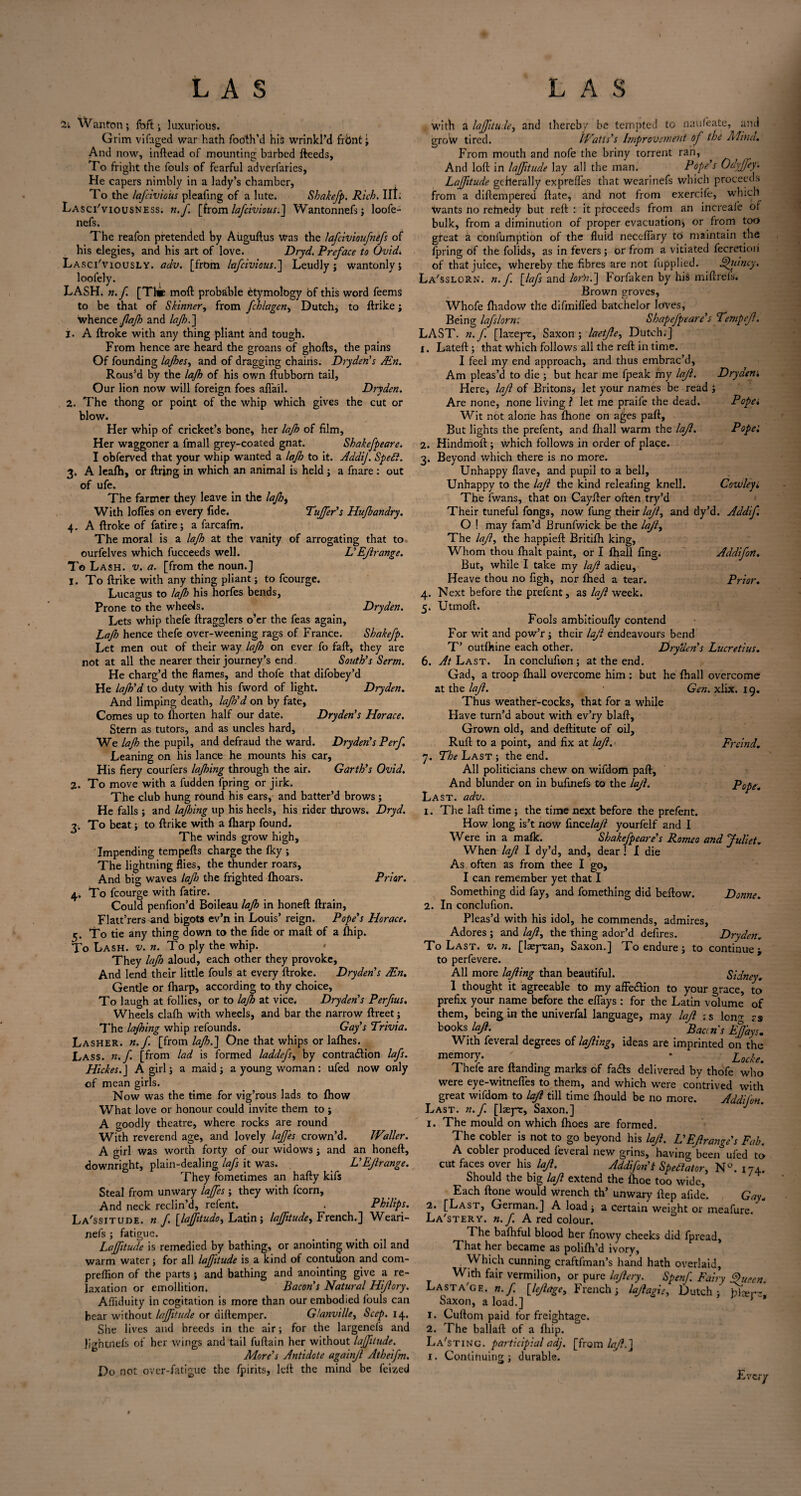 LAS LAS 2. 4- 2i Wanton; foft; luxurious. Grim vifaged war hath Tooth’d hii> wrinkl’d frbnt; And now, inftead of mounting barbed deeds, To fright the fouls of fearful adverfaries, He capers nimbly in a lady’s chamber, To the lafeivious pleaimg of a lute. Shakefp. Rich. lit. Lasci'viousness. n.f. [from lafeivious.] Wantonnefs; loofe- nefs. The reafon pretended by Aiiguftus was the lafcivioufnefs of his elegies, and his art of love. Dryd. Preface to Ovid. Lasciviously, adv. [from lafeivious.] Leudly j wantonly; loolely. LASH. n.f. [The moft probable Etymology of this word feems to be that of Skinner, from fchlagen, Dutch; to ftrike; whence fajh and lajh.] 1. A ftroke with any thing pliant and tough. From hence are heard the groans of ghofts, the pains Of founding lajhes, and of dragging chains. Dryden's Ain. Rous’d by the lajh of his own ftubborn tail, Our lion now will foreign foes affail. Dryden. The thong or point of the whip which gives the cut or blow. Her whip of cricket’s bone, her lajh of film, Her waggoner a fmall grey-coated gnat. Shakefpeare. I obferved that your whip wanted a lajh to it. AddiJ. Sped}. , A leafh, or firing in which an animal is held ; a fnare: out of ufe. The farmer they leave in the lajh, With Ioffes on every fide. buffer’s Hujbandry. A ftroke of fatire; a farcafm. The moral is a lajh at the vanity of arrogating that to ourfelves which fucceeds well. L’Ejlrange. To Lash. v. a. [from the noun.] 1. To ftrike with any thing pliant; to fcourge. Lucagus to lajh his horfes bends, Prone to the wheels. Dryden. Lets whip thefe ftragglers o’er the Teas again, Lajh hence thefe over-weening rags of France. Shakefp. Let men out of their way lajh on ever fo faft, they are not at all the nearer their journey’s end. South’s Serm. He charg’d the flames, and thofe that difobey’d He lajh’d to duty with his fword of light. Dryden. And limping death, lajh’d on by fate, Comes up to (horten half our date. Dryden’s Horace. Stern as tutors, and as uncles hard. We lajh the pupil, and defraud the ward. Dryden’s Perf Leaning on his lance he mounts his car. His fiery courfers lajhing through the air. Garth’s Ovid. 2. To move with a fudden fpring or jirk. The club hung round his ears, and batter’d brows; He falls ; and lajhing up his heels, his rider throws. Dryd. 3. To beat; to ftrike with a fharp found. The winds grow high. Impending tempefts charge the fky ; The lightning flies, the thunder roars, And big waves laflo the frighted (hoars. Prior. 4. To fcourge with fatire. Could penfion’d Boileau lajh in honeft ftrain, Flatt’rers and bigots ev’n in Louis’ reign. Pope’s Horace. 5. To tie any thing down to the fide or mail of a (hip. To Lash. v. n. To ply the whip. They lajh aloud, each other they provoke, And lend their little fouls at every ftroke. Dryden’s Ain. Gentle or (harp, according to thy choice. To laugh at follies, or to lajh at vice. Dryden’s Perftus. Wheels cla(h with wheels, and bar the narrow ftreet; The lajhing whip refounds. Gay’s Trivia. Lasher, n.f. [from lajh.] One that whips or ladies. Lass. n.f. [from lad is formed laddefs, by contraction lafs. Hickes.J A girl; a maid ; a young woman : ufed now only of mean girls. Now was the time for vig’rous lads to (how What love or honour could invite them to ; A goodly theatre, where rocks are round With reverend age, and lovely laJJ'es crown’d. Waller. A girl was worth forty of our widows; and an honeft, downright, plain-dealing lafs it was. VEjlrange. They fometimes an hafty kifs Steal from unwary lajfes ; they with fcorn. And neck reclin’d, refent. . Philips. La'ssitude. n.f [lajfitudo, Latin; lajfitude, French.] Weari- nefs ; fatigue. Lajfitude is remedied by bathing, or anointing with oil and warm water; for all lajfitude is a kind of contufion and com- preffion of the parts ; and bathing and anointing give a re¬ laxation or emollition. Bacon's Natural Hijlory. Afliduity in cogitation is more than our embodied fouls can bear without lajfitude or aiftemper. Glanville, Seep. 14. She lives and breeds in the air; for the largenefs and Ji'rhtnefs of her wings and tail fuftain her without lajfitude. Do not over-fatigue More’s Antidote againjl Atheifm. the fpirits, left the mind be feized with a lajfitude, and thereby be tempted to nauleate, and groW tired. Watts's Improvement of the Mind.. From mouth and nofe the briny torrent ran, And loft in lajfitude lay all the man. Pope’s Odyjjey. Lajfitude geherally expreffes that wearinefs which proceeds from a diftempered ftate, and not from exercife, which wants no remedy but reft : it proceeds from an increafe of bulk, from a diminution of proper evacuation; or from too great a confumption of the fluid neceftary to maintain the fpring of the folids, as in fevers; or from a vitiated fecretioii of that juice, whereby the fibres are not fupplied. Jfyiincy. La'ssloRN. n.f [lafs and lorn.] Forfaken by his miftrefs. Brown groves, Whofe (hadow the difmiffed batchelor loves, Being lafslorn: Shapefpeare’s Tempejl. LAST. n.f. [latepr, Saxon; laetjle, Dutch.] 1. Lateft; that which follows all the reft in time. I feel my end approach, and thus embrac’d, Am pleas’d to die ; but hear me fpeak my lajl. Dryaem Here, lajl of Britons; let your names be read ; Are none, none living ? let me praife the dead. Pope* Wit not alone has (hone on ages paft. But lights the prefent, and (hall warm the lajl. Pope'. 2. Hindmoft ; which follows in order of place. 3. Beyond which there is no more. Unhappy (lave, and pupil to a bell. Unhappy to the lajl the kind releafing knell. Cowley* The fwans, that on Cayfter often try’d Their tuneful fongs, now fung their lajf and dy’d. Addif. O ! may fam’d Brunfwick be the lajl, The lajl, the happieft Britifh king, Whom thou (halt paint, or I (hall fing. Addif on. But, while I take my lajl adieu. Heave thou no figh, nor (hed a tear. Prior. 4. Next before the prefent, as lajl week. 5. Utmoft. Fools ambitioufly contend For wit and pow’r; their lajl endeavours bend T’ outfliine each other. Dryden’s Lucretius. 6. At Last. In conclufion ; at the end. Gad, a troop (hall overcome him : but he (hall overcome at the lajl. Gen. xlix. 19. Thus weather-cocks, that for a while Have turn’d about with ev’ry blaft. Grown old, and deftitute of oil, Ruft to a point, and fix at lajl. > Frcind. j. The Last ; the end. All politicians chew on wifdom paft. And blunder on in bufinefs to the lajl. Pope. Last. adv. 1. The laft time ; the time next before the prefent. How long is’t now finetlajl yourfelf and 1 Were in a ma(k. Shakefpeare’s Romeo and Juliet. When lajl I dy’d, and, dear ! I die As often as from thee I go, I can remember yet that I Something did fay, and fomething did beftow. Donne. 2. In conclufion. Pleas’d with his idol, he commends, admires. Adores ; and lajl^ the thing ador’d defires. Dryden. To Last. v. n. [laeytan, Saxon.] To endure; to continue > to perfevere. All more lofting than beautiful. Sidney. 1 thought it agreeable to my affe&ion to your grace, to prefix your name before the effays : for the Latin volume of them, being in the univerfal language, may lajl is long rs books lajl. Batin's EJJ'ays. With feveral degrees of lajling, ideas are imprinted on the memory. ' . * Locke. Thefe are (landing marks of fails delivered by thofe who were eye-witneffes to them, and which were contrived with great wifdom to lajl till time (hould be no more. Addifon Last. n.f. [liepr, Saxon.] 1. The mould on which (hoes are formed. The cobler is not to go beyond his lajl. L’Ejlrange’s Fab. A cobler produced feveral new grins, having been* ufed to cut faces over his lajl. Addifon'l Spectator, N°. 174. Should the big lajl extend the (hoe too wide, Each (lone would wrench th’ unwary ftep afide. Gay. 2. [Last, German.] A load; a certain weight or meafure. La'stery. n.f. A red colour. The baihful blood her fnowy cheeks did fpread. That her became as pohfh’d ivory, Which cunning craftfman’s hand hath overlaid. With fair vermilion, or pure lajl cry. Spenf. Fairy Queen. Lasta'ge. n.f. [lejlage, French; lajlagis, Dutch; Sam-* Saxon, a load.] 1. Cuftom paid for freightage. 2. The ballad of a fhip. La'sting. participial adj. [from lajl.] 1. Continuing ; durable. £■ .'cry