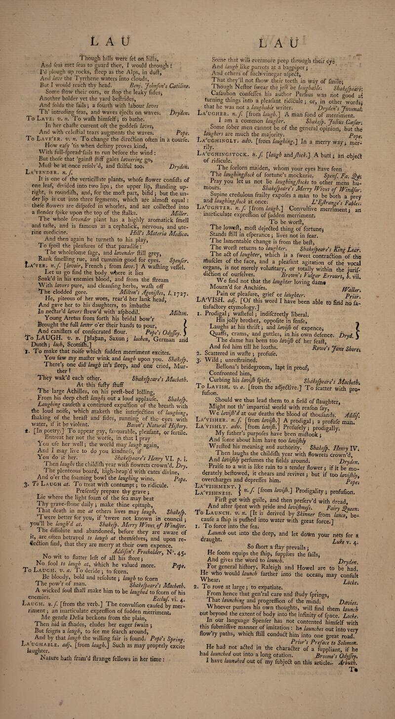 { Though hills tverfe fet on hills. And Teas inct Teas to guard thee, I would through : I’d plough up rocks, fleep as the Alps, in duft, Ami lave the Tyrrhene waters into clouds. But I would reach thy head. Benj. Johnfon's Catiline. Some flew their oars, or flop the leaky Tides, Another bolder yet the yard beftrides, And folds the Tails; a fourth with labour laves Th’ intruding Teas, and waves ejeCts on waves; Dryden, To Lavf.. v, n. To wafh hinilelf ; to bathe. In her chafte current oft the goddefs lavesi And with celeftial tears augments the waves. Pope. To Lav e'er. v. n. To change the direction often in a courfe. How eafy ’tis when deftiny proves kind. With full-fpread'fails to run before the -wind: But thole that ’gainft {tiff gales laveering go, Muft be at once refolv’d, and Ikilful too; DrydeH, La'vender. n.f. It is one of the verticillate plants, whofe flower confifts of one leaf, divided into two lips ; the upper lip, {landing up¬ right, is roundifh, and, for the molt part, bifid; but the un¬ der lip is cut into three fegments, which are almoft equal : thefe flowers are difpofed in whorles, and are collected into a {lender fpike upon the top of the {talks. Miller. The whole lavender plant has a highly aromatick Tmell and tafie, and is famous as a cephalick, nervous, and ute¬ rine medicine. Hill’s Materia Medica, And then again he turneth to his play, To Ipoil the pleafures of that paradife: The wholefome Tage, and lavender {fill grey, Rank fmelling rue, and cummin good for eyes. Spenfer. La'ver. n.f. [lavoir, French ; from lave.] A wafhing veflel. Let us go find the body wdiere it lies Soak’d in his enemies blood, and from the ftream With lavers pure, and cleanfing herbs, wafh off The clodded gore. Milton's Agoniftes, /. 1727. He, piteous of her woes, rear’d her lank head, And gave her to his daughters, to imbathe In neCtar’d lavers ftrew’d with afphodil. Milton. Young Aretus from forth his bridal bow’r Brought the full latter o’er their hands to pour. And canifters of confecrated flour. Pope's Odyffey. j To LAUGH, v. n. [JflaJjan, Saxon ; lachen, German and Dutch; lack) Scottifh.] I. To make that noife which Tudden merriment excites. You Taw my mailer wink and laugh upon you. Shakefp, There’s one did laugh in’s fleep, and one cried, Mur- ther ! They wak’d each other. Shakefpeare's Macbeth. At this fully Huff The large Achilles, on his preft-bed lolling, From his deep cheft laughs out a loud applaufe. Shakefp. Laughing caufeth a continued expulfion of the breath with the loud noife, which maketh the interjection of laughing, fluking of the breaft and Tides, running of the eyes with water, if it be violent. Bacon's Natural Hiflory. t. [In poetry.] To appear gay, favourable, pleafant, or fertile. Entreat her not the worle, in that 1 pray You ufe her well; the world may laugh again, And I may live to do you kindnefs, if Y ou do it her. Shakefpeare's Henry VI. p, i. Then laughs the childifli year with flowrets crown’d. Dry. The plenteous board, high-heap’d with cates divine. And o’er the foaming bowl the laughing wine. Pope. 3. fci Laugh at. To treat with contempt; to ridicule. > Prefently prepare thy grave ; Lie where the light foam of the fea may beat Thy graVe-ftone daily; make thine epitaph. That death in me at others lives may laugh» Shakefp. Twere better for you, if ’twere not known in council ; you 11 be laugh'd at. Shakefp. Merry Wives of Windfor. T. he difiolute and abandoned, before they are aware of it, are often betrayed to laugh at themfelves, and upon re¬ jection find, that they are merry at their own expence. Addifon's Freeholder, N\ a c. No wit to flatter left of all his ftore; No fool to laugh at, which he valued more. Pope, To Laugh, v. a. I o deride ; to fcorn. Be bloody, bold and refolute; laugh to fcorn The pow’r of man. Shakefpeare's Macbeth. A wicked foul {hall make him to be laughed to fcorn of his _ enemies. Eccluf. vi. 4. Laugh, n.f [from the verb.] The convulfion caufed by mer¬ riment ; an inarticulate expreflion of fudden merriment. Me gentle Delia beckons from the plain, Then hid in {hades, eludes her eager Twain ; But feigrts a laugh, to Tee me Tearch around. And by that laugh the willing fair is found; Pope's Spring. La ughable, adj. [from laugh.] Such as may properly excite laughter. Nature hath fram’d ftrange fellows in her time : Some that will evermore peep through their eye And laugh like parrots at a bagpiper; And others of Tuch vinegar afpeCt, That they’ll not fliow their teeth in way of Anile; Though Ncftbr {wear the jell be laughable'. ShakefpedPe: Cafaubon confeiles his author Perfius was not good at turning things into a pleafant ridicule; or, in other words; that he was not a laughable writer. Dryden's Juvenal'. La'ugher. n.f. [from laugh.] A man fond of merriment. I am a common laugher. Shakefp. Julius Catfar. Some fober men cannot be of the general opinion, but the laughers are much the majority. Pope. La'ughingly. adv. [from laughing.] In a merry way; mer¬ rily. Laughingstock, n.f. [laugh z.r\A flock.] A butt; an objea of ridicule. The forlorn maiden, whom your eyes have feen The laughingjlock of fortune’s mockerie. Spenf Fa. fht’. Pray you let us not Be laughingflocks to other mens hu- tnours. Shakefpeare's Merry Wives of Windfor. Supine credulous frailty expofes a man to be both a prey and laughingjlock at once; L'Ejlrange's Fables'. La'ughter. n.f. [from lailgh.] Convuifive merriment; an inarticulate expreflion of Tudden merriment. To be worft, The loweff, moft dejected thing of fortune; Stands ftill in efperance; lives not in fear. The lamentable change is from the beff, The worft returns to laughter. Shakefpeare's king tear. The aCt of laughter, which is a fweet contraction of the nhufcles of the face, and a pleafant agitation of the vocal organs, is not merely voluritary, or totally within the jurif- diCtion of ourfelves. Brown's Vulgar ErrourSi b. vii. We find not that the laughter loving dams Mourn’d for Anchifes. Waller. Pain or pleafure, grief or lakghter. Prior LA'VISH. adj. [Of this word I have been aSle to find ho fa- tisfa&ory etymology.] 1. Prodigal; warteful; indifcteetly liberal. His jolly brothef, oppofite in fenfe, ~ Laughs at his thrift; and lavifh of expence; / Quaffs, crams, and guttles, in his own defence. Dryd. \ The dame has been too lavifh of her feaft. And fed him till he loaths. Rowe's Jane Shorn 2. Scattered in wafte ; profufe. 3. Wild ; unreftrained. Bellona’s bridegroom, lapt in proof, Confronted him, Curbing his lavifh fpirit. Shakefpeare's Macbeth To Lavish, v. a. [from the adje£lve.] To Tcatter with pro- fufion. r Should we thus lead them to a field of {laughter, Might not th’ impartial world with reafon fay, We lavifi'd at our deaths the blood of thoufands. Addif La'visher. n.f [from lavifh.] A prodigal; a profufe man. LaVishly. adv. [from lavifh.] Profufely; prodigally. My father’s purpofes have been miftook ; And fome about him have too lavifhly Wrelied his meaning and authority. Shakefp. Henry IV. Then laughs the childilh year with flowrets crown’d. And lavifhly perfumes the fields around; Dryden. Praife to a wit is like rain to a tender flower; if it be mo¬ derately bellowed, it chears and revives ; but if too lavifhly overcharges and depreffes him. La'vishment. \ .. _ _> * ‘ La'vishnEss. 5 n'l' [fr°m lavifh.] Prodigality; prdfufion. Firft gat with guile, and then preferv’d with dread. And after fpent with pride and lavifhnefs. Fairy Queen-. To Launch, y. n. [It is derived by Skinner from lance, be- caufe a {hip is pufhed into water with great force.] ii To force into the Tea; Launch out into the deep, and let down your nets for a drailSht- „ ^ „ Luhv. 4, So Ihoft a flay prevails; He Toons equips the {hip, fupplies the fails. And gives the word to launch. Dryden. ■ For ger>eral hiflory, Raleigh and Howel are to be had. He who Ivould launch farthef into the ocean; may confult . ^hear‘ , ' , L,de. 2. I o rove at large ; to expatiate. From hence that gen’ral care- and ftudy fprings, That launching and prOgreflion of the mind; Davies. Whoever purfues his own thoughts, will find them launch out beyond the extent of body into the infinity of fpace. Locke, In our language Spenfer has not contented himfelf with this fubmiflive manner of imitation : he launches out into very flow’ry paths, which {till conduct him into one great road. TT , . . _ , . Prior's Preface to Solomon. He had not aCled in the character of a fuppliant, if he had launched out into a long otatlon. Broomes Odyffey. I have launched out of my fubjeCt on this article.. Arbuth. T%