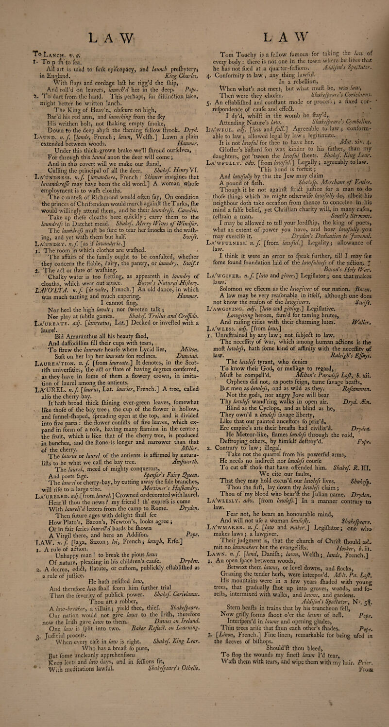 ToLaNCH. Vi A i* To p Tii to fed. All art is uied to fink epifcopdcy, and launch prefbytery* in England. Kirin- Charles., With (lays and cordage laft he rigg’d the fhip, And roll’d on leavers, launch'd her in the deep. Pope. S. To dart from the hand. 'This perhaps, for diflindtion fake, might hotter be written lanch. The King of Heav’n, ohfctire on high, flar’d his red arm, and launching from the fky H is writhen bolt, not fhaking empty fmoke, Down to the deep ahyfs the flaming fellow ftrook. Dryd. Laukd. n.f [lande, French; lawn, Welfh.] Lawn a plain extended between woods. Hanmer. Under this thick-grown brake we’ll fhroud ourfelves, For through this laund anon the deer wili come; And in this covert will we make our Hand, Culling the principal of all the deer. Shakef. Henry VI. La'undress. n.f. [lavandiere, French : Skinner imagines that lavanderejfe may have been the old word.] A woman whofe employment is to wafh cloaths. The countefs of Richmond would often fay, On condition the princes of Chriftendom would march again!!: the Turks, fhe Would willingly attend them, and be their laundrefs. Camden. Take up thefe cloaths here quickly; carry them to the laundrefs in Datchet mead. Shakef. Merry Wives of JVindfor. The laundrefs mufl be fure to tear her fmocks in the wafh- ing, and yet wafh them but half. Swift. La'undry. n.f. [as if lavanderie.] t. The room in which clothes are wafhed. . The affairs of the family ought to be confulted, whether they concern the liable, dairy, the pantry, Or laundry. Swift 1. The a£t or flate of waffling. Chalky Water is too fretting, as appeareth in laundry of cloaths, which wear out apace. Bacon's Natural Hiflory. LAVO'LTA. n.f [la volte, French.] An old dance] in which Was much turning and much capering. Hanmer. I cannot ffng, Nor heel the high lavolt; nor fweeten talk ; Nor play at fubtle games. Shakef. Troilus and Crefftda. La'ureate. adj. [laureatus, Lat.] Decked or inverted with a laurel. Bid Amaranthus all his beauty filed, And daffodillies fill their cups with tears. To ftrew the laureate hearfe where Lycid lies, Milton. Soft on her lap her laureate fon reclines. Dunciad. Laurea'tion. n.f. [from laureate.] It denotes, in the Scot- tifh univerfities, the adl or ftate of having degrees conferred, as they have in fome of them a flowery crown, in imita¬ tion of laurel among the antients. LA'UREL. n.f [laurus, Lat. laurier, French.] A tree, called alfo the cherry bay. It hath broad thick finning ever-green leaves, fomewhat like thofe of the bay tree; the cup of the flower is hollow, and funnel-fhaped, fpreading open at the top, and is divided into five parts : the flower conftfls of five leaves, which ex¬ pand in form of a rofe, having many ftamina in the centre ; the fruit, which is like that of the cherry tree, is produced in bunches, and the ftone -is longer and narrower than that of the cherry. Miller. The laurus or laurel of the antients is affirmed by natura- lifts to be what we call the bay tree. Ainfworth. The laurel, meed of mighty conquerors. And poets fage. Spenfer's Fairy fhicen. The laurel or cherry-bay, by cutting away the fide branches, will rife to a large tree. Mortimer s Hujhandry. La'ureled. adj.[ from laurel.] Crowned or decorated with laurel. Hear’ft thou the news ? my friend 1 th’ exprefs is come With laurell'd letters from the camp to Rome. Dryden. Then future ages with delight fhall fee How Plato’s, Bacon’s, Newton’s, looks agree ; Or in fair feries laurell'd bards be fhown A Virgil there, and here an Addifon. Pope. LAW. n.f. [laga, Saxon; loi, French; lawgh, Erfe.] 1. A rule of a£tion. Unhappy man ! to break the pious laws Of nature, pleading in his children’s caufe. Dryden. 2, A decree, eduSt, ftatute, or cuftom, publickly eftablifhed as a rule of jurtice. He hath refilled law, And therefore law fhall fcorn him further trial Than the feverity of publick power. Shakef. Corielanus. Thou art a robber, A law-breaker, a villain; yield thee, thief. Shakefpeare. Our nation would not give laws to the Irifh, therefore now the Irifh gave laws to them. Davies on Ireland. One law is fplit into two. Baker Rcfltft. on Learning. v. Judicial procefs. When every cafe in law is right. Shakef. King Lear. Who has a breaft fo pure. But fome uncleanly apprehenfions Keep Icct.s and law days, and in feffions fit, # 4 With meditations lawful. Shakefpeare's Othello. Tom Touchy is a fellow famous for taking the law of every body : there is not one in the town where he lites that he has not fued at a quarter-feffions. Addifon s Spectator. 4. Conformity to law ; any thing lawful. In a rebellion, When what’s not meet, but what mufl be, was law, Thcii were they ehofen. Shakefpeare s Coriolanus. 5. An eftablifhed and conflant mode or proceb; a fixed cor- refpondence of caufe and effect. I dy’d, whilfl in the womb he flay’d. Attending Nature’s law. Shakefpeare's Cymheline. L'a'wful. adj. [law and full.] Agreeable to law ; conform¬ able to law ; allowed legal by law ; legitimate. It is not lawfid for thee to have her. Mat. xivr. 4. Glofler’s baflard fon was kinder to his father, than my daughters, got ’tween the lawful fheets. Shakef. King Lear. Lawfully, adv. [from lawful.] Legally; agreeably to law. This bond is forfeit; And lawfully by this the Jew may claim A pound of fleih. Sbakefp. Merchant of Venice. Though it be not againfl drift juftice for a man to do thofe things which he might otherwife lawfully do, albeit his neighbour doth take occaiion from thence to conceive in his mind a falfe belief, yet Chriflian charity will, in many cafes, reflrain a man. South's Sermons. I may be allowed to tell your lordfhip, the king of poets, what an extent of power you have, and how lawfully you may exercife it. Dryden's Dedication to 'Juvenal. Lawfulness, n.f [from lawful.] Legality; allowance of law. I think it were an error to fpeak further, till I may fee fome found foundation laid of the lawfulnefs of the aftion. * Bacon s Holy War. La'wgiver. n.f. [law and giver.] Legiflator; one that makes laws. Solomon we efleem as the lawgiver of our nation. Bacon. A law may be very reafonable in itfelf, although one does not know the reafon of the lawgivers. Swift. L'awgiving. adj. [law and giving.] Legiffative. Lazvgiving heroes, fam’d for taming brutes. And raifing cities with their charming lutes. Waller. La'wless. adj. [from law.] 1. Unreflrained by any law; not fubjeft to law. The neceffity of war, which among human aftions is the mod lawlefs, hath fome kind of affinity with the neceffity of law. Raleigh's Ejfays. The lawlefs tyrant, who denies To know their God, or meflage to regard, Mufl be compell’d, Milton's Paradife Lojl, l. xii. Orpheus did not, as poets feign, tame favage hearts. But men as lawlefs, and as wild as they. Rofcommon. Not the gods, nor angry Jove will bear Thy lawlefs wand’ring walks in open air. Dryd. Ain. Blind as the Cyclops, and as blind as he. They own’d a lawlefs favage liberty, Like that our painted anceftors fo priz’d, Ere empire’s arts their hreafls had civiliz’d. Drydert. He Meteor-like, flames lawlefs through the void, Deflroying others, by himfelf deflroy’d. Pope. 2. Contrary to law; illegal. Take not the quarrel from his powerful arms. He needs no indirect nor lawlefs courfe To cut off thofe that have offended him. Shakef. R. III. We cite our faults. That they may hold excus’d our lawlefs lives. Shakefp. Thou the firft, lay down thy lawlefs claim ; Thou of my blood who bear’ll the Julian name. Dryden. La'wlesly. adv. [from lawlefs.] In a manner contrary to law. Fear not, he bears an honourable mind. And will not ufe a woman laivlefy. Shakefpeare. La'wmaker. n.f. [law and maker.] Legiflator; one who makes laws ; a lawgiver. Their judgment is, that the church of Chrift fiiould ad¬ mit no lawmakers but the evangelifls. Hooker, b. iii. Lawn, n.f [land, Danifh; lawn, Wclfh; lande, French.] 1. An open fpace between woods. Betwixt them lawns, or level downs, and flocks. Grazing the tender herb, were interpos’d. Milt. Pa. Lojl. His mountains were in a few years fhaded with young trees, that gradually fhot up into groves, woods, and fo- refls, intermixed with walks, and lawns, and gardens. Addifon's Spectator, Ns. 58. Stern beads in trains that by his truncheon fell. Now grifly forms fhoot o’er the lawns of hell. Pope. Interfpers’d in lawns and opening glades. Thin trees arife that fhun each other’s fhades. Pope. 2. [Linon, French.] Fine linen, remarkable for being ufed in the flceves of bifhops. Should’ft thou bleed, To flop the wounds my fined lawn I’d tear, Wafh them with tears, and wipe them with my hair. Prior. From