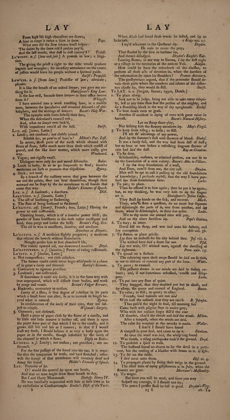 From high life high chara&ers are drawn, A faint in crape is twice a faint in /awn. Pope. What awe did the flow folemn knell infpire : The duties by the lawn rob’d prelate pay’d. And the laft words, that duft to duft convey’d 1 Tickell. La'wsuit. n.f [law and fuit.] A procefs in law; a litiga¬ tion. The giving the prieft a right to the tithe would produce lanpjmts and wrangles ; his neceffary attendance on the courts of juftice would leave his people without a fpiritual guide. Swift's Propofal. Law'yer. n. f. [from law.] Profeflor of law ; advocate; pleader. It is like the breath of an unfeed lawyer, you gave me no¬ thing for it. Shakefpeare's King Lear. Is the law evil, becaufe fome lawyers in their office fwerve from it ? _ Whitgift. I have entered into a work touching laws, in a middle term, between the fpeculative and reverend difcourfes of phi- lofophers, and the writings of lawyers. Bacon's Holy War. The nymphs with fcorn beheld their foes, When the defendant’s council rofe ; And, what no lawyer ever lack’d. With impudence own’d all the fadt. Swift. Lax. adj. [laxus, Latin.] 1. Locfe not confined ; not clofely joined. Inhabit laxy ye pow’rs of heav’n ! Milton's Par. Lojl. In mines, thofe parts of the earth which abound with ftrata of Hone, fulfer much more than thofe which confift of gravel, and the like laxer matter, which more eafily give way. Woodward. 2. Vague; not rigidly exadl. Dialogues were only lax and moral difcourfes. Baker. 3„ Loofe in body, fo as to go frequently to ftool; laxative medicines are fuch as promote that difpofition. Quincy. 4. Slack ; not tenfe. By a branch of the auditory nerve that goes- between the ear and the palate, they can hear themfelves, though their outward ear be ftopt by the lax membrane to all founds that come that way. Holder's Elements of Speech. Lax. n.f A loofenefs ; a diarrhoea. Didl. Laxa'tion. n. f [laxatio, Latin.] 1. The adt of loofening or flackening. 2. The ftate of being loofened or flackened. La'xative. adj. \laxatif French ; laxo, Latin.] Having the power to eafe coftivenefs. Omitting honey, which is of a laxative power itfelf; the powder of fome loadftones in this doth rather conftipate and bind, than purge and loofen the belly. Brown's Vulg.Err. The oil in wax is emollient, laxative, and anodyne. Arbuthnot on Aliments. La'xative. n.f. A medicine {lightly purgative ; a medicine that relaxes the bowels without ftimulation. Nought profits him to fave abandon’d life. Nor vomits upward aid, nor downward laxative. Dryd. La'xativeness. n.f. [laxative.] Power of ealing coftivenefs. La'xity. n.f. [laxitasy Latin.] 1. Not compreflion ; not clofe cohefion. The former caufeS could never beget whirlpools in a chaos of fo great a laxity and thinnefs. Bentley's Sermons. 2. Contrariety to rigorous precifion. 3. Loofenefs ; not coftivenefs. If fometimes it caufe any laxity, it is in the fame way with iron unprepared, which will difturb fome bodies, and work by purge and vomit. Brown s Vulgar Err ours. 4. Slacknefs ; contrariety to tenfion. Laxity of a fibre, is that degree of cohefion in its parts which a fmall force can alter, fo as to increafe its length be¬ yond wbat is natural. Quincy. In confideration of the laxity of their eyes, they are fub- je£t to relapfe. Wifeman's Surgery. 5. Opennefs; not clofenefs. Hold a piece of paper clofe by the flame of a candle, and by little and little remove it further off, and there is upon the paper fome part of that which I fee in the candle, and it grows ftill lefs and lefs as I remove ; fo that if I would truft my fenfe, I fhould believe it as very a body upon the paper as in the candle, though infeebled by the laxity of the channel in which it flows. Digby on Bodies. La'xness. n.f. Laxity; not tenfion; not precifion; not co¬ ftivenefs. For the free paffage of the found into the ear, it is requi- fite that the tympanum be tenfe, and hard ftretched; other- wife the laxnejs of that membrane will certainly dead and damp the found. Holder's Elements of Speech. Lay. Preterite of lye. O ! would the quarrel lay upon our heads. And that no man might draw fhort breath to day. But I and Harry Monmouth. Shakefp. Henry IV. He was familiarly acquainted with him at fuch time as he lay embaflador at Conftantinople. Knolles's Hijl. of the Turks. 6 When Ahab had heard thofe words he fafted, and lay in fackcloth. I Kings xxi. 27. I try’d whatever in the Godhead lay. Dry den. He rode to rouze the prey* That (haded by the fern in harbour lay, And thence difiodged. Dryden's Knight's Tale. Leaving Rome, in my way to Sienna, I lay the firft night at a village in the territories of the antient Veii. Addifon. How could he have the retirednels of the cloifter, to perform all thofe adls of devotion in, when the burthen of the reformation lay upon his fhoulders ? Francis Atterbury. The prefbyterians argued, that if the pretender fhould in¬ vade thofe parts where the numbers and ellates of the diffen- ters chiefly lay, they would fit ftill. Swift. To LAY. v. a. [lecjan, Saxon; leggen, Dutch.] 1. To place along. Seek not to be judge, being not able to take away iniqui¬ ty, left at any time thou fear the perfon of the mighty, and lay a ftumbling-block in the way of thy uprightnefs. Eccluf. 2. To beat down corn or graft. Another ill accident is laying of corn with great rains in harveft. Bacon's Natural Hijlory. Let no (beep there play, Nor frifking kids the flowery meadows lay. May's Virgil. 3. To keep from rifing; to fettle; to ftill. I’ll ufe th’ advantage of my power. And lay the fummer’s duft with fhowers of blood. Shakef. It was a fandy foil, and the way had been full of duft ; but an hour or two before a refrefhing fragrant fhower of rain had laid the duft. Ray on Creation. 4. To fix deep. Schifmaticks, outlaws, or criminal perfons, are not fit to lay the foundation of a new colony. Bacon's Adv. to Villiers. I lay the deep foundations of a wall. And Enos, nam’d from me, the city call. Dryden. Men will be apt to call it pulling up the old foundations of knowledge; I perfuade myfelf, that the way I have pur- fued lays thofe fouudations furer. Locke. 5. To put; to place. Then he offered it to him again ; then he put it by again; but, to my thinking, he was very loth to lay his fingers on it. Shakefpeare’s Julius Cafar. They fhall lay hands on the lick, and recover. Mark. They, whoYo ftate a queftion, do no more but feparate and difentangle the parts of it, one from another, and lay them, when fo difentangled, in their due order. Locke. We to thy name our annual rites will pay, And on thy altars facrifices lay. Pope's Statius• 6. To bury; to interr. David fell on lleep, and w'as laid unto his fathers, and faw corruption. Adis xiii. 36. 7. To ftation or place privily. Lay thee an ambulh for the city behind thee. Jof viii. 2. The wicked have laid a fnare for me. PfaL Lay not wait, O ! wicked man, againft the dwelling of the righteous. Prov. xxiv. 15. 8. To fpread on a furface. The colouring upon thofe maps fhould be laid on fo thin, as not to obfcure or conceal any part of the lines. Watts. 9. To paint; to enamel. The pidtures drawn in our minds are laid in fading co¬ lours ; and, if not fometimes refrelhed, vanifh and difap- pear. Locke. 10. To put into any ftate of quiet. They bragged, that they doubted not but to abufe, and lay afleep, the queen and council of England. Bacon. 11. To calm ; to ftill; to quiet; to allay. Friends, loud tumults are not laid With half the eafinefs that they are rais’d. B. Johnfon. Thus pafs’d the night fo foul, till morning fair Came forth with pilgrim fteps in amice grey, Who with her radiant finger ftill’d the roar Of thunder, chas’d the clouds and laid the winds. Milton. After a tempeft, when the winds are laid, The calm fea wonders at the wrecks it made. Waller. I fear’d I fhould have found A tempeft in your foul, and came to lay it. Denham. At once the wind was laid, the whifp’ring found Was dumb, a rifing earthquake rock’d the ground. Dryd. 12. To prohibit a fpirit to walk. The hufband found no charm to lay the devil in a petti¬ coat, but the rattling of a bladder with beans in it. L'EJlr. 13. To fet on the table. I laid meat unto them. Hof. xi. 4. 14. To propagate plants by fixing their twigs in the ground: The chief time of laying gillyflowers is in July, when the flowers are gone. Mortimer's Hujbandry. 15. To wager. But iince you will be mad, and fince you may Sufpedt my courage, if I fhould not lay, The pawn I proffer fhall be full as good. Dryclens Virg. 15 E 16. To