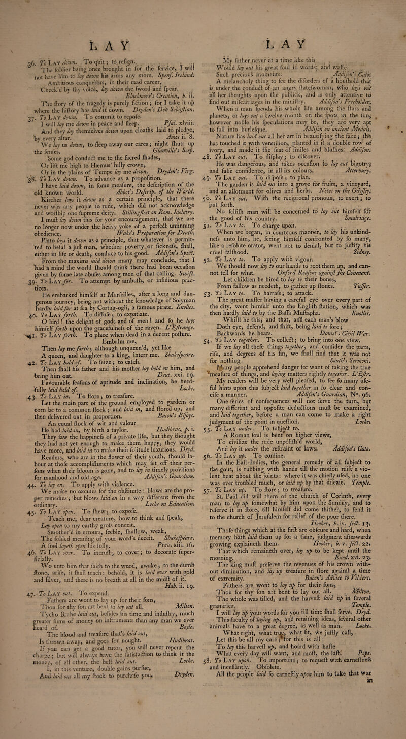 36. To Lay down. To'qlnt; to refign. . . ... 'j’he foldier being once brought in for the fcrvice, I will not have him to lay down his.arms any more. Spenf. Ireland. Ambitious conquerors, in their mad career. Check'd by thy voice, lay down the fword and fpear. Blackmore's Creation, b. ii. TTie ftory of the tragedy is purely fusion ; for I take it up where the hi ftory has laid it down. Dry den’s Don Seb'ajlian. 37. To Lay down. To commit to repofe. I will lay me down in peace and fteep. Pfal. xlviii. And they lay themfelves down upon cloaths laid to pledge* by every altar. Amos ii. 8. We lay us down, to lleep away our cares; night {huts up the fenfes. Glanville s Seep. Some god conduCl me to the facred {hades, Or lift me high to Haemus’ hilly crown. Or in the plains of Tempe lay me down. Dryden s Virg’. .38. To LaY down. To advance as a propofition. I have laid down, in fome meafure, the defeription of the old known world. Abbot s Defcrip. of the World. Lurcher lavs it down as a certain principle, that there never was any people fo rude, which did not acknowledge and worfhip one fupreme deity. Stillingfcet on Rom. Idolatry. I mult lay down this for your encouragement, that we are no longer now under the heavy yoke of a perfect unfinning obedience. Wake’s Preparation for Death. Plato lays it down as a principle, that whatever is permit¬ ted to beial a juft man, whether poverty or ficknefs, fhall, either in life or death, conduce to his good. Addifon's Sped?. From the maxims laid down many may conclude, that I Lad a mind the world {hould think there had been occafion given by fome late abufes among men of that calling. Swift. 39. To Lay.for. To attempt by ambulh, or infidious prac¬ tices. He embarked himfelf at Marfeilles, after a long and dan¬ gerous journey, being not without the knowledge of Solyman hardly laidfor at fea by Cortug-ogli, a famous pirate. Knolles. 40. To Lay forth. Todiffufe; to expatiate. O bird ! the delight of gods and of men ! and fo he lays himfelf forth upon the gracefulnefs of the raven. L'Ejlrange. >^.1. To Lay forth. To place when dead in a decent pofture. Embalm me, Then lay me forth; although unqueen’d* yet like A queen, and daughter to a king, interr me. Shakefpeare. 42. To Lay hold of. To feize ; to catch. Then {hall his father and his mother lay hold on him, and bring him out. Deut. xxi. 19. Favourable feafons of aptitude and inclination, be heed¬ ful ly laid hold of. Locke. 43. To Lay in. To {lore; to treafure. Let the main part of the ground employed to gardens or corn be to a common {lock ; and laid in, and ftored up, and then delivered out in proportion. Bacon’s EJfays. An equal {lock of wit and valour He had laid in, by birth a taylor. Hudibras, p. i. They faw the happinefs of a private life, but they thought they had not yet enough to make them happy, they would have more, and laid in to make their folitude luxurious. Dryd. Readers, who are in the dower of their youth, Ihould la¬ bour at thofe accomplifhments v/hich may fet off their per- fons when their bloom is gone, and to lay in timely proviiions for manhood and old age. Addifon s Guardian. 44. To lay on. To apply with violence. We make no oxcufes fot the obftinate: blows are the pro¬ per remedies; 'but blows laid on in a way different from the ordinary. Locke on Education'. 45. To I vay open. To {hew; to expofe. Teach me, dear creature, how to think and fpeak. Lay open to my earthy grofs conceit. Smother’d in errours, feeble, {hallow, weak, The folded meaning of your word’s deceit. Shakefpeare. A fool layeth open his folly. Prov. xiii. 16. 46. To Lay over. To incruft; to cover; to decorate fuper- Hcially. Wo unto him that faith to the wood, awake ; to the dumb {lone, arife, it fhall teach : behold, it is laid over with gold and filver, and there is no breath at all in the midft of it. Hab. ii. 19. 47. To Lay out. To expend. Fathers are wont to lay up for their fons, Thou for thy foil art bent to lay out all. Milton. Tycho Brahe laid out, behdes his time and induftry, much greater fums of money on inftruments than any man we ever heard of. t Boyle. The blood and treafure that’s laid out. Is thrown away, and goes tor nought. Hudibras. If yon can get a good tutor, you will never repent the charge ; but will always have the fatisfaclion to think it the money, of all other, the beft laid out. Locke. 1, m this venture, double gains purfue, A ad laid out all my flock to purchale you* Dryden. My father never at a time like this Would lay out his great foul hi words, and wafte Such precious moments; Addifon's Catbl A melancholy thing to fee the diforders of a houfhold that is under,the condudl of ,an angry .{latelwoman, who lays out all her thoughts upon the publick, and is only attentive tci find out mifearriages in the miniftry. Addifon s Freeholder. Whcri a man fpends his whole life among the ftars and planets, or lays out a twelveTrnonth on the fpots in the fun* however noble his {peculations may be, they are very apt to fall into burlefque. Addifon on ancient Medals. Nature lias laid out all her art in beautifying the face; fhi has touched it with vermilion, planted in it a double row of ivory, and made it tlie feat of {miles and blufhes. Addifon. 48. To Lay cut. To difplay; to difeover. He was dangerous, and takes occafion to lay out bigotry^ and falfe confidence, in all its colours; Atterbury. 49. To Lay out. To difppfe ; to plan. The garden is laid out into a grove for fruits, a vineyard, and an allotment for olives and herbs. Notes on the Odyffey: 50. To Lay out. With the reciprocal pronoun, to exert; to put forth. , No felfifh man will be concerned to lay out himfelf for the good of his country. Smalridge. 51. To Lay to. To charge upon. When we began, in courteous manner, to lay his urikind- nefs unto him, he, feeing himfelf confronted by fo many, like a refolute orator, went not to denial, but to juftify his cruel falfhood. Sidney. 52. To Lay to. To apply with vigour. We fhould now lay to our hands to root them up, and can¬ not tell for what. Oxford Reafons againjl the Covenant. Let children be hired to lay to their bones. From fallow as needeth, to gather up flones. Tujfer. 53. To Lay to. To harrafs; to attack. The great mafter having a careful eye over every part of the city, went himfelf unto the Englifh flation, which was then hardly laid to by the Bafla Muftapha. Knolles. Whilft he this; and that, and each man’s blow Doth eye, defend, and fhift, being laid to fore ; Backwards he bears. Daniel's Civil War. 54. To Lay together. To colleCl; to bring into one view. If we lay all thefe things together, and confider the parts, rife, and degrees of his fin, we fhall find that it was not for nothing South's Sermons. Many people apprehend danger for want of taking the true ^meafure of things, and laying matters rightly together. L'Ejlr. My readers will be very well pieafed, to fee fo many ufe- ful hints upon this fubject laid together in fo clear and con- cife a manner. Addifon's Guardian, N°. 96. One feries of confequences will not ferve the turn, bqt many different and oppofite deductions muft be examined, and laid together, before a man can come to make a right judgment of the point in queftion. Locke\ 55. To Lay under. To fubjeft to. A Roman foul is bent on higher views; To civilize the rude unpolifh’d world. And lay it under the reftraint of laws; Addifon's Cato-. 56. To Lay up. To confine. In the Eaft-Indies, the general remedy of all fubjedl to the gout, is rubbing with hands till the motion raife a vio¬ lent heat about the joints : where it was chiefly ufed, no one was ever troubled much, or laid up by that difeafe. Temple. 57. To Lay up. To {lore; to treafure. St. Paul did will them of the church of Corinth, every man to lay up fome what by him upon the Sunday, and to referve it in ftore, till himfelf did come thither, to fend it to the church of Jerufalem for relief of the poor there. Hooker, b. iv. fedh. 134 Thofe things which at the firft are obfeure and hard, when memory hath laid them up for a time, judgment afterwards growing explaineth them. Hooker, b. v. feCt. 22* That which remaineth over* lay up to be kept until the morning. Exod. xvi. 23* The king muft preferve the revenues of bis crown with¬ out diminution, and lay up treafure in ftore againft a. time of extremity. Bacon's Advice to VilieYs. Fathers are wont to lay up for their fons. Thou for thy Ton art bent to lay out all. . Milton. The whole was tilled* and the harveft: laid up in feveral granaries; Temple. I will lay up your words for you till time fhall ferve. Dryd. This faculty of laying up, and retaining ideas, feveral other animals have to a great degree, as well as man. Locke. What right, what true, what fit, we juftly call, Let this be all my care; ror this is all ; To lay this harveft up, and hoard with hafte What every day will want, and moft, the lafti Pope. 58. To Lay upon. To importune; to requeft with earneftnefs and incelliintly. Obfolete. All the people laid fo earneftly upon him to take that war in