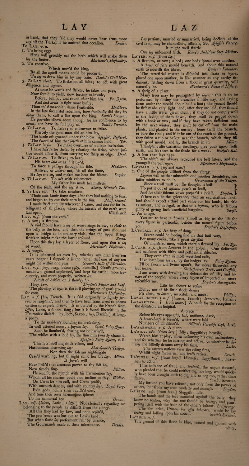 \ LAY L A Z in hand, that they faid they would never bear arms more agamft the Turks, if he omitted that occafion. Knolles. 10 Lay. v. n. 1. To bring eggs. Hens will greedily eat the herb which will make them lay the better. Mortimer'ss Hufbandry. 2. To contrive. Which mov’d the king. By all the apteft means could be procur’d. To lay to draw him in by any train. Daniel's Civil War. 3- To Lay about. To ftrike on all Tides ; to aCl with great diligence and vigour. At once he wards and ftrikes, he takes and pays, Now forc’d to yield, now forcing to invade. Before, behind, and round about him lays. Fa. Queen. And laid about in fight more bufily, Than th’ Amazonian dame Penthefile. Hudibras. In the late fuccefsful rebellion, how ftudioufly did they lay about them, to call a flur upon the king. South's Sermons. He provides elbow-room enough for his confcience to lay about, and have its full play in. South's Sermons. 4. To Lay at. To ftrike; to endeavour to ftrike. Fiercely the good man did at him lay, The blade oft groaned under the blow. Spenfer's Pajloral. The fword of him that layeth at him cannot hold. Job. 5. To Lay in for. To make overtures of oblique invitation. I have laid in for thefe, by rebating the fatire, where juf- tice would allow it, from carrying too (harp an edge. Dryd. 6. To Lay on. To ftrike; to beat. His heart laid on as if it try’d, To force a paflage through his fide. Hudibras. Anfwer, or anfwer not, ’tis all the fame. He lays me on, and makes me bear the blame. Dryden. 7. To Lay on. To aCl with vehemence. My father has made her miftrefs Of the feaft, and fhe lays it on. Shakef Winter's Tale. 8. To Lay out. To take meafures. Thofe ants knew foirie days after they had nothing to fear, and began to lay out their corn in the fun. Addif. Guard. I made ftriCl enquiry wherever I came, and laid out for in¬ telligence of all places, where the intrails of the earth were laid open. Woodward. Lay. n.f. [from the verb.] 1. A row; a ftratum. A viol fhould have a lay of wire-firings below, as clofe to the belly as the lute, and then the firings of guts mounted upon a bridge as in ordinary viols, that the upper firings ftrucken might make the lower refound. Bacon. Upon this they lay a layer of ftone, and upon that a lay of wood. Mortimer s Hufbandry. 2. A wager. It is efteemed an even lay, whether any man lives ten years longer : I fuppofe it is the' fame, that one of any ten might die within one year. Graunt's Bills of Mortality. Lay. n.f. [ley, leaj, Saxon yJey, Scottifh.] Graffy ground; meadow ; ground unplowed, and kept for cattle ; more fre¬ quently, and more properly, written lea. A tuft of daifies on a flow’ry lay They faw. Dryden's Flower and Leaf. The plowing of layer is the firft plowing up of grafs ground for corn. Mortimer's Hufbandry. Lay. n.f. [lay, French. It is faid originally to fignify far¬ row or complaint, and then to have been transferred to poems written to exprefs forrow. It is derived by the French from leffus, Latin, a funeral fong; but it is found likewife in the Teutonick dialed: ley, leo^, Saxon; leey, Danifh.J A fong; a poem. To the maiden’s founding timbrels fung. In well attuned notes, a joyous lay. Spenf. Fairy Queen. Soon he flumber’d, fearing not be harm’d. The whiles with a loud lay, fhe thus him fweetly charm’d. Spenfer's Fairy Queen, b. ii. This is a moft majeftick villon, and Harmonious charming lays. Shakefpeare’s Tempefl. Nor then the folemn nightingale Ceas’d warbling, but all night tun’d her foft lays. Milton. If Jove’s will Have link’d that amorous power to thy foft lay, Now timely ling. Milton. He reach’d the nymph with his harmonious lay. Whom all his charms could not incline to flay. Waller. On Ceres let him call, and Ceres praife, With uncouth dances, and with country lays. Dryd. Virg. Ev’n gods incline their ravifh’d ears, And tune their own harmonious fpheres To his immortal lays. Dennis. Lay. adj. [laicus, Latin; ANot clerical; regarding or belonging to the people as diftinCl from the clergy. All this they had by law, and none repin’d, The prefrence was but due to Levi’s kind : But when fome lay preferment fell by chance, The Gourmands made it their inheritance. Dryden. Lay perfons, married or unmarried, being dodors of the civil law, may be chancellors, officials, (Ac. Ayliffe s Parerg. It might well ftartle Our lay unlearned faith. Rowe’s Ambitious Step Mother. La'yer. n.f. [from lay.] 1. A ftratum, or row; a bed ; one body fpread over another. A layer of rich mould beneath, and about this natural earth to nourifh the fibres. Evelyn's Kalendar. The terreftrial matter is difpofed into ftrata or layers, placed one upon another, in like manner as any earthy fe- diment, fettling down from a flood in great quantity, will naturally be. Woodward’s Natural FUJI ory. 2. A fprig of a plant. Many trees may be propagated by layers: this is to be performed by flitting the branches a little way, and laying them under the mould about half a foot; the ground fhould be firft made very light, and, after they are laid, they fhould have a little water given them : if they do not comply well in the laying of them down, they muft be pegged down with a hook or two ; and if they have taken fufficient root by the next winter, they muft be cut off from the main plants, and planted in the nurfery: fome twill the branch, or bare the rind ; and if it be out of the reach of the ground, they fallen a tub or bafket near the branch, which they fill with good mould, and lay the branch in it. Miller. Tranfplant alfo carnation feedlings, give your layers frefh earth, and fet them in the fhade for a week. Evelyn's Kal. 3* A hen that lays eggs. The oldeft are always reckoned the beft fitters, and the youngeft the beft layers. Mortimer's Hufbandry. La'yman. n. f [lay and man.] 1. One of the people diftinCl from the clergy. Laymen will neither admonifh one another themfelves, nor fuffer minifters to do it. Government of the Tongue. Since a truft muft be, fhe thought it beft To put it out of laymens pow’r at Jeaft, ( And for their folemn vows prepar’d a prieft. Dryden. > Where can be the grievance, that an ecclefiaftical land¬ lord fhould expeCl a third part value for his lands, his title as antient, and as legal, as that of a layman, who is feldom guilty of giving fuch beneficial bargains. Swift. 2. An image. You are to have a layman almoft as big as the life for every figure in particular, befides the natural figure before y°u- Dryden's Dufrefioy. La'ystall. n.f. An heap of dung. Scarce could he footing find in that foul way. For many corfes, like a great lay-fall Of murdered men, which therein ftrewed lay. Fa. Qu. La'zar. n.f [from Lazarus in the gofpel.] One deformed and naufeous with filthy and peftilential difeafes. They ever after in moft wretched cafe. Like loathfome lazars, by the hedges lay. Fairy Queen. I’ll be fworn and fworn upon’t, fhe never fhrowded any but lazars. Shakefpeare's Trail, and Creffida. I am weary with drawing the deformities of life, and la¬ zars of the people, where every figure of imperfection more refembles me. Dryden’s Aurengzebe. Life he labours to refine Daily, nor of his little flock denies Fit alms, to lazars, merciful, and meek. Philips. Lazar-house, ) n.f. [lazaret, French; lazzeretto, Italian; Lazare tto. j from lazar,] A houfe for the reception of the difeafed ; an hofpital. A place Before his eyes appear’d, fad, noifome, dark, A lazar-houfe it feem’d, where were laid Numbers of all difeas’d. Milton’s Paradife Loll, b. xL La'zar wort. n.f. A plant. , La'zily. adv. [from lazy.] Idly; fiuggifhly; heavily. Watch him at play, when following his own inclinations - and fee whether he be ftimng and active, or whether he la¬ zily and liitlefly dreams away his time. Locke The eaftern nations view the rifino- fires, Whilft night fhades us, and lazily retires. Creech Laziness, n.f. [from lazy.] Idlenefs; fluggifhnefs; heavi- nefs to aCtion. 00 * ,Thf i.n(t“ce ?f frau,d, Uaiuft, the unjuft fteward, who pleaded that he could neither dig nor beg, would quick! \y have been brought both to d,g and to beg too, rather than My fortune you have refeued, not only from the power of others, but from my own modefty and lazinefs. Drv/len La'zing. adj. [from lazy.] Sluggifh ; idle. ’ } I he hands and the feet mutinied againft the belly; thev knew no reafon, why the one fhould be lazing, and nan/ penng itlclf with the fruit of the other’s labour. L'E/lran*e I he fot cried, Utinam hoc effet labor are, while'he fav lazing and lolling upon his couch. South's Sermons La'zuei. n.f ’ The ground of this ftone is blue, veined and fpotted with white,