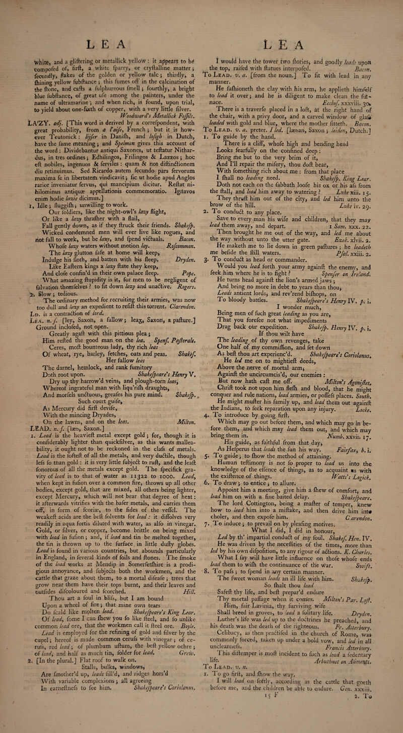 tyhite, and a glittering or mctallick yellow : it appears to bd compoled of, firft, a white fparry, or cryftalline matter; fecondly, flakes of the golden or yellow talc ; thirdly, a {hilling yellow fubftance ; this fumes off in the calcination of the ftone, and catts a fulphureous fmell ; fourthly, a bright blue fubftance, of great ufe among the painters, under the name of ultramarine'; and when rich, is found, upon trial, to yield about one-fuxth of copper, with a very little filver. IVlodward's Metallick FoJJils. LA'ZY. ad}. [This word is derived by a correfpondent, with great probability, from a I'aife, French ; but it is how¬ ever Teutonick: lijfer in Danifti, and lofigh in Dutch, have the fame meaning; and Spelman gives this account of the word : Dividebantur antiqui Saxones, ut teftatur Nithar- dus, in tres ordines; Edhilingos, Frilingos & Lazzos ; hoc eft nobiles, ingenuos & ferviles : quam & nos diftindtionem diu retinuimus. Sed Ricardo autem fecundo pars fervorum maxima fe in libertatem vindicavit; fic ut hodie apud Anglos rarior inveniatur fervus, qui mancipium dicitur. Reftat ni- hilominus antiquae appellationis commemoratio. Igriavos enim hodie lazie dicimus.] 1, Idle; fluggifh; unwilling to work. Our foldiers, like the night-owl’s lazy flight, Or like a lazy thralher with a flail. Fall gently down, as if they {truck their friends. Shakefp. Wicked condemned men will ever live like rogues, and not fall to work, but be lazy, and fpend victuals. Bacon. Whofe lazy waters without motion lay. RoJcommon. The lazy glutton fafe at home will keep, Indulge his doth, and batten with his fleep. Dry den. Like Eaftern kings a lazy ftate they keep. And clofe confin’d in their own palace fleep. Pope. What amazing flupidity is it, for men to be negligent of falvation thetnfelves ? to fit down lazy and unadlive. Rogers. 2-. Slow ; tedious. The ordinary method for recruiting their armies, was now too dull and lazy an expedient torefift this torrent; Clarendon. Ld. is a contraction of lord. Lea. n.f. [ley, Saxon, a fallow; lea^, Saxori, a pafture.j Ground inclofed, not open. Greatly agaft with this pittious plea; Him retted the good man on the lea. Spenf. Pajlorals. Ceres, moft bounteous lady, thy rich leas Of wheat, rye, barley, fetches, oats and peas. Shake/. Her fallow leas The darnel, hemlock, and rank fumitory Doth root upon. Shakefpeare's Henry V. Dry up thy harrow’d veins, and plough-torn leas, Whereof ingrateful man with liqu’rifh draughts, And morfels undtuous, greafes his pure mind. Shakefp.. Such court guife. As Mercury did firft devife. With the mincing Dryades, On the lawns, and on the leas. Milton. LEAD. n.f. [laes, Saxon.] i. Lead is the heavieft metal except gold ; for, though it is confiderably lighter than quickfilver, as this wants mallea¬ bility, it ought not to be reckoned in the clafs of metals. Lead is the fofteft of all the metals, and very dudtile, though lefs fo tnan gold : it is very little fubjedt to ruft, and the leaft fonorous of all the metals except gold. The fpecifick gra¬ vity of lead is to that of water as 11322 to 1000. Lead, when kept in fufion over a common fire, throws up all other bodies, except gold, that are mixed, all others being lighter, except Mercury, which will not bear that degree of heat: it afterwards vitrifies with the bafer metals, and carries them off, in form of fcoriae, to the fides of the veffel. The wcakeft acids are the beft folvents for lead: it diffolves very readily in aqua fortis diluted with water, as alfo in vinegar. Gold, or filver, or copper, become brittle on being mixed with lead in fufion ; and, if lead and tin be melted together, the tin is thrown up to the furface in little dufty globes. Lead is found in various countries, but abounds particularly in England, in feveral kinds of foils and ftones. The fmoke of the lead works at Mendip in Somerfetfhire is a prodi¬ gious annoyance, and fubjects both the workmen, and the cattle that graze about them, to a mortal difeafe; trees that grow near them have their tops burnt, and their leaves and outfides difcoloured and fcorched. Hill. Thou art a foul in blifs, but I am bound Upon a wheel of fire; that mine own tears Do fcald like mplten lead. Skakefpeare's King Lear. Of lead, fome I can {hew you fo like fteel, and fo unlike common lead ore, that the workmen call it fteel ore. Boyle. Lead is employed for the refining of gold and filver by the cupel; hereof is made common cerul's with vinegar ; of ce- ruls, red lead; of plumbum uftum, the beft yellow ochre ; of lead, and half as much tin, folder for lead. Grew, 2. [In the plural.] Plat roof to walk on. Stalls, bulks, windows, Are fmother’d up, leads fill’d, and ridges hors’d With variable complexions; all agreeing In earneftnefs to fee him. Shakefpeare's Coriolanm. I would have the tower two ftories, and goodly leads upon the top, railed with ftutues interpofed. ' Bacon. To Lead. v. a. [from the noun.] To fit with lead in any manner. tie falhioneth the clay with his arm, he applieth himfejf to lead it over; and he is diligent to make clean the fifi- nace. Eccluf xxxviii. 30* There is a traverfe placed in a loft, at the right hand of the chair, with a privy door, and a carved window of glali leaded with gold and blue, where the mother fitteth. Bacon. To Lead. v. a. preter. I led. [lae&an, Saxon; leiden, Dutch;] 1. To guide by the hand. There is a cliff, whofe high and bending head Looks fearfully on the confined deep : Bring me but to the very brim of it, And I’ll repair the mifery, thou doft bear. With fomething rich about me : from that place I {hall no leading need. Shakefp. King Lear. Doth not each on the fabbath loofe his ox or his afs from the ft all, and lead him away to watering ? Luke xiii. 15. They thruft him out of the city, and led him unto the brow of the hill. Luke iv. 29. 2. To condudt to any place. Save to every man his wife and children, that they may lead them away, and depart. 1 Sam. xxx. 22. Then brought he me out of the way, and led me about the way without unto the utter gate. Ezek. xlvii. 3. He maketh me to lie down in green paftures ; he leadeth me befide the ftill waters. Pfal. xxiii. 2. 3. To condudt as head or commander. Would you lead forth your army againft the enemy, and feek him where he is to fight ? Spenfer on Ireland. He turns head againft the lion’s armed jaws ; And being no more in debt to years than thou. Leads antient lords, and rev’rend bifhops, on Fo bloody battles. Shakefpeare's Henry IV. p; i, I wonder much, Being men of fuch great leading as you are. That you forefee not what impediments Drag back our expedition. Shakefp. Henry IV. p. i. If thou wilt have The leading of thy own revenges, take One half of my commiflion, and let down As beft thou art experienc’d. Skakefpeare's Coriolanus. He led me on to mlghtieft deeds, Above the nerve of mortal arm, Againft the uncircumcis’d, our enemies: But now hath call me off. Milton's Agonijles. Chrift took not upon him flefti and blood, that he might conquer and rule nations, lead armies, or poffefs places. South. He might mufter his family up, and lead them out againft the Indians, to feek reparation upon any injury. Locke. 4. To introduce by going firft. Which may go out before them, and which may go in be¬ fore them, and which may lead them out, and which may bring them in. Numb, xxvin 17. His guide, as faithful from that day. As Hefperus that leads the fun his way. Fairfax, b. i. 5* To guide; to {how the method of attaining. Human teftimony is not fo proper to lead us into the knowledge of the eflence of things, as to acquaint *s with the exiftence of things. Watts's Logick. 6. To draw; to entice; to aliure. Appoint him a meeting, give him a fhew of Comfort, and lead him on with a fine baited delay. Shakefpeare. The lord Cottington, being a mafter of temper, knew how to lead him into a miftake, and then drive him int# choler, and then expofe him. Carendon. 7. To induce; to prevail on by pieafing motives. What I did, I did in honour. Led by th’ impartial condudt of my foul. Shakef, Hen. IV. He was driven by the necefiities of the times, more than led by his own difpofition, to any rigour of actions. K. Charles. What I fay will have little influence on thole whofe ends lead them to wifh the continuance of the war. Swift. 8. To pafs ; to fpend in ajiy certain manner. The fweet woman leads an ill life with him. Shakefp. So {halt thou lead Safeft thy life, and beft prepar’d endure Thy mortal paffage when it com’es; Milton's Par. Lojl. Him, fair Lavinia, thy furviving wife Shall breed in groves, to lead a folitary life. Dryden. Luther’s life was led up to the doctrines he preached, and his death was the death of the righteous. Fr. Atterbury. Celibacy, as then pradtifed in the church of Rome, was commonly forced, taken up under a bold vow, and led in all uncleannefsi Francis Atterbury. This diftemper is moft incident to fuch as lead a fedentary Arbuthnot on Aliments. To Lead. v. n. 1. To go firft, and fhow the way. I will lead on foftly, according as the cattle that goeth before me, and the children be able to endure. Gen. xxxiii. »S F 2. To