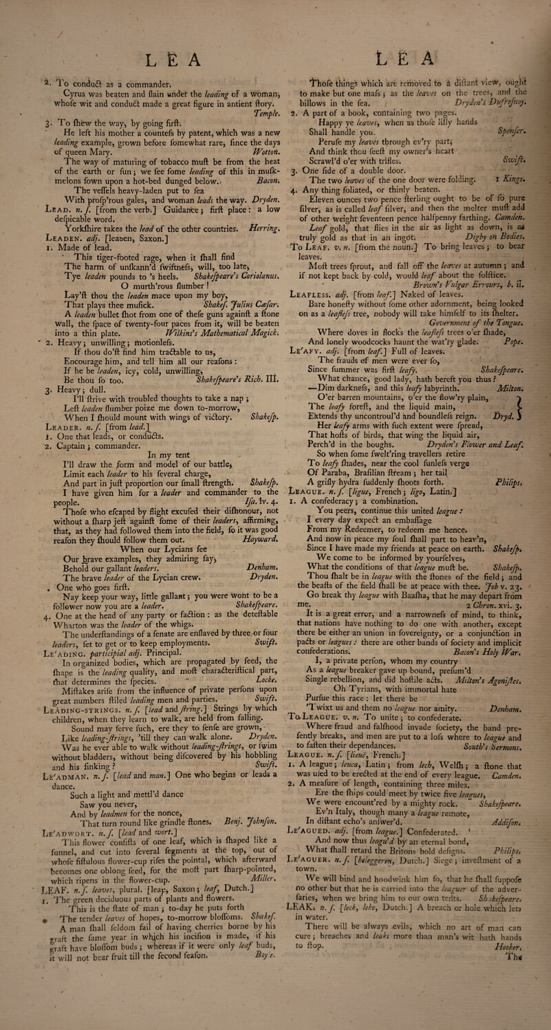 To conduct as a commander* Cyrus was beaten and flain undef the leading of a woman, whole wit and condudt made a great figure in antient ftory. Temple. 3- To {hew the Way, by going firft. He left his mother a coUntefs by patent, which was a new leading example, grown before fomewhat rare, fince the days of queen Mary. Wottot.. The way of maturing of tobacco tnuft be from the heat of the earth or fun; we fee fome leading of this in mufk- melons fown upon a hot-bed dunged below. > Bacon. The veffels heavy-laden put to fea With profp’rous gales, and woman leads the way. Dryden. Lead. n.f. [from the verb;] Guidance; firft place: a low defpicable word. Yorkfhire takes the lead of the other countries. Herring. Leaden, adj. [leaaen, Saxon.] I. Made of lead. ' This tiger-footed rage, when it {hall find The harm of unfkann’d fwiftnefs, will, too late, Tye leaden pounds to ’s heels. Shakefpeare’s Coriolanus. O murth’rous {lumber ! Lay’ft thou the leaden mace upon my boy, That plays thee mufick. Shake/ Julius Ccsfar. A leaden bullet {hot from one of thefe guns againft a ftone Wall, the fpace of twenty-four paces from it, will be beaten into a thin plate. Wilkins’s Mathematical Magick. * 2. Heavy; unwilling; motionlefs. If thou do’ft find him tracftable to us. Encourage him, and tell him all our reafons : If he be leaden, icy, cold, unwilling. Be thoU fo too. Shakefpeare’s Rich. III. 3* Heavy; dull. I’ll ftrive with troubled thoughts to take a nap ; Left leaden {lumber poize me down to-morrow, When I Ihould mount with wings of vidtory. Shake/p. Leader, n.f [from lead.] 1. One that leads, or conducts. 2. Captain ; commander. In my tent I’ll draw the /orm and model of our battle. Limit each leader to his feveral charge, And part in juft proportion our fmall ftrength. Shakefp. I have given him for a leader and commander to the people. Ifa- 4* Thofe who efcaped by flight excufed their dilhonour, not without a {harp jeft againft fome of their leaders, affirming, that, as they had followed them into the field, fo it was good reafon they fhould follow them out. Hayward. When our Lycians fee Our brave examples, they admiring fay, Behold our gallant leaders. Denham. The brave leader of the Lycian crew. Dryden. . One who goes firft. Nay keep your way, little gallant; you were Wont to be a follower now you are a leader. Shakefpeare. 4. One at the head of any party or fa&ion : as the deteftable Wharton was the leader of the whigs. The underftandings of a fenate are enflaved by three or four leaders, fet to get or to keep employments. Swift. Le'ading. participial adj. Principal. In organized bodies, which are propagated by feed, the fhape is the leading quality, and moft charadteriftical part, that determines the lpecies.  _ Locke. Miftakes arife from the influence of private perfons upon great numbers {filed leading men and parties. Swift. LeAding-strings. n.f [lead an& firing.] Strings by which children, when they learn to walk, are held from falling. Sound may ferve fuch, ere they to fenfe are grown, Like leading-firings, ’till they can walk alone. Dryden. Was he ever able to walk without leading-firings, or fwim without bladders, without being difeovered by his hobbling and his finking ? Swift. Le'adman. n.f [lead and man.] One who begins or leads a dance. Such a light and mettl’d dance Saw you never, And by leadmen for the nonce, That turn round like grindle ftones, Benj. Johnfon. Le'adwort. n.f. [lead and wort.] This flower conlifts of one leaf, which is fhaped like a funnel, and cut into feveral fegments at the top, out of whofe fiftulous flower-cup rifes the pointal, which afterward becomes one oblong feed, for the moft part {harp-pointed, which ripens in the flower-cup. Miller. LEAF. n.f. leaves, plural, [leap, Saxon; leaf,, Dutch.] i. The green deciduous parts of plants and flowers. This is the ftate of man ; to-day he puts forth * The tender leaves of hopes, to-morrow blofloms* Shake/. A man {hall feldom fail of having cherries borne by his ®raft the fame year in wfijch his incifion is made, if his graft have bloflom buds ; whereas if it were only leaf buds, it will not bear fruit till the fecond fcafon. Boy e. Thofe thing's which art removed to a diftant view, ought to make but one mafs 5 as the leaves on the trees, and the billows in the fea. Dryden’s Dufrefnoy. 2. A part of a book, containing two pages. Happy ye leaves, when as thofe lilly hands Shall handle you. Spenfer. Perufe my leaves through ev’ry part; And think thou feeft my owner’s heart Scrawl’d o’er with trifles. Swift. 3. One fide of a double door. The two leaves of the one door were folding. t Kings* 4. Any thing foliated, or thinly beaten. Eleven ounces two pence fterling ought to be of fo pure filver, as is called leaf filver, and then the melter muft add of other weight feventeen pence halfpenny farthing. Camden. Leaf gold, that flies in the air as light as down, is a* truly gold as that in an ingot. Digby on Bodies. To Leaf. v. n. [from the noun.] To bring leaves; to bear leaves. Moft trees fprout, and fall off the leaves at autumn ; and if not kept back by cold, would leaf about the folftice. Brown’s Vulgar Err ours, b. il. Leafless, adj. [from leaf.] Naked of leaves. Bare honefty without fome other adornment, being looked on as a leafiefs tree, nobody will take himfelf to its fhelter. Government of the Tongue. Where doves in flocks the leafefs trees o’er {hade, And lonely woodcocks haunt the wat’ry glade. Pope. Le'afy. adj. [from leaf] Full of leaves. The frauds of men were ever fo. Since fummer was firft leafy. Shakefpeare. What chance, good lady, hath bereft you thus ? —Dim darknefs, and this leafy labyrinth. Milton. O’er barren mountains, p’er the flow’ry plain, The leafy foffcft, and the liquid main, v Extends thy uncontroul’d and boundlefs reign. Dryd. J Her leafy arms with fuch extent were fpread, That holds of birds, that wing the liquid air. Perch’d in the boughs. Dryden’s Flower and Leaf So when fome fwelt’ring travellers retire To leafy {hades, near the cool funlefs verge Of Paraba, Brafilian ftfeam ; her tail A grifly hydra fuddenly {hoots forth. Philips. League.- n.f [ligue, French; ligo, Latin*] I. A confederacy; a combination. You peers, continue this united league : I every day expert an embaffage From my Redeemer, to redeem me hence. And now in peace my foul {hall part to heaven, Since I have made my friends at peace on earth. Shakefp. We come to be informed by yourfelves, What the conditions of that league muft be. Shakefp» Thou {halt be in league with the ftones of the field ; and the beafts of the field {hall be at peace with thee. Job v. 23. Go break thy league with Baalha, that he may depart from me* 2 Chron. xvi. 3* It is a great error, and a narrownefs of mind, to think, that nations have nothing to do one with another, except there be either an union in fovereignty, or a conjunction in pacts or leagues : there are other bands of fociety and implicit confederations. Bacon’s Holy War. I, a private perfon, whom my country As a league breaker gave up bound, prefum’d Single rebellion, and did hoftile acts. Milton’s Agoniffes. Oh Tyrians, with immortal hate Purfue this race : let there be ’1 wixt us and them no league nor amity. Denham. To League, v.n. To unite; to confederate. Where fraud and fallhood invade fociety, the band pre- fently breaks, and men are put to a lofs where to league and to fallen their dependances. South’s Sermons. League, n.f [lieu'e, French.] 1. A league; leuca, Latin; from lech, Welfh; a ftone that was ufed to be erected at the end of every league. Camden. 2. A meafure of length, containing three 'miles. Ere the ftu’ps could meet by twice five leagues, We were encount’red by a mighty rock. Shakefpeare. Ev n Italy, though many a league remote. In diftant echo’s anlwer’d. Addifon< Le'agued. adj. [from league.] Confedetated. * And now thus leagu’d by an eternal bond, What {hall retard the Britons bold defigns. Philips. Le'aguer. n.f [beleggeren, Dutch.] Siege; inveftment of a town. We will bind and hoodwink him fo, that he {hall fuppofe no other but that he is carried into the leaguer of the adver- laries, when we bring him to our own teiits. Sh.ikefpeare< LEAKt n.f. [leek, leke, Dutch.] A breach or hole which lets in water. There will be always evils, which no art of mart can cure; breaches and leaks more than man’s wit hath hands to ftop. Hooker»• Th*