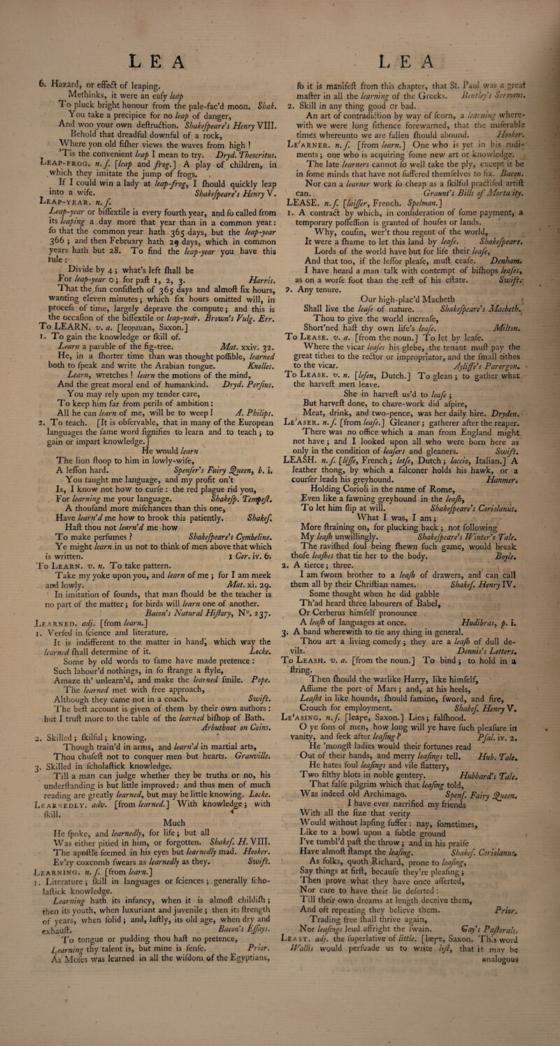 6k Hazard, or effedl of leaping. Methinks, it were an eafy leap To pluck bright honour from the pale-fac’d moon. Shak. You take a precipice for no leap of danger. And woo your own deftrudfion. Shakefpeare's Henry VIII. Behold that dreadful downfal of a rock, Where yon old fifher views the waves from high ! 5 Fis the convenient leap I mean to try. Dryd. Theocritus. Leap-frog. n. f. [leap and frog.] A play of children, in which they imitate the jump of frogs. , If I could win a lady at leap-frog, I Ihould quickly leap into a wife. Shakefpeare's Henry V. Leap-year, n.f Leap-year or biflextile is every fourth year, and fo called from leaping a day more that year than in a common year.; fo that the common year hath 365 days, but the leap-year 366 ; and then February hath 29 days, which in common years hath but 28. To find the leap-year you have this rule Divide by 4 ; what’s left fhall be For leap-year o ; for paft 1, 2, 3. Harris. That theTun confifteth of 365 days and almoft fix hours, wanting eleven minutes; which fix hours omitted will, in pfocefs of time, largely deprave the compute; and this is the occafion of the biflextile or leap-year. Brown's Vulg. Err. To LEARN. v. a. [leopman, Saxon.] 1. To gain the knowledge or Ikill of. Learn a parable of the fig-tree. Mat. xxiv. 32. He, in a fhorter time than was thought polfible, learned both to fpeak and write the Arabian tongue. Knolles. Learn, wretches ! learn the motions of the mind. And the great moral end of humankind. Dryd. Perfus. You may rely upon my tender care, To keep him far from perils of ambition : All he can learn of me, will be to weep I A. Philips. 2. To teach. [It is obfervable, that in many of the European languages the fame word fignifies to learn and . to teach; to gain or impart knowledge.] He would learn The lion ftoop to him in lowly-wife, A leffon hard. Spenfers Fairy ueen, b. i. You taught me language, and my profit on’t Is, I know not how to curfe : the red plague rid you. For learning me your language. Shakefp. Terrtpejl. A thoufand more mifchances than this one. Have team'd me how to brook this patiently. Shakef Haft thou not team'd me how To make perfumes ? Shakefpeare's Cymbeline. Ye might learn in us not to think of men above that which is written. j Cor. iv. 6. To Learn, v. n. To take pattern. Take my yoke upon you, and learn of me ; for I am meek and lowly. Mat. xi. 29. In imitation of founds, that man fhould be the teacher is no part of the matter; for birds will learn one of another. Bacon’s Natural Hiflory, N°. 237, Learned, adj. [from learn.'] 1. Verfed in feience and literature. It is indifferent to the matter in hand, which way the learned fhall determine of it. Locke. Some by old words to fame have made pretence; Such labour’d nothings, in fo ftrange a ftyle. Amaze th’ unlearn’d, and make the learned fmile. Pope. The learned met with free approach, Although they came not in a coach. Swift. The beft account is given of them by their own authors : but I truft more to the table of the learned bifhop of Bath. Arbuthnot on Coins. 2. Skilled; fkilful; knowing. Though train’d in arms, and team'd in martial arts. Thou chufeft not to conquer men but hearts. Granville. 3. Skilled in fcholaftick knowledge. Till a man can judge whether they be truths or no, his underftanding is but little improved; and thus men of much reading are greatly learned, but may be little knowing. Locke. Learnedly, adv. [from learned.] With knowledge; with (kill. 4 Much He fpoke, and learnedly, for life; but all Was either pitied in him, or forgotten. Shakef. H. VIII. The apoftle feemed in his eyes but learnedly mad. Hooker. Ev’ry coxcomb fwears as learnedly as they. Swift. Learning, n.f. [from learn.] 1. Literature; ikill in languages or fciences ; generally fcho¬ laftick knowledge. Learning hath its infancy, when it is almoft childifh; then its youth, when luxuriant and juvenile ; then its ftrength of years, when lolid; and, laftly, its old age, when dry and exhauft. _ Bacon's Efays. To tongue or pudding thou haft no pretence, Learning thy talent is, but mine is fenfe. Prior. As Moles was learned in all the wifdom of the Egyptians, fb it is manifeft from this chapter, that St. Paul was a greaf mafter in all the learning of the Greeks. Bentley s Sermons. 2. Skill in any thing good or bad. An art of contradiction by way of fcorn, a learning where¬ with we were long fithence forewarned, that the miferablc times whereunto we are fallen fhould abound. Hooker. Le'arner. n.f. [from learn.] One who is yet in his rudi¬ ments; one who is acquiring Tome new art or knowledge. The late learners cannot fo well take the ply, except it be in fome minds that have not fuffered themfelves to fix. Bacon. Nor can a learner work fo cheap as a fkilful pradtifed artift Can. Graunt's Bills of Morta'ity. LEASE, n.f. [laiffer, French. Spelman.] 1. A contradf by which, in confideration of fome payment, a temporary poffeffion is granted of houfes or lands. Why, coufin, wer’t thou regent of the world. It were a fhame to let this land by leafe. Shakefpeare. Lords of the world have but for life their leafe, And that too, if the leffor pleafe, muft ceafe. Denham* I have heard a man talk with contempt of bifhops leafes, as on a worfe foot than the reft of his eftate. Swift. 2. Any tenure. Our high-plac’d Macbeth Shall live the leafe of nature. Shakefpeare's Macbeth. Thou to give the world increafe, Short’ned haft thy own life’s leafe. Milton. To Lease, v. a. [from the noun.] To let by leafe. Where the vicar leafes his glebe, the tenant muft pay the great tithes to the reCtor or impropriator, and the fmall tithes to the vicar. Ayliffe's Parergon. - To Lease, v. n. [lefen, Dutch.] To glean; to gather what the harveft men leave. She in harveft us’d to leafe ; But harveft done, to chare-work did afpire, Meat, drink, and two-pence, was her daily hire. Dryden. Le’aser. n.f. [from leafe.] Gleaner; gatherer after the reaper. There was no office which a man from England might not have; and I looked upon all who were born here as only in the condition of leafers and gleaners. Swift. LEASH, n. f. [leffe, French; letfe, Dutch ; laccio, Italian.] A leather thong, by which a falconer holds his hawk, or a courfer leads his greyhound. Hanmer* Holding Corioli in the name of Rome, Even like a fawning greyhound in the leaf). To let him flip at will. Shakefpeare's Coriolanus. What I was, I am; More ftraining on, for plucking back ; not following My leajh unwillingly. Shakefpeare's Winter's Tale. The ravifhed foul being fhewn fuch game, would break thofe leajhes that tie her to the body. Boyle» 2. A tierce; three. I am fworn brother to a leaf) of drawers, and can call them all by their Chriftian names. Shakef. Henry IV. Some thought when he did gabble Th’ad heard three labourers of Babel, Or Cerberus himfelf pronounce A leaf) of languages at once. Hudibras, p. i. 3. A band wherewith to tie any thing in general. Thou art a living comedy; they are a leaf) of dull de¬ vils. Dennis's Letters. To Leash, v. a. [from the noun.] To bind; to hold in a ftring. Then fhould the warlike Harry, like himfelf, Afliime the port of Mars ; and, at his heels, Leajht in like hounds, fhould famine, fword, and fire. Crouch for employment. Shakef. Henry V. Le'asing. n.f. [leaye, Saxon.] Lies; falfhood. O ye fons of men, how long will ye have fuch pleafure in vanity, and feek after leafing ? Pfal. iv. 2. He ’mongft ladies would their fortunes read Out of their hands, and merry leafngs tell. Hub. Tale. He hates foul leafngs and vile flattery. Two filthy blots in noble gentery. Hubbard's Tale. That falfe pilgrim which that leafing told, Was indeed old Archimago. Spenf. Fairy ffuecn. I have ever narrified my friends With all the fize that verity Would without lapfing fuller : nay, fometimes. Like to a bowl upon a fubtle ground 1 I’ve tumbl’d paft the throw; and in his praife Have almoft ftampt the leafing. Shakef. Coriolanus, As folks, quoth Richard, prone to leafing, Say things at firft, becaufe they’re plealing ; Then prove what they have once aflerted, Nor care to have their lie deferted ; Till their own dreams at length deceive them, And oft repeating they believe them. Prior. Trading free fhall thrive again. Nor leafngs leud affright the fiwain. Gay's Paf orals. Least, adj. the fuperiative of little, [laeyt, Saxon. This word Wallis would perfuade us to write lef, that it may be analogous