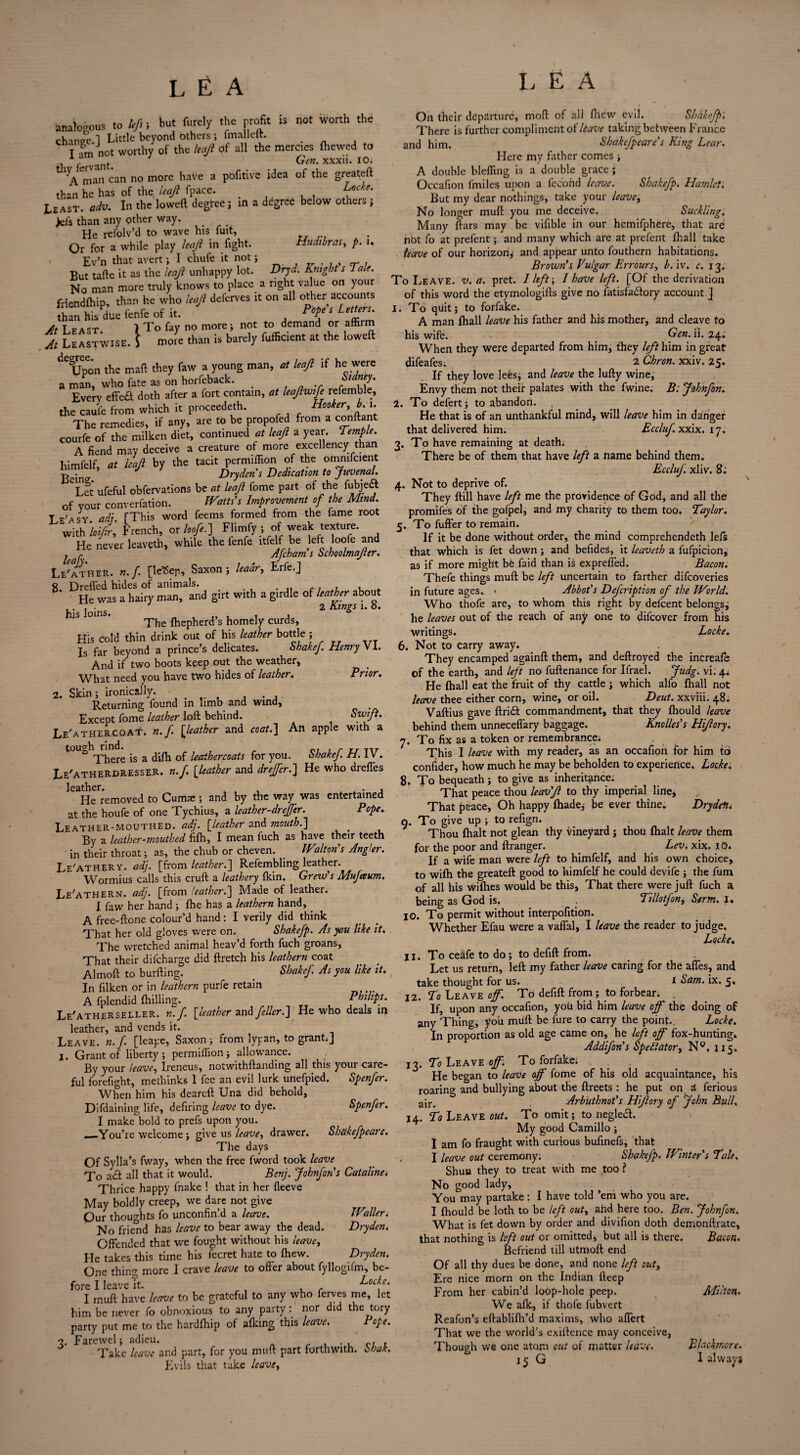 'analogous to bfi i but furely the profit is not worth the chnnge 1 Little beyond others ; fmallcit. _ T am not worthy of the leaji of all the mercies (hewed to . Gen. xxxii. 10. 1 Vman can no more have a pofitive idea of the greateft than he has of the leaji fpace. > Locke.^ Least* odv. In the lowed degree ; in a ddgrec below others , >els than any other way. He refolv’d to wave his fuit, Or for a while play leaji in fight. Hudibras, p. u Ev’n that avert; I chufe it not; But tafte it as the leaji unhappy lot. Dryd. Knight s Tale. No man more truly knows to place a right va ue on your frtendfhip, than he who leaji deferves it on all other accounts than his due fenfe of it. PoPe s Lett‘r5' a T cA<T 1 To fay no more; not to demand or afhrm At Leastwise. \ more than is barely fufficient at the lowed de§Upeon the mad they faw a young man, at leaji if he were a man, who fate as on horfeback. _ S,d^J Every effeft doth after a fort contain, at leaf wife referable, the caufe from which it proceeded. Hooker, b. i. The remedies, if any, are to be propofed from a conftant courfe of the milken diet, continued at leaji a year. Temple. A fiend may deceive a creature of more excellency than himfelf, at leaji by the tacit per million of the ommfcient Dryden s Dedication to Juvenal. Tet ufeful obfervations be at leaji fome part of the fubje<ft of your converfation. Watts's Improvement of the Mind. Te'asy. add. [This word feems formed from the fame root with loifir, French, or loofe.) FIimfy ; of weak texture. He never leaveth, while the lenfe ltfelf-be left loofe and . r Afcham s Schoolmajter. Leather, n.f [leSeji, Saxon; Ieadr, Erfe.J 8. Dreffed hides of animals. He was a hairy man, and girt with a girdle of leather about Joins 2 Kings i. b. The fhepherd’s homely curds. His cold thin drink out of his leather bottle ; Is far beyond a prince’s delicates. Shakef. Henry V1. And if two boots keep out the weather. What need you have two hides of leather. Prior. 2. Skin; ironically. Returning found in limb and wind, Except fome leather lod behind. Swift. Le'athercoat. n.f. [leather and coat.] An apple with a tough rind. „ Tu There is a difh of leather coats for you. shake]. ti. IV. Le'atherdressek. n.f. [leather and drejfer.] He who dreffes ^HeTremoved to Cumae ; and by the way was entertained at the houfe of one Tychius, a leather-drejfer. Pope. Leather-mouthed, adj. [leather and mouth.] By a leather-mouthed fifh, I mean fuch as have their teeth in their throat; as, the chub or cheven. Walton's Angler. Le'athery. adj. [from leather.] Refembling leather. Wormius calls this cruft a leathery (kin. Grew's Mufeeum. Le'athern. adj. [from leather.] Made of leather. I faw her hand ; (he has a leathern hand, . A free-ftone colour’d hand: I verily did think That her old gloves were on. Shakefp. As you like it. The wretched animal heav’d forth fuch groans, That their difeharge did ftretch his leathern coat Almoft to burfting. _ Shakef. As you like it. In filken or in leathern purfe retain A fplendid (hilling. Philips. Le'atherseller. n.f. [leather and feller.] He who deals in leather, and vends it. Leave, n. f. [leape, Saxon ; from lypan, to grant;J 1. Grant of liberty ; permiflion ; allowance. By your leave, Ireneus, notwithftanding all this your care¬ ful forefight, methinks 1 fee an evil lurk unefpied. Spenfer. When him his deareft Una did behold, Difdaining life, defiring leave to dye. Spenfer. I make bold to prefs upon you. __You’re welcome ; give us leave, drawer. Shtikefpearc. The days Of Sylla’s fway, when the free fword took leave To a eft all that it would. Bcnj. Johnfon's Catalina Thrice happy fnake ! that in her (leeve May boldly creep, we dare not give Our thoughts fo unconfin’d a leave. Wallen No friend has leave to bear away the dead. Drydent Offended that we fought without his leave, He takes this time his fecret hate to (hew. Dryden. One thing more I crave leave to offer about fyllogifm, be¬ fore I leave it. Locke. I muft have leave to be grateful to any who ferves me, let him be never fo obnoxious to any party: nor did the tory party put me to the hardlhip ot afleing this leave. Pope. 2. Farewel; adieu. . c, , Take leave and part, for you muft part forthwith, Shak. Evils that take leave, On their departure, moft of all (hew evil. Shake] There is further compliment of leave taking between France and him. Shakefpeare’s King Lear. Here my father comes ; A double blefling is a double grace; Occafion fmiles upon a fecond leave. Shakefp. Hamlet. But my dear nothings, take your leave, No longer muft you me deceive. Suckling. Many ftars may be vifible in our hemifphere, that are nbt fo at prefent; and many which are at prefent (hall take leave of our horizon; and appear unto fouthern habitations. Brown's Vulgar Err ours, b. iv. c. 13. To Leave, v. a. pret. I lift-, I have left. [Of the derivation of this word the etymologifts give no fatisfaiftory account J 1. To quit; to forfake. A man (hall leave his father and his mother, and cleave to his wife. Gen. ii. 24. When they were departed from him, they left him in great difeafes; 2 Chron. xxiv. 25. If they love lees; and leave the lufty wine, Envy them not their palates with the fwine. B: Jdhnfon. 2. To defert; to abandon. He that is of an unthankful mind, will leave him in danger that delivered him. Eccluf xxix. 17. 3. To have remaining at death. There be of them that have left a name behind them. Eccluf xliv. 8. 4. Not to deprive of. They (till have left me the providence of God, and all the promifes of the gofpel, and my charity to them too, Taylor. 5. To fuffer to remain. If it be done without order, the mind comprehendeth lefs that which is fet down; and befides, it leaveth a fufpicion, as if more might be Laid than is exprefled. Bacon. Thefe things muft be left uncertain to farther difeoveries in future ages.. > Abbot's Defcription of the World. Who thofe are, to whom this right by delcent belongs; he leaves out of the reach of any one to difeover from his writings. Locke. 6. Not to carry away. They encamped againft them, and deftroyed the increale of the earth, and left no fuftenance for Ifrael. Jttdg. vk 4/ He (hall eat the fruit of thy cattle ; which alfo (hall not leave thee either corn, wine, or oil. Deut. xxviii. 48; Vaftius gave ftri<ft commandment, that they (hould leave behind them unneceflary baggage. Knolles's Hijiory. 7. To fix as a token or remembrance; This I leave with my reader, as an occafion for him to confider, how much he may be beholden to experience. Locke. 8. To bequeath; to give as inheritance. That peace thou leav'Ji to thy imperial line, That peace, Oh happy (hade,- be ever thine. Drydetii 9. To give up ; to refign. Thou (halt not glean thy vineyard; thou (halt leave them for the poor and ftranger. Lev. xix. iO. If a wife man were left to himfelf, and his own choice, to wifh the greateft good to himfelf he could devife ; the fum of all his wilhes would be this, That there were juft fuch a being as God is. . Tillotfon, Sertn. 1. 10. To permit without interpofition. Whether Efau were a vaflal, I leave the reader to judge. Locke. 11. Toceafetodo; to deiift from. Let us return, left my father leave caring for the afles, and take thought for us. 1 Sam. ix. 5, 12. To Leave of. To deiift from; to forbear. If, upon any occafion, you bid him leave off the doing of any Thing, you muft be fure to carry the point.. Locke. In proportion as old age came on, he left off fox-hunting. Addifon's Spectator, N°. J15. 17. To Leave off. To forfake. He began to leave off fome of his old acquaintance, his roaring and bullying about the ftreets : he put on a ferious ajr> Arbuthnot's Hifory of John Bull, 14. T1 Leave out. To omit; to negleft. My good Camillo ; I am fo fraught with curious bufinefs, that . I leave out ceremony: Shakefp. Winter's Tale, Shun they to treat with me too ? No good lady, You may partake: I have told ’em who you are. I (hould be loth to be left out, ahd here too. Ben. Johnfon. What is fet down by order and divifion doth demonftrate, that nothing is left out or omitted, but all is there. Bacon. Befriend till utmoft end Of all thy dues be done, and none left outy Ere nice morn on the Indian deep From her cabin’d loop-hole peep. Milton. We afk, if thofe fubvert Reafon’s eftablifh’d maxims, who aflert That we the world’s exiftence may conceive, Though we one atom cut of matter leave. Blackmore. 15 G I always