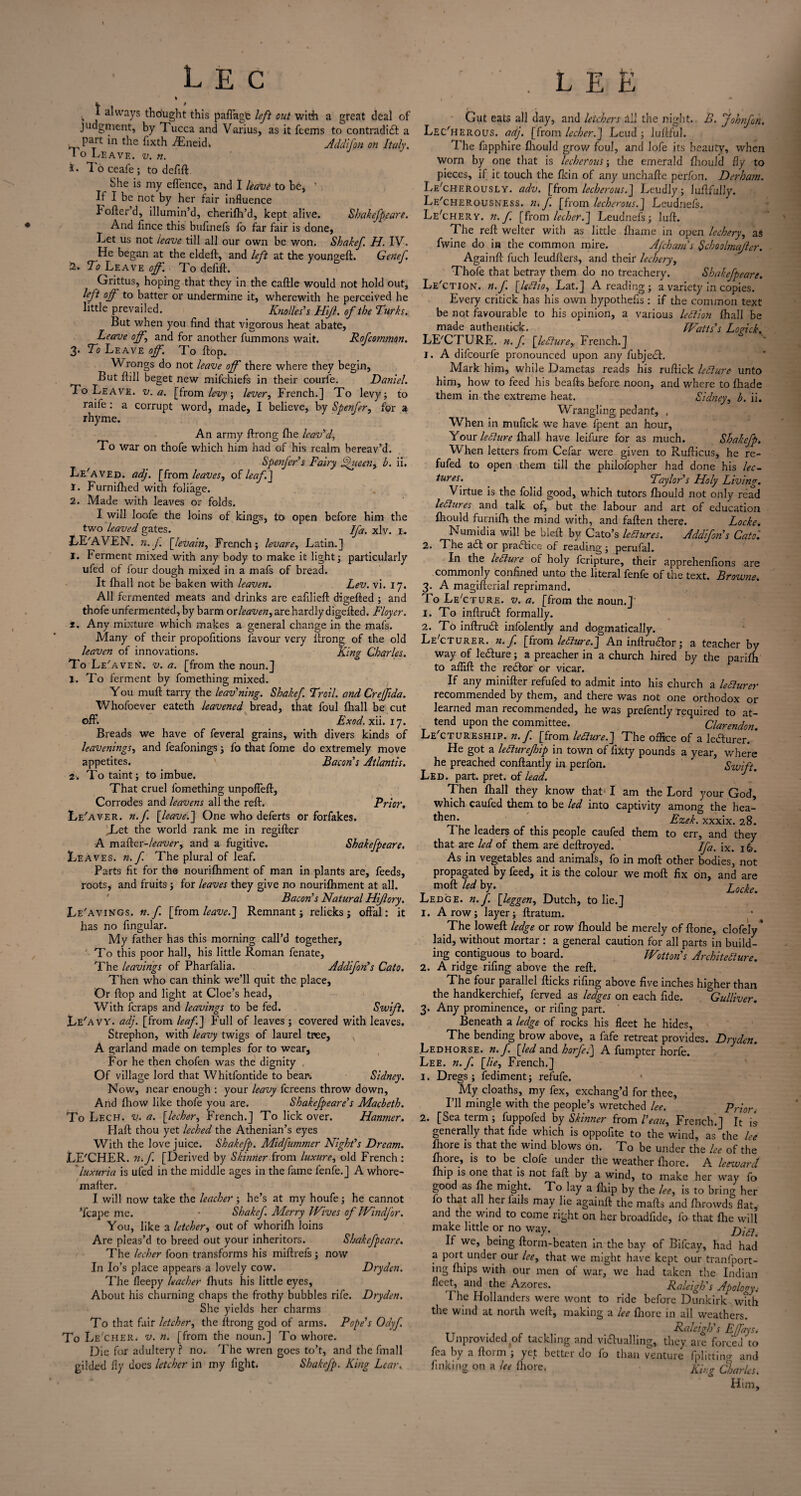 v J always tho'ught this paffagfe left out with a great deal of Judgment, by 1 ucca and Varius, as it fcems to contradict a _ pait in the fixth AEneid. Addifon on Italy. I o Leave, v. n. *• To ceafe; to defift. She is my effence, and I leave to be, ' If I be not by her fair influence bofter’d, illumin’d, cherifh’d, kept alive. Sbakefpeare. And fince this bufinefs fo far fair is done, Let us not leave till all our own be won. Shakef H. IV. He began at the eldeft, and left at the youngeft. Genef. To Leave of. To defift. Grittus, hoping that they in the caftle would not hold out, left off to batter or undermine it, wherewith he perceived he little prevailed. Knolles's Hijl. of the Turks. But when you find that vigorous heat abate, Leave off\ and for another fummons wait. Rofcommon. 3. To Leave off. To flop. Wrongs do not leave off there where they begin, But ftill beget new mifchiefs in their courfe. Daniel. To Leave, v. a. [from levy, lever, French.] To levy; to raife : a corrupt word, made, I believe, by Spenfer, for a rhyme. An army ftrong fhe leav'd, To war on thofe which him had of his realm bereav’d. Spenfer's Fairy jpueen, b. ii. Le'aved. adj. [from leaves, of leaf] 1. Furnifhed with foliage. 2. Made with leaves or folds. I will loofe the loins of kings, to open before him the two leaved gates. Ifa. xlv. 1. IvE'AVEN. n.f [levain, French; levare, Latin.] I. Ferment mixed with any body to make it light; particularly ufed of four dough mixed in a mafs of bread. It fhall not be baken with leaven. Lev. vi. 17. All fermented meats and drinks are eafilieft digefted ; and thofe unfermented, by barm or leaven, are hardly digefted. Floyer. t. Any mixture which makes a general change in the mafs. Many of their propofitions favour very ftrong of the old leaven of innovations. King Charles. To Le'aven. v. a. [from the noun.] 1. To ferment by fomething mixed. You muft tarry the leav'ning. Shakef Trail, and Creffida. Whofoever eateth leavened bread, that foul fhall be cut off. Exod. xii. 17. Breads we have of feveral grains, with divers kinds of leavenings, and feafonings; fo that fome do extremely move appetites. Bacon's Atlantis. 2. To taint; to imbue. That cruel fomething unpoffeft, Corrodes and leavens all the reft. Prior. Le'aver. n.f. [leave.] One who deferts or forfakes. ILet the world rank me in regifter A mafter-leaver, and a fugitive. Skakefpeare. Leaves, n.f. The plural of leaf. Parts fit for the nourifhment of man in plants are, feeds, roots, and fruits; for leaves they give no nourifhment at all. Bacon's Natural HiJlory. Le'avings. n.f. [from leave.] Remnant; relicks; offal: it has no fingular. My father has this morning call’d together. To this poor hall, his little Roman fenate. The leavings of Pharfalia. Addifon's Cato. Then who can think we’ll quit the place. Or flop and light at Cloe’s head, With feraps and leavings to be fed. Swift. Le'avy. adj. [from leaf.] Full of leaves ; covered with leaves. Strephon, with leavy twigs of laurel tree, A garland made on temples for to wear, For he then chofen was the dignity , Of village lord that Whitfontide to bear. Sidney. Now, near enough : your leavy fereens throw down. And fhow like thofe you are. Shakefpeare's Macbeth. To Lech. v. a. [lecher, French.] To lick over. Hanmer. Plaft thou yet leched the Athenian’s eyes With the love juice. Shakefp. Midfnmmer Night's Dream. LE'CHER. n.f. [Derived by Skinner from luxure, old French : ' luxuria is ufed in the middle ages in the fame fenfe.] A whore- mafter. I will now take the leacher ; he’s at my houfe; he cannot ’fcape me. • Shakef. Merry Wives of Windfor. You, like a letcher, out of whorifh loins Are pleas’d to breed out your inheritors. Sbakefpcarc. The lecher foon transforms his miftrefs; now In Io’s place appears a lovely cow. Dry den. The fleepy leacher fhuts his little eyes, About his churning chaps the frothy bubbles rife. Dryden. She yields her charms To that fair letcher, the ftrong god of arms. Pope's Odyf. To Le 'CHER. v. n. [from the noun.] To whore. Die for adultery ? no. 'Fhe wren goes to’t, and the fmall gilded fly does letcher in my fight. Shakefp. King Lear. j . LEE Gut eats all day, and leichers ill the night. B. johnfon. Lec'herous. adj. [from lecher.] Leud ; lufiful. The fapphire fhould grow foul, and lofe its beauty, when Worn by one that is lecherous; the emerald fliould fly to pieces, if it touch the fkin of any unchafte perfon. Derham. Le'cherously. adv. [from lecherous.] Leudly; luftfully. Le'cherousness. n, f [from lecherous.] Leudnefs. Le'cherv. n.f. [from lecher.] Leudnefs; luft. The reft welter with as little fliame in open lechery, as fwine do in the common mire. AJchains Schoolmafler. Againft fuch leudfxers, and their lechery, Thofe that betray them do no treachery. Shalefpeare. Le'ction. n.f. [leflio, Lat.] A reading; a variety in copies. Every critick has his own hypothefis : if the common text be not favourable to his opinion, a various lettion fhall be made authentkrk. Watts's Logick. LECTURE, n.f. [lediure, French.] 1. A difeourfe pronounced upon any fubjeCt. Mark him, while Dametas reads his ruftick lediure unto him, how to feed his beafts before noon, and where to fhade them in the extreme heat. Sidney, b. ii. Wrangling pedant, , When in mufick we have fpent an hour. Your lediure fhall have leifure for as much. Shakefp. W hen letters from Cefar were given to Rufticus, he re- fufed to open them till the philofopher had done his lec¬ tures. Taylor's Holy Living. Virtue is the folid good, which tutors fliould not only read lectures and talk of, but the labour and art of education fhould furnifh the mind with, and fallen there. Locke. Numidia will be bleft by Cato’s lectures. Addifon's Catoi 2. The adt or practice of reading; perufal. In the lediure of holy feripture, their apprehenfions are commonly confined unto the literal fenfe of the text. Browne. 3. A magifterial reprimand. To LeAture. v. a. [from the noun.] 1. To inftruCl formally. 2. To inftruCt infolently and dogmatically. Le'cturer. n.f. [from lediure.] An inftruCtor; a teacher by way of leCture; a preacher in a church hired by the parifh to afiift the rector or vicar. If any minifter refufed to admit into his church a ledturer recommended by them, and there was not one orthodox or learned man recommended, he was prefently required to at¬ tend upon the committee. Clarendon. Lectureship, n.f. [from lediure.] The office of a ledurer. * He got a lediurejhip in town of fixty pounds a year, where he preached conftantly in perfon. Rwift Led. part. pret. of lead. 1 Then fhall they know that I am the Lord your God, which caufed them to be led into captivity among the hea- *hen; Ezek. xxxix. 28. The leaders of this people caufed them to err, and they that are led of them are deftroyed. Ifa. ix. 16. As in vegetables and animals, fo in moft other bodies, not propagated by feed, it is the colour we moft fix on, and are moft led by. Locke. Ledge, n. f. [leggen, Dutch, to lie.] 1. A row; layer; ftratum. The loweft ledge or row fhould be merely of ftone, clofely * laid, without mortar : a general caution for all parts in build¬ ing contiguous to board. Wotton's Architecture. 2. A ridge rifing above the reft. The four parallel flicks rifing above five inches higher than the handkerchief, ferved as ledges on each fide. Gulliver. 3. Any prominence, or rifing part. Beneath a ledge of rocks his fleet he hides, The bending brow above, a fafe retreat provides. Dryden. Ledhorse. n. f. [led and horfe.] A fumpter horfe. Lee. n.f. [lie, French.] 1. Dregs; fediment; refufe. My cloaths, my fex, exchang’d for thee, I’ll mingle with the people’s wretched lee. Priort 2. [Sea term ; fuppofed by Skinner from Veau, French.] It is generally that fide which is oppofite to the wind, as the lee fhore is that the wind blows on. To be under the lee of the fhore, is to be.clofe under the weather fhore. A leeward fhip is one that is not faft by a wind, to make her way fo good as fhe might. To lay a fhip by the lee, is to bring her a^.^er may be againft the mafts and fhrowds flat, and the wind to come right on her broadfide, fo that file will make little or no way. If we, being florin-beaten in the bay of Bifcay, had had a port under our lee, that we might have kept our tranfport- ing fhips with our men of war, we had taken the Indian b‘-'(T ai'b the Azores. Raleigh's Apology.• 1 he Hollanders were wont to ride before Dunkirk with the wind at north weft, making a lee fhore in all weathers. Raleigh's EJjays. Unprovided of tackling and victualling, they are forced to fea by a ftorm ; yet better do fo than venture fplitting and finking on a lee fhore, King Charlc Him