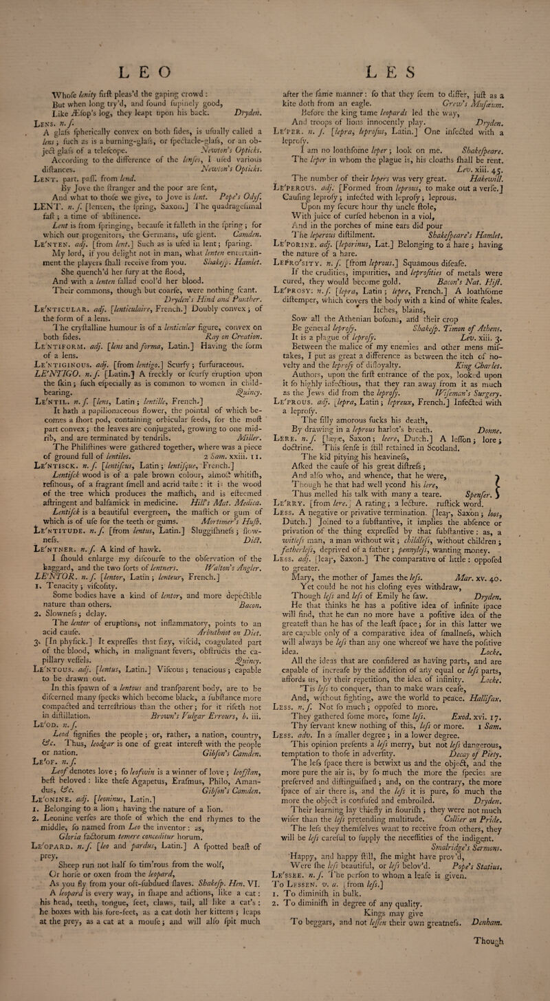 Drydeti. Whofe lenity firft pleas’d the gaping crowd : But when long try’d, and found lupinely good, Like flop’s log, they leapt upon his back. Lens. n.f. A glafs fphcrically convex on both Tides, is ufually called a lens; fuch as is a burning-glafs, or lpebtacle-glafs, or an ob¬ ject glafs of a telefcope. Newton's Upticks. According to the difference of the lenfes, I ufed various diflances. Newton's Upticks. Lent. part. paff. from lend. By Jove the Granger and the poor are font, And what to thole we give, to Jove is lent. Pope's Udyf. LENT, n.f [lenten, the lpring, Saxon.J The quadragefimal faff ; a time of ubffinence. Lent is from fpringing, becaufe it falleth in the lpring ; for which our progenitors, the Germans, ufe gient. Camden. Le'nten. adj. [from lent.J Such as is ufed in lent; fparing. My lord, if you delight not in man, what lenten entertain¬ ment the players (hall receive from you. S/xakeJp. Hamlet. She quench’d her fury at the flood, And with a lenten fallad cool’d her blood. Their commons, though but coarl'e, were nothing fcant. Dryden s Hind and Panther. Le'nticular. adj. [lenticulaire, French.J Doubly convex; of the form of a lens. The cryftalline humour is of a lenticular figure, convex on both Tides. Ray on Creation. Le'ntifor.m. adj. [lens and forma, Latin.] Having the form of a lens. Le'ntiginous. adj. [from lentigo.] Scurfy ; furfuraceous. LE'NTIGU. n.f. [Latin.] A freckly or feurfy eruption upon the fkin; fuch efpecially as is common to women in child¬ bearing. Quincy. Le'ntil. n.f. fens, Latin; lentille, French.] It hath a papilionaceous flower, the pointal of which be¬ comes a fhort pod, containing orbicular feeds, for the moft part convex; the leaves are conjugated, growing to one mid¬ rib, and are terminated by tendrils. Miller. The Philiftines were gathered together, where was a piece of ground full of ientiles. 2 Sam. xxiii. II. Le 'ntisck. n.f. [lentifeus, Latin; lentijque, French.] LentiJ'ck wood is of a pale brown colour, aimol!: whitifti, refihous, of a fragrant fmell and acrid tafte : it i; the wood of the tree which produces the maftich, and is efteemed aftringent and balfamick in medicine. Hill's Mat. Medica. Lentifck is a beautiful evergreen, the maftich or gum of which is of ufe for the teeth or gums. Mortimer's Hufb. Le' ntitude. n.f. [from lentus, Latin.] Sluggifhnels; flcw- nefs. Did?. Le'n tner. n.f. A kind of hawk. I fhould enlarge my difeourfe to the obfervation of the haggard, and the two forts of lentners. JValton s Angler. LE'NTOR. n.f [lentor, Latin; lenteur, French.] 1. Tenacity; vifcofity. Some bodies have a kind of lentor, and more depeclible nature than others. Bacon. 2. Slownefs; delay. The lentor of eruptions* not inflammatory, points to an acid caufe. Ar but knot on Diet. 3-. [In phyfick.] It expreffes that Tizy, vifeid, coagulated part of the blood, which, in malignant fevers, obftructs the ca¬ pillary veffels. Qitincy. Le' ntous. adj. [lenius, Latin.] Vifcous; tenacious; capable to be drawn out. In this fpawn of a lentous and tranfparent body, are to be difeerned many fpecks which become black, a fubftance more compared and terreftrious than the other; for it rifeth not in diffillation. Brown's Vulgar Errours, b. lii. Le'od. n.f. Lead fignifies the people ; or, rather, a nation, country, &c. Thus, leodgar is one of great intereft with the people or nation. Gibfon's Camden. Le'of. n.f. Leaf denotes love ; fo leofwin is a winner of love ; leofjlan, beft beloved : like thefe Agapetus, Erafmus, Philo, Aman¬ das, Ac. Gibfon's Camden. Le'onine. adj. [leoninus, Latin.] 1. Belonging to a lion; having the nature of a lion. 2. Leonine verfes are thofe of which the end rhymes to the middle, fo named from Leo the inventor : as, Gloria fadtorum tenure conceditur horum. Le'opard. n.f. [leo and pardus, Latin.] A fpotted beaft of prey. Sheep run not half To tim’rous from the wolf, Or horie or oxen from the leopard. As you fly from your oft-fubdued flaves. Shakefp. Hen. VI. A leopard is every way, in fhape and actions, like a cat: his head, teeth, tongue, feet, claws, tail, all like a cat’s : he boxes with his fore-feet, as a cat doth her kittens ; leaps at the prey, as a cat at a moufe; and will alfo fpit much after the fame manner: fo that they Teem to differ, juft as a kite doth from an eagle. Crew's Mufaum. Before the king tame leopards led the way, And troops of lions innocently play. Dryden. Le'per. n. J. [lepra, leprofus, Latin.] One iiifedted with a leprofy. 1 am no loathfome leper; look on me. Shakefpeare. The leper in whom the plague is, his cloaths fhall be rent. Lev. xiii. 45. The number of their lepers was very great. Hakewill. Le'perous. adj, [Formed from leprous, to make out a verfe.J Caufing leprofy ; infedted with leprofy; leprous. Upon my fecurc hour thy uncle ftole, With juice of curled hebenon in a viol, And in the porches of mine ears did pour The leperous diftilment. Shakefpeare's Hamlet. Le'porine. adj. [leporinus, Lat.] Belonging to a hare; having the nature of a hare. Lepro'sitv. n.f [from, leprous.'] Squamous difeafe. If the crudities, impurities, and leprofties of metals were cured, they would become gold. Bacon's Nat. Hijl. Le'prosy; n.f. [lepra, Latin; lepre, French.] A loathfome diftemper, which covers the body with a kind of white feales. Itches, blains, Sow all the Athenian bofoms, aiid their crop Be geneial leproj'y. Shakejp. Dimon of Athens. It is a plague of leprofy: Lev. xiii. 3. Between the malice of my enemies and other mens mif- takes, I put as great a difference as between the itch of no¬ velty and the leprofy of difloyalty. King Charles. Authors, upon the firft entrance of the pox, looked upon it fo highly infectious, that they ran away from it as much as the Jews did from the leprofy. JVifeman's Surgery. Le'prous. adj. fepra, Latin; lepreux, French.] Infedted with a leprofy. The filly amorous fucks his death, By drawing in a leprous harlot’s breath. Donne. Lere. n.f. [laepe, Saxon; leere, Dutch.] A leflbn; lore; doctrine. This fenfe is ftill retained in Scotland. The kid pitying his heavinefs, Alked the caufe of his great diftrefs; And alfo who, and whence, that he were, Though he that had well ycond his lere, L Thus melled his talk with many a teare. Spenfer. } Le'rRY. [from lere.} A rating; a lecture. ruftick word. Less. A negative or privative termination, [leap, Saxon; loos, Dutch.] Joined to a lubftantive, it implies the abfence or privation of the thing expreffed by that fubftantive : as, a ■wit lefs man, a man without wit; childlefs, without children ; fatherlej's, deprived of a father ; pennylej's, wanting money. Less. adj. [leap, Saxon.] The comparative of little : oppofed to greater. Mary, the mother of James the lefs. Alar. xV. 40. Yet could he not his doling eyes withdraw. Though lefs and lefs of Emily he faw. Dryden. He that thinks he has a pofitive idea of infinite lpace will find, that he can no more have a pofitive idea of the greateft than he has of the leaft fpace; for in this latter we are capable only of a comparative idea of fmallnefs, which will always be lefs than any one whereof we have the pofitive idea. Locke. All the ideas that are confidered as having parts, and are capable of increafe by the addition of any equal or lefs parts, affords us, by their repetition, the idea of infinity. Locke. ’Tis lefs to conquer, than to make wars ceafe, And, without fighting, awe the world to peace. Halifax. Less. n. f. Not fo much; oppofed to more* They gathered fome more, fome lefs. Exod. xvi. 17. Thy fervant knew nothing of this, lefs or more. 1 Sam. Less. adv. In a fmaller degree ; in a lower degree. This opinion prefents a lefs merry, but not lefs dangerous, temptation to thofe in adverfity. Decay of Piety. The lefs fpace there is betwixt us and the object, and the more pure the air is, by fo much the more the fpecies are preferved and diftinguifiied ; and, on the contrary, the more fpace of air there is, and the lefs it is pure, fo much the more the object is confufed and embroiled. Dryden. Their learning lay fchiefly in fiourifh ; they were not much wifer than the lej's pretending multitude. Collier on Pride. The lefs they themfelves want to receive from others, they will be lefs careful to fupply the neceflities of the indigent. Smalridge's Sermons. Happy, and happy ftill, fire might have prov’d, Were lhe lefs beautiful, or lefs bclov’d. Pope's Statius. Lf/ssee. n.f. The perfon to whom a leafe is given. To Lessen, v. a. [from lefs.] 1. To diminish in bulk. 2. To diminifh in degree of any quality. Kings may give 'I o beggars, and not lejfen their own greatnefs. Denham. Though