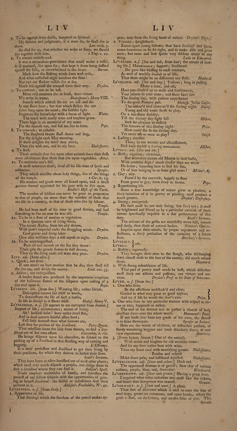 5. To be exempt from death, temporal or fpiritual. My ftatutes and judgments, if a man do, he fliall live in them. Lev. xviii. 5. He died for us, that whether wc wake or fleep, we fliould live together with him. 1 The/, v. 10. 6. To remain undeftroyed. It was a miraculous providence that could make a veffel, fo ill manned, live upon fea ; that kept it from being dallied againft the hills, or overwhelmed in the deeps. Burnet. Mark how the fhifting winds from welt arife. And what colleXed night involves the Ikies ! Nor can our lhaken veilels live at fea. Much lefs againft the tempeft force their wray. Dry den. 7. To continue; not to be loft. Mens evil manners live in brafs, their virtues We write in water. Shakefpeare’s Henry VIII. Sounds which addrefs the ear are loft and die In one Ihort hour; but that which ftrikes the eye Lives long upon the mind ; the faithful fight Engraves the knowledge with a beam of light. Watts. The tomb writh manly arms and trophies grace. There high in air memorial of my name Fix the fmooth oar, and bid me live to fame. Pope. 8. To converfe; to cohabit. The lhepherd fwains jfhall dance and fing. For thy delight each May morning. If thefe delights thy mind may move. Then live with me, and be my love. Shakefpeare. g. To feed. Thofe animals that live upon other animals have their flefh more alkalefcent than thofe that live upon vegetables. Arbut. 10. To maintain one’s felf. A moft notorious thief; lived all his life-time of fpoils and robberies. Spenfer. They which minifter about holy things, live of the things of the temple. I Cor. ix. 13. His treafure and goods were all feized upon, and a fmall portion thereof appointed for his poor wife to live upon. Knolles’s Hijl. of the Turks. The number of foldiers can never be great in proportion to that of people, no more than the number of thofe that are idle in a country, to that of thofe who live by labour. Temple. He had been moft of his time in good fervice, and had fomething to live on now he was old. Temple. 11. To be in a ftate of motion or vegetation. In a fpacious cave of living ftone, The tyrant fEolus, from his airy throne. With pow’r imperial curbs the ftruggling winds. Dryden. Cool groves and living lakes Give after toilfome days a foft repofe at night. Dryden. 11. To be unextinguifhed. Pure oil and incenfe on the fire they throw : Thefe gifts the greedy flames to duft devour, Then on the living coals red wine they pour. Dryden. Live. adj. [from alive.] 1. Quick; not dead. If one man’s ox hurt another that he die, they fliall fell the live ox, and divide the money. Exod. xxi. 35.. 2. AXive ; not extinguifhed. A louder found was produced by the impetuous eruptions of the halituous flames of the faltpetre upon cafting of a live coal upon it. Boyle. Li'veless. adv. [from live.] Wanting life; rather Iifelefs. Defcription cannot fuit itfelf in words, To demonftrate the life of fuch a battle. In life fo livelefs as it fhews itfelf. Shakef. Henry V. Livelihood, n.f. [It appears to me corrupted from livelode.J Support of life ; maintenance ; means of living. Ah ! lucklefs babe ! born under cruel ftar. And in dead parents baleful alhes bred ; Full little weeneft thou what forrows are. Left thee for portion of thy livelihood. Fairy Queen. That rebellion drove the lady from thence, to find a live¬ lihood out of her own eftate. Clarendon, b. viii. picking up of a livelihood in that ftrolling way of canting and begging. _ _ L’EJlrange. It is their profeflion and livelihood to get their living by thofe practices, for which they deferve to forfeit their lives. South’s Sermons. They have been as often banifhed out of moft other places; which muft very much difperfe a people, and oblige them to feek a livelihood where they can find it. Addifon's Spelt. Trade employs multitudes of hands, and furnifhes the pooreft of our fellow fubjeXs with the opportunities of gain¬ ing an honeft livelihood: the Ikilful or induftrious find their account in it. Addifon's Freeholder, N-’. 42. Liveliness, n.f [from lively,] I. Appearance of life. That livelinefs which the freedom of the pencil makes ap¬ pear, may Peem the living hand of nature. Dryden s Dufref 2. Vivacity ; fprightlinefs. Extravagant young fellows, that have livelinefs and fpirit, come fometimes to be fet right, and fo make able and great men; but tame and low fpirits very feldom attain to any thing. Locke on Education. LFv elode. n.f. [live and lode, from lead; the means of lead¬ ing life.] Maintenance; fupport; livelihood. She gave like blefling to each creature. As well of worldly livelode as of life. That there might be no difference nor ftrife. HuLlerd. Li'velonG. adj. [live and long.] Tedious; long in palling. Many a time, and oft. Have you climb’d up to walls and battlements. Your infants in your arms; and there have fate The livelong day, with patient expectation To fee great Pompey pals. - Shakefp. Julius Ccefar. The obfeur’d bird clamour’d the livelong night. Shakef. Young and old come forth to play. On a lun-Ihine holiday, rill the livelong day-light fail. Milton. Seek for pleafure to deftroy The forrows of this livelong night. Prior. How could Ihe fit the livelong day. Yet never afk us once to play? Swift. 2. Lafting; durable. I hou, in our wonder and aftoniftiment, Haft built thyfelf a livelong monument. Alllton, Li'v ELY. adj. [live and liked] 1. Brilk; vigorous; vivacious. But wherefore comes old Manoa in fuch hafte, With youthful fteps ? much livelier than ere while He feems ; fuppofing here to find his fon, Or of him bringing to us fome glad news ? Milton’s Ag. 2. Gay; airy. Form’d by thy converfe, happily to fleer From grave to gay, from lively to fevere. Pope. 3. Reprefenting life. Since a true knowledge of nature gives us pleafure, a lively imitation of it in poetry or painting muft produce a much greater. Dryden’s Dufrefnoy. 4. Strong ; energetick. His faith muft be not only living, but lively too ; it muft be brightened and ftirred up by a particular exercife of thofe virtues fpecifically requifite to a due performance of this duty. South’s Sermons. The colours of the prifm are manifeftly more full, intenfe and lively, than thofe of natural bodies. Newton's Opticks. Imprint upon their minds, by proper arguments and re¬ flexions, a lively perfuafion of the certainty of a future ftate. Atterburf s Sermons. Li'velily. 1 , r , t adv. Li'vely. ) 1. Brilkly; vigoroufly. They brought their men to the flough, who difeharging lively alrnoft clofe to the face of the enemy, did much amaze them. Hayward. 2. With ftrong refemblance of life. That part of poetry muft needs be beft, which deferibes moft lively our aXions and paffions, our virtues and our vices. Dryden’s Pref. to his State of Innocence. Li'ver. n.f. [from live.] 1. One who lives. Be thy affeXions undifturb’d and clear. Guided to what may great or good appear, And try if life be worth the liver’s care. Prior. 2. One who lives in any particular manner with refpeX to vir¬ tue or vice, happinefs or mifery. The end of his defcent was to gather a church of holy chriftian livers over the whole world. Hammond's Fund. If any loofe liver have any goods of his own, the fheriff is to feize thereupon. Spenfer on Ireland. Here are the wants of children, of diftraXed perfons, of fturdy wandering beggars and loofe diforderly livers, at one view reprefented. Atterlmry. With mirth and laughter let old wrinkles come: And let my liver rather heat with wine, Than my heart cool with mortifying groans. Shakefpeare. Reafon and refpeX Make livers pale, and luftihood dejeXed. Shakefpeare. Li'vercolour. adj. [liver and colour.] Dark red. The uppermoft ftratum is of gravel; then clay of various colours, purple, blue, red, livercolour. Woodward. Li'vergrown. adj. [liver and grozvn.] Having a great liver. I inquired what other cafualties was moft like the rickets, and found that livergrown was neareft. Graunt. Li'verwort. n.f. [liver and wort.] A plant. That fort of liverwort which is ufed to cure the bite of mad dogs, grows on commons, and open heaths, where the grafs is Ihot, on declivities, and on the iides of pits. This lpreads 7or. | c