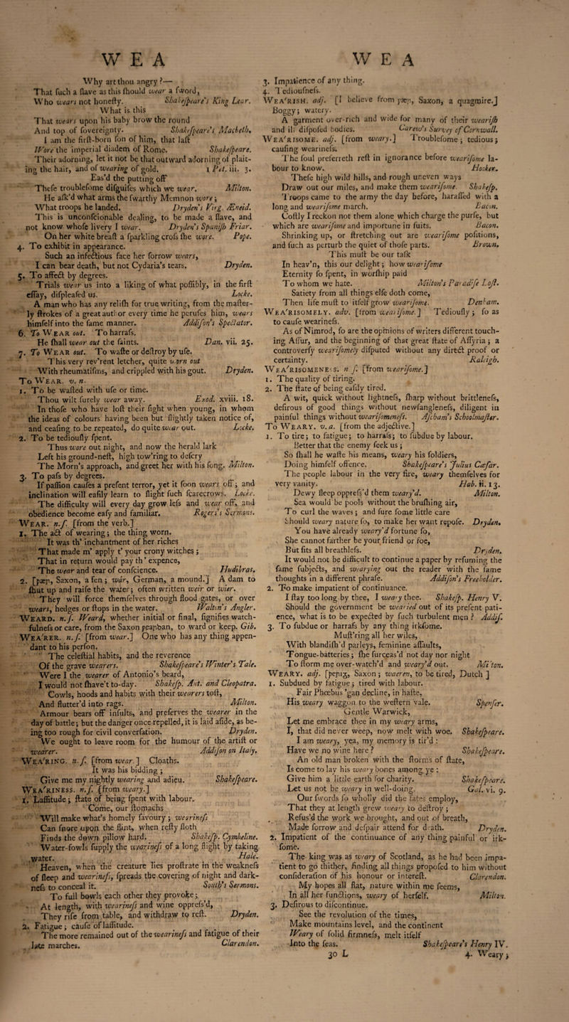 Why art thou angry ?— That fuch a flave as this fhould wear a fword, Who wears not honefty. Shakefpeare's King Lear. What is this That wears upon his baby brow the round And top of fovereignty. Shakefpeare s Macbeth. I am the firft-born fon of him, that Iaft Wore the imperial diadem of Rome. Shakefpeare. Their adorning, let it not be that outward adorning of plait¬ ing the hair, and of wearing of gold. l Pet. iii. 3. Eas’d the putting off Thefe troublefome difguifes which we wear, Milton. He afk’d what arms the fwarthy Memnon wore; What troops he landed. Pry den's Png, JEntid. This is unconfcionable dealing, to be made a flave, and not know whofe livery I wear. Dry den’s Spanijh Friar. On her white bread a fparkling crofs fhe wore. Pope. 4. To exhibit in appearance. Such an infectious face her forrow wearsy I can bear death, but not Cydaria’s tears, Dryden. 5. To affedl by degrees. Trials wear us into a liking of what poffibly, in the firft effay, difpleafed us. Locke. A man who has any relifh for true writing, from themafter- ly ftrokes of a great author every time he perufes him, wears himfelf into the fame manner. Addifons Spectator. 6. To Wear out. Toharrafs, He (hall wear out the faints. Dan. vii. 25. 7. To Wear out. To wafte or deflroy by ufe. This very rev’rent letcher, quite v.orn out With rheumatifms, and crippled with his gout. Dryden. To Wear. v.n. 1. To be wafted with ufe or time. Thou wilt furely wear away. Exod. xviii. 18. In thofe who have loft their fight when young, in whom the ideas of colours having been but flightly taken notice of, and ceaftng to be repeated, do quite wear out. Locke. 2. To be tedioufly fpent. Thus wore out night, and now the herald lark Left his ground-neft, high tow’ring to defery The Morn’s approach, and greet her with his fong. Milton. 3. To pafs by degrees. If paffion caufes a prefent terror, yet it foon wears off; and inclination will eafily learn to flight fuch fcarecrows. Locke. The difficulty will every day grow lefs and wear off, and obedience become eafy and familiar. Rogers’s Sermons. Wear. n.f. [from the verb.] 1. The a£t of wearing; the thing worn. It was th’ inchantment of her riches That made m’ apply t’ your crony witches ; That in return would pay th ’ expence, Theztwrand tear of confcience. Hudilras. 2. [paep, Saxon, a fen; war, German, a mound.] Adam to fhut up and raife the water; often written weir or wier. They will force themfelves through flood gates, or over wears, hedges or flops in the water. Walton's Angler. Weard. n.f. IVeard, whether initial or final, fignifies watch- fulnefs or care, from the Saxon peajiban, to ward or keep. Gib. Wea'rer. n.f [from wear.] One who has any thing appen¬ dant to his perfon. ' The celeftial habits, and the reverence Of the grave wearers. Shakefpeare's Winter's Tale. Were I the wearer of Antonio’s beard, I would not fhave’t to-day. Shakefp. Ant. and Cleopatra. Cowls, hoods and habits with their wearers toft, And flutter’d into rags. Milton. Armour bears off infults, and preferves the wearer in the day of battle; but the danger once repelled, it is laid afide, as be¬ ing too rough for civil converfation. Dryden. We ought to leave room for the humour of the artift or wearer. Addfon on Italy. Wea'ring. n.f. [from wear. ] Cloaths. It was his bidding ; Give me my nightly wearing and adieu. Shakefpeare. Weariness, n.f. [from weary.] 1. Laffitude; ftate of being fpent with labour. Come, our ftornachs Will make what’s homely favoury ; wearinefs Can fnore tupon the flint, when refty floth Finds the down pillow hard. Shakefp. Cymbeline. Water-fowls fupply the wearinef of a long flight by taking water. Hale. Heaven, when the creature lies proftrate in the weaknefs of fleep and wearinef, fpreads the covering of night and dark- nefs to conceal it. South's Sermons. To full bowls each other they provoke; At length, with wearinefs and wine opprefs’d, They rife from table, and withdraw to reft. Dryden. 2. Fatigue; caufe of laffitude. The more remained out of the wearinefs and fatigue of their late marches. Clarendon. 3. Impatience of any thing. 4. Tedioufnefs. Wea'rish. adj. [I believe from paeji, Saxon, a quagraire.J Boggy; watery. A garment over-rich and wide for many of their wearifh and ill difpofed bodies. Carew's Survey of Cornwall. Wea'risome. adj. [from weary.] 1 roublefome ; tedious; caufing wearinefs. The foul preferreth reft in ignorance before wearifome la¬ bour to know. Hooker. Thefe high wild hills, and rough uneven ways Draw out our miles, and make them wearifome. Shakefp. Troops came to the army the day before, haraffed with a long and wearijome march. Bacon. Coftly I reckon not them alone which charge the purfe, but which are wearifome and importune in fuits. Bacon. Shrinking up, or ftretching out are wearifome pofitions, and fuch as perturb the quiet of thofe parts. Brown, This mult be our talk In heav’n, this our delight; how wearifome Eternity fo fpent, in worfhip paid To whom we hate. Milton's Paradfe Lojl. Satiety from all things elfe doth come, Then life muft to itfelfgrow zvearijome. Denham. We a'risomely. adv. [from weai ifome.] Tedioufly; fo as to caufe wearinefs. As of Nimrod, fo are the opinions of writers different touch¬ ing Affur, and the beginning of that great ftate of Aflyria ; a controversy wearifomely difputed without any dirtdt proof or certainty. Raleigh. Wea'risome neks, n.f [from wearifome.] 1. The quality of tiring. 2. The ftate q.f being eafily tired. A wit, quick without lightnefs, fbarp without brittlenefs, defirous of good things without newfanglenefs, diligent in painful things without wearijomenefs. Afchams Schoolmajhr. To Weary, v. a. [from the adjedtive.] 1. To tire; to fatigue; toharrafs; to fubdue by labour. Better that the enemy feek us ; So lhall he wafte his means, weary his foldiers. Doing himfelf offence. Shakefpeare's 'Julius Ccsfar. The people labour in the very fire, weary themfelves for very vanity. Hab.i'1,13. Dewy fleep opprefs'd them weary d. Milton. Sea would be pools without the brufhing air, To curl the waves; and fure fome little care Should weary nature fo, to make her want repofe. Dryden. You have already weary d fortune fo, She cannot farther be your friend or foe, But fits all breathlefs. DrAen, It would not be difficult to continue a paper by refuming the fame fubjedts, and wearying out the reader with the fame thoughts in a different phrafe. Addifon's Freeholder. 2. To make impatient of continuance. I flay too long by thee, I wea>y thee. Shakefp. Henry V. Should the government be wearied out of its prefent pati¬ ence, what is to be expected by fuch turbulent men ? Addif. 3. To fubdue or harrafs by any thing irkfome. Muft’ring all her wiles, With blandifb’d parleys, feminine affaults. Tongue-batteries; fhe furceas’d not day nor night To florm me over-watch’d and weary'd out. Miton. Weary, adj. [pejug, Saxon; wacren, to be tired, Dutch ] 1. Subdued bv fatigue; tired with labour. j O 7 Fair Phoebus ’gan decline, in hafte. His weary waggon to the weffern vale. Spenfer. Gentle Warwick, Let me embrace thee in my weary arms, I, that did never weep, now melt with woe. Shakefpeare. I am weary, yea, my memory is tir’d : Have we no wine here ? Shakefpeare. An old man broken with the ftorms of ftate, Is come to lay his weary bones among ye : Give him a little earth for charity. Shakefpeare. Let us not be weary in well-doing. Gal. vi. 9. Our fvvords fo wholly did the fates employ. That they at length grew weary to deftroy; Refus’d the work we brought, and out of breath, Made forrow and Jefpair attend for d.ath. Dryden. 2. Impatient of the continuance of any thing painful or irk¬ fome. The king was as weary of Scotland, as he had been impa¬ tient to go thither, finding all things propofed to him without confideration of his honour or intereft. Clarendon. My hopes all flat, nature within me feems, In all her functions, weary of herfelf. Milton. 3. Defirous to difeontinue. See the revolution of the times, Make mountains level, and the continent Weary of folid firmnefs, melt itfelf Into the (eas. Shakefpeare's Henry IV.