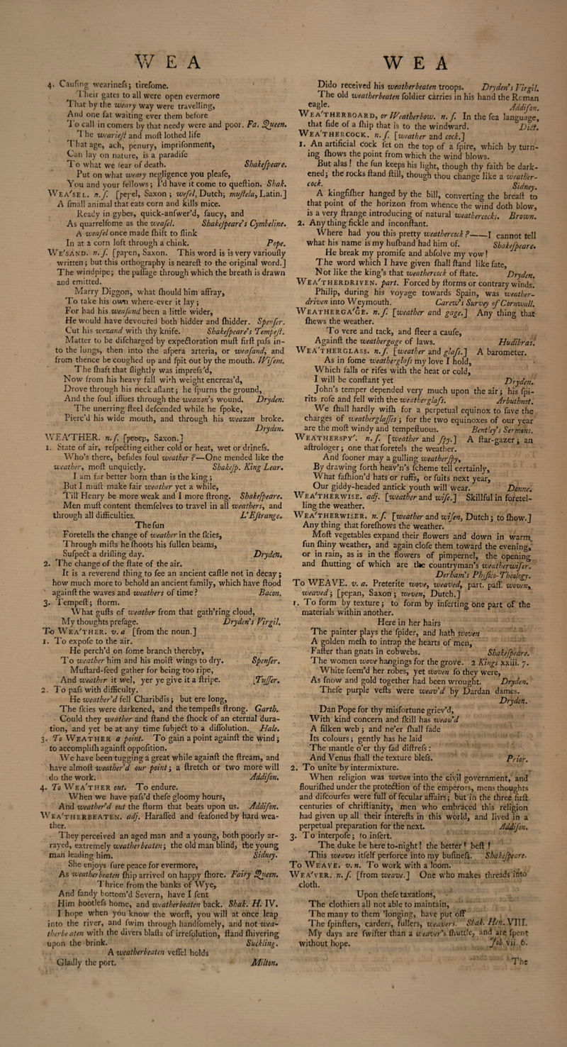 4. Caufin g wearinefs; tirefome. ' I heir gates to all were open evermore I hat by the weary way were travelling, And one fat waiting ever them before To call in coiners by that needy were and poor. Fa. Lfueen. The wcariejl and mod lothed life That age, ach, penury, imprifonment, Can lay on nature, is a paradife To what we lear of death. Shakefpeare. Put on what weary negligence you pleafe. You and your fellows; I’d have it come to queftion. Shak. Wea'sel. n.f. [pej-el, Saxon; we/el, Dutch; mujlela, Latin.] A fmall animal that eats corn and kills mice. Ready in gybes, quick-anfwer’d, faucy, and As quarrelfome as the weafel. Shakejpeare s Cymleline. A weafel once made fhift to fiink In at a corn loft through a chink. Pope. We'sand. a. J. [payen, Saxon. This word is is very varioufly written ; but this orthography is neareft to the original word.] The windpipe; the paffage through which the breath is drawn and emitted. Marry Diggon, what fhould him affray. To take his own where-ever it lay; For had his weafund been a little wider. He would have devoured both hidder and (hidder. Spenfer. Cut his wezand with thy knife. Shakefpeare’s Tempejl. Matter to be difcharged by expeToration mu ft firft pafs in¬ to the lungs, then into the afpera arteria, or weafand, and from thence be coughed up and fpit out by the mouth. iVifem. The fhaft that {lightly was imprefs’d, Now from his heavy fall wbh weight encreas’d. Drove through his neck aflant; he fpurns the ground. And the foul iflues through the weazon’s wound. Dryden. The unerring fteel defcended while he fpoke, Pierc’d his wide mouth, and through his weazon broke. Dryden. WEA'THER. n.f. [pebep, Saxon.] 1. State of air, refpedting either cold or heat, wet or drinefs. Who’s there, befides foul weather ?—One mended like the weather, moft unquietly. Shakefp. King Lear. J am far better born than is the king; But I muft make fair weather yet a while, Till Henry be more weak and I more ftrong. Shakefpeare. Men muft content themfelves to travel in all weathers, and through all difficulties. L’Eftrange. The fun Foretells the change of weather in the fkies. Through mifts he fhqots his fullen beams, Sufpeci a drilling day. Dryden. 2. The change of the ftate of the air. It is a reverend thing to fee an ancient caftle not in decay; how much more to behold an ancient family, which have flood againft the waves and weathers of time? Bacon. 3. Tempeft; ftorm. What gufts of weather from that gath’ring cloud, My thoughts prefage. Dryden's Virgil. T-o Wea'ther. v. a [from the noun.] 1. To expofe to the air. He perch’d on fome branch thereby. To weather him and his moift wings to dry. Spcnfer. Muftard-feed gather for being too ripe, And weather it wel, yer ye give it a ftripe. puffer. 2. To pafs with difficulty. He weather'd fell Charibdis; but ere long, The fkies were darkened, and the tempefts ftrong. Garth. Could they weather and ftand the (hock of an eternal dura¬ tion, and yet be at any time fubjeeft to a diflolution., Hale. 3. To Weather a point. To gain a point againft the wind; to accomplifh againft oppofition. We have been tugging a great while againft the ftream, and have aim oft weather'd our point; a ftretch or two more will do the work. Addifon. 4. To Wea'ther out. To endure. When we have pafs’d thefe gloomy hours, And iveather’'d out the ftorm that beats upon us. Addifon. Wea'therbeaten. adj. Haraffed and feafoned by hard wea¬ ther. They perceived an aged man and a young, both poorly ar¬ rayed, extremely weatherbeaten •> the old man blind, the young man leading him. Sidney. She enjoys fure peace for evermore. As weatherbeaten fhip arrived on happy fhore. Fairy Sateen. Thrice from the banks of Wye, And fandy bottom’d Severn, have I fent Him bootlefs home, and weatherbeaten back. Shak. H. IV. I hope when you know the worft, you will at once leap into the river, and fwim through handfomely, and not wea¬ therbeaten with the divers blafts of irrefolution, ftand fhivering upon the brink. Suckling. A weatherbeaten vcffcl holds Gladly the port. Milton. Dido received his weatherbeaten troops. Dryden’s Virgil. I he old weatherbeaten foldier carries in his hand the Reman _ eaS|e* Addifon. Wea rHERBOARD, or JVcatherbow. n.f. In the fea language, that fide of a fhip that is to the windward. Diet. W^ea thercock. n. f [weather and cock.] 1. An artificial cock fet on the top of a fpire, which by turn- ing fhows the point from which the wind blows. But alas ! the fun keeps his light, though thy faith be dark¬ ened; the rocks ftand ftill, though thou change like a weather- C0C^\ • rn. Sidney. A kingnfher hanged by the bill, converting the breaft to that point of the horizon from whence the wind doth blow, is a very ftrange introducing of natural weathercocks. Brown. 2. Any thing fickle and inconftant. Where had you this pretty weathercock ?-1 cannot tell what his name is my hufband had him of. Shakefpeare. He break my promife and abfolve my vow! The word which I have given fhall ftand like fate, Not like the king’s that weathercock of ftate. Dryden. Wea'therdriven. part. Forced by (forms or contrary winds. Philip, during his voyage towards Spain, was weather- driven into Weymouth. Carew's Survey of Cornwall. Weatherga'ge. n. f. [weather end gage.] Any thing that (hews the weather. To vere and tack, and fleer a caufe, Againft the weathergage of laws. Hudibras '. Weatherglass, n.f. [weather and glkfs.] A barometer. As in fome weatherglafs my love I hold. Which falls or rifes with the heat or cold, I will be conftant yet. Dryden. _ John’s temper depended very much upon the air; his fpi- rits rofe and fell with the weatherglafs. Arbuthnot. We fhall hardly wifh for a perpetual equinox to fave the charges of weatherglajfes ; for the two equinoxes of our year are the moft windy and tempeftuous. Bentley’s Sermons. Weatherspy'. n.f. [weather and fpy.] A ftar-gazer; an aftrologer; one that foretels the weather. And fooner may a gulling weatherfpy, By drawing forth heav’n’s fcheme tell certainly, What fafhion’d hats or ruffs, or fuits next year. Our giddy-headed antick youth will wear. Donne. Wea'therwise. adj. [weather and wife.] Skillful in foretel¬ ling the weather. Wea'therwise r. n.f. [weather and wifen, Dutch; to fhow.j Any thing that forefhows the weather. Moft vegetables expand their flowers and down in warm, fun fhiny weather, and again clofe them toward the evening, or in rain, as is in the flowers of pimpernel, the opening and (hutting of which are the countryman’s weatherwifer. Derham's Phyfico-Thcology. To WEAVE, v. a. Preterite wove, weaved, part. paff. woven, weaved; [pepan, Saxon ; weven, Dutch.] r. To form by texture; to form by inferting one part of the materials within another. Here in her hairs The painter plays the fpider, and hath woven A golden me(h to intrap the hearts of men, Fafter than gnats in cobwebs. Shakefpeare. The women wove hangings for the grove. 2 Kings xxiii. 7. White feem’d her robes, yet woven fo they were, As fnow and gold together had been wrought. Dryden. Thefe purple vefts were weav'd by Dardan dames. Dryden. Dan Pope for thy misfortune griev’d. With kind concern and (kill has weav’d A filken web; and ne’er (hall fade Its colours ; gently has he laid The mantle o’er thy fad diftrefs : And Venus (hall the texture blefs. Prior. 2. To unite by intermixture. When religion was woven into the civil government, and flourilhed under the prote&ion of the emperors, mens thoughts and difeourfes were full of fecular affairs; but in the three firft: centuries of chriftianity, men who embraced this religion had given up all their interefts in this world, and lived in a perpetual preparation for the next. Addifon. 3. To interpofe; to infert. The duke be here to-night! the better ! beft ! This weaves itfelf perforce into my bufinefs. Shakefpeare. To Weave, v.n. To work with a loom. Wea'ver. n. f. [from weave.] One who makes threads into cloth. Upon thefe taxations. The clothiers all not able to maintain, The many to them ’longing, have put off The fpinfters, carders, fullers, weavers. Shak. Hen. VIII, My days are fwifter than a weaver’s (buttle, and are fpent without hope. job vii. 6. The Milton.