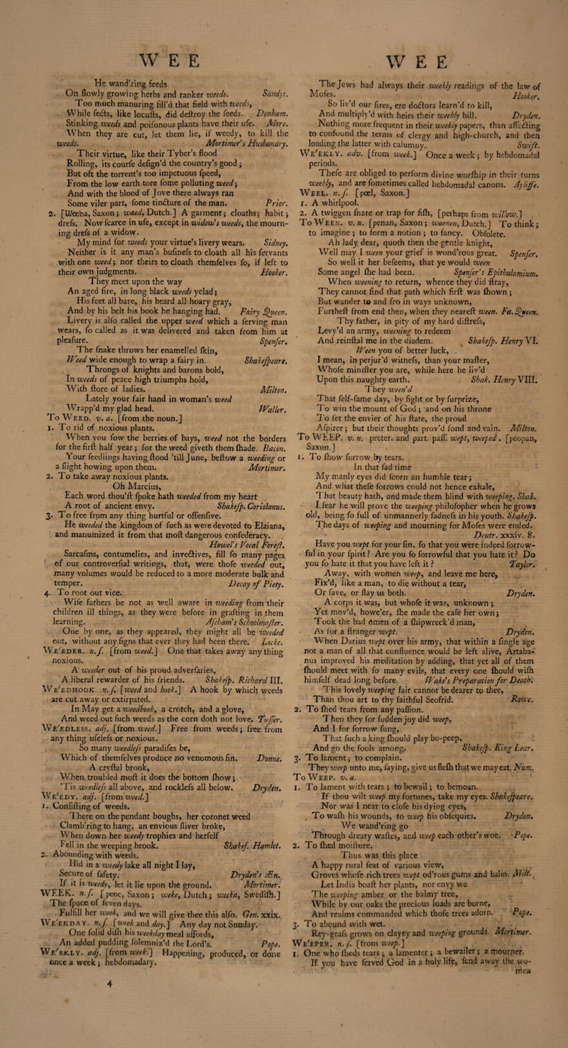 He wand’ring feeds On flowly growing herbs and ranker weeds. Sandys. Too much manuring fill’d that field with weeds. While feds, like locufts, did deftroy the feeds. Denham. Stinking weeds and poifonous plants have their ufe. Mere. When they are cut, let them lie, if weedy, to kill the weeds. Mortimer s Husbandry. Their virtue, like their Tyber’s flood Rolling, its courfe defign’d the country’s good ; But oft the torrent’s too impetuous fpeed. From the low earth tore fome polluting weed-. And with the blood of Jove there always ran Some viler part, fome tin&ure of the man. Prior. 2. [UJceba, Saxon; waed, Dutch.] A garment; cloaths; habit; drefs. Now fcarce in ufe, except in widow's weeds, the mourn¬ ing drefs of a widow. My mind for weeds your virtue’s livery wears. Sidney. Neither is it any man’s bufinefs to cloath all his fervants with one vjeed; nor theirs to cloath themfelves fo, if left to their own judgments. Hooker. They meet upon the way An aged fire, in long black weeds yclad; His feet all bare, his beard all hoary gray, And by his belt his book he hanging had. Fairy Queen. Livery is alfo called the upper weed which a ferving man wears, fo called as it was delivered and taken from him at pleafure. Spenfer. The fnake throws her enamelled (kin. Weed wide enough to wrap a fairy in. Shakefpeare. Throngs of knights and barons bold. In weeds of peace high triumphs hold, With ftore of ladies. Milton. Lately your fair hand in woman’s weed Wrapp’d my glad head. Waller. To Weed. v.a. [from the noun.] 1. To rid of noxious plants. When you fow the berries of bays, weed not the borders for the firft half year; for the weed giveth them (hade. Bacon. Your feedlings having flood ’till June, bellow a weeding or a flight howing upon them. Mortimer. 2. To take away noxious plants. Oh Marcius, Each word thou’fl fpoke hath weeded from my heart A root of ancient envy. Shakefp. Coriolanus. 3. To free from any thing hurtful or ofFenfive. He weeded the kingdom of fuch as were devoted to Elaiana, and manumized it from that mod dangerous confederacy. Howel’s Vocal Forejl. Sarcafms, contumelies, and inve&ives, fill fo many pages of our controverfial writings, that, were thofe weeded out, many volumes would be reduced to a more moderate bulk and temper. Decay of Piety. 4. To root out vice. Wife fathers be not as well aware in vjc'eding from their children ill things, as they were before in grafting in them learning. JJfchain s Schoolmajler. One by one, as they appeared, they might all be ziseeded out, without any figns that ever they had been there. Locke. We'eder. n.f. [from weed.] One that takes away anything noxious. A wceder out of his proud adverfaries, A liberal rewarder of his friends. Shakefp. Richard III. We'edhook. n.f [weed and hook.] A hook by which weeds are cut away or extirpated. In May get a weedhook, a crotch, and a glove, And weed out fuch weeds as the corn doth not love. Duffer. We'edless. adj. [from weed.] Free from weeds; free from any thing ufelefs or noxious. So many weedlefs paradifes be, Which of themfelves produce no venomous fin. Donne. A cryflal brook. When troubled moll it does the bottom fhow; ’Tis weedlefs all above, and rocklefs all below. Dryden. We'edy. adj. [from weed.] >. Confifling of weeds. There on the pendant boughs, her coronet weed Clamb'ring to hang, an envious fliver broke, When down her weedy trophies and herfelf Fell in the weeping brook. Shake/. Hamlet. 2. Abounding with weeds. Hid in a weedy lake all night I lay, Secure of fafety. Dryden's /En. If it is weedy, let it lie upon the ground. Mortimer. WEEK. n.f. [ peoc, Saxon ; weke, Dutch; weeka, Swcdifh.] The fpace of feven days. fulfill her week, and we will give thee this alfo. Gen. xxix. We'ekday. n.J [week and day.] Any day not Sunday. One folid difh his weekday meal affords. An added pudding folemniz’d the Lord’s. Pope. Wf/ekly. adj. [from week.] Happening, produced, or done once a week; hebdomadary. The Jews had always their weekly readings of the law of Mofes. . , Hooker. So liv’d our fires, ere do£lors learn’d to kill, And multiply’d with heirs their weekly bill. Dryden. Nothing more frequent in their weekly papers, than affeding to confound the terms of clergy and high-church, and then loading the latter with calumnyj Swift. Weekly, adv. [from week.] Once a week; by hebdomadal periods. Thefe are obliged to perform divine worfhip in their turns weekly, and are fometimes called hebdomadal canons. Jylijfe. Weel. n.f. [peel, Saxon.] 1. A whirlpool. 2. A twiggen fnare or trap for fifh, [perhaps from zvillow.] ToWeen. v.n. [penan, Saxon ; waenen, Dutch.] To think; to imagine ; to form a notion ; to fancy. Obfolete. Ah lady dear, quoth then the gentle knight. Well may I ween your grief is wond’rous great. Spenfer. So well it her befeems, that ye would ween Some angel (he had been. Spenfer’s Epithalamium. When weening to return, whence they did flray, They cannot find that path which firft was fhown ; But wander to and fro in ways unknown, Furtheft from end then, when they neareft ween. Fa.Queen. Thy father, in pity of my hard diftrefs, Levy’d an army, weening to redeem And reinftal me in the diadem. Shakefp. Henry VI. Ween you of better luck, I mean, in perjur’d witnefs, than your mafter, Whofe minifter you are, while here he liv’d Upon this naughty earth. Shak. Henry VIII. T hey ween'd That felf-fame day, by fight or by furprize. To win the mount of God ; and on his throne To fet the envier of his ftate, the proud Afpirer; but their thoughts prov’d fond and vain. Milton. To WEEP. v. n. preter. and part. pafl*. wept, wceped . [peopan, Saxon.] 1. To fhow forrow by tears. In that fad time My manly eyes did fcorn an humble tear; And what thefe forrows could not hence exhale. That beauty hath, and made them blind with weeping. Shak. I.fear he will prove the weeping philofopher when he grows old, being fo full of unmannerly fadnefs in his youth. Shakefp. The days of weeping and mourning for Mofes were ended. Dcutr. xxxiv. 8. Have you wept for your fin, fo that you were indeed forrow- ful in your fpirit? Are you fo forrowful that you hate it? Do you fo hate it that you have left it ? Taylor. Away, with women weep, and leave me here. Fix’d, like a man, to die without a tear. Or fave, or flay us both. Dryden. A corps it was, but whofe it was, unknown ; Yet mov’d, howe’er, fhe made the cafe her own; Took the bad omen of a fhipwreck'd man, As for a ftranger wept. Dryden. When Darius wept over bis army, that within a fingle age not a man of all that confluence would be left alive, Artaba- nus improved his meditation by adding, that yet all of them fhould meet with fo many evils, that every one fhould wifti hirnfelf dead long before. Wake's Preparation for Death. This lovely weeping fair cannot be dearer to thee. Than thou art to thy faithful Seofrid. Rozie. 2. To flied tears from any paffion. Then they for fudden joy did weep. And I for forrow fung, That fuch a king fhould play bo-peep. And go the fools among. Shakefp. King Lear. 3. To lament; to complain. They weep unto me, faying, give usflefhthatwe may eat. Num. To Weep. v. a. 1. To lament with tears ; to bewail; to bemoan. If thou wilt weep my fortunes, take my eyes. Shakefpeare. Nor was I near to clofe his dying eyes. To wafh his wounds, to weep his obfequies. Dryden. We wand’ring go Through dreary waftes, and weep each other’s woe. Pope. 2. To fhed moifture. Thus was this place A happy rural feat of various view. Groves whofe rich trees zvept od’rous gums and balm. Milt, Let India boaft her plants, nor envy we The weeping amber or the balmy tree, While by our oaks the precious loads are borne. And realms commanded which thofe trees adorn. Pope. 3. To abound with wet. Rey-grafs grows on clayey and weeping grounds. Mortimer. We'eper. n.f. [from weep.] 1. One who fheds tears ; a lamenter; a bewailer; a mourner. If you have ferved God in a holy life, fend away the vvo- 4