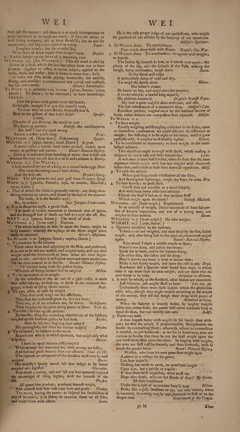 mct\ and the weepers: tell them it is as much intempefance to weep too much as to laugh too much : if thou art alone, or with fitting company, die as thou fhould’ft; but do not die impatiently, and like a fox catched in a trap. ’Taylor. Laughter is eafy ; but the wonder lies* What ftofe of brine fupply’d the weeper's eyes. Dryden. 2. A white border on the fleeve ot a mourning coat. Wti t:k 1 sh. adj. [See Wearish.J 1 his old word is ufed by A foam in a fenfe which the lexicographers feem not to have known. Applied to taltes, it means infipid; applied to the body, weak and wafhv : here it feems to mean four; furly. A voice not foft, weak, piping, womanifh; but audible, ftrong, and manlike: a countenance not weerijh and crabbed, but fair and comely. Afcbanis Schoolmajler. IoWeet. v.n. preterite Wot, or wote. [pitan, Saxon ; weten, Dutch.J 1 o know ; to be informed ; to have knowledge. Obfolete. Him the prince with gentle court did board ; Sir knight, mought I of you this court’fy read, To weet why on your Afield, fo goodly fcor'd, Bear ye the picture of that lady’s head ? Spenfer. I bind, On pain of punifhment, the world to weet Welland up peerlefs. Shakefp. Ant. and Cleopatra. But well I weet thy cruel wrong Adorns a nobler poet’s fong. Prior. We'etless. adj. [from weet.] Unknowing. Spenfer. We'evil. n.f. [pipe!, Saxon; vevel. Dutch.] A grub. A worm called a weevil, bred under ground, feedeth upon roots; as parfnips and carrots. Bacons NaturalHijlory. Corn is fo innocent from breeding of mice, that it doth not produce the very weevils that live in it and confume it. Bentity. We'ezel n.f, [See Weasel.] i fuck melancholy out of a fong, as a weazel fucks eggs. Shak. The corn-devouring weezel here abides. And the wife ant. Dryden's Georg. Weft. The old preterite and part. paff from To wave. Spenf. Weft. n.f. [guaive, French; vofa, to wander, Iflandick; vagus, Latin. ] 1. That of which the claim is generally waved ; any tiling wan¬ dering without an owner, and feized by the lord of themanour. His horfe, it is the herald’s weft; No, ’tis a mare. Ben. Jobnfon's Undenvoods. 2. It is in Bacon iorwaft, a gentle blaft. The fmell of violets exceedeth in fweetnefs that of fpices, and the ftrongeft fort of fmells are beft in a weft afar off. Bac. WEFT. n.f. [pepta, Saxon.] The woof of cloth. We'etage. n. f. [from weft.] Texture. The whole mufcles, as they lie upon the bones, might be truly tanned; whereby the weft age of the fibres might more eafily be obferved. Grew's Mufetum. To Weigh, v. a. [poejan, Saxon ; weyhen, Dutch.] i; To examine by the balance. Earth taken from land adjoining to the Nile, and preferved, fo as not to be wet nor wafted, and weighed daily, will not alter weight until the feventeenth of June, when the river begin- neth to rife ; and then it will grow more and more ponderous, ’till the river cometh to its height. Bacon's Natural Hijlory. Th’ Eternal hung forth his golden feales, Wherein all things created firft he weigh'd. Milton. 2. To be equivalent to in weight. By the exfuefion of the air out of a glafs-veflel, it made that veffel take up, or fuck up, to fpeak in the common lan¬ guage, a body wAgh ng divers ounces. Boyle. 3. To pay, allot, or take by weight. They that muft weigh out my afflictions, They that my truft muft grow to, live not here ; They are, as all my comforts are, far hence. Shnkefpeare. They weighed for my price thirty pieces of iilver. Zech. xi. 4. To raife ; to take up the anchor. Barbarofla, ufingthis exceeding cheerfulnefs of his foldiers, weighed up the fourteen gallies he had funk. Knolles. Here he left me, ling’ring here delay’d His parting kifs, and there his anchor weigh'd. Dryden. 5. To examine ; to balance in the mind. Regard not who it is which fpeaketh, but weigh only what is fpoken. Hooker. I have in equal balance juftly weigh'd What wrongs our arms may do, what wrongs we fufter, And find our griefs heavier than our offences. Shak. U. IV. The ripenefs or unripenefs of the occafion muft ever be well weighed.  Bacon. His majefty’s fpeedy march left that defign to be better weighed and digefted. Clarendon. You chofe a retreat, and not ’till you had maturely weighed the advantages of rifing higher, with the hazards of the fall. Dryden. All grant him prudent; prudence intereft weighs, And intereft bids him feek your love and praife. Dryden. The mind, having the power to fufpend the fatisfa&ion of any of its defires, is at liberty to examine them on all Tides, and weigh them with others. Locke. lie is the only proper judge of our perfections, who weight the goodnefs of our aChons by the fincerity of our intentions. Addifon's Spectator. 6. To Weigh down. To overbalance. Fear weighs clown faith with fhame. Daniel’s Civ. War. 7. To Weigh down. To overburden ; to opprefs with weight; to deprefs. The Indian fig boweth fo low, as it taketh root again ; the plenty of the fap, and the foftnefs of the flalk, making the bough, being overloaden, weigh down. Bacom In thy blood will reign A melancholy damp of cold and dry, To weigh thy fpirits down. Milton. Her father’s crimes Sit heavy on her, and weigh down her prayers; A crown ufurp’d, a lawful king depos’d, His children murder’d. Dryden''s Spanifh Fryar» My foul is quite weigh'd down with care, and afks The foft refrefhment of a moment’s fleep. Addifon's Cato. Excellent perfons, weighed down by this habitual forrow of heart, rather deferve our compaffion than reproach. Addifon. To Weigh, v. n. 1. To have weight. ExaCIly weighing and ftrangling a chicken in the feales, upon an immediate ponderation, we could difeover no difference in weight; but fuffering it to lie eight or ten hours; until it grew perfectly cold, it weighed molt fenfibly lighter. Brown. 2. To be confidered as important; to have weight in the intel¬ lectual ballance. This objection ought to weigh with thofe, whofe reading is defigned fqr much talk and little knowledge. Locke. A wife rnan is then beft fatisfied, when he finds that the fame argument which weighs with him has weighed with thoufands before him, and is fuch as hath born down all oppofition. Addif 3. To raife the anchor. When gath’ringclouds o’erfliadow all the fkies. And (hoot quick lightnings, iveigb, my boys, he cries. Dry. 4. To bear heavily; to prefs hard.. Can’ft thou not minifter to a mind difeas’d. And with fome fweet oblivious antidote Cleanfe the fluff'd bofom of that perilous fluff Which weighs upon the heart ? Shakefp. Macbeth. Weighed, adj. [from weigh.] Experienced. In an embaffy of weight, choice was made of fome fad pef- fon of known experience, and not of a young man, not weighed in ftate matters. Bacon. We'igher. n.f. [from weigh.] He who weighs. WEIGHT, n.f. [ pipe, Saxon. ] I. Quantity meafured by the ballance. Tobacco cut and weighed, and then dried by the fire, lofeth weight; and, after being laid in the open air, recovereth weight again. Bacon s Natural Hijlory. Fain would I chufe a middle courfe to fleer; Nature’s too kind, and juftice toofevere: Speak for us both, and to the balance bring. On either fide, the father and the king: Heav’n knows my heart is bent to fayour thee; Make it but fcanty weight, and leave the reft to me. Dryd. Boerhaave fed a fparrow with bread four days, in which time it eat more than its own weight; and yet there was no acid found in its body. Arbuthnot on Aliments. 1. A mafs by which, as the ftandard, other bodies are examined. Juft balances, juft weights fliall ye have. Lev. xix. 36. Undoubtedly there were fuch weights which the phyficians ufed, who, though they might reckon according to the weight of the money, they did not weigh their drugs with pieces of money. Arbuthnot on Coins. When the balance is intirely broke, by mighty weights fallen into either fcale, the power will never continue long in equal divifion, but run intirely into one. Surift. 3. Ponderous mafs. A man leapeth better with weights in his hands than with¬ out ; for that the weight, if proportionable, ftrengtheneth the finews by contracting them ; otherwife, where no contraction is needful, weight hindereth: as we fee in horferaces, men are curious to forefee that there be not the leaft weight upon the one horfe more than upon the other. In leaping with weights, the arms are firft caft backwards, and then forwards, with fo much the greater force. Bacon's Natural Hijlory. Wolley, who from his own great ftore might have A palace or a college for his grave. Lies here interr’d : Nothing but earth to earth, no pond’rous weight Upon him, but a pebble or a quoit: If thus thou lie’ft negleCted, what muft we Hope after death, who are but fhreds of thee ? Bp. Corbet. All their confidence Under the iveight of mountains bury’d deep. Milton. Pride, like a gulf, fwallows us up; our very virtues, when fo leavened, becoming weights and plummets to fink us to the deeper ruin. Government of the Torrgue.