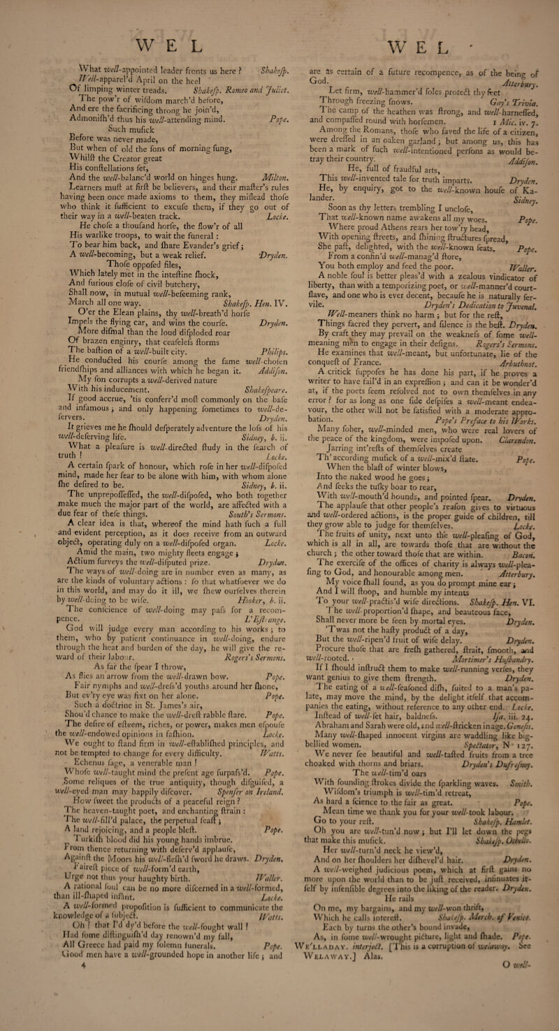 What well-appointed leader fronts us here ? Shakefp. Well-apparel’d April on the heel Ot limping winter treads. Shakefp. Romeo and Juliet. The pow r ot wifdom march’d before, And ere the facrificing throng he join’d, Admonifh’d thus his ^//-attending mind. Pope. Such muficlc Before was never made, But when of old the fons of morning fung, Whilft the Creator great His conftellations fet, And the ^//-balanc’d world on hinges hung. Milton. Learners muff at firft be believers, and their mailer’s rules having been once made axioms to them, they miilead thofe who think it fufficient to excufe them, if they go out of their way in a zwZZ-beaten track. Locke. He chofe a thoufand horfe, the flow’r of all His warlike troops, to wait the funeral : To bear him back, and Ihare Evander’s grief; A ^//-becoming, but a weak relief. Dryden. Thofe oppofed files. Which lately met in the inteftine Ihock, And furious clofe of civil butchery. Shall now, in mutual w^ZZ-befeeming rank, March all one way. Shakefp. Hen. IV. O’er the Elean plains, thy ^//-breath’d horfe Impels the flying car, and wins the courfe. Dryden. More difmal than the loud difploded roar Of brazen enginry, that ceafelefs florms The baftion of a well-bu'dt city. Philips. _ He conduced his courfe among the fame %><?//-chofen friendfhips and alliances with which he began it. Addifon. My fon corrupts a well-ike rived nature With his inducement. Shakefpeare. If good accrue, ’tis conferr’d mofl commonly on the bale and infamous 3 and only happening fometimes to well-de- fervers. Dryden. It grieves me he Ihould defperately adventure the lofs of his well-deferving life. Sidney, b. ii. What a pleafure is well-directed fludy in the fearch of truth ! ' Zocke. A certain fpark of honour, which rofe in her ‘uWZ-difpofed mind, made her fear to be alone with him, with whom alone fhe defired to be. Sidney, b. ii. The unprepofiefled, the w<?//-difpofed, who both together make much the major part of the world, are affeefted with a due fear of thefe things. South’s Sermons. A clear idea is that, whereof the mind hath fuch a full and evident perception, as it does receive from an outward objecl, operating duly on a wcZZ-difpofed organ. Locke. Amid the main, two mighty fleets engage $ Acftium furveys the ztvZZ-difputed prize. Drydecn. The ways of well- doing are in number even as many, as are the kinds of voluntary adtions : fo that vvhatfoever we do in this world, and may do it ill, we fhew ourfelves therein by w/*ZZ-doing to be wife. Hooker, b. ii. The conlcience of well-doing may pafs for a recom- pence. L’EJhange. God will judge every man according to his works 3 to them, who by patient continuance in well-doing, endure through the heat and burden of the day, he will give the re¬ ward of their labour. Rogers's Sermons. As fat the fpear I throw, As flies an arrow from the well-drawn bow. Pope. Fair nymphs and well-drefs’d youths around her {hone. But ev’ry eye was fixt on her alone. Pope. Such a doeftrine in St. James’s air, Shou’d chance to make the well-dreft rabble flare. Pope. The defire of efteem, riches, or power, makes men efpoufe the w<?//-endowed opinions in fafhion. Locke. We ought to fland firm in 7WZ-eftablifhed principles, and not be tempted to change for every difficulty. Watts. Echenus fage, a venerable man ! Whofe TwZZ-taught mind the prefent age furpafs’d. Pope. Some reliques of the true antiquity, though difguifed, a well-eyed man may happily difeover. Spenfer on Ireland. How fvveet the products of a peaceful reign ? The heaven-taught poet, and enchanting ftrain : The well-fi\Yd palace, the perpetual feaft 3 A land rejoicing, and a people blefl. Pope. Turkifh blood did his young hands imbrue. I rom thence returning with deferv’d appla-ufe, Againft the Moors his well-fiefn’d fword he draws. Dryden. haireft piece of well-form’d earth, Urge not thus your haughty birth. Waller. A rational foul can be no more difeerned in a ^//-formed, than ill-fhaped infant. Locke. A well-formed propofition is fufficient to communicate the knowledge of a fubjeft. Watts. Oh ! that I d dy d before the 7*WZ-fought wall ! Had fome diftinguifh’d day renown’d my fall, All Greece had paid my folemn funerals. Pope. Good men have a weZZ-grounded hope in another life 3 and 4 are as certain of a future recompence, as of the being of ^oc** Alter bury. Ect firm, wZZ-hammer’d foies protect thy fret Through freezing fnows. Gay’s Trivia. 1 he camp of the heathen was ftrong, and M^ZZ-harnefled, and compafied round with horfemen. j Mic. iv. 7. Among the Romans, thofe who faved the life of a citizen, were drefled in an oaken garland 3 but among us, this has been a mark of fuch wWZ-intentioned perfbns as would be¬ tray their country. Addifon. He, full of fraudful arts, This well-invented tale for truth imparts. Dryden. He, by enquiry, got to the well-known houfe of Ka- lander. Sidn Soon as thy letters trembling I unclofe, That well-known name awakens all my woes. Pope Where proud Athens rears her tow’ry head. With opening ftreets, and fhining ftrudtures fpread She paft, delighted, with the well-known feats. Pope. From a confin’d zWZ-manag’d ftore, You both employ and feed the poor. Waller. A noble foul is better pleas’d with a zealous vindicator of liberty, than with a temporizing poet, or a^ZZ-manner’d court - flave, and one who is ever decent, becaufe he is naturally fer- vile. Dryden’s Dedication to Juvenal. Well-meaners think no harm 3 but for the reft. Things facred they pervert, and filence is the beft. Dryden. By craft they may prevail on the weaknefs of fome un¬ meaning men to engage in their defigns. Rogers’s Sermons. He examines that well-meant, but unfortunate, lie of the conqueft of France. Arbuthnot. A critick fuppofes he has done his part, if he proves a writer to have fail’d in an exprelfion 3 and can it be wonder’d at, if the poets feem relolved not to own themfelves in any error ? for as long as one fide defpifes a well-meant endea¬ vour, the other will not be fatisfied with a moderate appro¬ bation. Pope’s Preface to his Works. Many fober, well-minded men, who were real lovers of the peace of the kingdom, were impofed upon. Clarendon. Jarring int’refts of themfelves create Th’according rnufick of a well-mix d ftate. Pope. When the blaft of winter blows. Into the naked wood he goes 3 And feeks the tufky boar to rear. With uVZ-mouth’d hounds, and pointed fpear. Dryden. The applaufe that other people’s reafon gives to virtuous and uWZ-ordered a&ions, is the proper guide of children, till they grow able to judge for themfelves. Locke. The fruits of unity, next unto the uWZ-pleafing of God, which is all in all, are towards thofe that are without the church 3 the other toward thofe that are within. Bacon. The exercife of the offices of charity is always well-p\ea- fing to God, and honourable among men. Atterbury. My voice fhall found, as you do prompt mine ear 3 And I will ftoop, and humble my intents To your wWZ-practis’d wife directions. Shakefp. Hen. VI. The uWZ-proportion’d fhape, and beauteous face. Shall never more be feen by mortal eyes. Dryden. ’Twas not the hafty product of a day. But the m?/Z-ripcn’d fruit of wife delay. Dryden. Procure thofe that are frefh gathered, ftrait, fmooth, and Well-rooted. • Mortimer’s Hufbandry. If I fhould inftruct them to make well-running verfes, they want genius to give them ftrength. Dryden. The eating of a well-feafoned difb, fuited to a man’s pa¬ late, may move the mind, by the delight itfelf that accom¬ panies the eating, without reference to any other end. Locke. Inftead of well-fet hair, baldnefs. lfa. iii. 24. Abraham and Sarah were old, and M^ZZ-ftricken in age. Genefis. Many well-fllaped innocent virgins are waddling like big- bellied women. Spectator, N° 127. We never fee beautiful and WZ-tailed fruits from a tree choaked with thorns and briars. Dryden’s Dufrefnoy. The well-tim’d oars With founding ftrokes divide the fparkling waves. Smith. Wifdom’s triumph is tcWZ-tim’d retreat, As hard a fcience to the fair as great. Pope. Mean time we thank you for your well-took labour. Go to your reft. Shakefp. Hamlet. Oh you are well-tun’d now 3 but I'll let down the pegs that make this mufick. Shakefp. Othello. Her Tt^ZZ-turn’d neck he view’d. And on her Ihoulders her dilhevel’d hair. Dryden. A tOf/Z-weighed judicious poem, which at firft gains no more upon the world than to be juft received, iniinuates it¬ felf bv infenfible degrees into the liking of the reader. Dryden. He rails On me, my bargains, and my well-won thrift. Which he calls intereft. Shakefp. Merck, of Venice. Each by turns the other’s bound invade, As, in fome zwZZ-wrought picture, light and fliade. Pope. WeYladay. intcrjeA. [This is a corruption of welaway. Sec Welawav.1 Alas. O well-