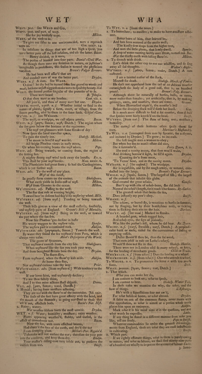 Went. ptet. See Wend and Go. Wept. prct. and part, of weep. She for joy tenderly wept. Milton. Were, of the verb to be. To give our filler to one uncircumcifed, were a reproach unto us. Gen, xxxiv. 14. In infufions in things that are of too high a fpirit, you wet c better pour off the firft infufion, and ufe the latter. Bacon. Henry divided, as it were, The perfon of himfelf into four parts. Daniel's Civil War. As thouo-h there were any feriation in nature, or jufitium’ s imaginable in profeffions, this feafon is termed the phyficians Vacation. Brown’s Vulgar Errours. He had been well allur’d that art And conduit were of war the better part. Dryden. Were. n. f Adam. See Wear. O river 1 let thy bed be turned from fine gravel to weeds and mud; letfomeunjuftniggardsmake^mtofpoilthybeauty.Sid. Wert, the fecond perfon lingular of the preterite of to be. Thou wert heard B. Johnfon. O that thou wert as my brother. Cant. viii. 1. All join’d, and thou of many wert but one. Dryden. Werth. tueorth, wyrtb. n. f. Whether initial or final in the names of places, fignify a farm, court, or village, from the Saxon peojvSig, ufed by them in the fame fenfe. Gibfon’s Cam. We'sil. n. f See WesanD. The wcfil, or windpipe, we call afpera arteria. Bacon. West. n.f. [pept, Saxon; weft, Dutch.] The region where the fun goes below the horizon at the equinoxes. The wejl yet glimmers with fome llreaks of day : Now fpurs the lated traveller apace. To gain the timely inn. Shakefp. Macbeth. The moon in level’d wejl was fet. Milton. All bright Phoebus views in early morn. Or when his evening beams the tuejl adorn. Pope. West. adj. Being towards, or coming from, the region of the fetting fun. A mighty flrong wejl wind took away the locufts. Ex. x. This fhall be your wejl border. Num. xxxiv. 6. The Phenicians had great fleets; fo had the Carthaginians, which is yet farther wejl. Bacon. West. adv. To the weft of any place. Wejl of this foreft. In goodly form comes on the enemy. Shakefpeare. What earth yields in India eaft or wejl. Milton. Wejl from Orontes to the ocean. Milton. We'stering. adj. Palling to the weft: The ftar that rofe at evening bright. Toward heav’ns defeent had Hop’d his wejlering wheel .Milt. Westerly, adj. [from wef.~\ Tending or being towards the weft. Thefe bills give us a view of the mod eafterly, foutherly, arid wejlerly parts of England. Graunt’s Bills of Mortality. Western, adj. [from wef.~\ Being in the weft, or toward the part where the fun fets. Now fair Phoebus ’gan decline in hafte His weary waggon to the wefern vale. Spenfer. The wefern part is a continued rock. Addifon. Westward, adv. [peptpeapb, Saxon.J Towards the weft. By water they found the fea zvefward from Peru, which is always very calm. Abbot’s Defcription of the World. The grove of fycamore. That wefward rooteth from the city fide. Shakefpeare. When wefward like the fun you took your way, And from benighted Britain bore the day. Dryden. The ftorm flies. From wefward, when the Ihow’ry kids arife. Addifon. At home then ftay. Nor wefward curious take thy way.- Prior. We'stwardly. adv. [from wefward.'] With tendency to the weft. If our loves faint, and wefwardly decline ; To me thou falfely thine. And I to thee mine actions fhall difguife. Donne. Wet. adj. [poet, Saxon; waed, Danifh.] 1. Humid ; having fome moifture adhering. They are wet with the Ihow’rs of the mountains. Job. xxiv. The foals of the feet have great affinity with the head, and the mouth of the ftomach ; as going wet-ihod to thofe that ufe it not, affedteth both. Bacon’s Nat. Hijl. 2. Rainy ; watery. Wet weather feldom hurts the moft unwife. Dryden. WET. n.f. Water; humidity; moifture; rainy weather. Plants appearing weather’d, ftubby, and curled, is the cffeC of immoderate wet. Bacon. Now the fun, with more effedlual beams. Had cheer’d the face of the earth, and dry’d the wet From drooping plant. Milton’s Par. Regain’d. Tuberofes will not endure the wet; therefore fet your pots into the conferve, and keep them dry. Evelyn. Your mailer’s riding-coat turq iniide out, to preferve the outfide from wet. Swift. To Wet. v. a. [from the noun.] 1. To Immediate; to moiften ; to make to have moifture adhe¬ rent. Better learn of him, that learned be. And han been watered at the mules well; The kindly dew drops from the higher tree. And wets the little plants, that lowly dwell. Spender.. A drop of water running fwiftly over ftraw, wettethnot. Bac. Wet the thirfty earth with falling Ihow’rs. Milton. 2. To drench with drink. Let’s drink the other cup to wet our whiftles, and fo fmg away all fad thoughts. Walton s Angler. We'ther. n.f. [pebep, Saxon; weder, Dutch.] A ram caftrated. I am a tainted wether of the flock, Meeteft for death. Shakefp. Merch. of Venice. He doth not apprehend how the tail of an African weather outweigheth the body of a good calf, that is, an hundred pound. Brown’s Vulg. Errours. Although there be naturally of horfes, bulls, or rams, more males than females ; yet artificially, that is, by making geldings, oxen, and weathers, there are fewer. Graunt. When Blowzelind expir’d, the weather’s bell Before the drooping flock toll’d forth her knell. Gay. It is much more difficult to find a fat weather, than if half that fpecies were fairly knock’d on the head. Swift. We'tness. [from wet.\ The flats of being wet; moifture; humidity. The wetnefs of thefe bottoms often fpoils them for corn. Mortimer’s Hufbandry. To Wex. v. a. [corrupted from wax by Spenfer, for a rhyme, and imitated by Dryden.] To grow ; to increafe. She firft taught men a woman to obey ; But when her fon to man’s eftate did wexy She it furrender’d. Fairy gfiecn, b. ii. She trod a wexing moon, that foon wou’d wane. And drinking borrow’d light, be fill’d again. Dryden. Counting fev’n from noon, ’Tis Venus’ hour, and in the wexing moon. Dryden. We'zand. n.f. [fee wefand.] The windpipe. Air is inguftible, and by the rough artery, or wezand, con¬ duced into the lungs. Brown’s Vulgar Errours. Whale, n.f. [hpale, Saxon.] Thelargeft of fifh ; the largeft of the animals that inhabit this globe. God created the great whales. Genefs. Barr’d up with ribs of whale-bone, fhe did leefe Noneof thew/?rfA>’slength,foritreach’dherknees. Bp.Corbet. The greateft whale that fwims the fea. Does inftantly my pow’r obey. Swift. Whame. n.f. The whamey or burrel-fly, is vexatious to horfes in fummer, not by flinging, but by their bombylious noife, or tickling them in flicking their nits on the hair. Derham. Wha'ly. adj. [See zvealj Marked in flreaks. A bearded goat, whofe rugged hair, And whaly eyes, the fign of jealoufy, Was like the perfon’s felf, whom he did bear. Fa. fjfueen. Wharf, n.f. [waf Swedifh ; wef Dutch.] A perpendi¬ cular bank or mole, raifed for the convenience of lading or emptying veffels. Duller fhould’fl thou be, than the fat weed. That roots itfelf in eafe on Lethe’s wharf Would’ft thou not ftir in this. Shakefp. Hamlet. There were not in London ufed fo many wharfs, or keys, for the landing of merchants goods. Child on Trade. Wha'efage. k./ [from wharf.] Dues for landing at a wharf. Wha'rfinger. n. f. [from wharf.] One who attends a wharf. To Whurr. v.n. To pronounce the letter r with too much force. Dift. What, pronoun, [hpaet, Saxon; waty Dutch.] 1. That which. What you can make her do, I am content to look on ; what to fpeak, I am content to hear. Shakefp. Winter Tale. In thefe cafes we examine the why, the what, and the how of things. L’Efrange. He’s with a fuperflitious fear not aw’d. For what befals at home, or what abroad. Dryden. A fatire on one of the common ftamp, never meets with that approbation, as what is aimed at a perfon whofe merit places him upon an eminence. Addijon. Mark what it is his mind aims at in the queftion, and not what words he expreffes. Locke. If any thing be ftated in a different manner from what you like, tell me freely. Pope to Swift. Whatever commodities lie under the greateft difeourage- ments from England, thofe are what they are moft induftrioiis in cultivating. - Swift. 2. Which part. If we rightly eftimate things, what in them is purely owing to nature, and what to labour, we fhall find ninety-nine parts of a hundred arc wholly to be put on the accour.tof labour. Locke.