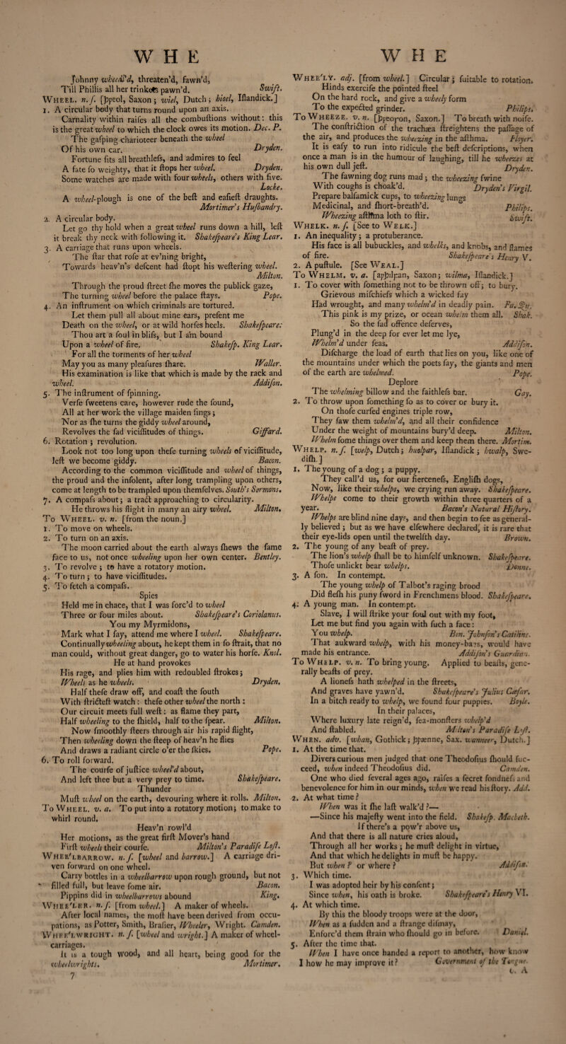 Johnny wheedl'd, threaten’d, fawn’d, Till Phillis all her trinkets pawn’d. Swift. Wheel, n.f. [jopeol, Saxon; wiel, Dutch; hioel, Iflandick.J 1. A circular body that turns round upon an axis. Carnality within raifes all the combuftions without: this is the great wheel to which the clock owes its motion. Dec. P. The gafping charioteer beneath the wheel Of his own car. Dryden. Fortune fits all breathlefs, and admires to feel A fate fo weighty, that it flops her wheel. Dryden. Some watches are made with four wheels, others with five. Locke. A wheel-plough is one of the beft and eafieft draughts. Mortimer's Hujbandry. 2. A circular body. Let go thy hold when a great wheel runs down a hill, left it break thy neck with following it. Shakefpeare's King Lear. 3. A carriage that runs upon wheels. The ftar that rofe at ev’ning bright, Towards heav’n's defeent had ftopt his weftering wheel. Milton. Through the proud ftreet fhe mottes the publick gaze. The turning wheel before the palace flays. Pope. 4. An inftrument on which criminals are tortured. Let them pull all about mine ears, prefent me Death on the wheel, or at wild horfes heels. Shakefpeare: Thou art a foul inblifs, but I am bound Upon a wheel of fire, Shakefp. King Lear. For all the torments of her wheel May you as many pleafures fhare. Waller. His examination is like that which is made by the rack and wheel. Addifon. 5. The inftrument of fpinning. Verfe fweetens care, however rude the found. All at her work the village maiden fings; Nor as fhe turns the giddy wheel around. Revolves the fad viciffitudes of things. Giffard. 6. Rotation ; revolution. Look not too long upon thefe turning wheels of viciflitude, left we become giddy. Bacon. According to the common viciflitude and wheel of things, the proud and the infolent, after long trampling upon others, come at length to be trampled upon themfelves. South's Sermons. 7. A compafs about; a trail approaching to circularity. He throws his flight in many an airy wheel. Milton. To Wheel, v. n. [from the noun.] 1. To move on wheels. 2. To turn on an axis. The moon carried about the earth always fhews the fame face to us, not once wheeling upon her own center. Bentley. 3. To revolve ; to have a rotatory motion. 4. To turn ; to have viciflitudes. 5. To fetch a compafs. Spies Held me in chace, that I was forc’d to wheel Three or four miles about. Shakefpeare's Coriolanus. You my Myrmidons, Mark what I fay, attend me where I wheel. Shakefpeare. Continually wheeling about, he kept them in fo ftrait, that no man could, without great danger, go to water his horfe. Knol. He at hand provokes His rage, and plies him with redoubled ftrokes; Wheels as he wheels. Dryden, Half thefe draw off, and coaft the fouth With ftridfeft watch: thefe other wheel the north : Our circuit meets full weft; as flame they part. Half wheeling to the fhield, half to the fpear. Milton. Now fmoothly fleers through air his rapid flight. Then wheeling down the fteep of heav’n he flies And draws a radiant circle o’er the fkies. Pope. 6. To roll forward. The courfe of juftice wheel'd about, And left thee but a very prey to time. Shakefpeare. Thunder Muft wheel on the earth, devouring where it rolls. Milton. ToWheel. v. a. To put into a rotatory motion; to make to whirl round. Heav’n rowl’d Her motions, as the great firft Mover’s hand Firft wheels their courfe. Milton's Paradife Lof. Whee'lbarrow, n.f. [wheel and barrow.~\ A carriage dri¬ ven forward on one wheel. Carry bottles in a wheelbarrow upon rough ground, but not filled full, but leave fome air. Bacon. Pippins did in wheelbarrows abound King. Wiiee'ler. n.f [from wheel.] A maker of wheels. After local names, the moft have been derived from occu¬ pations, as Potter, Smith, Brafier, Wheeler, Wright. Camden. Whfk'lwricht. n. f. [wheel and wright.] A maker of wheel- carriages. It is a tough wood, and all heart, being good for the wheeltvrights. Mortimer. 7 Pope. Gay. Whee'ly. adj. [from wheel.~\ Circular; fuitable to rotation. Hinds cxercife the pointed fteel On the hard rock, and give a wheely form To the expe&ed grinder. Philips. To Wheeze, v.n. [bpeoyon, Saxon.] To breath with noife. The conftridlion of the trachaea ftreightens the paflage of the air, and produces the wheezing in the afthma. Hoycr. It is eafy to run into ridicule the beft deferiptions, when once a man is in the humour of laughing, till he wheezes at his own dull jeft. Dryden. The fawning dog runs mad ; the wheezing fwine With coughs is choak’d, °Dry den's Virgil. Prepare balfamick cups, to wheezing lungs Medicinal, and fhort-breath’d. Philips. Wheezing aftlTma loth to ftir. Swift. Whelk, n.f. [See to Welk.] 1. An inequality; a protuberance. His face is all bubuckles, and whelks, and knobs, and flames of fire. Shakefpeare's Henry V. 2. A puftule. [See Weal.] To Whelm, v. a. [ap^ilpan, Saxon; wilma, Iflandick.] 1. To cover with fomething not to be thrown off; to bury. Grievous mifehiefs which a wicked fay Had wrought, and many whelm'd in deadly pain. Fa, Phi. This pink is my prize, or ocean whelm them all. Shak. So the fad offence deferves, Plung’d in the deep for ever let me lye. Whelm'd under feas„ Addifon. Difcharge the load of earth that lies on you, like one of the mountains under which the poets fay, the giants and men of the earth are whelmed. Deplore The whelming billow and the faithlefs bar. 2. To throw upon fomething fo as to cover or bury it. On thofe curfed engines triple row, They faw them whelm'd, and all their confidence Under the weight of mountains bury’d deep. Milton. Whelm fome things over them and keep them there. Mortim. Whelp, n.f. [welp, Dutch; huolpar, Iflandick; hwalp, Swe- difh.J 1. The young of a dog; a puppy. They call’d us, for our fiercenefs, Englifh dogs, Now, like their whelps, we crying run away. Shakefpeare. Whelps come to their growth within three quarters of a year. Bacon's Natural Hif ary. Whelps are blind nine days, and then begin to fee as general¬ ly believed ; but as we have elfewhere declared, it is rare that their eye-lids open until the twelfth day. Brown. 2. The young of any beaft of prey. The lion’s whelp fhall be to himfelf unknown. Shakefpeare. Thofe unliekt bear whelps. Donne. 3. A fon. In contempt. The young whelp of Talbot’s raging brood Did flefh his puny fword in Frenchmens blood. Shakefpeare. 4; A young man. In contempt. Slave, I will ftrike your foul out with my foot, Let me but find you again with fuch a face: Y ou whelp. Ben. Johnfon's Catiline. That aukward whelp, with his money-bars, would have made his entrance. Addifon s Guardian. To Whelp, v. n. To bring young. Applied to bcafts, gene¬ rally beafts of prey. A lionefs hath whelped in the ftreets, And graves have yawn’d. Shakefpeare's Julius Cafar. In a bitch ready to whelp, we found four puppies. Boyle. In their palaces, Where luxury late reign'd, fea-monfters whelp'd And ftabled. Milton's Paradife Lf. When. adv. [whan, Gothick; pp&nne, Sax. wanneer, Dutch.] 1. At the time that. Divers curious men judged that one Theodofius fhould fuc- ceed, zuhen indeed Theodofius did. Camden. One who died feveral ages ago, raifes a fecret fondnefs and benevolence for him in our minds, when we read hisftory. Add. At what time ? When was it fhe laft walk’d ?— —Since his majefty went into the field. Shakefp. Macbeth. 1 f there’s a pow’r above us. And that there is all nature cries aloud, Through all her works ; he muft delight in virtue, And that which he delights in muft be h2ppy. But when ? or where ? Add for: Which time. I was adopted heir by his confent; Since when, his oath is broke. Shakefpeare's Henry \\. At which time. By this the bloody troops were at the door, When as a fudden and a ftrange difmay. Enforc’d them ftrain who fliould go in before. Darnel. After the time that. When I have once handed a report to another, how know I how he may improve it ? Government oj the Tongue. t. A 2.