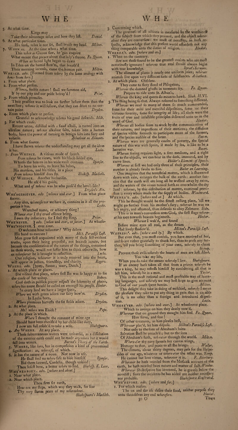 5 At whit time. Kings may Take their advantage when and how they lift. Daniel. 6. At what particular time. His feed, when is not fet, {hall bruife my head. Milton. *]. When as. At the time when; what time. This when as Guyon faw, he ’gan enquire What meant that preace about that lady’s throne. Pa.Queen. When as facred light began to dawn In Eden on the humid flow’rs, that breath’d Their morning incenfe, came theUiuman pair. Milton. Whence, adv. [formed from where by the fame analogy with hence from here.J 1. From what place. 2. From what perfon. Whence, feeble nature ! {hall we fuinmon aid. If by our pity and our pride betray’d ? Prior. 3. From which premifes. Their pra£tiee was to look no farther before them than the next line ; whence it will follow, that they can drive to no cer¬ tain point. Dryden. 4. From which place or perfon. Grateful to acknowledge whence his good defeends. Milt. 5. For which caufe. Recent urine, diflilled with a fixed alkali, is turned into an alkaline nature; whence alkaline falts, taken into a human body, have the power of turning its benign falts into fiery and volatile. Arhuthnot on Aliments. 6. From what fource. I have {hewn whence the underftanding may get all the ideas it has. Locke. 7. From Whence. A vitious mode of fpeech. From whence he views, with his black-lidded eye, Whatfo the heaven in his wide vault contains. Spenfcr. To leave his wife, to leave his babes. His manfion, and his titles, in a place From whence himfelf does fly. <S'hakefp. Maclcth. 8. Of Whence. Another barbarifm. He afk'd his guide, What and of whence was he who prefs’d the hero’s fide ? Dryden s Ain. Whe'ncesoever. adv [whence znd ever.] From what place foever. Any idea, whencefocver we have it, contains in it all the pro¬ perties it has. Locke. Wretched name, or arbitrary thing! Whence ever I thy cruel effence bring, I own thy influence ; for I feel thy fling. Prior. Whenever. ladv. [when and every orJ'ocver.] At whatfo- Wh e'nsoeVer. j ever time. O welcome.hour whenever ! Why delays His hand to execute ? Milt. Paradife Loft. Men grow firft acquainted with many of thefe felf-evident truths, upon their being propofed; not becaufe innate, but becaufe the confideration of the nature of the things, contained in thofe words, would not fuffer him to think otherwife, how or whenfoever he is brought to reflection. Locke. Our religion, whenever it is truly received into the heart, will appear in juftice, friendftiip, and chdrity. Rogers. Where, adv. [bpoep, Saxon; waer, Dutch.] 1. At which place or places. She vifited that place, where firft {he was fo happy as to fee the caufe of her unhap. Sidney. God doth in publick prayer refpeeft the fclemnity of places, where his name ftiould be called on amongft bis people. Hooker. In every land we have a larger fpace, Where we with green adorn our fairy bow’rs. Dryden. In Lydia born, Where plenteous harvefts the fat fields adorn. Dryden. 2. At what place. Ah ! where was Eloife ? Pope. 3. At the place in which. Where I thought the remnant of mine age Should have been cheriflh’d by her child-like duty, I now am full refolv’d to take a wife. Shakejpeare. 4. Any Where. At any place. Thofe fubterraneous waters were univerfal, as a diftolution of the exterior earth could not be made anywhere but it would fall into waters. Burnet's Theory of the Earth. 5. Where, like here, has in compofition a kind of pronominal fignification: as, whereof of which. 6. It has the nature of a noun. Not now in ufe. He (hall find' no where fafe to hide himfelf. Spenfer. Bid them farewel, Cordelia, though unkind : Thou lofeft here, a better where to find. Shakefp. K. Lear. Whereabout, adv. [where and about.] 1. Near what plHce. 2. Near which place. Thou firm fet earth, Hear not my fteps, which way they walk, for fear Thy very ftones prate of my whereabout. Shakefpeare's Macbeth. 3. Concerning which. The greatnefs of all actions is meafured by the worftiir.eff of the fubjeft from which they proceed, and the objedt where¬ about they are converfant: we muff of neceftity, in both re- fpedls, acknowledge that this prefent world afFordeth not any thing comparable unto the duties of religion. Hooker, Wherf.a's. adv. [where and as.] 1. When on the contrary. Are not thofe found to be the greateft zealots who are moft notorioufly ignorant ? whereas true zeal ftiould always begin with true knowledge. Sprat's Sermons. The aliment of plants is nearly one uniform juice; whereas animals live upon very different forts of fubftances. Aibuthiut. 2. At which place. Obfolete. They came to fiery flood of Phlegeton, Whereas the damned ghofts in torments fry. Pa. Queen. Prepare to ride unto St. Alban’s, Whereas the king and queen do mean to hawk. Shak. H. \ I. 3. The thing being fo that. Always referred to fomething different. Whereas we read fo many of them fo much commended, fome for their mild and merciful difpofition, fome or their virtuous feverity, fome for integrity of life ; all thefe were the fruits of true and infallible principles delivered unto us in the word of God. Hooker. Whereas all bodies feem to work by the communication of their natures, and impreffions of their motions; the diffufion of fpecies vifible feemeth to participate more of the former, and the fpecies audible of the latter. Bacon. Whereas wars are generally caufes of poverty, the fpecial nature of this war with Spain, if made by fea, is like to be a lucrative war. Bacon. Whereas feeing requires light, a free medium, and a right line to the objects, we can hear in the dark, immured, and by curve lines. Holder's Elements of Speech. Whereas at firft we had only three of thefe principles, their number is already fwoln to five. Baker on Learning. One imagines that the terreftrial matter, which is Ihowered down with rain, enlarges the bulk of the earth : another fan¬ cies that the earth will ere long all be waffled away by rains, and the waters of the ocean turned forth to overwhelm the dry land : whereas, by this diftribution of matter, continual provi- fion is everywhere made for the fupplyof bodies. tVoodward. Wherea't. adv. [where and at.] At which. This he thought would be the fitteft refting place, ’till we might go further from his mother’s fury; whereat he was no lefs angry, and afliamed, than defirous to obey Zelmane. Sidn. This is in man’s converfion unto God, the firft ftage where¬ at his rage tov/ards heaven beginneth. Hooker. Whereat I wak’d, and found Before mine eyes all real, as the dream Had lively fhadow’d. Milton's Paradife Left. Whereby', adv. [where and by.] By which. But even that, you muft confefs, you have received of her, and fo are rather gratefully to thank her, than to prefs any fur¬ ther, ’till you bring fomething of your own, whereby to claim Sidney. Prevent thofe evils whereby the hearts of men are loft. Hook. You take my life, When you do take the means whereby I live. Shakefpeare. If an enemy hath taken all that from a prince whereby he was a king, he may refrefh himfelf by coniidering all that is left him, whereby he is a man. Taylor. This is the moft rational and moft profitable way of learn¬ ing languages, and whereby we may bell hope to give account to God of our youth fpent herein. Milton. This delight they take in doing of mifehief, whereby I mean the pleafure they take to put any thing in pain that is capable of it, is no other than a foreign and introduced diipoft- tion. Locke. Where'ver. adv. [where and ever.] At whatfoever place. Which to avenge on him they dearly vow’d, Wherever that on ground they mought him find. Fa. Qtteen. Him ferve, and fear! Of other creatures, as him pleafes beft, Wherever plac’d, let him difpofe. Milton's Paradife Loft-. Not only to the fons of Abraham’s loins Salvation {hall be preach’d ; but to the fons Of Abraham’s faith, wherever through the world. Milton. Where-e'er thy navy fpreads her canvas wings, Homage to thee, and peace to all {he brings. Waller. The climate, about thirty degrees, may pafs for the Befpe- rides of our age, whatever or where-ever the other was. Temp, He cannot but love virtue, wherever it is. F. Atterbury. Wherever he hath receded from the Mofaick account of the earth, he hath receded from nature and matter of fadh Woodw. Wherever Shakefpeare has invented, he is greatly below the novelift ; fincc the incidents he has added are neither neceflary nor probable. Shakefpeare ILuftratcd. Whe'reeore. adv. [where and for,] 1. For which reafon. The ox and the afs defire their food, neither purpofe they unto themfelves any end wherefore. Hooker. 30 O Thuf*