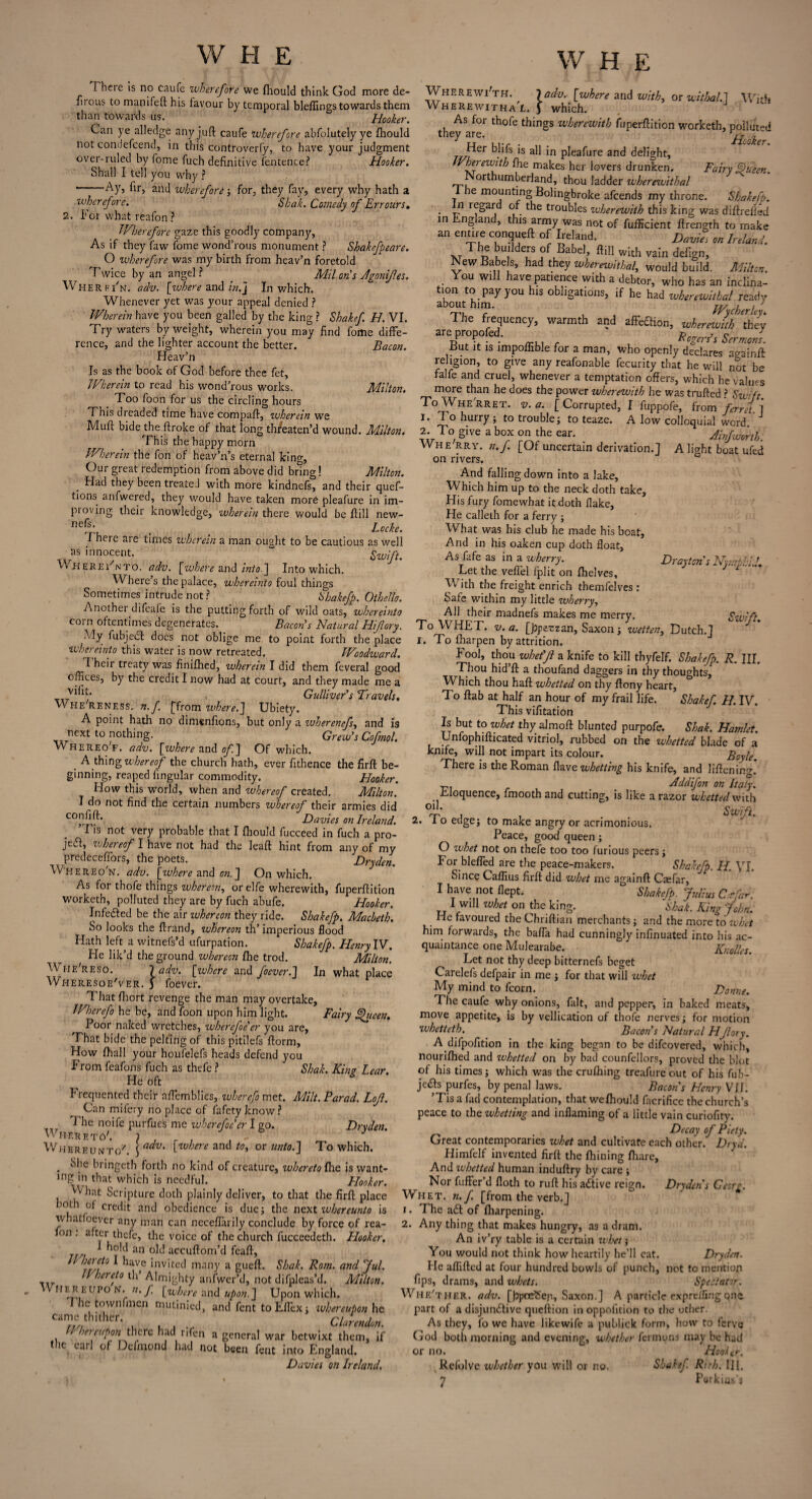 I here is no caufe wherefore we fhould think God more de- firous to manifell: his iavour by temporal bleflings towards them than towards us. Hooker. Can ye alledge any juft caufe wherefore abfolutely ye fliould not condefcend, in this controverfy, to have your judgment over-ruled by fome fuch definitive fentence? Hooker. Shall I tell you why ? -Ay, fir, and wherefore-, for, they fay, every why hath a wherefore. Shah. Comedy of Err ours, 2. For what reafon ? JVhereforc gaze this goodly company, As if they faw fome wond’rous monument ? Sbakefpeare. O wherefore was my birth from heav’n foretold Twice by an angel ? _ Mil on's Jgonif.es. Wherfi'n, adv. [where and in.] In which. Whenever yet was your appeal denied ? Wherein have you been galled by the king ? Shakef H. VI. Try waters by weight, wherein you may find fome diffe¬ rence, and the lighter account the better. Bacon. Heav’n Is as the book of God before thee fet. Wherein to read his wond’rous works. Milton. Too foon for us the circling hours This dreaded time have compaft, wherein we Mud bidej:he droke of that long th/eaten’d wound. Milton. This the happy morn Wherein the fon of heav’n’s eternal king. Our great redemption from above did bring! Milton. Had they been treated with more kindnefs, and their quef- tions. anfwered, they would have taken mor6 pleafure in im¬ proving their knowledge, wherein there would be ffill new- ncfL • / • Locke. 1 nere are times wherein a man ought to be cautious as well as innocent. “ Swift. WhereFnto. adv. [where and into ] Into which. Where’s the palace, whereinto foul things Sometimes intrude not ? Shakefp. Othello. Another difeafe is the putting forth of wild oats, whereinto coin oftentimes degenerates. Bacon’s Natural Hifory. My fubjeCt does not oblige me to point forth the place whereinto this water is now retreated. Woodward. T heir treaty was finifhed, wherein I did them feveral good offices, by the credit I now had at court, and they made me a Gulliver s ’Travels, Whe'reness. n.f [from where.] Ubiety. A point hath no dimenfions, but only a wherenefs, and Is next to nothing. Crew’s Cofnol. vvhereo'f. adv. [where and of] Of which. . A thing whereof the church hath, ever flthence the firft be¬ ginning, reaped lingular commodity. Hooker. How this wTorld, when and whereof created. Milton. I do not find the certain numbers whereof their armies did CO'l^* Davies on Ireland. Fis not very probable that I fhould fucceed in fuch a pro- je&, whereof I have not had the leaft hint from any of my predeceflors, the poets. Dryden. Whereo'n. adv. [where and on.] On which. As for thofe things whereon, or elfe wherewith, fuperftition worketh, polluted they are by fuch abufe. Hooker. Infected be the air ivhereon they ride. Shakefp. Macbeth. So looks the ftrand, whereon th’ imperious flood Hath left a witnefs’d ufurpation. Shakefp. Henry IV. He lik’d the ground whereon fhe trod. Milton. Whe'reso. 1 adv. [where and foever.] In what place Wheresoe'ver. 5 foever. Thatfhort revenge the man may overtake, Wherefo he be, and foon upon him light. Fairy Queen. Poor naked wretches, wherefoe’er you are, That bide the pelting of this pitilefs ftorm. How fhall your houfelefs heads defend you From feafons fuch as thefe ? ' Shak. Kins Lear. He oft Frequented their aflemblies, wherefo met. Milt. Farad. Lof. Can milery noplace of fafetyknow? T he noife purfues me wherefoecr I go. Dryden. Whereto'. } , „ . , V Whereunto. \ adv' Cohere and to, or unto.] To which. . ^he bringeth forth no kind of creature, whereto {he is want¬ ing tn that which is needful. Flooker. ''vhat Scripture doth plainly deliver, to that the firft place both of credit and obedience is due; the next whereunto is whatfoever any man can necefiarily conclude by force of rea¬ fon . after thefe, the voice of the church fucceedeth. Hooker. ^ nold an old accuftom’d feaft, Jl hereto I have invited many a gueft. Shak. Rom. and Jul. U hereto th’ Almighty anfwer’d, not difpleas’d. Milton. WHER Eupo N. n. f [wbere and u/)an j Upon which. I he townfmen mutinied, and font toEftex; whereupon he Clarmdm. hereupon there had rifen a general war betwixt them, if the earl of Defmond had not been fent into England. Davies on Ireland. W H E Whf.rewi'th. ladv. [where and with, or withal.] With Wherewithal. J which. As for thofe things wherewith fuperftition worketh, polluted tney are. ir , u lit . Jricoker. Jf)i . *s 1S all in pleafure and delight. Wherewith flie makes her lovers drunken. Fairy Queen. Northumberland, thou ladder wherewithal I he mounting Bolingbroke afeends my throne. Shakefp. . r-1 the troubles wherewith this king was diftreiled in England, this army was not of fufficient ftrength to make an enure conqueft of Ireland. ZWr Ireland. The builders of Babel, ftill with vain defign. New Babe s, had they wherewithal, would build. Milton. You will have patience with a debtor, who has an inclina¬ tion to pay you his obligations, if he had wherewithal ready about him. IV / ■/ , The frequency, warmth and affeaion, wherewitfthli are proofed. K,g,n’> S,rmJ. But it is impoffible for a man, who openly declares acrainft religion, to give any reafonable fecurity that he will not be falfe and cruel, whenever a temptation offers, which be values more than he does the power wherewith lie was trufted ? Swift. ToWhe'rret. v. a. [Corrupted, I fuppofe, from ferret'] 1. To hurry; to trouble; to teaze. A low colloquial word J 2. To give a box on the ear. Ainfworth. Whe rry. n.f. [Of uncertain derivation.] A light boat ufed on rivers. And falling down into a lake, Which him up to the neck doth take. His fury fomewbat it doth flake, He calleth for a ferry ; What was his club he made his boat. And in his oaken cup doth float. Drayton s Nyn ,u. r As fa fe as in a wherry. Let the veflel fplit on fhelves, V ith the freight enrich themfelves: Safe within my little wherry, All their madnefs makes me merry. Swift. To WHET. v.a. [ppetzan, Saxon; wetten, Dutch.] 1. To fharpen by attrition. Fool, thou whet’f a knife to kill thyfelf. Shakefp. R. III. Thou hid’ft a thoufand daggers in thy thoughts^ Which thou haft whetted on thy ftony heart, To ftab at half an hour of my frail life, Shakef. II. IV. This vifttation Is but to whet thy almoft blunted purpofe. Shak. Hamlet. Unfophifticated vitriol, rubbed on the whetted blade of a knife, will not impart its colour. Boyle. There is the Roman flave whetting his knife, and liftening. r _ Addifon on Italy. Eloquence, fmoothand cutting, is like a razor whetted with „ °4i* , , . Swift. 2. i o edge; to make angry or acrimonious. Peace, good queen; O whet not on thefe too too furious peers; For blefled are the peace-makers. Shakefp. H. VI. Since Caffius firft did whet me againft Casfar, I have not flept. Shakefp. Julius Dr far. I will whet on the king. Shak. King John. He favoured the Chriftian merchants; and the more to whet him forwards, the bafia had cunningly infinuated into his ac¬ quaintance one Mulearabe. Knolles. Let not thy deep bitternefs beget Carelefs defpair in me ; for that will whet My mind to fcorn. Donne. The caufe why onions, fait, and pepper, in baked meats, move appetite, is by vellication of thofe nerves; for motion wketteth. Bacon’s Natural Hflory. A difpofition in the king began to be difeovered, which, nourifhed and whetted on by bad counsellors, proved the blot of his times; which was the crufhing treafure out of his Sub¬ jects purfes, by penal laws. Bacons Henry VII. ’Tis a fad contemplation, that welhould facrifice the church’s peace to the whetting and inflaming of a little vain curiofitv. , Decay of Piety. Great contemporaries whet and cultivate each other. Dryd. Himfelf invented firft the ftiining fhare. And whetted human induftry by care ; Nor fuffer’d floth to ruft his aCtive reign. Dryden s Georg. Whet. n.f. [from the verb.] 1. The a£t of Sharpening. 2. Any thing that makes hungry, as a dram. An iv’ry table is a certain whet; You would not think how heartily he’ll eat. Dryden. He aflifted at four hundred bowls of punch, not to mention fips, drams, and whets. Spectator. Whe'ther. adv. [bpcESep, Saxon.] A particle exprelfirig qne part of a disjunctive queftion in oppoiition to the other. As they, fo we have likewife a publick form, how to ferve God both morning and evening, whether fermuns may be had or no. Hooker. Refolve whether you will or no. Shakef Rich. Ill.