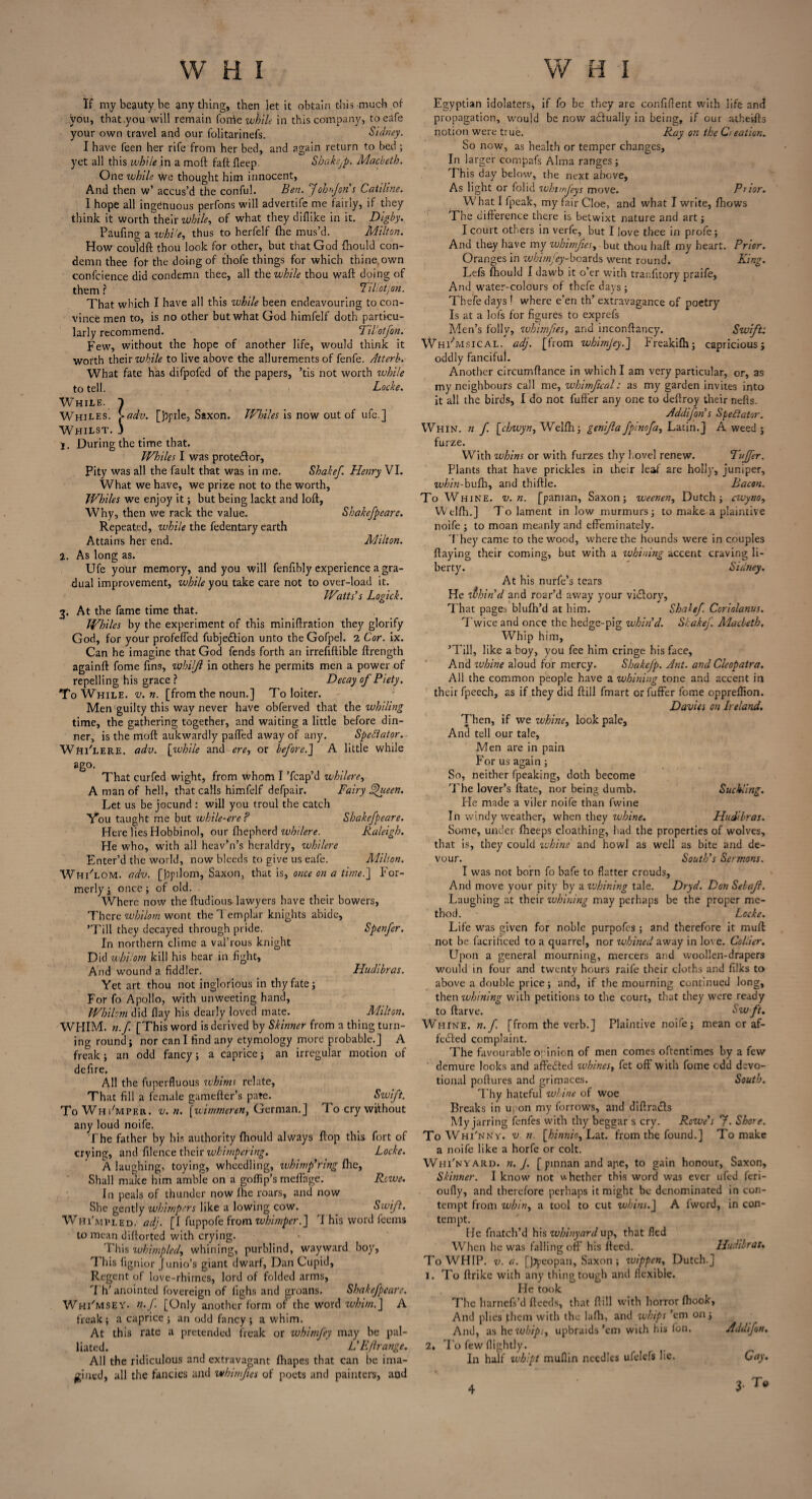 If my beauty be anything, then let it obtain this much of you, that .you will remain forrie while in this company, toeafe your own travel and our folitarinefs. Sidney. I have feen her rife from her bed, and again return to bed ; yet all this while in a moft fait fleep. Shakejp. Macbeth. One while we thought him innocent, And then w’ accus’d the conful. Ben. f oh> Jon's Catiline. I hope all ingenuous perfons will advertife me fairly, if they think it worth their while, of what they diflike in it. Digby. Paufing a while, thus to herfelf {he mus’d. Milton. How coutdft thou look for other, but that God {hould con¬ demn thee fot the doing of thofe things for which thine, own confcience did condemn thee, all the while thou waft doing of them? 11 liotj on. That which I have all this while been endeavouring to con¬ vince men to, is no other but what God himfelf doth particu¬ larly recommend. Tilotfon. Few, without the hope of another life, would think it worth their while to live above the allurements of fenfe. Atterh. What fate has difpofed of the papers, ’tis not worth while to tell. Locke. While. 1 Whiles. >adv. [J^pile, Saxon. Whiles is now out of ufe.] Whilst. J 1. During the time that. Whiles I was prote&or, Pity was all the fault that was in me. Shakef. Henry VI. What we have, we prize not to the worth. Whiles we enjoy it; but being lackt and loft, Why, then we rack the value. Shakefpeare. Repeated, while the fedentary earth Attains her end. Milton. 2. As long as. Ufe your memory, and you will fenftbly experience a gra¬ dual improvement, while you take care not to over-load it. Watts’s Logick. 3. At the fame time that. Whiles by the experiment of this miniftration they glorify God, for your profeffed fubje&ion unto the Gofpel. 2 Cor. ix. Can he imagine that God fends forth an irreftftible ftrength againft fome fins, whiljl in others he permits men a power of repelling his grace? Decay of Piety. To While, v. n. [from the noun.] To loiter. Men guilty this way never have obferved that the whiling time, the gathering together, and waiting a little before din¬ ner, is the moft aukwardly palled away of any. Spectator. Whi'lere. adv. [while and ere, or before.] A little while ago. That curfed wight, from whom I ’fcap’d whilere^ A man of hell, that calls himfelf defpair. Fairy Fthieen. Let us be jocund : will you troul the catch Vou taught me but while-ere ? Shakefpeare. Here lies Hobbinol, our fhepherd whilere. Raleigh. He who, with all heav’n’s heraldry, whilere Enter’d the world, now bleeds to give us eafe. Alihon. Whi'lom. adv. [ppilom, Saxon, that is, once on a time.] For¬ merly i once; of old. Where now the ftudious-lawyers have their bowers, There whilom wont the Templar knights abide, ’Till they decayed through pride. Spenfer. In northern clime a val’rous knight Did whilom kill his bear in fight. And wound a fiddler. Yet art thou not inglorious in thy fate; For fo Apollo, with unweeting hand, Whilom did flay his dearly loved mate. WHIM, n.f [This word is derived by Skinner from a thing turn¬ ing round; nor can I find any etymology more probable.] A freak; an odd fancy; a caprice; an irregular motion of defire. All the fuperfluous whims relate, That fill a female gamefter’s pate. ^ Swift. To Whimper, v. n. [wimmeren, German,] To cry without any loud noife. The father by his authority {hould always flop this fort of crying, and filence their whimpering. Locke. A laughing, toying, wheedling, whimpering fhe, Shall make him amble on a goflip’s meffage. Rowe. In peals of thunder now fhe roars, and now She gently whimpers like a lowing cow. Swift. Whi'mpled. adj. [I fuppofe from whimper.] T his word feems to mean diftorted with crying. This wkirnplcd, whining, purblind, wayward boy, This fignior Junio’s giant dwarf, Dan Cupid, Regent of love-rhimes, lord of folded arms, T h’anointed fovereign of iighs and groans. Shakefpeare. Whi'msey. n.f. [Only another form of the word whim.] A freak; a caprice; an odd fancy; a whim. At this rate a pretended freak or whimfey may be pal¬ liated. L’Eftrangc. All the ridiculous and extravagant fhapes that can be ima¬ gined, all the fancies and whimfies of poets and painters, and Hudibras. Adilton. Egyptian idolaters, if fo be they are confident with life and propagation, would be now adfually in being, if our atheifts notion were true. Ray on the Creation. So now, as health or temper changes. In larger compafs Alma ranges; This day below, the next above, As light or folid whtnjeys move. Piior. W hat I fpeak, my fair Cloe, and what I write, {hows The difference there is betwixt nature and art; I court others in verfe, but I love thee in profe; And they have my whimfies, but thou haft my heart. Prior. Oranges in whimfey-boards went round. King. Lefs {hould I dawb it o’er with tranfitory praife, And water-colours of thefe days; Thefe days! where e’en th’ extravagance of poetry Is at a lofs for figures to exprefs Men’s folly, whimfies, and inconftancy. Swifts Whimsical, adj. [from whimjey.] Freakifh; capricious; oddly fancifuj. Another circumftance in which I am very particular, or, as my neighbours call me, wbinfical: as my garden invites into it all the birds, I do not fuffer any one to deftroy their nefts. Addifon s Spectator. Whin, n f. [t'Zwyw, Welfti; genif a fpinofa^ Latin.] A weed ; furze. With whins or with furzes thy hovel renew. Tujfer. Plants that have prickles in their leaf are holly, juniper, whin-bufh, and thiftle. Bacon. To Whine, v. n. [panian, Saxon; weenen, Dutch; cwyno, Welftn] To lament in low murmurs; to make a plaintive noife ; to moan meanly and effeminately. T hey came to the wood, where the hounds were in couples flaying their coming, but with a whining accent craving li¬ berty. Sidney. At his nurfe’s tears He zihin’d and roar’d away your victory, That pages blufh’d at him. Shakef. Coriolanus. Twice and once the hedge-pig whin’d. Stake]'. Macbeth, Whip him, ’Till, like a boy, you fee him cringe his face, And ivbine aloud for mercy. Shakcfp. Ant. and Cleopatra. All the common people have a whining tone and accent in their fpeech, as if they did ftill fmart or fuffer fome oppreftion. Davies on Ireland, Then, if we whine, look pale. And tell our tale. Men are in pain For us again ; So, neither fpeaking, doth become The lover’s ftate, nor being dumb. Suckling. He made a viler noife than fwine In windy weather, when they whine. Hudibras. Some, under {beeps cloathing, had the properties of wolves, that is, they could whine and howl as well as bite and de¬ vour. South’s Sermons. I was not born fo bafe to flatter crouds, And move your pity by a zvhining tale. Dryd. Don Selaji. Laughing at their whining may perhaps be the proper me¬ thod. Locke. Life was given for noble purpofes ; and therefore it muff not be facrificed to a quarrel, nor whined away in love. Collier. Upon a general mourning, mercers and woollen-drapers would in four and twenty hours raife their cloths and filks to above a double price; and, if the mourning continued long, then whining with petitions to the court, that they were ready to ftarve. Sw ft. Whine, n.f. [from the verb.] Plaintive noife; mean or af- fedted complaint. The favourable opinion of men comes oftentimes by a few demure looks and affedfed whines, fet off with fome odd devo¬ tional poftures and grimaces. South. Thy hateful whine of woe Breaks in upon my forrows, and diftracls My jarring fenfes with thy beggar s cry. Rowe’s f. Shore. To Whi'nny. v. n. [hinnio^Lat. from the found.] To make a noife like a horfe or colt. Whi'nyard. n. J. [ pinnan and ape, to gain honour, Saxon, Skinner. I know not whether this word was ever ufed feri- oufly, and therefore perhaps it might be denominated in con¬ tempt from whin, a tool to cut whins.] A fword, in con¬ tempt. He fnatch’d his whinyard up, that fled When he was falling off his fteed. Hudibras. To WHIP. v. a. [Jjpcopan, Saxon ; wippen, Dutch.] 1. To ftrike with any thing tough and flexible. He took The harnefs’d deeds, that ftill with horror {hook. And plies fhem with the lafh, and whips ’em on; And, as he wbips> upbraids’em with his fon. Addifon. 2, To few flightly. In half wbipt muflin needles ufelefs lie. Cay. , To