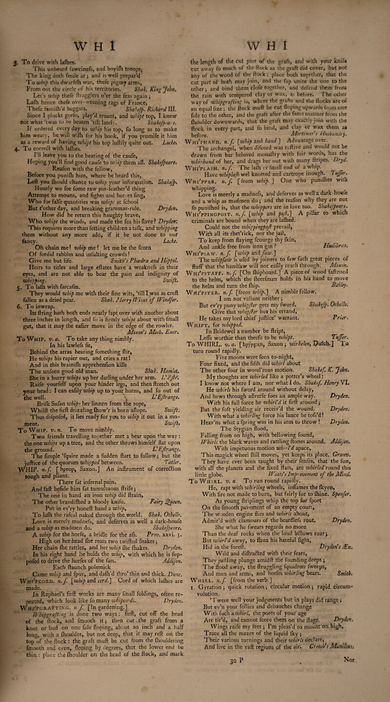 3. To drive with lalhes. This unbeard fawcinefs, and boyifh troops; The king cloth fmile at; and is well prepar’d To whip this dwarfifh war, thefe pigmy arms, From out the circle of his territories. Sbak. King John. Let's whip thefe ftragglers o’er the Teas again; Lafh hence thefe over-weening rags of France, Thefe famifh’d beggars. ShakeJp. Richard III. Since I pluckt geele, play’d truant, and whipt top, I knew not what ’twas to be beaten ’till latelv. Shakefpcai e. If ordered every day to whip his top, fo long as to make him weary, he will wifh for his book, if you promife it him as a reward of having whipt his top luftily quite out. Locket, 4. To corre£l with lalhes. I’ll leave you to the hearing of the caufe, Hoping you’ll find good caufe to whip them all. Shakefpeare t Reafon with the fellow, Before you punifh him, where he heard this, Left you Ihould chance to whip your information. Shakefp. Hourly we fee fome raw pin-feather’d thing Attempt to mount, and fights and heroes fing. Who for falfe quantities was whipt at fchool But t’other day, and breaking grammar-rule. Dryden* How did he return this haughty brave, Who whipt the winds, and made the fea his Have? Dryden: This requires more than fetting children a talk, and whipping them without any more ado, if it be not done to our fancy. Locke. Oh chain me! zvhip me 1 let me be the fcorn Of fordid rabbles and mfulting crowds! Give me but life. Smith's Phcedra and Hippo!. Heirs to titles and large eftates have a weaknefs in their eyes, and are not able to bear the pain and indignity of whipping. Swift. 5. To lafh with farcafm. They would whip me with their fine wits, ’till I was as creft fallen as a dried pear. Sbak. Merry Wives of Windfor. 6. To inwrap. Its firing hath both ends neatly Iapt over with another about three inches in length, and fo is firmly whipt about with fmall gut, that it may the eafier move in the edge of the rowler. Moxon’s Mech. Exer. To Whip. v. a. To take any thing nimbly. In his lawlefs fit, Behind the arras hearing fomething ftir. He whips his rapier out, and cries a rat! And in this brainifh apprehenfion kills The unfeen good old man. Shbk. Hamlet. She in a hurry whips up her darling under her arm. L'EJlr. Raife yourfelf upon your hinder legs, and then ftretch out your head; I can eafily whip up to your horns, and fo out of the well. \ | L'EJlrange. Brifk Sufan whips her linnen from the rope. Whilft the firft drizzling fhow’r'is born aflope. Swift: Thus difpofed, it lies ready for you to whip it out in a mo¬ ment. Swift. To Whip. v. n. To move nimbly. Two friends travelling together met a bear upon the way : the one whips up a tree, and the other throws himfelf fiat upon the ground. L' Eft range. The fimple ’fquire made a fudden ftart to follow; but the juftice of the quorum whipped between. Tatler. WHIP. n.f. [ hpeop, Saxon.J An inftrument of correction tough and pliant. There fat infernal pain, And faft befide him fat tumultuous ftrife; The one in hand an iron whip did ftrain, The other brandifhed a bloody knife. Fairy E^ueen. Put in ev’ry honeft hand a whip, To lafh the rafeal naked through the world. Shak. Othello. Love is merely madnefs, and deferves as well a dark-houfe and a zuhip as madmen do. Shakefpeare. A zuhip for thehorfe, a bridle for the afs. Prov. xxvi. 3. High on her head fhe rears two twilled fnakes; Her chain fhe rattles, and her whip fhe fhakes. Dryden. In his right hand he holds the whipy with which he is fup- pofed to drive the horfes of the fun. Addifon. Each ftaunch polemick Came whip and fpur, and dafh’d thro’thin and thick. Dune. Whi'pcord. n.f. [whip and cord.] Cord of which lafhes are made. In Raphael’s firft works are many fmall foldings, often re¬ peated, which look like fo many whipcords. Dryden. WhFfcraftikg. n f [In gardening.] Whip grafting is done two ways: firft, cut off the head of the flock, and fmooth it; then cut.the graft from a knot or bud on one fide Hoping, about an inch and a half long, with a fhoulder, but not deep, that it may reft on the top of the flock: the graft mult be cut from the fhouldering fmooth and even. Hoping by degrees, that the lower end be thin : place the fhoulder oti the head of the flock, and mark the length of the cut part of the graft, and With yotir knife cut away fo much of the flock as the graft did cover, but not any of the wood of the flock; place both together, that the cut part of both may join, and the fap unite the one to the other; and bind them clofe together, and defend them from the rain with tempered clay or wax, as before. The other way of ibhipgrafting is, where the grafts and the flocks are of an equal iize: the flock mull be cut Hoping upwards from one fide to the other, and the graft after the fame manner from the fhoulder downwards, that the graft may exactly join with the flock in every part, and fo bind, and clay or wax them as before. Mortimer’s Husbandry. WhFphaNd. n.f. [whip and hand] Advantage over. The archangel, when difeord was reftive and would not be drawn from her beloved monaftry with fair words, has the whirhand of her, and drags her out with many ftripes. Dryd. WhFplash. n.f. The laih or fmall end of a whip. Have whiplajh wel knotted and cartrope inough. Duffer. WhFpper. n. f. [from whip.] One who punilhes with whipping. Love is meerly a madnefs, and deferves as well a dark-howie and a whip as madmen do; and the reafon why they are not fo punifhed is, that the whippers are in love too. Shakefpeare. Whippingpost, n.f. [whip and pojlf] A pillar to which criminals are bound when they are lafhed. Could not the zuhippingpofl prevail, With all its rhet’rick, nor the jail, To keep from flaying fcourge thy fkin. And ankle free from iron gin ? Hudibras. Whi'psaw. n.f. [whip and faw.] The whipfazv is ufed by joiners to faw fuch great pieces of fluff that the handfaw will not eafily reach through. Moxon. Whi'pstaff. n.f. [On fhipboard.] A piece of wood fattened to the helm, which the fteerfman holds in his hand to move the helm and turn the fhip. Bailey. Whi'pster. n.f. [from whip.] A nimble fellow. I am not valiant neither; But ev’ry puny zvhipfter gets my fword. Shakefp. Othello. Give that whipfter but his errand. He takes my lord chief juftice’ warrant. Prior. Whipt, for whipped. In Bridewel a number be ftript, Lefle worthie than theefe to be whipt. Duffer. To WHIRL, v. a. [hpyppan, Saxon; wirbelen^ Ipufch.} To turn round rapidly. Five moons were feen to-night, Four fixed, and the fifth did whirl about The other four in wond’rous motion. Shakef. K. John. My thoughts are whirled like a potter’s wheel: I know not where I am, nor what I do. Shakef, Henry VI. He whirls his fword around without delay. And hews through adverfe foes an ample way. Dryden. With his full force he zvhirl’d it firft around ; But the foft yielding air receiv’d the wound. Dryden: With what a. whirling force his lance he tofs’d! Heav’ns what a fpring was in his arm to throw ! Dryden. The Stygian flood, Falling from on high, with bellowing found, Whirls the black waves and rattling {tones around. Addifon. With impetuous motion whirl’d apace. This magick wheel ftill moves, yet keeps its place. Granv. They have ever been taught by their fenfes, that the fun, with all the planets and the fixed liars, are whirled round this little globe. Watts’s Improvement of the Mind. To Whirl, v. n. To run round rapidly. He, rapt with whirling wheels, inflames the fkyen. With fire not made to burn, but fairly for to fhine. Spenfer. As young ftriplings whip the top for fport On the fmooth pavement of an empty court, The wooden engine flies and whirls about. Admir’d with clamours of the beardlefs rout. Dryden. She what he fwears regards no more Than the deaf rocks when the loud billows roar; But whirl’d away, to fliun his hateful fight, Hid in the foreft. Dryden’s Ain. Wild and diftra£led with their fears, They jullling plunge amidll the founding deeps ; The flood away, the ftruggling fquadron fweeps, And men and arms, and horfes whirling bears. Smith. Whirl, n.f. [from the verb.] 1. Gyration; quick rotation; circular motion; rapid circum¬ volution. ’Twere well your judgments hut in plays did range ; But ev’n your follies and debauches change With fuch a whirl, the poets of your age Are tir’d, and cannot fcore them on the llage. Dryden; Wings raife my feet; I’m pleas’d to mount on high, Trace all the mazes of the liquid Iky ; Their various turnings and their whirls declare, And live in the vail regions of the air. Creech’s Manilius: 30 n or