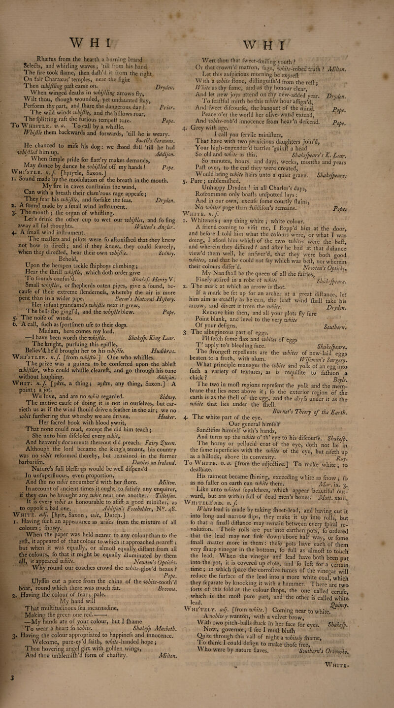 Rh.xtus from the hearth a burning brand Seleitts, and whirling waves ; ’till from his hand The fire took flame, then dafh’d it from the right On fair Charaxus’ temples, near the fight Then whijiling paft: came on. Dry dm. When winged deaths in whijiling arrows fly. Wilt thou, though wounded, yet undaunted flay. Perform thy part, and (hare the dangerous day r Prior. The wild winds whijile, and the billows roar, The fplitting raft the furious tempett tore. Pope. To Whistle, v. a. To call by a whittle. Whiftle them backwards and forwards, ’till he is weary. South's Sermons. He chanced to mifs his dog: we flood ftill ’till he had wbmd\him up. Addijon. W hen Ample pride for flatt’ry makes demands, May dunce by dunce be wbijlled off my hands ! Pope. Whittle, n. f [hpiprle, Saxon.] 1. Sound made by the modulation of the breath in the mouth. My fire in caves conflrains the wind, Can with a breath their clam’rous rage appeafe; They fear his whijile, and forfake the leas. Dryden. 2. A found made by a fmall wind inftrument. 3. The mouth ; the organ of whittling. Let’s drink the other cup to wet our ivhijlles, and fo fing away all fad thoughts. JValton s Angler. 4. A fmall wind inftrument. The matters and pilots were fo attonilhed that they knew not how to direcft; and if they knew, they could fearcely, when they diredted, hear their own whijile. Sidney. Behold, Upon the hempen tackle fhipboys climbing; Hear the fhrill whijile, which doth order give To founds confus’d. Shirkef. Henry V. Small ivhijlley orfhepherds oaten pipes, give a found, be- caufe of their extreme flendernels, whereby the air is more pent than in a wider pipe. Bacon's Natural Hijiory. Her infant grandame’s whiftle next it grew. The bells fhe gingl’d, and the whijile blew. Pope. 5. The noife of winds. 6. A call, fuch as fportfmen ufe to their dogs. Madam, here comes my lord. —I have been worth the whijile. Shakefp. King Lear. The knight, purfuing this epiftle. Believ’d, he’d brought her te his ivhijlle. Hudibras. Whi's tler. n.f. [from whiftle.] One who whittles. The prize was a guinea to be conferred upon the ableft whi/iler, who could whiftle cleareft, and go through his tune without laughing. Addifon. Whit. n.f. [pitvc, a thing; apiht, any thing, Saxon.] A point; a jot. We love, and are no whit regarded. Sidney. The motive caufe of doing it is not in ourfelves, but car- rieth us as if the wind fhould drive a feather in the air ; we no whit furthering that whereby we are driven. Hooker. Her facred book with blood ywrit, That none could read, except fhe did him teach; She unto him difclofed every whit, And heavenly documents thereout did preach. Fairy Jfueen. Although the lord became the king’s tenant, his country was no whit reformed thereby, but remained in the former barbarifm. Davies on Ireland. Nature’s full bleflings would be well difpens’d In unfuperfluous, even proportion. And fhe no whit encumber’d with her flore. Milton. In account of ancient times it ought to fatisfy any enquirer, if they can be brought any whit near one another. Tillotjon. It is every whit as honourable to affift a good minifter, as to oppofe a bad one. Addifon s Foseholder, Ny. 48. White, adj. [hprc, Saxon ; wit, Dutch-] 1. Having luch an appearance as arifes from the mixture of all colours ; fnowy. When the paper was held nearer to any colour than to the reft, it appeared of that colour to which it approached neareft ; but wnen it was equally, or almoft equally diffant from all the colours, fo that it might be equally illuminated by them all, it appeared white. Newton's Opticks. Why round our coaches crowd the wh/'^-glov’d beaus ? Pope. Ulyfles cut a piece from the chine of the wbite-tooxh\\ boar, round which there was much fat. Broome. 2. Having the colour of fear; pale. My hand will That multitudinous lea incarnadine, Making the green one red.- —My hands are of your colour, but I fhame To wear a heart fo white. Shakefp Macbeth. 3. Having the colour appropriated to happinefs and innocence. Welcome, pure-ey’d faith, white-handed hope ; Thou hovering angel girt with golden wings, And thou unblemifh’d form of chaftity. Milton. W H I Wert thou that fweet-fmili’hg youth ? Or that crown’d matron, fage,& w^-robed truth ? Milton. Let this aufpicious morning be exprcft With a white ftone, diftinguifh’d from the reft • White as thy fame, and as thy honour clear, And let new joys attend on thy new-added year. Dryden. To feaftful mirth be this white hour affign’d. And fweet difcourfe, the banquet of the mind. F'obe Peace o’er the world her olive-wand extend. And white-rob'd innocence from heav’n defcend. Pope. 4. Grey with age. I call you fervile minifters, That have with two pernicious daughters join’d. Your high-engender’d battles ’gaiuft a head So old and white as this. “ Shakefpeare's K. Lear. So minutes, hours, and days, weeks, months and years Paft over, to the end they were created, Would bring white hairs unto a quiet grave. Shakefpeare. 5. Pure; unblemifhed. Unhappy Dryden ! in all Charles’s days, Rofcommon only boafts unfpotted lays : And in our own, excufe fome courtly ftains, No whiter page than Addifon’s remains. Pope. White, n.f. 1. Whitenefs ; any thing white ; white colour. A friend coming to vifit me, I flopp’d him at the door, and before I told him what the colours were, or what I was doing, I afked him which of the two whites were the beft, and wherein they differed ? and after he had at that diftance view’d them well, he anfwer’d, that they were both o-ood whites, and that he could not fay which was beft, nor wherein their colours differ'd. Newton's Opticks. My Nanfhall be the queen of all the fairies, Finely attired in a robe of white. Shakefpeare 2. The mark at which an arrow is fliot. It a mark be let up for an archer at a great diftance, let him aim as exactly as he can, the leaft wind Ihall take his arrow, and divert it from the white. Dryden. Remove him then, and all your plots fly fure Point blank, and level to the very white Of your defigns. Southern. 3. The albugineous part of eggs. I’ll fetch fome flax and whites of estgs T apply to s bleeding face. Shakefpeare. The ftrongeft repellents are the whites of new-laid egas beaten to a froth, with alum. TFifeman's Surgery. What principle manages the white and yolk of an egg into fuch a variety of textures, as is requiiite to faftuon a Chii? . . Boyle. The two in moft regions reprefent the yolk and the mem¬ brane that lies next above it; fo the exterior region of the earth is as the fhell of the egg, and the abyfs under it as the white that lies under the fhell. Burnet’s Theory of the Earth. 4. The white part of the eye. Our general himfelf San&ifies himfelf with’s hands, And turns up the zvhite o’ th’ eye to his difcourfe. Shakefp. The horny or pellucid coat of the eye, doth not lie ^in the fame fuperficies with the white of the eye, but rifeth up as a hillock, above its convexity. Ray. To White, v. a. [Irom the adjedtive.] To make white; to dealbate. His raiment became fhining, exceeding white as know ; fo as no fuller on earth can white them. Mar. ix. 3. Like unto whited fepulchres, which appear beautiful out¬ ward, but are within full of dead men’s bones. Matt, xxiii. Whitele'ad. n.f. White lead is made by taking fheet-lead, and having cut it into long and narrow flips, they make it up into rolls, but fo that a fmall diftance may remain between every fpiral re¬ volution. Thefe rolls are put into earthen pots, fo ordered that the lead may not link down above half way, or fome fmall matter more in them: thefe pots have each of them very fliarp vinegar in the bottom, fo full as almoft to touch the lead. When the vinegar and lead have both been put into the pot, it is covered up clofe, and fo left for a certain time ; in which fpace the corrofive fumes of the vinegar will reduce the furface of the lead into a more white coal^ which they feparate by knocking it with a hammer. There are two forts of this fold at the colour fhops, the one called cerufe, which is the moft pure part, and the other is called white lead. Quincy. Wh/tely. adj. [from white.] Coming near to white.*^ A whitey wanton, with a velvet brow, With two pitch-balls ftuck in her face for eyes. Shakefp. Now, governor, I fee I mutt: blulli Quite through this vail of night a whitely fhame, I o think I could defigti to make thofe free, Who were by nature Haves. Southern’s Oroonoko. „ White-