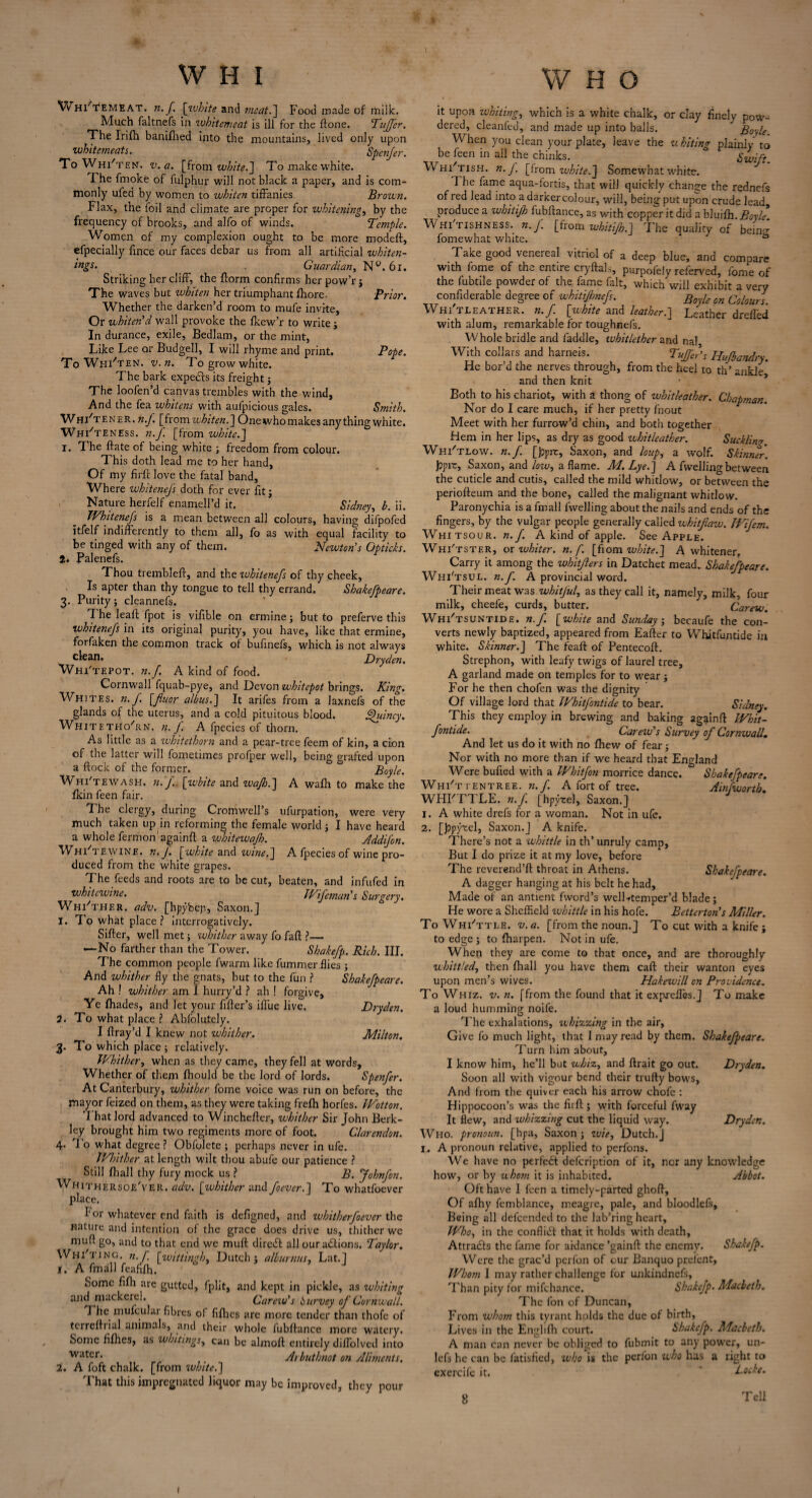 W Hl'tEMEAT. n.f [white and meat.] Food made of milk. Much faltnefs in wbitcmeat is ill for the ftone. Tufler. The Irifh baniftied into the mountains, lived only upon whitemeats. Spcnfer. To Whi'ten. v. a. [from white.] To make white. I he fmoke of fulphur will not black a paper, and is com¬ monly ufed by women to whiten tiffanies. Brown. Flax, the foil and climate are proper for whitening, by the frequency of brooks, and alfo of winds. Temple. Women of my complexion ought to be more modeft, efpecially fince our faces debar us from all artificial whiten¬ ings- Guardian, N°. 61. Striking her cliff, the {form confirms her pow’rj The waves but whiten her triumphant fhore- Prior. Whether the darken’d room to mufe invite, Or whiten'd wall provoke the fkew’r to write ; In durance, exile, Bedlam, or the mint, Like Lee or Budgell, I will rhyme and print. Pope. To Whi'ten. v.n. To grow white. The bark expeefts its freight; The loofen’d canvas trembles with the wind, And the fea whitens with aufpicious gales. Smith. Whi'tener. n.f. [from whiten.\ Onewhomakes anything white. Whi'ten Ess. n.f. [from white. J 1. The ftate of being white ; freedom from colour. This doth lead me to her hand. Of my fir ft love the fatal band, Where whitenefs doth for ever fit; Nature herfeJf enamell’d it. Sidney, b. ii. Whitenefs is a mean between all colours, having difpofed itfelf indifferently to them all, fo as with equal facility to be tinged with any of them. Newton's Gpticks. 2. Palenefs. Thou trembleft, and the whitenefs of thy cheek, Is apter than thy tongue to tell thy errand. Shakefpeare. 3. Purity; cleannefs. T. he leaft fpot is vifible on ermine j but to preferve this whitenefs in its original purity, you have, like that ermine, forfaken the common track of bufinefs, which is not always clean. Dryden. Whi'tepot. n.f. A kind of food. Cornwall fquab-pye, and Devon whitepot brings. King. Whites, n. f. [fluor albus.] It arifes from a Jaxnefs of the glands of the uterus, and a cold pituitous blood. Afuincy. Whitethorn, n.f. A fpecies of thorn. As little as a whitethorn and a pear-tree feem of kin, a don of the latter will fometimes profper well, being grafted upon a flock of the former. Boyle. Whitewash, n. J.. [white and ivajh.] A wafh to make the fkin feen fair. The clergy, during Cromwell’s ufurpation, were very much taken up in reforming the female world ; I have heard a whole fermon'againft a whitewajh. Addifon. TV hi tewine. n. J. [white and wine. J A fpecies of wine pro¬ duced from the white grapes. The feeds and roots are to be cut, beaten, and infufed in whitewine. JVfcman s Surgery. Whi'ther. adv. [hpybeji, Saxon.J 1. To what place? interrogatively. Sifter, well met; whither away fo faft ?— —No farther than the Tower. Shakefp. Rich. III. The common people fwarm like fummer flies ; And whither fly the gnats, but to the fun ? Shakefpeare. Ah ! whither am I hurry’d ? ah ! forgive. Ye fhades, and let your fifter’s iflue live. Dryden. 2. To what place ? Abfolutely. I ftray’d I knew not whither. Milton. 3. To which place ; relatively. Whither, when as they came, they fell at words. Whether of them fhould be the lord of lords. Spenfer. At Canterbury, whither fome voice was run on before, the mayor feized on them, as they were taking frefh horfes. JVotton. T hat lord advanced to Winchefter, whither Sir John Berk¬ ley brought him two regiments more of foot. Clarendon. 4- I o what degree ? Obfolete ; perhaps never in ufe. Whither at length wilt thou abufe our patience ? Still (hall thy fury mock us ? B. Johnfon. Whithersoe'ver. adv. [whither and foever.] To wdiatfoever place. lor whatever end faith is defigned, and whitherfoever the nature and intention of the grace does drive us, thither we muft go, and to that end we muft direift all our actions. Taylor. Whi'ting. n.f. [wittingh, Dutch j albumins, Lat.J 1. A fmall feafifh. Some fifh are gutted, fplit, and kept in pickle, as whiting and mackerel. Carew's purvey of Cornwall. T he mulcular fibres of fifties are more tender than thofe of terreftrial animals, and their whole fubftance more watery. Some fifties, as whitings, can be almoft entirely diflolved into water. Arbuthnot on Aliments. 2. A foft chalk, [from white.'] That this impregnated liquor may be improved, they pour it upon whiting, which is a white chalk, or clay finely pow¬ dered, cleanfed, and made up into balls. Boyle When you clean your plate, leave the u biting plainly to be feen in all the chinks. Swift. Whi'tish. n.f [from white.] Somewhat white. 1 he fame aqua-fortis, that will quickly change the rednefs of red lead into a darker colour, will, being put upon crude lead, produce a wbitijh fubftance, as with copper it did a bluifli.Boyle. Whi tishness.. n.J. [from whitifh.] The quality of bein^ fomewhat white. b Take good venereal vitriol of a deep blue, and compare with fome of the entire cryftal,, purpofely referVed, fome of the fubtile powder of the fame fait, which will exhibit a very confiderable degree of whitijhnefs. Boyie on Colours. Whi'tleather. n.f [white and leather.] Leather drefl'ed with alum, remarkable for toughnefs. Whole bridle and faddle, whitlether and nal With collars and harneis. Tuffeds Hufbandry. He bor’d the nerves through, from the heel to th’ ankle and then knit man. Both to his chariot, with a thong of whitleather. Chap. Nor do I care much, if her pretty fnout Meet with her furrow’d chin, and both together Hem in her lips, as dry as good whitleather. Sucklim Whi'tlow. n.f. [jjprr, Saxon, and loup, a wolf. Skinner. Jjpir, Saxon, and low, a flame. M. Lye. j A fwelling between the cuticle and cutis, called the mild whitlow, or between the periofteum and the bone, called the malignant whitlow. Paronychia is a fmall lvvelling about the nails and ends of the fingers, by the vulgar people generally called whitfiaw. Wifem. Whitsour. n.f. A kind of apple. See Apple. Whi'tster, or whiter, n.f. [fiom white.] A whitener, Carry it among the whitjlers in Datchet mead. Shakefpeare. Wiii'tsul. n.f. A provincial word. Their meat was whitful, as they call it, namely, milk, four milk, cheefe, curds, butter. Carew. Whi'tsuntide. n.f [white and Sunday, becaufe the con¬ verts newly baptized, appeared from Eafter to Whitfuntide in white. Skinner.J The feaft of Pentecoft. Strephon, with leafy twigs of laurel tree, A garland made on temples for to wear; For he then chofen was the dignity Of village lord that Whitfontide to bear. Sidney. This they employ in brewing and baking againft Whit¬ fontide. Carew's Survey of Cornwall. And let us do it with no ftiew of fear; Nor with no more than if we heard that England Were bufted with a Whitfon morrice dance. Shakefpeare. Whi'ttentree. n.f A fort of tree. Ainfvuorth. WHFTTLE. n.f. [hpyrel, Saxon.] 1. A white drefs for a woman. Not in ufe. 2. [hpyrel, Saxon.] A knife. There’s not a whittle in th’ unruly camp, But I do prize it at my love, before The reverend’ft throat in Athens. Shakefpeare. A dagger hanging at his belt he had. Made of an antient fword’s welLtemper’d blade; He wore a Sheffield whittle in his hofe. Betterton's Miller. To Whittle, v.a. [from the noun.] To cut with a knife ; to edge ; to ftiarpen. Not in ufe. When they are come to that once, and are thoroughly whittled, then (hall you have them caft their wanton eyes upon men’s wives. Hakewill cn Providence. To Whiz. v. n. [from the found that it expreiTes.J To make a loud humming noife. The exhalations, whizzing in the air. Give fo much light, that I may read by them. Shakefpeare. Turn him about, I know him, he’ll but whiz, and ftrait go out. Dryden. Soon all with vigour bend their trufty bows. And from the quiver each his arrow chofe : Hippocoon’s was the firft; with forceful fway It flew, and whizzing cut the liquid way. Dryden. Who. pronoun, [hpa, Saxon ; wit, Dutch.] I. A pronoun relative, applied to perfons. We have no perfect defeription of it, nor any knowledge how, or by whom it is inhabited. Abbot. Oft have I feen a timely-parted ghoft. Of afhy femblance, meagre, pale, and bloodlefs. Being all defeended to the lab’ring heart. Who, in the conflict that it holds with death, Attra&s the fame for aidance ’gainft the enemv. Shakefp. Were the grac’d perfon of our Banquo prei'ent, Whom I may rather challenge for unkindnefs, Than pity for mifchance. Shakefp. Macbeth. The fon of Duncan, From whom this tyrant holds the due of birth, Lives in the Englifti court. Shakefp. Macbeth. A man can never be obliged to fubmit to any power, un- lefs he can be fatisfied, who is the perfon who has a right to exercife it. ~ Locke. 8 Tell 1