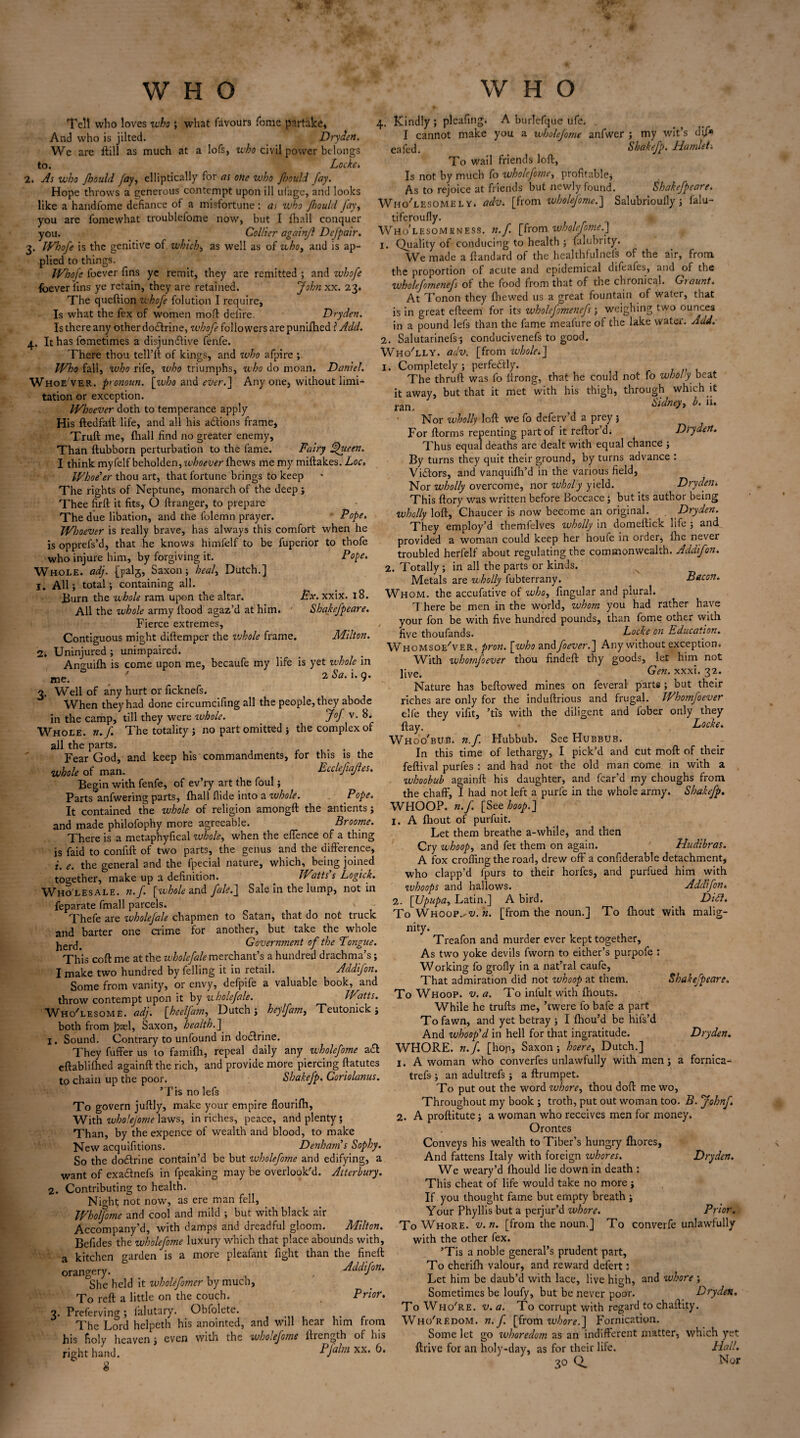 WHO Tell who loves who ; what favours feme partake. And who is jilted. Dryden. We are ftill as much at a lofs, who civil power belongs to. Locke . 2. As who Jhould fay, elliptically for as one who floould fay. Hope throws a generous contempt upon ill ufage, and looks like a handfome defiance of a misfortune : as who Jhould Jay, you are fomewhat troublefome now, but 1 fhall conquer you. Collier againfl Defpair. 3. Whofe is the genitive of which, as well as of who, and is ap¬ plied to things. Whofe foever fins ye remit, they are remitted ; and ivhofe foever fins ye retain, they are retained. John xx. 23. The queftion whofe folution I require. Is what the fex of women mod defire. Dryden. Is there any other dodlrine, whofe followers are punifhed ? Add. 4. It has fometimes a disjunctive fenfe. There thou tell’ft of kings, and who afpire ; Who fall, who rife, who triumphs, who do moan. Daniel. Whoever .pronoun, [who and mr.] Any one, without limi¬ tation or exception. Whoever doth to temperance apply His ftedfall life, and all his actions frame, Truft me, fhall find no greater enemy. Than ftubborn perturbation to the fame. Fairy ffueen. I think myfelf beholden, whoever (hews me my miftakes. Loc, Whoe'er thou art, that fortune brings to keep The rights of Neptune, monarch of the deep ; Thee firft it fits, O ftranger, to prepare The due libation, and the folemn prayer. Pope. Whoever is really brave, has always this comfort when he is opprefs’d, that he knows himfelf to be fuperior to thofe who injure him, by forgiving it. Pope. Whole, adj. {palg, Saxon; heal, Dutch.] I. All; total; containing all. Burn the whole ram upon the altar. Ex.xxix. 18. All the whole army flood agaz’d at him. ' Shakefpeare. Fierce extremes. Contiguous might diftemper the whole frame. Milton. 2; Uninjured; unimpaired. Anmiifh is come upon me, becaufe my life is yet w'hole in me. 2 ^a’ ** 9’ 3. Well of any hurt or ficknefs. When they had done circumcifing all the people, they abode in the camp, till they were whole. J°f v. 8. Whole, n.f. The totality ; no part omitted ; the complex of all the parts. , . Fear God, and keep his commandments, for this is the whole of man. Ecclefiafles. Begin with fenfe, of ev’ry art the foul; Parts anfwering parts, fhall flide into a whole. Pope. It contained the whole of religion amongft the antients; and made philofophy more agreeable. Broome. There is a metaphyfical whole, when the effence of a thing is faid to confift of two parts, the genus and the difference, i. e. the general and the fpecial nature, which, being joined together, make up a definition. Watts s Logick. Wholesale, n.f. [whole and fale.] Sale in the lump, not in feparate fmall parcels. ' Thefe are ivholefale chapmen to Satan, that do not truck and barter one crime for another, but take the whole lrercl- Government of the Tongue. This coft me at the wholefale merchant’s a hundred drachma’s; I make two hundred by felling it in retail. Addifon. Some from vanity, or envy, defpife a valuable book, and throw contempt upon it by wholefale. Watts. W hoYesome. adj. [heelfam, Dutch; heylfam, Teutonick; both from Jjael, Saxon, health.] 1. Sound. Contrary to unfound in doctrine. They fuffer us to famifh, repeal daily any wholefome a£l eftablifhed againfl the rich, and provide more piercing ftatutes to chain up the poor. Sbakefp. Coriolanus. ’Tis no lefs To govern juflly, make your empire flourifh. With wholejome laws, in riches, peace, and plenty ; Than, by the expence of wealth and blood, to make New acquifitions. Denham's Sophy. So the dodtrine contain’d be but wholefome and edifying, a want of exadtnefs in fpeaking may be overlook'd. Atterhury. 2. Contributing to health. Night not now, as ere man fell, Wholfome and cool and mild ; but with black air Accompany’d, with damps and dreadful gloom. Milton. Befides the wholefome luxury which that place abounds with, a kitchen garden is a more pleafant fight than the fineft orangery. , Addifon. She held it wholeforner by muen, To reft a little on the couch. Prior. 3. Preferving; falutary. Obfolete. ..... The Lord helpeth his anointed, and will hear him from his holy heaven; even with the wholefome ilrcngth of his right hand. Pfalm xx. 6. 8 WHO 4. Kindly; pleafing. A burlefque ufe. . I cannot make you a wholefome anfwer ; my wit’s dff* eafech Shakefp. Hamlet-. To wail friends loft, Is not by much fo wholefome, profitable; As to rejoice at friends but newly found. Shakefpeare. Wholesomely, adv. [from wholefome.] Salubrioufly; falu- tiferoufly. Who'lesomrness. n.f. [from wholefome.'] 1. Quality of conducing to health ; falubrity. We made a ftandard of the healthfulnefs of the air, from the proportion of acute and epidemical difeafes, and of the wholefornenefs of the food from that of the chionical. Gtaunt. At Tonon they fhewed us a great fountain of water, that is in great efteem for its wholejomenefs; weighing two ounces in a pound lefs than the fame meafure of the lake water. Add. 2. Salutarinefs-; conducivenefs to good. Who'lly. adv. [from whole.] 1. Completely; perfectly. The thruft was fo ftrong, that he could not fo wholy beat it away, but that it met with his thigh, through which it ran, Sidney, b. n. Nor wholly loft we fo deferv’d a prey; For ftorms repenting part of it reftor’d* Dtrydert. Thus equal deaths are dealt with equal chance ; By turns they quit their ground, by turns advance : Victors, and vanquifh’d in the various field, Nor wholly overcome, nor wholy yield. Dryden. This ftory was written before Boccace; but its author being wholly loft, Chaucer is now become an original. Dryden. They employ’d themfelves wholly in domeftick life ; and provided a woman could keep her houfe in order, fhe never troubled herfelf about regulating the commonwealth. Addifon. 2. Totally ; in all the parts or kinds. Metals are wholly fubterrany. ^ Bacon. Whom, the accufative of who, fingular and plural. T here be men in the world, whom you had rather have your Ion be with five hundred pounds, than fome other with five thoufands. Locke on Education. WhomsoeLer. pron. [who andfoever.] Any without exception* With whomfoever thou findeft thy goods, let him not j[ve# Gen. xxxi. 32. Nature has bellowed mines on feveral parts; DUt their riches are only for the induftrious and frugal. Whomfoever elfe they vifit, ’tis with the diligent and fober only they ft ay. Locke. Whoo'bub. n.f. Hubbub. See Hubbub. In this time of lethargy, I pick’d and cut mod of their feftival purfes : and had not the old man come in with a whoobub againfl: his daughter, and fear’d my choughs from the chaff, I had not left a purfe in the whole army. Shakefp. WHOOP, n.f. [See hoop.] 1. A fhout of purfuit. Let them breathe a-while, and then Cry whoop, and fet them on again. Hudibras. A fox crofting the road, drew off a confiderable detachment, who clapp’d fpurs to their horfes, and purfued him with whoops and hallows. Addifon. 2. [Upupa, Latin.] A bird. Di£l. To WHOOP,/t/. «. [from the noun.] To fnout with malig¬ nity. Treafon and murder ever kept together, As two yoke devils fworn to either’s purpofe : Working fo grofly in a nat’ral caufe, That admiration did not whoop at them. Shakefpeare. To Whoop, v. a. To infult with ftiouts. While he trufts me, ’twere fo bafe a part To fawn, and yet betray ; I fhou’d be hifs’d And whoop'd in hell for that ingratitude. Dryden. WHORE, n.f. [hop, Saxon ; hoere, Dutch.] 1. A woman who converfes unlawfully with men; a fornica- trefs; an adultrefs ; a ftrumpet. To put out the word whore, thou doft me wo, Throughout my book ; troth, put out woman too. B. jfohnf 2. A proftitute; a woman who receives men for money. Orontes Conveys his wealth to Tiber’s hungry fhores, And fattens Italy with foreign whores. Dryden. We weary’d fhould lie down in death : This cheat of life would take no more ; If you thought fame but empty breath ; Your Phyllis but a perjur’d whore. Prior. To Whore, v.n. [from the noun.] To converfe unlawfully with the other fex. ’Tis a noble general’s prudent part, To cherifh valour, and reward defert; Let him be daub’d with lace, live high, and whore ; Sometimes be loufy, but be never poor. Dryden, To Who're. v. a. To corrupt with regard to chaftity. Who'redom. n.f. [from whore.] Fornication. Some let go whoredom as an indifferent matter, which yet ftrive for an holy-day, as for their life. Hail. 30 Q. Nor