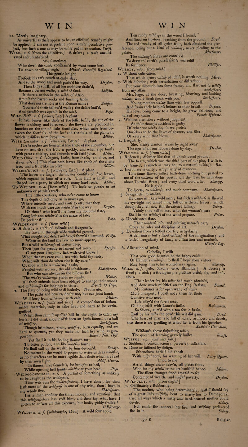 li. Meerly imaginary. As univerfal as thefe appear to be, an effectual remedy might be applied : I am not at prefcnt upon a wild fpeculative pro- W'e£t, but fuch a one as may be eafily put in execution. Swift. ild, n. f. [from the adje&ive.] A defart; a tradt unculti¬ vated and uninhabited. We Lmetimes Who dwell this wild, conflrain’d by Want come forth To town or village nigh. Milton’s Paradife Regained. This gentle knight Forfook his eafy couch at early day* And to the wood and wilds purfu’d his way. Dryden* Then Libya firft, of all her moiflure drain'd* Became a barren wafte, a wild of fand. Addifon. Is there a nation in the wilds of Afric, Amidft the barren rocks and burning fands That does not tremble at the Roman name ? Addifon. You rais’d thefe hallow’d walls; the defart fmil’d, And paradife was open’d in the wild. Pope. Wild Bafil. n.f. [acinus, Lat.] A plant. * It hath leaves like thofe of the lefTer bafil; the cup of the flower is oblong and furrowed; the flowers are produced in bunches on the top of little footftalks, which arife from be¬ tween the footftalk of the leaf and the ftalk of the plants in which it differs from ferpyllum. Miller. Wild Cucumber, n.f. [elaterium, Latin ] A plant. The branches are fomewhat like thofe of the cucumber, but have no tendrils;, the fruit is prickly, and when ripe burfts with great elafticity, and abounds with fetid juice. Miller. Wild Olive, n.f. [eleagnus, Latin, from an olive, and ecyvor vitex ;] This plant hath leaves like thofe of the chafte tree, and a fruit like an olive. Miller. Wildse'rvice. n. f [cratagus, Lat.] A plant. The leaves are Angle ; the flower confifls of five leaves, which expand in form of a rofe. The fruit is fmall, and fhaped like a pear, in which are many hard feeds. Miller. To Wi'lder. v. a. [from wild.] To loofe or puzzle in an unknown or pathlefs trail. The little courtiers, who ne’er come to know The depth of fadtions, as in mazes go, Where intereffs meet, and crofs fo oft, that they With too much care are wilder'd in the way. Dryden. Oh thou ! who free’ft me from my doubtful ffate. Long loft and wilder'd in the maze of fate, Be prefent ftill. Pope. Wi' lderness. n.f. [from wild.] j. A defert; a trait of folitude and favagertefs. He travell’d through wide wafteful ground. That nought but defert wildernefs fhew’d all around. F. §>u. When as the land fhe faw no more appear, But a wild wildernefs of waters deep. Then ’gan fhe greatly to lament and weep. Spenfer. O my poor kingdom, flick with civil blows ! When that my care could not with-hold thy riots, What wilt thou do when riot is thy care ? O, thou wilt be a wildernefs again. Peopled with wolves, thy old inhabitants. But who can always on the billows lie ? The wat’ry wildernefs yields no fupply. All thofe animals have been obliged to change their woods and wildernejjes for lodgings in cities. Arbuth. id Pope. 2. The ftate of being wild or diforderly. Not in ufe. The paths and bow’rs, doubt not, but our joint hands Will keep from wildernefs with eafe. Milton. Wi'ldfirb. n.f [wild and fire.] A compofition of inflam¬ mable materials, eafy to take fire, and hard to be extin- guifhed. When thou rann’ft up Gadfhill in the night to catch my horfe, I did think thou had’ft been an ignis fatuus, or a ball of wildfire. Shakefpeare. Though brimftone, pitch, wildfire, burn equally, and are hard to quench, yet they make no fuch firy wind as gun¬ powder. Bacon s Nsit. FUJI. Yet fhall it in his boiling ftomach turn To bitter poifon, and like wildfire burn ; He fhall caft up the wealth by him devour’d. Sandys. No matter in the world fo proper to write with as wildfire, as no characters can be more legible than thofe which are read by their own light. Addifi Guard. In flames, like Semele’s, be brought to bed. While opening hell fpouts wildfire at your head. Pope. Wildgo osechase. n. f. A purfuit of fomething as unlikely to be caught as the wildgoofe. If our wits run th e wi/dgoofechace, I have done; for thou haft more of the wildgoofe in one of thy wits, than I have in my whole five. Shakefpeare. Let a man confider the time, money, and vexation, that this wildgoofechace has coft him, and then fay what have I gotten to anfwer all this expence, but loofe, giddy frolick ? s L'EJlrange. Wi'lding. n.f [wildelinghe, Dut.] A wild four apple. Shakefpeare. Waller. Ten ruddy wildings in the wood I found, ’ And flood on tip-toes, reaching from the ground. Dryd. The red ftreak, of all cyder fruit, hath obtained the pre¬ ference, being but a kind of wilding, never pleafing to the palate. Mortimer* The wilding's fibres are contriv’d To draw th’ earth’s pureft fpirit, and refill Its feculence. Phillips» Wi'ldly. adv. [from wild.] 1. Without cultivation. That which grows wildly of itfelf, is worth nothing. More. 2. With diforder ; with perturbation or diffraction. Put your difcourfe into fome frame, and ftart not fo wildly from my affair* Shakefpear* Mrs. Page, at the door, fweating, blowing, and looking wildly, would needs fpeak with you. Shakefpeare. Young mothers wildly flare with fear oppreft, And ftrain their helplefs infants to their breafl. Dryden. His fever being come to a height, he grew delirious, and talked very wildly. Female Quixote. 3. Without attention ; without judgment. As th’unthought accident is guilty Of what we ivildly do, fo we profefs Ourfelves to be the flaves of chance, and flie3 Of every wind that blows. Shakefpeare. 4. Irregularly. She, wildly wanton, wears by night away The fign of all our labours done by day. Dryden. Wi'ldness. n. f. [from wild.] 1. Rudenefs ; diforder like that of uncultivated ground. The heath, which was the third part of our plot, I wifli to be framed, as much as may be, to a natural ivildnefs. Bac. 2. Inordinate vivacity ; irregularity of manners. This fame ftarved juftice hath done nothing but prated to me of the wildnefs of his youth, and the feats he hath done about Turnbal -ftreet; and every third word a lie. Shakefp. He is giv’11 To fports, to wildnefs, and much company. Shakefpeare. 3. Savagenefs; brutality* He came in like a wild man ; but fuch a wildnefs as (hewed his eye-fight had tamed him, full of withered leaves; which though they fell not, ftill threatened falling. Sidney. Vainly thou tell’ft me, what the woman’s care Shall in the wildnefs of the wood prepare. Prior. 4. Uncultivated ftate* Their wildnefs lofe, and quitting nature’s part, Obey the rules and difcipline of art. Dryden. 5. Deviation from a fettled courfe ; irregularity. A delirium is but a fhort wildnefs of the imagination ; and a fettled irregularity of fancy is diftradtion and madnefs. JVatts's Log. 6. Alienation of mind. Ophelia, I wifh That your good beauties be the happy caufe Of Hamlet’s wildnefs ; fo fhall I hope your virtues May bring him to his wonted way again. Shakefp. Wile. n.f. [pile, Saxon; wiel, Iflandick.] A deceit; a fraud ; a trick ; a ftratagem ; a practice artful, fly, and infi- dious. Their leader by his wiles had much obtain’d, And done much mifchief on the Englifh ftate. Daniel. My fentence is for open war ; of wiles More unexpert, I boaft not; them let thofe Contrive who need. Milton. Life effay’d the fureft wile. Gilding itfelf with Laura’s fmile. Rofcommon. So Sforza, curs’d with a too fertile brain, Loft by his wiles the pow’r his wit did gain. Dryd. The heart of man is fo full of wiles, artifices, and deceit, that there is no gueffing at what he is from his fpeeches. Addifon's Guardian. Wifdom’s above fufpedting wiles. The queen of learning gravely fmiles. Swift. W'ilful. adj. [will and full.] 1. Stubborn; contumacious; perverfe ; inflexible. 2. Done or fuffered by defign. Sthenobcea herfelf did choak With wilful cord, for wanting of her will. Fairy Jhteen. Thou to me Art all things under heav’n, all places thou, Who for my wilful crime art banifh’d hence. Milton. The filent Arranger flood amaz’d to fee Contempt of wealth, and wilful poverty. Dryden. Wi'lfully. adv. [from wilful.] I. Obftinately ; ftubbornly. The mother, who being determinately, lead I fhould fay of a great lady wilfully, bent to marry her to Demagoras, tried all ways which a witty and hard-hearted mother could devife. . Sidney. Evil could fhe conceal her fire, and wilfully perfevered fhe in it. Sidney. 30 R Religion.