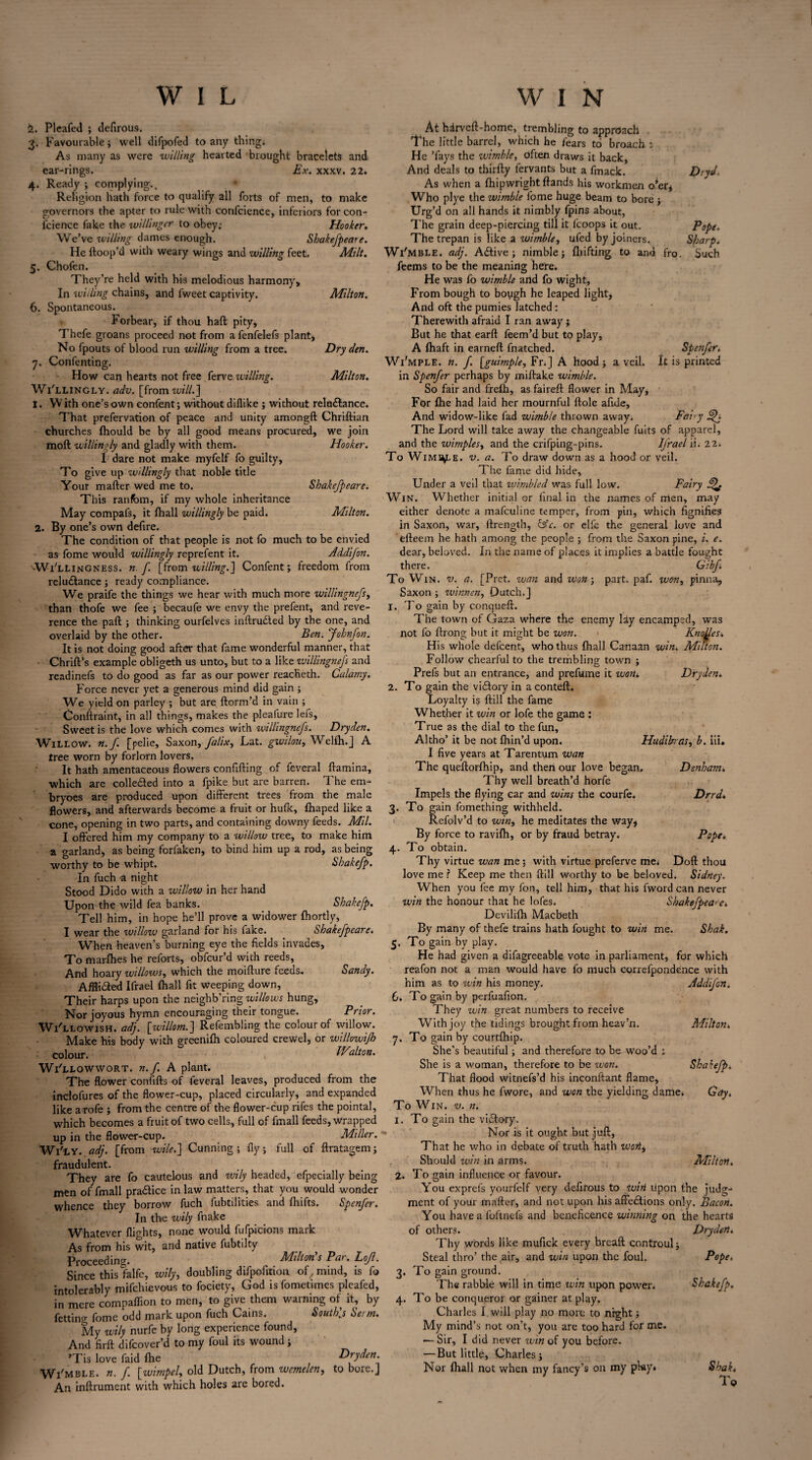 i. Pleafed ; defirous. 3. Favourable; well difpofed to any thing. As many as were willing hearted brought bracelets and ear-rings. Ex. xxxv. 22. 4. Ready ; complying.. Religion hath force to qualify all forts of men, to make governors the apter to rule with confcience, inferiors for con¬ fidence fake the willinger to obey; Hooker. We’ve willing dames enough. Shakefpeare. He ftoop’d with weary wings and willing feet. Milt. 5. Chofen. They’re held with his melodious harmony. In willing chains, and fweet captivity. Milton. 6. Spontaneous. Forbear, if thou haft pity, Thefe groans proceed not from a fenfelefs plant, No fpouts of blood run willing from a tree. Dry den. 7. Confenting. How can hearts not free ferve willing. Milton. Wi'llingly. adv. [from will.] 1. W ith one’s own confent; without diflike ; without relu&ance. That prefervation of peace and unity amongft Chriftian churches fhould be by all good means procured, we join moft willingly and gladly with them. Hooker. I dare not make myfelf fo guilty. To give up willingly that noble title Your mafter wed me to. Shakefpeare. This ranfbm, if my whole inheritance May compafs, it (hall willingly be paid. Milton. 2. By one’s own defire. The condition of that people is not fo much to be envied as fome would willingly reprefent it. Addifon. '•Willingness, n.f. [from willing.] Confent; freedom from reluctance; ready compliance. We praife the things we hear with much more willingnefs, than thofe we fee ; becaufe we envy the prefent, and reve¬ rence the paft ; thinking ourfelves inftrudted by the one, and overlaid by the other. Ben. Johnfon. It is not doing good after that fame wonderful manner, that Chrift’s example obligeth us unto, but to a like ivillingnefs and readinefs to do good as far as our power reacheth. Calamy. Force never yet a generous mind did gain ; We yield on parley ; but are ftorm’d in vain ; Conftraint, in all things, makes the pleafure lefs. Sweet is the love which comes with willingnefs. Dryden. Willow, n.f. [pelie, Saxon, falix, Lat. gwilou, Welfh.J A tree worn by forlorn lovers. It hath amentaceous flowers confifting of feveral ftamina, which are colle&ed into a fpike but are barren. The em- bryoes are produced upon different trees from the male flowers, and afterwards become a fruit or hulk, fhaped like a cone, opening in two parts, and containing downy feeds. Mil. I offered him my company to a willow tree, to make him a garland, as being forfaken, to bind him up a rod, as being worthy to be whipt. Shakefp. In fuch a night Stood Dido with a willow in her hand Upon the wild fea banks. Shakefp. Tell him, in hope he’ll prove a widower fhortly, I wear the willow garland for his fake. Shakefpeare. When heaven’s burning eye the Helds invades. To marfhes he reforts, obfeur’d with reeds, And hoary willows, which the moifture feeds. Sandy. AfHiCied Ifrael fhall fit weeping down, Their harps upon the neighb’ring willows hung. Nor joyous hymn encouraging their tongue. Prior. Wi'llowish. adj. [willom.] Refembling the colour of willow. Make his body with greenifh coloured crewel, or willowijh colour. Walton. Wi'llowwort. n.f. A plant. The flower confifts of feveral leaves, produced from the inclofures of the flower-cup, placed circularly, and expanded like arofe ; from the centre of the flower-cup rifes the pointal, which becomes a fruit of two cells, full of fmall feeds, wrapped up in the flower-cup. Miller. Wl'LY. adj. [from wile.] Cunning; fly; full of ftratagem; fraudulent. They are fo cautelous and wily headed, efpecially being men of fmall praCtice in law matters, that you would wonder whence they borrow fuch fubtilities and ftiifts. Spenfcr. In the wily fnake Whatever flights, none would fufpicions mark As from his wit, and native fubtilty Proceeding. Milton s Pat. Lofl. Since this lalfc, wily, doubling difpofition of,mind, is fo intolerably mifehievous to fociety, God isfometimes pleafed, in mere compaffion to men, to give them warning of it, by fettins>- fome odd mark upon fuch Cains. South’j Seim. My wily nurfe by long experience found, And fir ft difeover’d to my foul its wound; ’Tis love faid fhe Dryden. Wi'mble. n. f. [wimpel, old Dutch, from wcmelen, to bore.] An inftrument with which holes are bored. At hdrveft-home, trembling to approach The little barrel, which he fears to broach : He ’fays the wimble, often draws it back, And deals to thirfty fervants but a fmack. Dryd As when a fhipwright ftands his workmen o'er* Who plye the wimble fome huge beam to bore ; Urg’d on all hands it nimbly fpins about, The grain deep-piercing till it fcoops it out. Pope. The trepan is like a wimble, ufed by joiners. Sharp. Wi'mble. adj. Active; nimble; fliifting to and fro. Such feems to be the meaning here. He was fo wimble and fo wight. From bough to bough he leaped light. And oft the pumies latched: Therewith afraid I ran away j But he that earft feem’d but to play, A (haft in earneft fnatched. Spenfer. Wi'mple. n. f [guimple, Fr. J A hood ; a veil. It is printed in Spenfer perhaps by miftake wimble. So fair and frefh, as faireft flower in May, For {he had laid her mournful ftole afide. And widow-like fad wimble thrown away. Fairy The Lord will take away the changeable fuits of apparel, and the wimples, and the crifping-pins. Ifrael ii. 22. To Wimble, v. a. To draw down as a hood or veil. The fame did hide. Under a veil that ivimbled was full low. Fairy Win. Whether initial or final in the names of men, may either denote a mafeuline temper, from pin, which fignifies in Saxon, war, ftrength, tAc. or elfe the general love and efteem he hath among the people ; from the Saxon pine, i. e. dear, beloved. In the name of places it implies a battle fought there. Gibf To Win. v. a. [Pret. wan and won; part. paf. won, pinna, Saxon ; winnen, Dutch.] 1. To gain by conqueft. The town of Gaza where the enemy lay encamped, was not fo ftrong but it might be won. Knoxes. His whole defeent, who thus fhall Canaan win. Milton. Follow chearful to the trembling town ; Prefs but an entrance, and prefume it won. Dryden. 2. To gain the vidory in a conteft. Loyalty is {till the fame Whether it win or lofe the game : True as the dial to the fun, Altho’ it be not fhin’d upon. Hudihras, b. iff. I five years at Tarentum wan The queftorfhip, and then our love began. Denham. Thy well breath’d horfe Impels the flying car and wins the courfe. Drrd. 3. To gain fomething withheld. * Refolv’d to win, he meditates the way, By force to ravifh, or by fraud betray. Pope. 4. To obtain. Thy virtue wan me 5 with virtue preferve me; Doft thou love me ? Keep me then (till worthy to be beloved. Sidney. When you fee my fon, tell him, that his fword can never win the honour that he lofes. Shakefpeare. Devililh Macbeth By many of thefe trains hath fought to win me. Shak. 5. To gain by play. He had given a difagreeable vote in parliament, for which reafon not a man would have fo much correfpondence with him as to win his money. Addifon. 6. To gain by perfuafion. They win great numbers to receive With joy the tidings brought from heav’n. Milton. 7. To gain by courtfhip. She’s beautiful; and therefore to be woo’d ; She is a woman, therefore to be won. Shakefp. That flood witnefs’d his inconftant flame, When thus he fwore, and won the yielding dame. Gay. To Win. v. n. 1. To gain the vidory. Nor is it ought but juft, That he who in debate of truth hath wort. Should win in arms. Miltort. 2. To gain influence or favour. You exprefs yourfelf very defirous to wirt upon the judg¬ ment of your mafter, and not upon his affections only. Bacon. You have a lbftnefs and beneficence winning on the hearts of others. Drydert. Thy words like mufick every breaft controul; Steal thro’ the air, and win upon the foul. Pope. 3. To gain ground. The rabble will in time win upon power. Shakefp. 4. To be conqueror or gainer at play. Charles I will play no more to night; My mind’s not on’t, you are too hard for me. — Sir, I did never win of you before. —But little, Charles; Nor fhall not when my fancy’s on my play* Shak. To