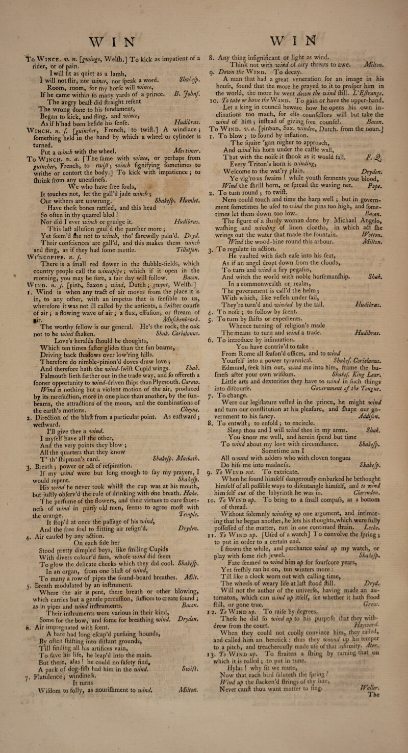 To Wince, v. n. [gwingo, Welfh,] To kick as impatient of a rider, or of pain. I will fit as quiet as a lamb, t will notftir, nor wince, nor fpeak a word. Shakefp. Room, room, for my horfe will wince, If he came within fo many yards of a prince. B. johnf. The angry beaft did ftraight refent The wrong done to his fundament, Began to kick, and fling, and wince, As if h’had been befide his fenfe. Hudibras. Winch, n. f. [guineber, French, to twift.] A wind lace j fomething held in the hand by which a wheel or cylinder is turned. Put a winch with the wheel. Men timer. To Winch, v. a. [The fame with wince, or perhaps from guineber, French, to twijlwinch fignifying fometimes to writhe or contort the body.] To kick with impatience ; to fhrink from any uneafinefs. We who have free fouls, It touches not, let the gall’d jade winch ; Our withers are unwrung. Shakefp. Hamlet. Have thefe bones rattled, and this head So often in thy quarrel bled ! Nor did I ever winch or grudge it. Hudibras. This laft allufion gaul’d the panther more ; Yet feem’d fhe not to winch, tho’ fhrewdly pain’d. Dr yd. Their confciences are gall’d, and this makes them winch and fling, as if they had fome mettle. Tillotfon. Wi'ncopipe. «. J. There is a fmall red flower in the ftubble-fields, which country people call the wincopipe; which if it open in the morning, you may be fure, a fair day will follow. Bacon. Wind. n. j. [pinb,. Saxon; wind, Dutch; gwynt, Welfh.] 1. Wind is when any tra& of air moves from the place it is in, to any other, with an impetus that is fenfible to us, wherefore it was not ill called by the antients, a fwifter courfe of air ; a flowing wave of air; a flux, effufion, or ftream of •§ir. Mufchenbrcek. The worthy fellow is our general. He’s the rock, the oak not to be wind fhaken. Shak. Coriolanus. Love’s heralds fhould be thoughts, Which ten times fafter glides than the fun beams. Driving back fhadows over low’ring hills. Therefore do nimble-pinion’d doves draw love; And therefore hath the wind-fwift Cupid wings. Shak. Falmouth lieth farther out in the trade way, and fo ofFereth a fooner opportunity to wzW-driven fhips than Plymouth. Carew. Wind is nothing but a violent motion of the air, produced by its rarefadtion, more in one place than another, by the fun- beams, the attractions of the moon, and the combinations of the earth’s motions. Cheyne. 2. Direction of the blaft from a particular point. As eaftward ; weft ward. I’ll give thee a wind. I myfelf have all the other, And the very points they blow ; All the quarters that they know T’ th’ ftfipman’s card. Shakefp. Macbeth. 3. Breath ; power or act of refpiration. If my wind were but long enough to fay my prayers, I would repent. Shakefp. His wind he never took whilft the cup was at his mouth, but juftly obferv’d the rule of drinking with One breath. Hake. The perfume of the flowers, and their virtues to cure fhort- nefs of wind in purfy old men, feems to agree moft with the orange. _ ‘Temple. It ftop’d at once the paflage of his wind, And the free foul to flitting air refign’d. Dryden. 4. Air caufed by any action. On each fide her Stood pretty dimpled boys, like finding Cupids With divers colour’d fans, whofe wind did feem To glow the delicate cheeks which they did cool. Shakefp. In an organ, from one blaft of wind. To many a row of pipes the found-board breathes. Milt. 5. Breath modulated by an inftrument. Where the air is pent, there breath or other blowing, which carries but a gentle percuflion, fuffices to create found ; as in pipes and wind inftruments. Bacon. Their inftruments were various in their kind. Some for the bow, and fome for breathing wind. Dryden. 6. Air impregnated with feent. A hare had long efcap’d purfuing hounds, By often fhifting into diftant grounds, Till finding all his artifices vain. To fave his life, he leap’d into the main. But there, alas! he could no fafety find, A pack of dog-fifh had him in the wind. Swift. 7. Flatulence; windinefs. It turns Wifdom to folly, as nourifhment to wind. Milton. 8. Any thing infignificant or light as wind. Think not with wind of airy threats to awe. Milton. 9. DoWn the Wind. To decay. A man that had a great veneration for an image in his houfe, found that the more he prayed to it to profper him in the world, the more he went down the wind ftill. L’EJlrange. 10. To take or have the Wind. To gain or have the upper-hand. Let a king in council beware how he opens his own in¬ clinations too much, for elfe counfellors will but take the wind of him; inftead of giving free counfel. Bacon. To Wind. v. a. [pinban, Sax. tuinden, Dutch, from the noun.] 1. To blow; to found by inflation. The fquire ’gan nigher to approach, And wind his horn under the caftle wall, That with the noife it fhook as it would fall. F. §>. Every Triton’s horn is winding. Welcome to the wat’ry plain. Dryden. Ye vig’rous fwains ! while youth ferments your blood. Wind the fhrill horn, or fpread the waving net. Pope. 2. To turn round ; to twift. Nero could touch and time the harp well ; but in govern¬ ment fometimes he ufed to wind the pins too high, and fome¬ times let them down too low. Bacon. The figure of a fturdy woman done by Michael Angelo, wafhing and winding of linen cloaths, in which a6t (he wrings out the water that made the fountain. Wotton. Wind the wood-bine round this arbour. Milton. 3. To regulate in adlion. He vaulted with fuch eafe into his feat. As if an angel dropt down from the clouds, To turn and wind a firy pegafus. And witch the world with noble horfemanfhip. Shak. In a commonwealth or realm. The government is call’d the helm; With which, like veflels under fail. They’re turn’d and winded by the tail. Hudibras. 4. To nofe ; to follow by feent. 5. To turn by fhifts or expedients. Whence turning of religion’s made The means to turn and wind a trade. Hudibras. 6. To introduce by infinuation. You have contriv’d to take From Rome all feafon’d offices, and to wind Yourfelf into a power tyrannical. Shakef. Coriolanus. Edmund, feek him out, wind me into him, frame the bu- finefs after your own wifdom. Shakef. King Lear. Little arts and dexterities they have to wind in fuch things into difeourfe. Government of the Tongue. 7. To change. Were our legiflature veiled in the prince, he might wind and turn our conftitution at his pleafure, and fhape our go¬ vernment to his fancy. Addijon. 8. To entwift; to enfold; to encircle. Sleep thou and I will wind thee in my arms. Shak. You know me well, and herein fpend but time To wind about my love with circumftance. Shakefp. Sometime am I All wound with adders who with cloven tongues Do hifs me into madnefs. Shakefp. 9. To Wind out. To extricate. When he found himfelf dangeroufly embarked he bethought himfelf of all poffible ways to difentangle himfelf, and to wind himfelf out of the labyrinth he was in. Clarendon. 10. To Wind up. To bring to a fmall compafs, as a bottom of thread. Without folemnly winding up one argument, and intimat¬ ing that he began another, he lets his thoughts,which were fully poflefled of the matter, run in one cpntinued ftrain. Locke. 11. To Wind up. [Ufed of a watch] To convolve the fpring; to put in order to a certain end. I frown the while, and perchance wind up my watch, or play with fome rich jewel. Shakefp. Fate feemed to wind him up for fourfeore years. Yet frefhly ran he on, ten winters more : Till like a clock worn out with calling time, The wheels of weary life at laft flood ftill. Dryd. Will not the author of the univerfe, having made an au¬ tomaton, which can wind up itfelf, fee whether it hath flood ftill, or gone true. Grew. 12. To Wind up. To raife by degrees. Thefe he did fo wind up to his purpofe that they with¬ drew from the court. Hayward. When they could not coolly convince him, they railed, and called him an heretick: thus they wound up his temper to a pitch, and treacheroufly made ufe of that infirmity. Ater. 13. To Wind up. To ftraiten a firing by turning that on which it is rolled ; to put in tune. Hylas ! why fit we mute. Now that each bird faluteth the fpring l Wind up the flacken’d firings of thy lute, Never canft thou want matter to fing. IFaller. The