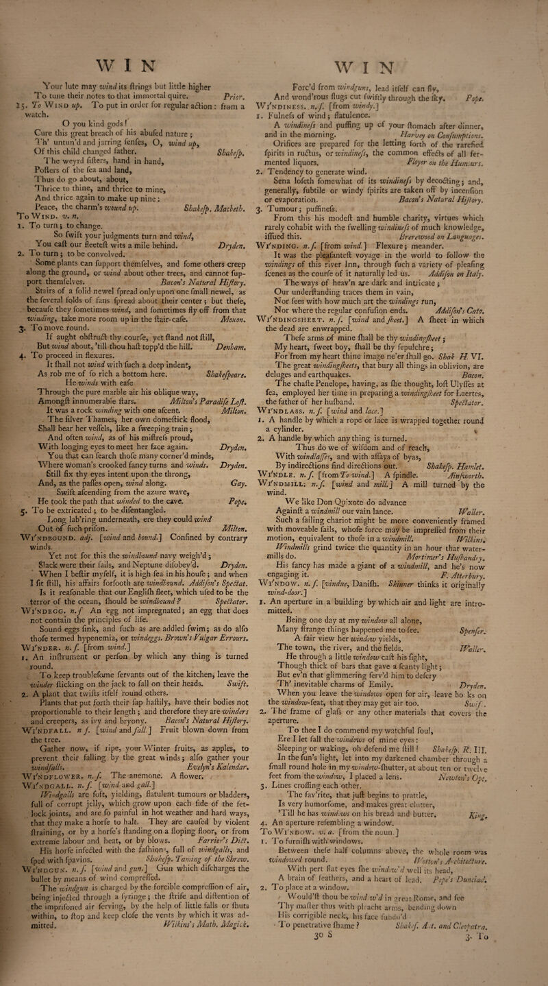 Your lute may wind its firings but little higher To tune their notes to that immortal quire. Prior. 25. To Wind up. To put in order for regular aCtion : from a watch. O you kind gods ! Cure this great breach of his abufed nature ; Th’ untun’d and jarring fenfes, O, windups Of this child changed father. Shakefp. The weyrd fillers, hand in hand. Pollers of the fea and land. Thus do go about, about. Thrice to thine, and thrice to mine. And thrice again to make up nine: Peace, the charm s wound up. Shakefp, Macbeth. To Wind. v. n. 1. To turn; to change. So fwift your judgments turn and wind, You call our fleeteft wits a mile behind. Dryden. 2. To turn; to be convolved. Some plants can fupport themfelves, and fome others creep along the ground, or wind about other trees, and cannot fup¬ port themfelves. Bacon s Natural Hijlory. Stairs of a folid newel fpread only upon onefmall newel, as the feveral folds of fans fpread about their center; but thefe, becaufe they fometimes wind, and fometimes fly off from that winding, take more room up in the ftair-cafe. Moxon. 3. To move round. If aught obfiruCl thy courfe, yet Hand not ftill, But wind about, ’till thou haft topp’d the hill. Denham. 4. To proceed in flexures. It lhall not wind with fuch a deep indent. As rob me of fo rich a bottom here. Shakefpeare. He winds with eafe Through the pure marble air his oblique way, Amongft innumerable ftars. Milton’s Paradife Lojl. It was a rock winding with one afeent. Milton. The filver Thames, her own domeftick flood. Shall bear her veffels, like a fweeping train ; And often wind, as of his miftrefs proud. With longing eyes to meet her face again. Dryden. You that can fearch thofe many corner’d minds. Where woman’s crooked fancy turns and winds. Dryden. Still fix thy eyes intent upon the throng, And, as the paffes open, wind along. Gay. Swift attending from the azure wave. He took the path that winded to the cave. Pope. 5. To be extricated ; to be difentangled. Long lab’ring underneath, ere they could wind Out of fuch prifon. Milton. Wi'ndbound. adj. [wind and bound.'] Confined by contrary winds. Yet not for this the windbound navy weigh’d ; Slack were their fails, and Neptune diiobey’d. Dryden. When I beftir myfelf, it is high fea in his houfe ; and when I fit ftill, his affairs forfooth are windbound. Addijon’s Spediat. Is it reafonable that our Englifh fleet, which ufed to be the terror of the ocean, fhould be windbound ? Spectator. Wi'ndegg. n. f An egg not impregnated; an egg that does not contain the principles of life. Sound eggs fink, and fuch as are addled fwim; as do alfo thofe termed hypeneinia, or windeggs. Brow?is Vulgar Errours. Wi'nder. n.f. [from wind.] 1. An inftrument or perfon by which any thing is turned round. To keep troublefome fervants out of the kitchen, leave the winder flicking on the jack to fall on their heads. Swift. 2. A plant that tvvifts itfelf round others. Plants that put forth their fap haftily, have their bodies not proportionable to their length ; and therefore they are winders and creepers, as ivy and bryony. Bacon’s Natural Hijlory. Windfall, n J. [wind and fall] Fruit blown down from the tree. Gather now, if ripe, your Winter fruits, as apples, to prevent their falling by the great winds; alfo gather your windfalls. Evelyns Kalendar. Wi'ndflower. n.f. The anemone. A flower. Wi'ndgalp. n.f [wind and gall.] I Vi ndgalls are foft, yielding, flatulent tumours or bladders, full of corrupt jelly, which grow upon each fide of the fet¬ lock joints, and are fo painful in hot weather and hard ways, that they make a horfe to halt. They are caufed by violent {training, or by a horfe’s {landing on a Hoping floor, or from extreme labour and heat, or by blows. Farrier’s Didt. His horfe infeCted with the fafhion-, full of windgalls, and fped with fpavins. Shakefp. Taming of the Shrew. Wi'nogun. n.f [wind and gun.] Gun which difeharges the bullet by means of wind compreffed. The windgun is charged by the forcible compreflion of air, being injeCted through a fyringe; the ftrife and diftention of the imprifoned air ferving, by the help of little falls or (huts within, to flop and keep clofe the vents by which it was ad¬ mitted. Wilkins’s Math. Magick. Forc’d from windguns, lead itfelf can fly. And wond’rous flugs cut fwiftly through the Iky. Pope. Wi'ndiness. n.f. [from windy.] 1. Eulnefs of wind; flatulence. A windinefs and puffing up of your ftomach after dinner, and in the morning. . Harvey on Confumptions. Orifices are prepared for the letting forth of the rarefied fpirits in ru&us, or windinej), the common effeCls of all fer¬ mented liquors. Floyer on the Humours. 2. Tendency to generate wind. Sena lofeth fomewhat of its windinefs by decoding; and, generally, fubtile or windy fpirits are taken oft by incenfion or evaporation. Bacon’s Natural Hijlory. 3. Tumour; puffinefs. From this his modeft and humble charity, virtues which rarely cohabit with the fwelling windinefs of much knowledge, iffued this. Brerewood on Languages. Wi'nding. n.f. [from wind.] Flexure; meander. It was the ple.afanteft voyage in the world to follow the windings of this river Inn, through fuch a variety of pleafing feenes as the courfe of it naturally led us. Addifon on Italy. The ways of heav’n axe dark and intricate; Our underftanding traces them in vain. Nor fees with how much art the windings run, Nor where the regular confufion ends. Addifon’s Cato. WVndingsheet. n.f. [wind and Jheet.J A fheet in which the dead are enwrapped. Thefe arms of mine fhall be thy windingJheet; My heart, fweet boy, fhall be thy fepulchre; For from my heart thine image ne’er fhall go. Shak H. VI. The great windingjheets, that bury all things in oblivion, are deluges and earthquakes. Bacon. The chafte Penelope, having, as fire thought, loft Ulyffes at fea, employed her time in preparing a zuindingfeet for Laertes, the father of her hufband. Spedlator. Wi'ndlass. n.f. [wind and lace.] 1. A handle by which a rope or lace is wrapped together round a cylinder. % 2. A handle by which anything is turned. Thus do we of wifdom and of reach, With windlajfes, and with affays of byas, By indirections find directions out. Shakefp. Hamlet. Wi'ndle. n.f. [fromTo wind.] A fpindle. Ainfwortb. Wi'ndmill; n.f. [wind and mill.J A mill turned by the wind. We like Don Qifxote do advance Againft a windmill our vain lance. Waller. Such a failing chariot might be more conveniently framed with moveable fails, whofe force may be impreffed from their motion, equivalent to thofe in a windmill. Wilkins. Windmills grind twice the quantity in an hour that water¬ mills do. Mortimer’s Hufband)y. His fancy has made a giant of a windmill, and he’s now t engaging it. . F. Atterbury. Window, n. f [vindue, Danifh. Skinner thinks it originally wind-do or.] 1. An aperture in a building by which air and light are intro¬ mitted. Being one day at my window all alone. Many ilrange things happened me to fee. Spenfer. A fair view her window yields, The town, the river, and the fields. Waller. He through a little window call his fight. Though thick of bars that gave a fcanty light; But ev’n that glimmering ferv’d him to defcry Th’ inevitable charms of Emily. Dryden. When you leave the windows open for air, leave bo ks on the window-feat, that they may get air too. Swif.. 2. 1 he frame of glafs or any other materials that covers the aperture. To thee I do commend my watchful foul. Ere I let fall the windows of mine eyes : Sleeping or waking, oh defend me ftill ! Shakefp. R. III. In the fun’s light, let into my darkened chamber 'through a finall round hole in my window-fhuttex, at about ten or twelve feet from the window, I placed a lens. Newton's Opt. 3. Lines crofting each other. The fav’rite, that juft begins to prattle, Is very humorfome, and makes great clutter, ’Fill he has windows on his bread and butter. King. 4. An aperture refembling a window. ToWi'ndow. v. a. [from the noun.] 1. To furnifli with windows. Between thefe half columns above, the whole room was windowed round. Wotton’s A'chitefiure. With pert flat eyes file window'd well its head, A brain of feathers, and a heart of lead. Pope’s Dunciad. 2. To place at a window. Would’ft thou be zvind.w’d in 2reat Rome, and fee I by mafier thus with pleacht arms, bending down His corrigible neck, his face fubdu’d ■ To penetrative Ihame ? Shakcf. Ad. and Cleopatra.