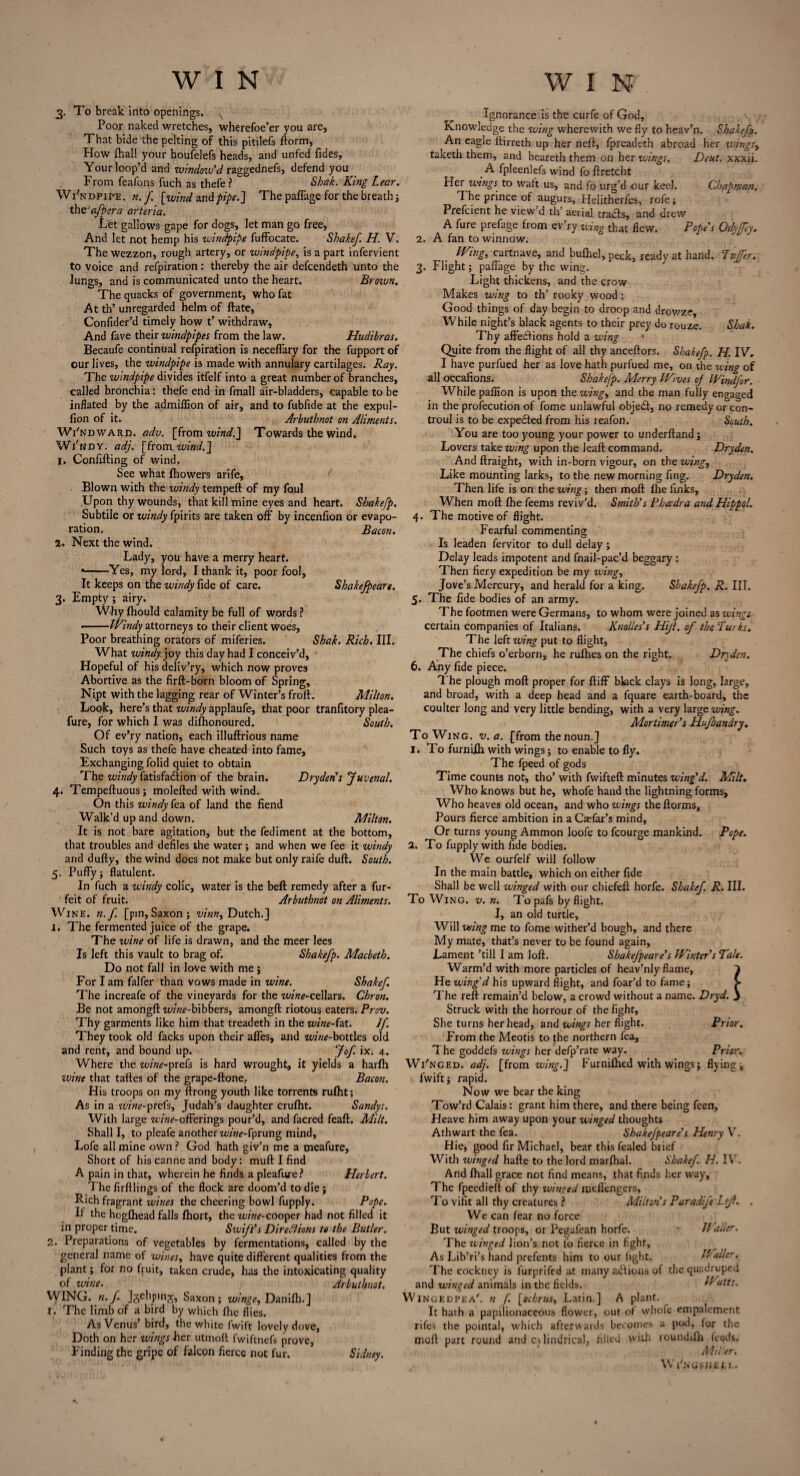 3. To break into openings. Poor naked wretches, wherefoe’er you are. That bide the pelting of this pitilefs ftorm, How Ihal! your houfelefs heads, and unfed fides. Your loop’d and window’d raggednefs, defend you From feafons fuch as thefe? Sbak. King Lear. Wi'ndpipe. n.f [wind and pipe.] The paffage for the breath; the a/pera arteria. Let gallows gape for dogs, let man go free, And let not hemp his windpipe fuffocate. Shake/. H. V. The wezzon, rough artery, or windpipe, is a part infervient to voice and refpiration: thereby the air defcendeth unto the lungs, and is communicated unto the heart. Brown. The quacks of government, who fat At th’ unregarded helm of ftate, Confider’d timely how t’ withdraw. And fave their windpipes from the law. Hudibras. Becaufe continual refpiration is neceffary for the fupport of our lives, the windpipe is made with annulary cartilages. Ray. The windpipe divides itfelf into a great number of branches, called bronchia: thefe end in fmall air-bladders, capable to be inflated by the admiflion of air, and to fubfide at the expul- fion of it. Arbuthnot on Aliments. Wi'ndward. A [from wind.] Towards the wind. Wi'ndy. adj. [from wind.] I. Confuting of wind. See what fhowers arife. Blown with the windy tempeft of my foul Upon thy wounds, that kill mine eyes and heart. Shakefp. Subtile or windy fpirits are taken off by incenlion or evapo¬ ration. Bacon. 1. Next the wind. Lady, you have a merry heart. *-Yes, my lord, I thank it, poor fool. It keeps on the windy fide of care. Shake/peare. 3. Empty; airy. Why fhould calamity be full of words ? ..Windy attorneys to their client Woes, Poor breathing orators of miferies. Shah. Rich. III. What windy joy this day had I conceiv’d. Hopeful of his deliv’ry, which now proves Abortive as the firft-born bloom of Spring, Nipt with the lagging rear of Winter’s froft. Milton. Look, here’s that windy applaufe, that poor tranfitory plea- fure, for which I was dishonoured. South. Of ev’ry nation, each illuftrious name Such toys as thefe have cheated into fame. Exchanging folid quiet to obtain The windy fatisfadtion of the brain. Dryden's Juvenal. 4. Tempeftuous; molefted with wind. On this windy fea of land the fiend Walk’d up and down. Milton. It is not bare agitation, but the fediment at the bottom, that troubles and defiles the water; and when we fee it windy and dufty, the wind does not make but only raife duff. South. 5. Puffy; flatulent. In fuch a windy colic, water is the beft remedy after a fur- feit of fruit. Arbuthnot on Aliments. Wine. n.f. [pin, Saxon; vinn, Dutch.] 1. The fermented juice of the grape. The wine of life is drawn, and the meer lees Is left this vault to brag of. Shake/p. Macbeth. Do not fall in love with me j For I am falfer than vows made in wine. Shake/. The increafe of the vineyards for the wine-cellars. Chron. Be not amongft wine-bibbers, amongft riotous eaters. Prov. Thy garments like him that treadeth in the wine-fat. J/. They took old facks upon their affes, and zw«*-botties old and rent, and bound up. Jo/ ix. 4. Where the wine-prefs is hard wrought, it yields a harfh wine that taftes of the grape-ftone. Bacon. His troops on my ftrong youth like torrents rufht; As in a wine-prefs, Judah’s daughter crufht. Sandys. With large zc/w-offerings pour’d, and facred feaft. Milt. Shall I, to pleafe another zww-fprung mind, Lofe all mine own ? God hath giv’n me a meafure. Short of his canne and body: muft I find A pain in that, wherein he finds a pleafure? Herbert. The firftlings of the flock are doom’d to die j Rich fragrant wines the cheering bowl fupply. Pope. If the hogfhead falls Ihort, the uw^-cooper had not filled it in proper time. Swift’s Directions to the Butler. 2. Preparations of vegetables by fermentations, called by the general name of wines, have quite different qualities from the plant; for no fruit, taken crude, has the intoxicating quality of wine. Arbuthnot. WING. n. /. jgehping, Saxon; winge, Daniflb.] I. The limb of a bird by which flic flies. As Venus’bird, the white fwift lovely dove, Doth on her wings her utmoft fwiftnefs prove. Finding the gripe of falcon fierce not fur. Sidney. Ignorance is the curfe of God, Knowledge the wing wherewith we fly to heav’n. Shake/p. An eagle ftirreth up her neff, fpreadeth abroad her unngs> taketh them, and heareth them on her wings. Deut. xxxii. A fpleenlefs wind foftretcht Her wings to waft us, and fo urg’d our keel. Chapman. I he prince of augurs, Helitherfes, rofe; Prefcient he view’d th’ aerial tratfs, and drew A fure prefage from ev’ry wing that flew. Pope’s Odyffey. 2. A fan to winnow. Wing, cartnave, and bufhel, peek, ready at hand. Puffer. 3. Flight; paffage by the wing. Light thickens, and the crow Makes wing to th’ rooky wood: Good things of day begin to droop and drowze. While night’s black agents to their prey do rouze. Shah. Thy affections hold a wing • Quite from the flight of all thy anceftors. Shake/p. H. IV. I have purfued her as love hath purfued me, on the wing of all occafions. Shakefp. Merry Wives 0/ Wind/or. While pafilon is upon the wing, and the man fully engaged in the profecution of fome unlawful objedt, no remedy or con- troul is to be expedted from his reafon. South. You are too young your power to underftand; Lovers take wing upon the leaft command. Dryden. And ftraight, with in-born vigour, on the wing, Like mounting larks, to the new morning fing. Dryden. Then life is on the wing; then moft fhe finks, When moft fhe feems reviv’d. Smith’s Phcedra and Hippol. 4. The motive of flight. Fearful commenting Is leaden fervitor to dull delay ; Delay leads impotent and fnail-pac’d beggary : Then fiery expedition be my wing, Jove’s Mercury, and herald for a king. Shake/p. R. IIT. 5. The fide bodies of an army. The footmen were Germans, to whom were joined as wings certain companies of Italians. Knolles's Hijt. of the Turks. The left wing put to flight, The chiefs o’erborn, he rufhes on the right. Dryden. 6. Any fide piece. The plough moft proper for ftiff black clays is long, large, and broad, with a deep head and a fquare earth-board, the coulter long and very little bending, with a very large wing. Mortimer’s Hu/bandry. To Wing. v. a. [from the noun.] 1. To furnifti with wings; to enable to fly. The fpeed of gods Time counts not, tho’ with fwifteft minutes wing'd. Milt. Who knows but he, whofe hand the lightning forms. Who heaves old ocean, and who wings theftorms. Pours fierce ambition in a Cadar’s mind, Or turns young Ammon loofe to fcourge mankind. Pope. 2. To fupply with fide bodies. We ourfelf will follow In the main battle, which on either fide Shall be well winged with our cbiefeft horfe. Shake/. R. III. To Wing, v. n. To pafs by flight. I, an old turtle. Will wing me to fome wither’d bough, and there My mate, that’s never to be found again, Lament ’till I am loft. Shake/peare’s Winter’s Tale. Warm’d with more particles of heav’nly flame, 1 He wing d his upward flight, and foar’d to fame; > The reft remain’d below, a crowd without a name. Dryd. j Struck with the horrour of the fight, She turns her head, and wings her flight. Prior. From the Meotis to the northern fea. The goddefs wings her defp’rate way. Prior. Wi'nged. adj. [from wing.] Furniftied with wings; flying; fwift; rapid. Now we bear the king Tow’rd Calais: grant him there, and there being feen. Heave him away upon your winged thoughts Athwart the fea. Shake/peare's Henry V. Hie, good fir Michael, bear this fealed brief With winged hafte to the lord marfhal. Shake/. H. IV. And fhall grace not find means, that finds her way. The fpeedieft of thy winged meflengcrs, To vifit all thy creatures ? Milton’s Par adi/e Lojl. . We can fear no force But winged troops, or Pegafean horfe. • Jlraller. The tvinged lion’s not fo fierce in fight. As Lib’ri’s hand prefents him to our fight. Waller. The cockney is lurprifed at many actions of the quadruped and winged animals in the fields. Watts. Wingedpea'. n f [oebrus, Larin.] A plant. It hath a papilionaceous flower, out of whofe empalement rifes the pointal, which afterwards becomes a pod, for the moft part round and cvlindrical, filled with roundilh leeds. Miller. Wi'ngshell.