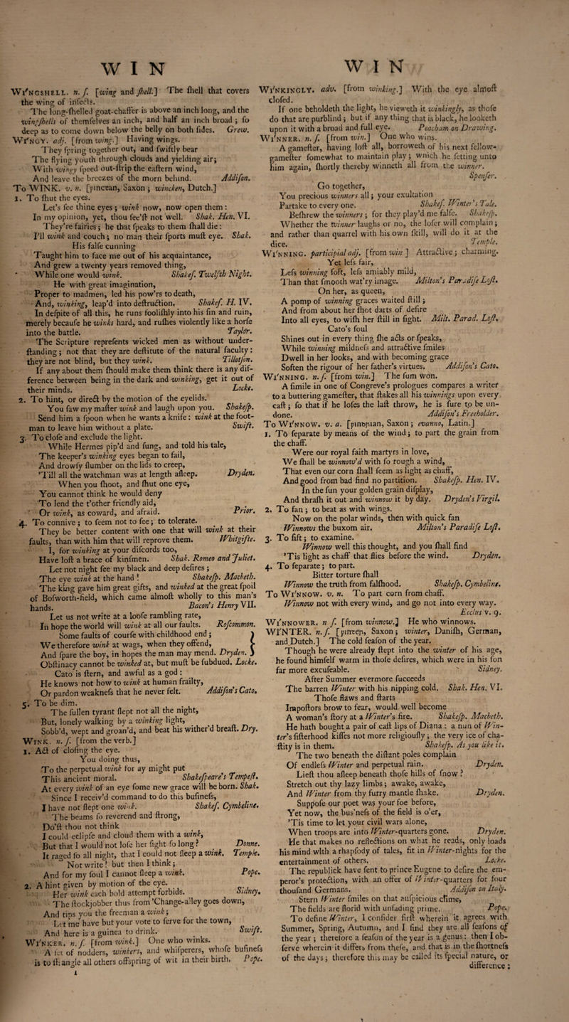 WIN Wi'ngshell. n.f. \wing and Jhelt.] The fhell that covers the wing of infers. The long-fhelled goat-chafFer is above an inch long, and the wing/hells of themfelves an inch, and half an inch broad ; fo deep as to come down below the belly on both Tides. Grew. Wi'ngy. adj. [from wing.] Having wings. They fpring together out, and fwiftly bear The flying youth through clouds and yielding air; With w'tngy fpeed out-ftrip the eaftern wind. And leave the breezes of the morn behind. Addi/on. To WINK. v. n. [ptncean, Saxon ; wincken, Dutch.] 1. To fhut the eyes. Let’s fee thine eyes ; wink now, now open them : In my opinion, yet, thou fee’ll: not well. Sbak. Hen. VI. They’re fairies ; he that fpeaks to them lhall die: I’ll wink and couch; no man their fports mull: eye. Sbak. His falfe cunning Taught him to face me out of his acquaintance. And grew a twenty years removed thing. While one would wink. Shake/ Twelfth Night. He with great imagination. Proper to madmen, led his pow’rs to death, And, winkingy leap’d into deftruCtion. Shake/. H. IV. In defpite of all this, he runs foolifhly into his fin and ruin, merely bccaufe he winks hard, and rulhes violently like a horfe into the battle. Taylcfr. The Scripture reprefents wicked men as without under- ftanding; not that they are deftitute of the natural faculty: they are not blind, but they wink. _ Tillotjbn. If any about them Ihould make them think there is any dif¬ ference between being in the dark and winking, get it out of their minds. Locke. 2. To hint, or direCt by the motion of the eyelids. You faw my mailer wink and laugh upon you. Shake/p. Send him a fpoon when he wants a knife : wink at the foot¬ man to leave him without a plate. Swift. 3. To dole and exclude the light. Whije Hermes pip’d and fung, and told his tale, The keeper’s winking eyes began to fail. And drowfy Humber on the lids to creep, ’Till all the watchman was at length alleep. Dryden. When you fhoot, and Ihut one eye. You cannot think he would deny To lend the t’other friendly aid, . Or zvinky as coward, and afraid. Prior. jl. To connive ; to feem not to fee; to tolerate. They be better content with one that will wink at their faults, than with him that will reprove them. Whitgifte. I, for winking at your difcords too. Have loft a brace of kinfmen. Shak. Romeo and/uliet. Let not night fee my black and deep defires ; The eye wink at the hand ! Shake/p. Macbeth. The king gave him great gifts, and winked at the great fpoil of Bofworth-field, which came almoft wholly to this man’s hands. Bacon’s Henry VII. Let us not write at a Loofe rambling rate. In hope the world will wink at all our faults. Ro/common. Some faults of courfe with childhood end ; 1 We therefore wink at wags, when they offend, > And fpare the boy, in hopes the man may mend. Dryden. J Obftinacy cannot be winked at, but muft be fubdued, Locke. Cato is ftern, and awful as a god : He knows not how to wink at human frailty, Or pardon weaknefs that he never felt. Addi/on s Cato. 5. To be dim. The fullen tyrant flept not all the night. But, lonely walking by a winking light, _ Sobb’d, wept and groan’d, and beat his wither d bread. Dry. Wink, n. f. [from the verb.] 1. Ad of clofing the eye. You doing thus. To the perpetual vaink for ay might put This ancient moral. Shake/peare’s Tempefl. At every wink of an eye Tome new grace will be born. Shak. Since I receiv’d command to do this bufinefs, I have not flept one wink. Shake/. Cymbeline. The beams fo reverend and ftrong, Do’ft thou not think I could eclipfe and cloud them with a wink, But that I would not lofe her fight fo long ? _ Donne. It raged fo all night, that I could not fleep a wink. Tempk. Not write ! but then I think; And for my foul I cannot fleep a wink. Pope. 2. A hint given by motion of the eye. Her wink each bold attempt forbids. Sidney. ■ The ftockjobber thus from ’Change-a’ley goes down, And tips you the freeman a wink; Let me have but your vote to ferve for the town, And here is a guinea to drink. _ Swift. Wi'nker. n.f [from wink.'] One who winks. A let of nodders, winkers, and whilperers, whole blihnels is to ft; angle all others offspring of wit in thcii birth. 1 ope. W I N Wi'nkincly. adv. [from winking.'] With the eye alntoft clofed. If one beholdeth the light, he vieweth it winkingly, as tbofe do that are purblind ; but it any thing that is black, he looketh upon it with a broad and full eye. Peacbam on Draiving. Wi'nner .n.f [from win.] One who wins. A gamefter, having loft all, borroweth of his next fellow- gamefter fomewhat to maintain play; wnich he letting unto him again, fhortly thereby winneth all from the winner. Spenfer. . Go together, You precious winners all; your exultation Partake to every one. Shakef. Wintei’s Tale. Belhrew the winners ; for they play’d me falfe. Shakefp. Whether the winner laughs or no, the lofer will complain; and rather than quarrel with his own (kill, will do it at the dice. Temple. Winning, participial adj. [from win ] Attractive; charming. Yet lefs fair, Lefs winning foft, lefs amiably mild, Than that finooth wat’ry image. Milton’s Par a di/e Lcjl. On her, as queen, A pomp of winning graces waited ftill; And from about her fhot darts of delire Into all eyes, to wifli her ftill in fight. Milt. Par ad. LoR. Cato’s foul Shines out in every thing fhe aCts or fpeaks. While Winning mildnefs and attractive fmiles Dwell in her looks, and with becoming grace Soften the rigour of her father’s virtues. Addi/on’s Cato. Wi'nning. n.f. [from win.] Thefumwon. A fimile in one of Congreve’s prologues compares a writer to a buttering gamefter, that ftakes all his winnings upon every call:; fo that if he lofes the laft throw, he is lure t,o be un¬ done. Addi/on’s Freeholder. To Wi'nnow. v. a. [pm&puan, Saxon; evanno, Latin.] 1. To feparate by means of the wind; to part the grain from the chaff. Were our royal faith martyrs in love, We fhall be winnovS d with fo tough a wind. That even our corn fhall feem as light as chaff, And good from bad find no partition. Shake/p. Hen. IV. In the fun your golden grain difplay. And thrafh it out and winnow it by day. Dryden’s Virgil. 2. To fan ; to beat as with wings. Now on the polar winds, then with quick fan Winnows the buxom air. Milton’s Paradi/e Loft. 3. To fift; to examine. Winnow well this thought, and you fhall find ’Tis light as chaff that flies before the wind. Dryden. 4. To feparate; to part. Bitter torture fhall Winnow the truth from falfhood. Shake/p. Cymbeline. To Wi'nnow. v. n. To part corn from chaff. Winnow not with every wind, and go not into every way. Ecclus v. 9. Winnower, n / [from winnow.] He who winnows. Wl'NTER. n.f. [pineeji, Saxon; winter, Danifh, German, and Dutch.] The cold feafon of the year. Though he were already ftept into the winter of his age, he found himfelf warm in thofe defires, which were in his fon far more excufeable.  Sidney. After Summer evermore fucceeds The barren Winter with his nipping cold. Shak. Hen. VI. Thofe flaws and ftarts Irnpoftors brow to fear, would well become A woman’s ftory at a Winter’s fire. Shake/p. Macbeth. He hath bought a pair of call: lips of Diana : a nun of Win¬ ter’s. fifterhood kiffes not more religioufly ; the very ice of cha- ftity is in them. Shake/p. As you like it. The two beneath the diftant poles complain Of endlefs Winter and perpetual rain. Dryden. Lieft thou afleep beneath thofe hills of fnow ? Stretch out thy lazy limbs; awake, awake. And Winter from thy furry mantle fhnke. Dryden. Suppole our poet was your foe before. Yet now, the bus’nefs of the field is o’er, ’Tis time to let your civil wars alone, When troops are into Winter-quartets gone. Dryden. He that makes no reflexions on what he reads, only loads his mind with arhapfody of tales, fit in Winter-nights for the entertainment of others. Locke. The republick have fent to prince Eugene to defire the em¬ peror’s protection, with an offer of Winter-quarters for four thoufand Germans. Addi/on on Italy. Stern Winter fmiles on that aufpicious clime, The fields are florid with unfading prime. Pope. To define Winter, 1 confider firft wherein it agrees with Summer, Spring, Autumn, and I find they are all feafons of the year; therefore a feafon of the year is a genus: then I ob- ferve wherein it differs from thefe, and that is in thelhortncfs of the days; therefore this may be called its fpecial nature, or difference;