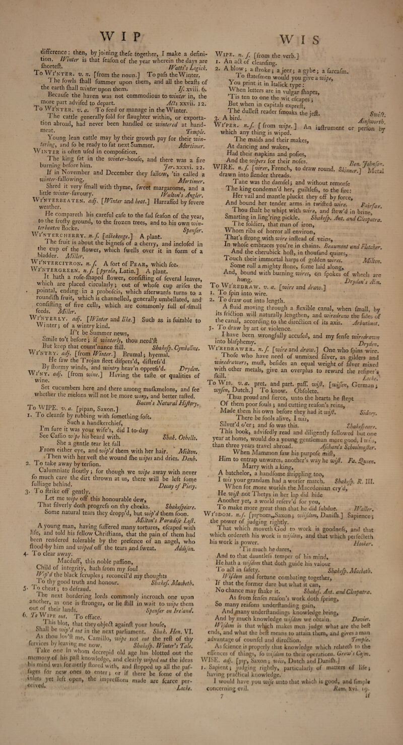 difference : then, hy joining thefe together, I make a defini¬ tion. Winter is that fcafon of the year wherein the days are fhorteft. JVatts's Logick. To Wi'nter. v. n. [from the noun. ] To pafs the Winter. 1 he fowls fhall fummer upon them, and all the beafts of the earth {hall winter upon them. If. xviii. 6. Becaufe the haven was not commodious to winter in, the more part advifed to depart. Acts xxvii. 12. I o Wi'nter. v. a. To feed or manage in the Winter. ■The cattle generally fold for {laughter within, or exporta¬ tion abroad, had never been handled or wintered at hand- mcat. Temple. Young lean cattle may by their growth pay for their win¬ tering, and fo be ready to fat next Summer. Mortimer Wi nter is often ufed in compofition. The king fat in the winter-houfe, and there was a fire burning before him. Jer. xxxvj. 22< If in November and December they fallow, ’tis called a winter-fallowing. Mortimer. Shred it very fmall with thyme, fweet margarome, and a little winter-favoury. IVa It on s Angler. W i'nterbeaten. adj. [Winter and beat.] Harraffed by fevere weather. 1 Pie compareth Ins careful cafe to the fad feafon of the year, to the frofty ground, to the frozen trees, and to his own win- terbeaten flocke. Spenfer. Wi'ntercherry. ,n. f. [alkekenge.] A plant. The fruit is about the bignefs of a cherry, and inclofed in the cup of the flower, which fwells over it in form of a bladder. Miller. Wi'nter citron, n.f. A fort of Pear, which fee. Wi'ntergreen. n.f [pyrola, Latin.] A plant. It hath a rofe-fhaped flower, confifting of feveral leaves, which are placed circularly; out of whofe cup arifes the . pointal, ending in a probofeis, which afterwards turns to a roundifti fruit, which is channelled, generally umbellated, and confifting of five cells, which are commonly full of-fmall feeds. Miller. Wi'nterly. adj. [IVinter and like.] Such as is fuitable to Winter; of a wintry kind. If’t be Summer news, omile to’t before; if winterly, thou need’ll: UlU keep that count nance ftill. Shakefp. Cynibeline. WINTR.Y. adj. [from IVinter.] Brumal; hyemal. ^ He faw the Trojan fleet difpers’d, diftrefs’d , By ff°rmy winds, and wintry heav’n opprefs’d. Dryden. Wi ny. adj. [from wine.] Having the tafte or qualities of wine. ^Set cucumbers here and there among mufkmelons, and fee wnether the melons will not be more winy, and better tafted. Bacon’s Natural Hiftory. To WIPE. v. a. [pipan, Saxon.] 1. To cleanfe by rubbing with fomething foft. Such a handkerchief, I’m fure it was your wife’s, did I to-day See Caffio wipe his beard with. Shak. Othello. She a gentle tear let fall . Worn either eye, and wip’d them with her hair. Milton. • Then with her veft the wound fbe wipes and dries. Denh. 2. To take away by terfion. Calumniate ftoutly; for though we wipe away with never fo much care the dirt thrown at us, there will be left fome fulliage behind. Decay of Piety. 3. To ftrike off gently. Let me wipe off this honourable dew. That filverly doth progrefs on thy cheeks. Shakefpeare. Some natural tears they dropp’d, but wip’d them foon. Milton’s Paradij'e Loft. A young man, having fuffered many tortures, efcaped with life, and told his fellow Chriftians, that the pain of them had been rendered tolerable by the prefence of an angel, who ftood by him and wiped off the tears and fweat. AddiJ'on. 4- To clear away. Macduff, this noble paffion. Child of integrity, hath from my foul JVip d the black fcruples; reconcil’d my thoughts To thy good truth and honour. Shake/ Macbeth. S' I o cheat; to defraud. The next bordering lords commonly incroach one upon another, as one is ftronger, or lie ftill in wait to %vipe them °“tT0/7.their lands. Spenfer on Ireland. 6. lo Wipe out. To efface. I I*‘s ^ot’ that theyobjedl againft your houfe, .mall be wip’d out in the next parliament. Shak. Hen. VI. As thou lov’ft me, Camillo, wipe not cut the reft of thy fervices by leaving mc now. Shakefp. Winter’s Tale. Take one in whorn decrepid old age has blotted out the memory of his paft knowledge, and clearly wiped out the ideas .us mind was formci.y ftored with, and flopped up all the paf- fages fdr new ones to enter; or if there be fome of the inlets yet left open, the impreffions made are fcarce per- ■ecived- Locke. W I S Wipe. n. f [from the verb.] 1. An a£l of clcanfing. 2. A blow; a ftroke; a jeer; a gybe; a farcafm. 1 o ltatefmen would you give a wipe, You print it in Italick type: When letters are in vulgar ftiapes, Tis ten to one the wit efcapes \ But when in capitals expreft A^ffd dUHeft rCader fm°akS th>e jeft* So*/?.- WVper. n.f [from wipe.] An iuftrument or pMon'by which any thing is wiped. J The maids and their makes. At dancing and wakes. Had their napkins and pofies. And the wipers for their nofes. r WIRE. n.f. [virer, French, to draw round. Skinner 1 Metal drawn into {lender threads. Tane was the damfel; and without remorfe The king condemn’d her, guiltlefs, to the fire: Her vail and mantle pluckt they off by force. And bound her tender arms in twifted wire. Fairfax Thou {halt be whipt with wire, and ftew’d in brine,7 * Smarting in ling’ring pickle. _ Shakefp. Ant. and Cleopatra. The foldier, that man of iron. Whom ribs of horror all environ. That’s ftrong with wire inftead of veins. In whofe embraces you’re in chains. Beaumont and Fletcher. And the cherubick hoft, in thoufand quires. Touch their immortal harps of golden wires. Milton. Some roll a mighty ftone, fome laid along. And, bound with burning wires, on fpokes of wheels are rj- xxr , _ Dryden s Ain. 10 VV1 redraw, v. a. [wire and draw.] !• To fpin into wire. 2. To draw out into length. . A fluid moving through a flexible canal, when fmall, by its fri£hon will naturally lengthen, and wiredraw the fides of the canal, according to the direction of its axis. Arbuthnot. 3. Bo draw by art or violence. I have been wrongfully accufed, and my fenfe wiredrawn into blafphemy. Dryden. VVi redrawer, n.f. [wire and draw.] One who fpins wire. Thofe who have need of unmixed filver, as gilders and wiredrawers, muft, befides an equal weight of filver mixed with other metals, give an overplus to reward the refiner’s Ikill. Locke. To Wis. v. a. pret. and part. paff. wifi, [wiffen, German; wyfen, Dutch.] To know. Obfolete. Thus proud and fierce, unto the hearts he ftept Of them poor fouls ; and cutting reafon’s reins. Made them his own before they had it wifi. Sidney. There be fools alive, I wis. Silver d o er; and fo was this. Shakefpeare. This book, advifedly read and diligently followed but one year at home, would do a young gentleman more good, I wi,s, than three yeais travel abroad. Afchani s Schoolmajler. When Mammon faw his purpofe mift. Him to entrap un wares, another’s way he wifi. Fa. fjueen. Marry with a king, A hatchelor, a handfome ftrippling too, I wis your grandam had a worfer match. Shakefp. R. III. When for more worlds the Macedonian cry’d. He wift not I hetys in her lap did hide Another yet, a world referv’d for you, To make more great than that he did fubdue. - Waller. Wi'sdom. n.J, [piptiom„Saxon; wiifdom, Danifli.] Sapience; the power of judging rightly. That which moveth God to work is goodnefs, and that which ordereth his work is wifddm, and that which peifeeleth his work is power. ’ Hooker. ’Tis much he dares. And to that dauntiefs temper of his mind. He hath a wifdom that doth guide his valour To act in fafety. Shakefp. Macbeth. IVifdom and fortune combating together, If that the former dare but what it can, No chance may {hake it. Shakef. Ant. and Cleopatra. As from fenfes reafon’s work doth fpring. So many reafons underftanding gain. And many underftandings knowledge bring. And by much knowledge wifdom we obtain. Davies. Wifdom is that which makes men judge what are the beft: ends, and what the beft means to attain them, and gives a man advantage of counfel and dire&ion. Temple. As fcience is properly that knowledge which relateth to the effences of things, fo wifdom to their operations. Grew s Co^m. WISE. adj. [pip, Saxon ; wiis, Dutch and Danilb.J I. Sapient; judging rightly, particularly of matters of life; having practical knowledge. I would have you wife unto that which is good, and fimpl* concerning evil. Rom. Xvi. 19.