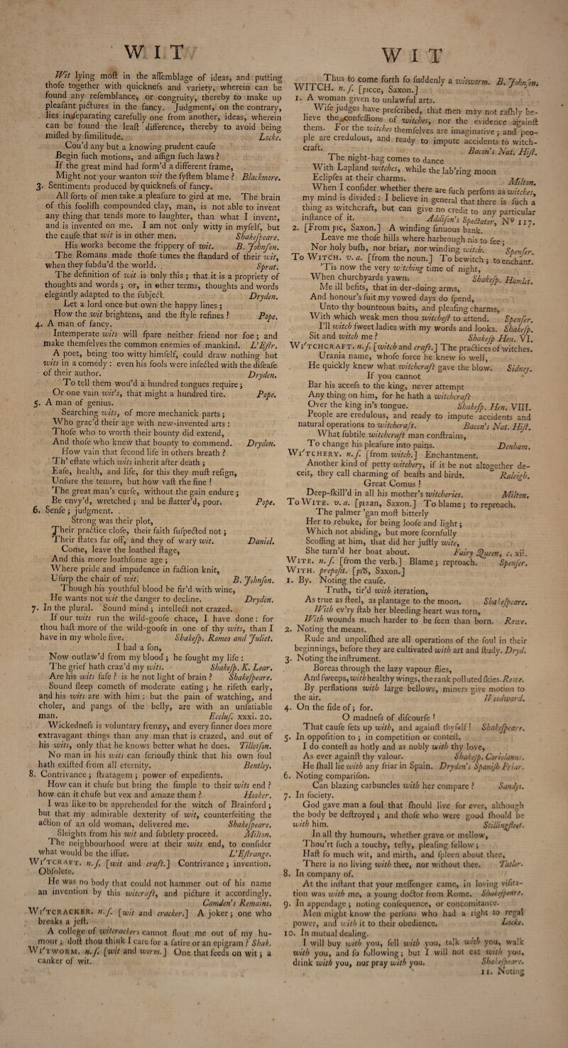 Wit lying mod in the aflcmblage of ideas, and putting thofe together with quicknefs and variety, wherein can be found any refemblance, or congruity, thereby to make up pleafant pidlures in the fancy. Judgment, on the contrary, lies in*feparating carefully one from another, ideas, wherein can be found the leaft difference, thereby to avoid being miffed by fimilitude. Locke. Cou’d any but a knowing prudent caufe Begin fuch motions, and aflign fuch laws ? If the great mind had form’d a different frame. Might not your wanton wit the fyftem blame ? Bladmore. 3. Sentiments produced by quicknefs of fancy. All forts of men take a pleafure to gird at me. The brain of this foolifli compounded clay, man, is not able to invent any thing that tends more to laughter, than what I invent, and is invented on me. I am not only witty in myfelf, but the caufe that wit is in other men. Shakefpeare. His works become the frippery of wit. B. John/on. The Romans made thofe times the ftandard of their wit, when they fubdu’d the world. . Sprat. The definition of wit is only this ; that it is a propriety of thoughts and words ; or, in ether terms, thoughts and words elegantly adapted to the fubjeft. Dryden. Let a lord once but own the happy lines ; How the wit brightens, and the ftyle refines! Pope. 4. A man of fancy. Intemperate wits will fpare neither friend nor foe; and make themfelves the common enemies of mankind. L’Ejlr. A poet, being too witty himfelf, could draw nothing but wits in a comedy : even his fools were infected with the difeale of their author. Dryden. To tell them wou’d a hundred tongues require ; Or one vain wit’s, that might a hundred tire. Pope. 5. A man of genius. Searching wits, of more mechanick parts; Who grac’d their age with new-invented arts : Thofe who to worth their bounty did extend, And thofe who knew that bounty to commend. Dryden. How vain that fecond life in others breath ? Th’ eftate which wits inherit after death ; Eafe, health, and life, for this they muff refign, Unfure the tenure, but how vaft the fine ! The great man’s curfe, without the gain endure; Be envy’d, wretched ; and be flatter’d, poor. Pope. 6. Senfe; judgment. Strong was their plot, Jheir practice clofe, their faith fufpe&ed not; Their ftates far off, and they of wary wit. Daniel. Come, leave the loathed ffage. And this more loathfome age ; Where pride and impudence in faction knit, Ufurp the chair of wit. B. John/on. Though his youthful blood be fir’d with wine. He wants not wit the danger to decline. Dryden. 7. In the plural. Sound mind ; intellect not crazed. If our wits run the wild-goofe chace, I have done: for thou haft more of the wild-goofe in one of thy wits, than I have in my whole five. Shake/p. Borneo and Juliet. I had a fon. Now outlaw’d from my blood ; he fought my life : The grief hath craz’d my wits. Shake/p. K. Lear. Are his wits fafe ? is he not light of brain ? Shakefpeare. Sound fleep cometh of moderate eating; he rifeth early, and his wits are with him : but the pain of watching, and choler, and pangs of the belly, are with an unfatiable man. Eccluf. xxxi. 20. Wickednefs is voluntary frenzy, and every finner does more extravagant things than any man that is crazed, and out of his wits, only that he knows better what he does. ’Tillotfon. No man in his wits can ferioufly think that his own foul hath exifted -from all eternity. Bentley. 8. Contrivance; fhatagem ; power of expedients. How can it chufe but bring the fimple to their wits end ? how can it chufe but vex and amaze them ? Hooker. I was like to be apprehended for the witch of Brainford; but that my admirable dexterity of wit, counterfeiting the action of an old woman, delivered me. Shakefpeare. Sleights from his wit and fubtlety proceed. Milton. The neighbourhood were at their wits end, to confider what would be the iflue. L’EJlrange. Wi'tcraft. n. f \wit and craft. 1 Contrivance; invention. Obfolete. J He was no body that could not hammer out of his name an invention by this witcraft, and picture it accordingly. Camden’s Remains. W/tcracker. n.f. [zFit and cracker.] A joker; one who breaks a jeft. A college of witcrackers cannot flout me out of my hu¬ mour; doff: thou think I care for a fatire or an epigram ? Shak. Wi'tworm. n.f. [wit and worm.] One that feeds on wit; a canker of wit. T1- to come forth fo fuddenly a witworm. B. Johnfon. WJ 1 CH. n.f [piece, Saxon.J J J 1. A woman given to unlawful arts. Wife judges have prefcribed, that men mav not rafhly be¬ lieve the~confeffions of witches, nor the evidence againft them, for the witches themfelves are imaginative ; and peo¬ ple aie credulous, and ready to impute accidents to witch- cra *■’ r-p, . , , Bacon's Nat. Hijl. I he night-hag comes to dance Lapland witches, while the lab’ring moon Eclipfes at their charms. ALilton When I confider whether there are fuch perfons as witch”’, my mind is divided : I believe in general that there is fuch a thing as witchcraft, but can give no credit to any particular mftanceofit HMfin’s Sp,Bat,’r, N» 117. 2. [from pic, Saxon.j A winding finuous bank. Leave me thofe hills where harbrough nis to fee • Nor holy bulh, nor briar, nor winding witch. ’Spenfer. To Witch, v. a. [from the noun.] To bewitch ; to enchant. ’Tis now the very witching time of night, When churchyards yawn, “ Sbahfp. Hamlet. Me ill befits, that in der-doing arms, And honour’s fuit my vowed days do fpend. Unto thy bounteous baits, and pleafing charms. With which weak men thou witchejl to attend. Spenfer. I’ll witch fweet ladies with my words and looks. Shakefp'. Sit and witch me ? Shakefp Hen. VI. WITCHCRAFT, n.f. [witch and craft.] The practices of witches. Urania name, whofe force he knew fo well, He quickly knew what witchcraft gave the blow. Sidney. If you cannot Bar his accefs to the king, never attempt Any thing on him, for he hath a witchcraft Over the king in’s tongue. Shakefp. Hen. VIII. People are credulous, and ready to impute accidents and natural operations to witchcraft. Bacon’s Nat. Hijl. What fubtile witchcraft man conffrains, T'o change his pleafure into pains. Denham. Witchery, n.f. [from witch.] Enchantment. Another kind of petty witchery, if it be not altogether de¬ ceit, they call charming of beafts and birds. * Raleigh. Great Comus ! Deep-fkill’d in all his mother’s witcheries. Milton. ToWite. v. a. [pi2an, Saxon.] To blame; to reproach. The palmer ’gan moff bitterly Her to rebuke, for being loofe and light; Which not abiding, but more fcornfully Scoffing at him, that did her juftly wite. She turn’d her boat about. Fairy Ejhteen, c. xii. Wite. n.f. [from the verb.] Blame; reproach. Spenfer. With, prepofit. [pfS, Saxon.] 1. By. Noting the caufe. Truth, tir’d with iteration. As true as fteel, as plantage to the moon. Shakefpeare. With ev’ry ftab her bleeding heart was torn. With wounds much harder to be feen than born. Rowe. 2. Noting the means. Rude and unpolifhed are all operations of the foul in their beginnings, before they are cultivated with art and ftudy. Dryd. 3. Noting the inftrument. Boreas through the lazy vapour flies, And fweeps, withhedthy wings, the rank polluted [kies.Rowe. By perflations with large bellows, miners give motion to the air. Woodvjard. 4. On the fide of; for. O madnefs of difeourfe f That caufe fets up with, and againft thyfelf! Shakefpeare. 5. In oppolition to ; in competition or conteff. I do conteff as hotly and as nobly with thy love. As ever againft: thy valour. Shakejp. Coriolanus. He Ihall lie with any friar in Spain. Dryden’s Spanijh Friar. 6. Noting comparifon. Can blazing carbuncles with her compare ? Sandys. 7. In fociety. God gave man a foul that fhould live for ever, although the body be deftroyed ; and thofe who were good fhould be with him.  Stiilingfeet. In all thy humours, whether grave or mellow, Thou’rt fuch a touchy, tefty, pleafing fellow ; Haft fo much wit, and mirth, and fpleen about thee. There is no living with thee, nor without thee. Tatler. 8. In company of. At the inftant that your meflenger came, in loving vifita- tion was with me, a young doeffor from Rome. Shakefpeare. 9. In appendage; noting confequence, or concomitance. Men might know the perfons who had a right to regal power, and with it to their obedience. Locke. 10. In mutual dealing. I will buy with you, fell with you, talk with you, walk with you, and fo following; but I will not eat with you, drink with you, nor pray with you. Shakefpeare.