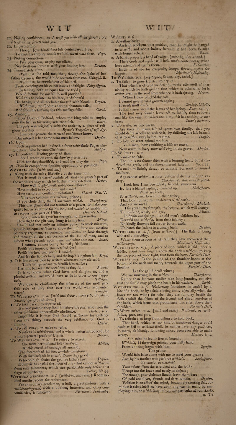 11. Noting confidence ; as I trufl you with all my fecrets \ or, I trujl all my fecrets with you. 12. In partnerftiip. Though Jove himfelf no lefs content would be, To part his throne, and (hare his heaven with thee. Pope. 13. Noting connection. Pity your own, or pity our eftate, Nor twift our fortunes with your linking fate. Dryden. 14. Immediately after. With that (lie told me, that, though fhe fpake of her father Cremes, (lie would hide no truth from me. Sidney, b. ii. With that, he crawled out of his neft, Forth creeping on his caitiff hands and thighs. Fairy Queen. In falling, both an equal fortune try’d ; Wou’d fortune for my fall fo well provide ! With this he pointed to his face, and (how’d His hands, and all his habit fmear’d with blood. Dryden. With that, the God his darling phantom calls, And from his falt’ringlips this meffage falls. Garth. 15. Amongft. Jafper Duke of Bedford, whom the king ufed to employ with the firft in his wars, was then Tick. Bacon. Tragedy was originally with the antients, a piece of reli¬ gious worfhip. Rymer’s Tragedies of'lajl Age. Immortal powers the term of confcience know. But intereft is her name with men below. Dryden. 16. Upon. Such arguments had invincible force with thofe Pagan phi- lofophers, who became Chriftians. Addifon. 17. In content. Noting parity of (fate. See ! where on earth the flow’ry glories lie : IVith her they flourifh’d, and with her they die. Pope. 18. With in compofition fignifies opposition, or privation. WVthal. adv. [with and all.] 1. Along with the reft 5 likewife 3 at the fame time. Yet it muft be ivithal confidered, that the greateft part of the world are they which be fartheft from perfection. Hooker. How well fupply’d with noble counfcllors ? How modeft in exception, and withal How terrible in conftant refolution ? Shakefp. Hen. V. The one contains my picture, prince 3 If you chufe that, then I am yours zvithal. Shakefpeare. This that prince did not tranfmit as a power, to make con- queft, but as a retinue for his fon, and withal to enable him to recover fome part of Ulfter. Davies s It eland. God, when he gave me ftrength, to (hew withal How (light the gift was, hung it in my hair. Milton. Chrift had not only an infinite power to work miracles, but alfo an equal v/ifdom to know the juft force and meafure of every argument, to perfuade, and withal to look through and through all the dark corners of the foul of man, and to difeern what prevails upon them, and what does not. South. I cannot, cannot bear 3 ’tis paft 3 ’tis done : Perifh this impious, this detefted fon ! Perifh his fire, and perifh I withal, And let the houfe’s heir, and the hop’d kingdom fall. Dryd. 2. It is fometimes ufed by writers where we now ufe with. Time brings means to furnifh him withal 3 Let him but wait th’ occafions as they fall. Daniel. It is to know what God loves and delights in, and is nleafed withal, and would have us do in order to our happi- nefs. ' f , Tillotjon. We owe to chriftianity the difeovery of the molt per- feft rule of life, that ever the world was acquainted withal. v Ti Hot fon. To Withdra'w. v. a. [with and draw 3 from pf5, or prdep, Saxon, againjl, and draw.] 1. To take back 3 to deprive of. It is not poffible they fhould obferve the one, who from the other withdraw unneceflarily obedience. Hooker, b. v. Impcffible it is that God fhould withdraw his prefence from any thing, becaufe the very fubftance of God is infinite. “ Hooker. 2. To call away 3 to make to retire. Nauiicaa is withdrawn, and a whole nation introduced, for a more general praife of Ulyffes. Broome. To Withdraw, v.n. To retire 3 to retreat. She from her hufband foft withdrew. Milton. At this excefs of courage all amaz’d. The foremoft of his foes a-while withdraw : With fuch refpeCf in enter’d Rome they gaz’d, Who on high chairs the godlike fathers law. Dryden. Duumvir has pafs’d the noon of life 3 but cannot withdraw from entertainments, which are pardonable only before that ftage of our being. Tatler, N° 54. Withdra'wingroom. n.f [withdraiv znd room.] Room be¬ hind another room for retirement.' For an ordinary gentleman, a hall, a great parlour, with a with dr aw in groom, with a kitchen, butteries, and other con¬ veniences, is fufficient. M01 timer s Hujbandry. W/the. n.f. 1. A willow twig. An Irifh rebel put up a petition, that he might be hanged in a with, and not a halter, becaufe it had been fo ufed with former rebels. . Bacon. 2. A band, properly a band of twigs ; [pttSe fignifies a band.] Thefe cords and wythes will hold men’s confidences, when force attends and twifts them. K. Charles. Birch is of ufe for ox-yoaks, hoops, ferews, wythes for faggots. Mortimer's Hujbandry. To Wi'ther. v.n. [^eprSejiob, Saxon, dry, faded.] 1. To fade 5 to grow faplefs 3 to dry up. That which is of God we defend, to the uttermoft of that ability which he hath given: that which is otherwile, let it wither even in the root from whence it hath fprung. Hooker. When I have pluck’d thy rofe, I cannot give it vital growth again 5 It needs muft wither. Shakefp. Othello. It (hall wither in all the leaves of her fpring. Ezek. xvii. 9. The foul may fooner leave off to fubfift, than to love 3 and like the vine, it withers and dies, if it has nothing to em¬ brace South s Sermons. 2. To wafte, or pine away. Are there fo many left of your own family, that you fhould defire wholly to reduce it, by luftering the laft branch of it to wither away before its time. Temple. 3. To lofe, or want animal moifture. Vain men, how vanifhing a blifswe crave, Now warm in love, now withering in the grave. Dryden. To WITHER, v. a. 1. To make to fade. The fun is no fooner rifen with a burning heat, but it wi- thereth the grafs, and the flower thereof falleth. Ja. i. 11. 2. To make to (hrink, decay, or wrinkle, for want of animal moifture. Aire cannot wither her, nor cuftom ftale her infinite va¬ riety. Shakefpeare's Ant. and Cleopatra. Look how I am bewitch’d ; behold, mine arm Is, like a blafted fapling, withered up. Shakefpeare. What are thefe, So wither'd, and lb wild in their attire. That look not like th’ inhabitants o’ th’ earth. And yet are on’t ? Shakefpeare's Macbeth. Thy youth, thy ftrength, thy beauty, which will change To wither'd, weak, and grey. Milton. In Spain our fprings, like old men’s children be. Decay’d and wither'd, from their infancy : No kindly (howers fall on our barren earth. To hatch the feafons in a timely birth. Dryden. Wi'theredness. n.f [from withered.] The date of being withered 3 marcidity. Water them as loon as fet, ’till they have recovered their witherednefs. Mortimer s Hujbandry. Wi'therband. n.f A piece of iron, which is laid under a faddle, about four fingers above the horfe’s withers, to keep the two pieces of wood tight, that form the bow. Farrier's Di£i. Wi'thers. n.f. Is the joining of the fhoulder-bones at the bottom of the neck and mane, towards the upper part of the fhoulder. Farrier's Diet. Let the gall’d beaft wince 3 We are unwrung in the withers. Shakefpeare. Rather than let your mafter take long journies, contrive that the faddle may pinch the bead in his withers. Swift. Wi'therrung. n.f. IVitherrung fometimes is caufed by a bite of a horfe, or by a faddle being unfit, efpecially when the bows are too wide 5 for when they are fo, they bruife the flefh againft the fpines of the fecond and third vertebrae of the back, which forms that prominence that rifes above their fhoulders. Farrier's Di£t. To Withhold, v.a. [with and hold.] Withheld, or with- holden, pret. and part. I. To reftrain 3 to keep from action 3 to hold back. That hand, which as no kind of imminent danger could caufe at firft to zvithhold itfelf, fo neither have any practices, fo many, fo bloody, following fince, been ever able to make weary. Hooker, b. iv. Sith mine he is, or free or bound ; Withhold, O fovereign prince, your hafty hand From knitting league with him. Spenfer. The prince Would fain have come with me to meet your grace 5 And by his mother was perforce withheld. Shakefpeare. Be careful to withhold Your talons from the wretched and the bold: Tempt not the brave and needy to defpair 5 For though your violence ftiould leave them bare Of gold and filver, fwords and darts remain. Dryden. Volition is an adf of the mind, knowingly exerting that do¬ minion it takes itfelf to have over any part of man, by em¬ ploying it in, or withholding it from any particular a£lion. Locke. 2. To