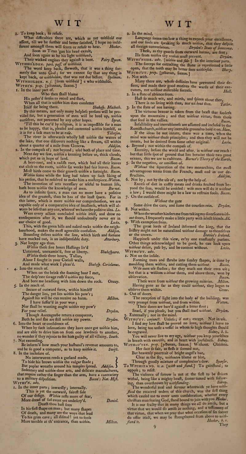 2. To keep back; to refufe. What difficulties there are, which as yet withhold our afTent, till we be further and better fatisfied, I hope no indif¬ ferent amongft them will fcorn or refufe to hear. Hooker. Soon as Titan ’gan his head exault. And foon again as he his light withhault, Their wicked engines they againft it bent. Fairy Queen. Withho'lden. part. paJJ'. of withhold. The word keep back, fheweth, that it was a thing for¬ merly due unto God ; for we cannot fay that any thing is kept back, or withholden, that was not due before. Spelman, Withholder. n.f [from withhold ] e who withholds. Withi'n. prep, [prbmnan, Saxon.] 1. In the inner part of. Who then fhall blame His pefter’d fenfes to recoil and ftart. When all that is within him does condemn Itfelf for being there. Shakefp. Macbeth. By this means, not only many helplefs perfons will be pro¬ vided for, but a generation of men will be bred up, within ourfelves, not perverted by any other hopes. Sprat. ’Till this be cur’d by religion, it is as impoffible for a man to be happy, that is, pleafed and contented within himfelf, as it is for a fick man to be at eafe. Tillotfon. The river is afterwards wholly loft within the waters of the lake, that one difcovers nothing like a ftream, till within about a quarter of a mile from Geneva. Addifon. 2. In the compafs of; not beyond ; ufed both of place and time. Next day we faw, within a kenning before us, thick clouds, which put us in hope of land. Bacon. A beet-root, and a radifh root, which had all their leaves cut clofe to the roots, within fix weeks had fair leaves. Bacon. Moft birds come to their growth within a fortnight. Bacon. Within fome while the king had taken up fuch liking of his perfon, that he refolved to make him a mafterpiece. Wotton. The invention of arts neceflary or ufeful to human life, hath been within the knowledge of men. Burnet. As to infinite fpace, a man can no more have a pofitive idea of the greateft, than he has of the leaft fpace. For in this latter, which is more within our comprehenfion, we are capable only of a comparative idea of fmallnefs, which will al¬ ways be lefs than any one, whereof we have the pofitive idea. Lo. Were every adfion concluded within itfelf, and drew no confequences after it, we fhould undoubtedly never err in our choice of good. Locke. T his, with the green hills and naked rocks within the neigh¬ bourhood, makes the moft agreeable confufion. Addifon. Bounding defires within the line, which birth and fortune have marked out, is an indifpenfable duty. Atterbury. 3. Not longer ago than. Within thefe five hours Haftings liv’d Untainted, unexamin’d, free at liberty. Shake/peare. Within thefe three hours, Tullus, Alone I fought in your Corioli walls. And made what work I pleas’d. Shakefp. Coriolanus. 4. Into the reach of. When on the brink the foaming boar I met. The defp’rate favage rufih’d within my force. And bore me headlong with him down the rock. Otway. 5. In the reach of. Secure of outward force, within himfelf The danger lies, yet lies within his pow’r j Againft his will he can receive no harm. Milton. I have fufter’d in your woe j Nor fhall be wanting ought within my pow’r For your relief. Dry den. Though Aurengzebe return a conqueror, Both he and fhe are ftill within my power. Dryden. 6. Into the heart or confidence of. When by fuch infinuations they have once got within him, and are able to drive him on from one lewdnefs to another, no wonder if they rejoice to fee hirii guilty of all villainy. South. 7. Not exceeding. Be inform’d how much your hufband’s revenue amounts to, and be fo good a computer, as to keep within it. Swift. 8. In the inclofure of. No interwoven reeds a garland made, } To hide his brows within the vulgar fhade j v But poplar wreaths around his temples fpread. Addifon. 3 Sedentary and within-door arts, and delicate manufactures, that require rather the finger than the arm, have a contrariety to a military difpofition. Bacon’s Nat, Hijl. Withi'n. adv. 1. In the inner parts; inwardly ; internally. This is yet the outward, faireft fide Of our defign. Within refts more of fear, More dread of fad event yet undefcry’d. Daniel. Death thou haft feen In his'firft fhape on man j but many fhapes Of death, and many are the ways that lead To his grim cave ; all difmal! yet to fenfe More terrible at th’ entrance, than within. Milton. 2. In the mind. Language feems too low a thing to exprcfs your excellence, and our fouls are fpeaking fo much within, that they defpife all foreign converfation. Dryden's State of Innocence. 1 hefe, as thy guards from outward harms, are fent ; *11s from within thy reafon muft prevent. Dryden. Withi nside. adv. [within and fide.] In the interiour parts. T. he forceps for extracting the ftone is reprefented a little open, that the teeth may be better feen withinfde. Sharp. Witho'ut. prep, [pifcutan, Saxon.] 1. Not with. Many there are, whofe deftinies have prevented their de- fires, and made their good motives the wards of their exe¬ cutors, not without miferable fuccefs. Hall. 2. In aftateof abfencefrom. Haft fo much wit, and mirth, and fpleen about thee There is no living with thee, nor wi.hout thee. Tatler. 3. In the ftate of not having. The virtuous bezoar is taken from the beaft that feedeth upon the mountains ; and that without virtue, from thofe that feed in the vallies. Bacon. Infallibility and inerrablenefs are afTumed and inclofed by the Romifh church,without any inerrable ground to hold it on. Ham. If the ideas be not innate, there was a time, when the mind was without thofe principles; and then they will not be innate, but be derived from fome other original. Locke. 4. Beyond ; not within the compafs of. Eternity, before the world and after, is without our reach : but that little fpot of ground that lies betwixt thofe two great oceans, this we are to cultivate. Burnet’s Theory of the Earth. 5. In the negation, or omiffion of. Without the feparation of the two monarchies, the moft advantageous terms from the French, muft end in our de- ftrudipn. Addifon. 6. Not by ; not by the ufe of; not by the help of. Excefs of diet in coftly meats and drinks fetched from be¬ yond the feas, would be avoided : wife men will do it without a law; I would there might be a law to reft rain fools. Bacon. 7. On the outfideof. Without the gate Some drive the cars, and fome the courfers rein. Dryden. 8. Not within. When the weather hinders me from taking my d i verfions with¬ out doors, I frequently make a little party with feleCt friends. Ad. 9. With exemption from. The great lords of Ireland informed the king, that the Irifhry might not be naturalized without damage tothemfelves or the crown. Davies’s Ireland. Happinefs under this view, ev’ry one conftantly purfues. Other things acknowledged to be good, he can look upon without defire, pafs by, and be content without. Locke. Witho'ut. adv. 1. Not on the infide. Forming trees and fhrubs into fundry fhapes, is done by moulding them within, and cutting them without. Bacon. Wife men ufe ftudies ; for they teach not their own ufe ; but that is a wifdom uithout them, and above them, won by obfervation. Bacon. Thefe were from without the growing miferies. Alilton. Having gone as far as they could without, they began to obferve them within. Grew. 2. Out of doors. The reception of light into the body of the building, was very prompt from without, and from within. Wotton. Their doors are barr’d againft a bitter flout; Snarl, if you pleafe, but you fhall lnarl without. Dryden. 3. Externally; not in the mind. Witho'ut. conjuni7. Unlefs ; if not; except. Not in ufe. I find my love fhall be proved no love, without I leave to love, being too unfit a veflel in whom fo high thoughts fhould be engraved. Sidney, b. ii. You will never live to my age, without you keep yourfelves in breath with exercife, and in heart with joyfulnefs. Sidney. Withou'ten. prep. [pfSutan, Saxon.] Without. Oblolete. Her face fo fair, as flefh it feemed not, But heavenly pourtrait of bright angel’s hue. Clear as the fky, withouten blame or blot, Through goodly mixture of complexion’s dew. Spenfer. To Withsta nd, v. a. [with and fand.] To gainftand; to oppofe; to refift. The violence of forrow is not at the firft to be flriven withal, being like a mighty beaft, fooner tamed with follow¬ ing, than overthrown by withfanding. Sidney. The wonderful zeal and fervour wherewith ye have with- food the received orders of this chuich, was the firft thing which caufed me to enter unto confideration, whether every chriftian manfearing God, ftand bound to join with you. Hooker. It is our frailty that in many things we all do amifs, but a virtue that we would do amifs in nothing, and a teftimony ot that virtue, that when we pray that what occafion ol fin foever do offer itfelf, we may be ftrengthened from above to with- fand it. Hooker, b v. J I hey