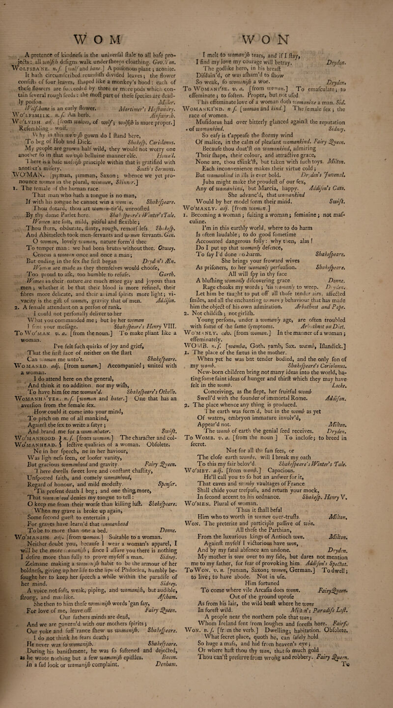 A pretence of kindnefs is the univerfal ftale to all hafe pro¬ jects : all wolfijh defigns walk under (beeps cloathing. Gov. V on. Wolfsbane. n.f. [wolf and bane.] A poifonous plant; aconite. It hath circumfcribed roundifh divided leaves; the flower confifts of four leaves, fliaped like a monkey’s hood : each of thefe flowers are fucceedtd by three or more pods which con¬ tain feveral rough feeds: the moft part of thefe fpecies are dead¬ ly poifon Mliler. If': If. bane is an early flower. Mortimer's Hujbanary. Wo'lfsmilk. n.f An herb. Ainfwsrtb. Wo'lvish adj. [tiom wolves, of wolf', wolfijh is more proper.! Refembling a wolf. Vv hy in this wo'vjh gown do I ftand here, To beg of Hob and Dick. Shakefp. C arid anus. My people are grown half wild, they would not worry one another fo in that wovijh belluine manner elfe. Howe l. 1 here is a bale woluijh principle within that is gratified with another s mifery. South's Sermons. WO'MAN. [pipman, pimman, Saxon ; whence we yet pro¬ nounce women in the plural, wirmnen, Skinner.] 1. The female of the human race That man who hath a tongue is no man, If with his tongue he cannot win a woman. Shakfpeare. Thou dotard, thou art woman-tir’d, unroofted By thy dame Parlet here. Shah Jpe are's Winter sFale. Women are fott, mild, pitiful and flexible; Thou ftern, obdurate, flinty, rough, remorf lefs. Shakefp. And Abimelech took men-fervants and w men fervants. Gen. O woman, lovely woman, nature form’d thee To temper man : we had been brutes without thee. Otway. Ceneus a woman once and once a man; But ending in the fex fhe firft began D>yd n's /En. Wonun are made as they themfelves would choofe, Too pioud to alk, too humble to refufe. Garth. Women in their nature are much more gay and joyous than men ; whether it be that their blood is more refined, their fibres more delicate, and their animal fpirits more light; vi¬ vacity is the gift of women, gravity that of men. Addifon. 2. A female attendant on a perfon of rank. I could not perfonally deliver to her What you commanded me ; but by her zuoman 1 fent your melfage. Shakfpeare's Henry VIII. ToWc/man v. a. [from the noun.] To make pliant like a woman. I’ve felt fuch quirks of joy and grief, That the firft face of neither on the ftart Can woman me unto’t. Shakefpeare. Wo maned, adj. [from woman.] Accompanied; united with a woman. I do attend here on the general, ' And think it no addition nor my wifli, To have him fee me woman d. Shakefpeare's Othello. Womanha'ter. n.f. [woman and hater.'] One that has an averfion from the female fex. How could it come into your mind, To pitch on me of all mankind, Againft the fex to write a fatyr ; And brand me for awem.tnbater. Swift. Wo'manhood ln-f [from woman.] The character and col- Wo'manhead. J leeftive qualities of a woman. Obfolete. Ne in her fpeech, ne in her haviour, Was Iigh nefs feen, or loofer vanity, But gracious womanhood and gravity Fairy Sfueen. There dwells fweet love and conftant chaftity, Unfpotted faith, and comely womanhood. Regard of honour, and mild modefty. Spenfer. ’Tis prefent death I beg; and one thing,more. That womanhood denies my tongue to tell: O keep me from their worfe than killing luft. Shakefpeare: When my grave is broke up again, Some fecond gueft to entertain ; For graves have learn’d that wornanhead To be to more than one a bed. Donne. Wo'manish adj. [from woman.] Suitable to a woman. Neither doubt you, becaufe I wear a woman’s apparel, I will be the more omanifh ; fince I allure you there is nothing I defire more than fully to prove myfelf a man. Sidney. Zelmane making a woman Jh habit to be the armour of her boldnefs, giving up her life to the lips of Philoclea, humbly be- fought her to keep her fpeech a while within the paradife of her mind. Sidney. A voice notfoft, weak, piping, and womanifh, but audible, ftrong, and matlike. Afham. She then to him thefe wnmanijh words ’gan fay, For love of me, leave ofF. Fairy fhceen. Our fathers minds are dead, . And we are govern’d with our mothers fpirits; Our yoke and fuft’rance fhew us womanijh. Shakefpeare. 1 do not think he fears death; He never was fo womanijh. Shakefpeare. During his banifhment, he was fo foftened and dejeded, as he wrote nothing but a few womanijh epiftles. Bacon. In a fad look or zvomanijk complaint. Denham. t melt to womamjh tears, and if I flay, I find my love my courage will betray. ' Drydcn. The godlike hero, in his bread Diflain’d, or was alham’d to (how So weak, fo womanijh a woe. Drydcn< To Womani'se. v. a. [from woman.] To emafculate; to effeminate ; to foften. Proper, but not ufed This effeminate love of a woman doth womanize a man. Sid. WomanKI'nd. n f [woman and kind ] The female fex ; the race of women. Mufidorus had over bitterly glanced againd the reputation * of womankind. Sidney. So eafy is t’appeafe the ftormy wind Of malice, in the calm of pleafant womankind. Fairy fjhieen. Becaufe thou doat’d on womankind, admiring Their fhape, their colour, and attra&ive grace. None are, thou think’ft, hut taken with luch toys. Milton. Each inconvenience makes their virtue cold ; But womankind in ills is ever bold. Dr,den s juvenal. Juba might make the prouded of our fex, Any of womankind, but Marcia, happy. Addijon's Cato. She advanc’d, that womankind Would by her model form their mind. Swift. Wo'manly. adj. [from woman.] i. Becoming a woman ; fuiting a woman; feminine ; not maf* culine. I’m in this earthly world, where to do harm Is often laudable; to do good fometime Accounted dangerous folly: why then, alas ! Do I put up that womanly defence, To fay I’d done . oJiarm. Shakefpeare. She brings your froward wives As prifoners, to her womanly perfuafion. Shakefpeare. All will fpy in thy face A blufhing womanly difeovering grace Donne. Rage choaks my words ; ’tis womanly to Weep. D yden. Let him be taught to put off7 all thofe tender airs, affedled fmiles, and all the enchanting woman y behaviour that has made him the objeft of his own admiration. Arbuthnot and Pope. 2. Notchildifh; notgirlifh. Young perfons, under a womanly age, are often troubled with fome of 'he fame (ymptoms. Ar'rithnot onDiet. W o'm a nly. adv. [from woman.] In the manner of a woman ; effeminately. WOMB. n.f. [wamba, Goth, ramb, Sax. weemb, Iflandick.] 1. The place of the faetus in the mother. When yet he was bat tender bodied, and the only fon of my womb. Shakefpeare’s Coriolanus. New-born children bring not many ideas into the world, ba¬ ting fome faint ideas of hunger and thirft which they may have felt in the womb. Locke. Conceiving, as fhe flept, her fruitful womb Swell’d with the founder of immortal Rome. Addifon. 2. The place whence any thing is produced. The earth was form'd, but in the womb as yet Of waters, embryon immature involv’d. Appear’d not. Milton. The womb of earth the genial feed receives. Dryden. To Womb. v. a. [from the noun ] To inclofe; to breed in fecret. Not for all the fun fees, or The clofe earth wombs, will I break my oath To this my fair belov’d. Shakefpeare's Winter's Pale. W o'M BY. adj. [from womb.] Capacious. He’ll call you to fo hot an anfwer for it, That caves and w:mby vaultages of France Shall chide your trefpafs, and return your mock, In fecond accent to his ordnance. Shakefp. Henry V. Wo'men. Plural of woman. Thus it fhall befal Him who to worth in women over-trufts. Milton, Won. The preterite and participle paflive of vain. All thefe the Parthian, From the luxurious kings of Antioch wen. Milton. Againft myfelf I viftorious have won, And by my fatal abfence am undone. Drydcn. My mother is won over to my fide, but dares not mention me to my father, for fear of provoking him. Addifon's Spettat. ToWon. v. n. [puman, Saxon; wonen, German.] Todwell; to live; to have abode. Not in ufe. Him fortuned To come where vile Arcafia does wonn. Fairy fjhteen. Out of the ground uprofe As from his lair, the wild beaft where he wons In foreft wild. Milt Ms Paradife Lojl. A people near the northern pole thattcm\ Whom Ireland fent from loughes and forefts hore. Fairf Won. n.f. [fram the verb.] Dwelling; habitation. Obfolete. What fecret place, quoth he, can fafely hold So huge a mafs, and hid from heaven’s eye; Or where haft thou thy won, that fo much gold Thou tan’ft preferve from wrong and robbery. Fairy fjfeen. T©