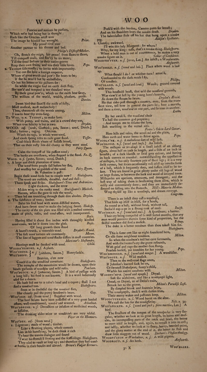 Fancies and notions he purfues* XVhich ne’er had being but in thought : Each like the Grecian artift woos The image he himfelf has wrought. Prior. My proud rival woos Another partner to his throne and bed. Philips’s Dijlrejl 'Mother. Oh, ftretch thy reign, fair peace! from fhore to (hore, Till conqueft ceafe, and flav’ry be no more; Till the freed Indians in their native groves Reap their own fruits, and woo their fable loves. Pope. 2. To court folicitoufly; to invite with importunity. Yet can Ihe love a foreign emperor, Whom of great worth and pow’r {he hears to be; If fhe be woo’d but by ambaffador, Or but his letters or his pictures fee : So while the virgin foul on earth doth flay. She woo'd and tempted is ten thoufand ways By thefe great pow’rs, which on the earth bear Cway, The wifdom of the world, wealth, pleafure, praife. Davies. Sweet bird that fhun’ft the noife of folly, Moft mufical, raoft melancholy ! Thee, chauntrefs oft the woods among, I woo to hear thy even-fong. Milton. To Woo. v. n. To court; to make love. With pomp, and trains, and in a crowd they woo, When true felicity is but in two. Dryden. WOOD. adj. [wods, Gothick; pob, Saxon; woed, Dutch.] Mad ; furious; raging. Obfolete. Winds do rage, as winds were woody And caufe fpring tides to raife great flood. Puffer. Coal-black fteeds yborn of hellifh brood, That on their rufty bits did champ as they were wood. Fairy Queen. Calm the tempeft of his paflion wood; The banks are overflown, when flopped is the flood. Fa. Q. Wood. «. f. [pube, Saxon; woudy Dutch.] i. A large and thick plantation of trees. The wood-born people fall before her flat, And worlhip her as goddefs of the wood. Fairy Queen. St. Valentine is paft: Begin thefe wood-birds but to couple now ? Shakefpeare. The woods are ruthlefs, dreadful, deaf and dull: There fpeak and ftrike. Shakefpeare's Pitas and Andronicus. Light thickens, and the crow Makes wing to the rooky wood. Shakefpeare's Macbeth. Hecate, when {he gave to rule the woods, Then led me trembling through thofe dire abodes. Dryden. i. The fubftance of trees; timber. Balm his foul head with warm diftilled waters, And burn fweet wood to make the lodging fweet. Shakefp. The cavity of the tin plate was filled with a melted cement, made of pitch, rofin, and itW-alhes, well incorporated. Boyle. Having filled it about five inches with throughly kindled wood-coals, we let it down into the glafs. Boyle. Of long growth there flood A laurel’s trunk, a venerable wood. Dryden's Mneid. The foft wood turners ufe commonly. Moxon. The fize of faggots and wood-ft.acks differs in moft countries. Mortimer’s Hujbandry. Herrings muft be fmoked with wood. Child. Wooda'nemone. n.f A plant. Woo'd bind. 7 n. r r„ubbint>, Saxon.] Honeyfuckle. Wo6'dbine. 5 J u Beatrice, e’en now Couch’d in the woodbind coverture. Shakefpeare. The nymphs of the mountains would be drawn, upon their heads garlands of woodbine and wild rofes. Peacham. Woo'dcock. n.f. [pobucoc, Saxon.] A bird of paffage with a long bill; his food is not known. It is a word ludicroufly ufed for a dunce. He hath bid me to a calve’s head and a capon ; {hall I not find a woodcock too. Shakefpeare. Soon as in doubtful day the woodcock flies, Her cleanly pail the pretty houfewife bears. Gay. Woo'ded. adj. [from wood.] Supplied with wood. The lord Strutts have been poffeffed of a very great landed eftate, well-conditioned, wooded and watered. Arbuthnot. Wooddr ink. n.f Deco&ion or infufion of medicinal woods, as faffafras. The drinking elder-wine or wooddrinks are very ufeful. Flayer on the Humours. Woo'den. adj. [from wood.] i. Ligneous ; made of wood ; timber. Like a ftrutting player, whofe conceit Lies in his hamftring, he doth think it rich To hear the wooden dialogue and found ’Twixt his ftretch’d footing and the fcaffoldage. Shakefpeare They ufed to vault or leap up; and therefore they had wood on horfes in their houfes and abroad. Brown's Vulgar Errours WOO Prefs’d with the burden, Caeneus pants for breath; And on his {houlders bears the wooden death. Drydeni The haberdafher ftole off his hat that hung upon a wooden pCg_ Addifon's Spectator* 2. Clumfy; awkward. I’ll win this lady Margaret: for whom ? Why, for my king i tulh, that’s a wooden thing. Shakefpeare. When a bold man is out of countenance, he makes a very wooden figure on it. A . Collier of Confidence. Woodfre'tter. n.f. [tereSy Lat.] An infe& ; a Woodworm. J Amfworth„ Woo'dhole. n.f. [wood and hole.] Place where wood is laid up. , ,, What {hould I do ? or whither turn r amaz d, Confounded to the dark recefs I fly, Of woodhole. x , , Phllt^\ Woo'dland. n.f. [wood and land.] Woods; ground covered with woods. , This houlhold beaft, that us’d the woodland grounds. Was view’d at firft by the young hero’s hounds* As down the ftream he fwam. Dryden's/t.ncid. He that rides poft through a country, may, from the tran- fient view, tell how in general the parts lie; here a morals, and there a river, wood’and in one part, and favanas in another. Locke 6 By her awak’d, the woodland choir To hail the common god prepares ; i And tempts me to refume the lyre. Soft warbling to the vernal airs. Fenton’s Ode to Lord Gower. Here hills and vales, the woodland and the plain, Here earth and water feems to ftrive again. Pope. Woodla'rk. n.f A melodious fort ot wild lark. Woo'dlouse. n.f [wood and loufe.] An Infedt. The millepes or woodloufe is a fmall infedl of an oblong fio-ure, about half an inch in length, and a fifth of an inch in breadth; of a dark blueifh or livid grey colour, and having its back convex or rounded : notwithftanding the appellation of millepes, it has only fourteen pair of fhort legs ; it is a very fwift runner, but it can occafionally roll itfelf up into the form of a ball, which it frequently does, and fuffers itfelf to be ta¬ ken. They are found in great plenty under old logs of wood or large ftones, or between the bark and wood of decayed trees. Millepedes are aperient, attenuant, and detergent; and the beft way of taking them is fwallowing them alive, which is eafily and conveniently done; and they are immediately de- ftroyed on falling into the ftomach. Hill's Materia Medica. Wrap thyfelf up like a woodloufe, and dream revenge. Congreve» There is an infetft they call a woodloufy That folds up itfelf in itfelf, for a houfe. As round as a ball, without head, without tail. Inclos’d eap-a-pe in a ftrong coat of mail. Swift. Woodman, n.f [wooda.n& man.] A fportfman; a hunter. Their cry being compofed of fo well forted mouths, that any man would perceive therein fome kind of proportion, but the {kilful woodmen did find a mufick. t Sidney. The duke is a better woodman than thou takeft him for. Shakefpeare< This is fome one like us night foundered here, Or elfe fome neighbour woodman. Milton. So when the woodman s toil her cave furrounds, And with the hunter’s cry the grove refounds. With grief and rage the mother-lion flung, Fearlefs herfelf, yet trembles for her young. Pope. Woo'dmonger. n.f. [woodand monger.] A woodfeller. Woo'dnote. n.f Wild mufick. Then to the well-trod ftage anon, If Johnfon’s learned fock be on, Or fweeteft Shakefpear, fancy’s child, Warble his native ivoodnotes wild. Miltort. Woodny'mph. [wood and nymph.] Dryad. Soft fhe withdrew, and like a wiodnymph light, Oread, or Dryad, or of Delia’s train, Betook her to the groves. Milton's Paradife Lojl* By dimpled brook and fountain brim, The woodnymphsy deck’d with daifies trim* Their merry wakes and paftimes keep. Milton. Woodo'ffering. n. f. Wood burnt on the altar* We caft the lots for the woodoffering. _ _ Neb. x. 34- Woo,dpecker. n.f [wood and peck ; picas martins? Lat.] A bird. , , r The ftru&ure of the tongue of the woodpecker is very lin¬ gular, whether we look at its great length, its bones and mu f- cles, its incompaffing parts of the neck and head, the better to exert itfelf in length, and, again, to retraft it into its cell; and laftly, whether we look at its {harp, horny, bearded point, and the gluey matter at the end of it, the better to flab and draw little maggots out of wood. Derham’s Phyf co-theology. Woodpi'geon or Woodculver. n.f A wild pigeon. W oodroo'f. n.f. An herb. Amfworth. 3° X W Oc/dS ARE-