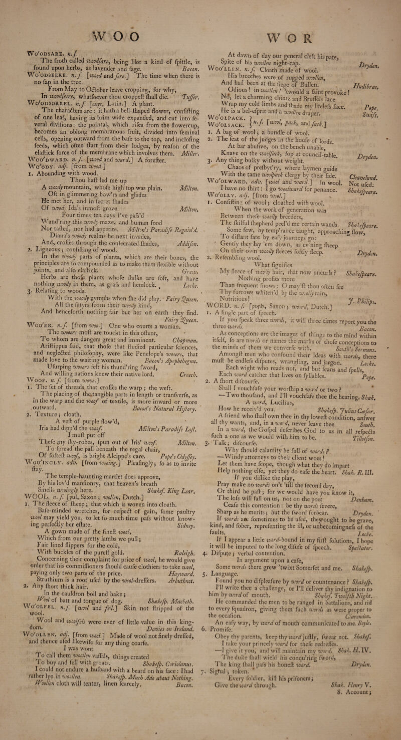 Wo'odsare. n.f T he froth called woodfare, being like a kind of fpittle, is found upon herbs, as lavender and fage. Bacon. Wo odseere. n. J. [wood and fere.] The time when there is no fap in the tree. brom May to O&ober leave cropping, for why, In ivoodfeere, whatfoever thou croppeft fhall die. Tuffetr. Wo'odSorrel. n.f [oxys, Latin.] A plant. The characters are : it hath a bell-fhaped flower, confifting of one leaf, having its brim wide expanded, and cut into fe- veral divifions: the pointal, which rifes from the flowercup, becomes an oblong membranous fruit, divided into feminal cells, opening outward from the bafe to the top, and inclofing feeds, which often ftart from their lodges, by reafon of the elaftick force of the membrane which involves them. Miller. Woo'dwarn.n.f. [wood and ward.] A forefter. Wo'ody. adj. [from wood] 1. Abounding with wood. Thou haft led me up A woody mountain, whofe high top was plain. Milton. Oft in glimmering bow’rs and glades He met her, and in fecrct fliades Of woody Ida’s inmoft grove. Milton. Four times ten days i’ve pafs’d Wand’ring this woody maze, and human food Nor rafted, nor had appetite. Milton's Paradife Regain'd. Diana’s woody realms he next invades, And, erodes through the coniecrated fhades, Addifon. 2. Ligneous; confifting of wood. In the woody parts of plants, which are their bones, the principles are fo compounded as to make them flexible without joints, and alfo elaftick. Grew. Herbs are thofc plants whofe ftalks are foft, and have nothing woody in them, as grafs and hemlock. . Locke. 3. Relating to woods. With the woody nymphs when fbe did play. Fairy fueen. All the fatyrs fcorn their woody kind, And henceforth nothing fair but her on earth they find. Fairy fueen. Woo'er. n.f. [from woo.] One who courts a woman. The wooers moft are touckt in this oftent. To whom are dangers great and imminent. Chapman. Ariftippus faid, that thofe that ftudied particular fciences, and negleCted philofophy, were like Penelope’s wooers, that made love to the waiting woman. Bacon's Apophthegms. Ufurping wooers felt his thund’ring fword, And willing nations knew their native lord. Creech. Woof. n.f. [from wove.] 1. The fet of threads, that crofles the warp ; the weft. 7 he placing of the.tangible parts in length or tranfverfe, as in the warp and the woof of textile, is more inward or more outward. Bacon's Natural Hifory. 2. Texture; cloath. A veft of purple flow’d, Iris had dipp’d the woof. Milton's Paradife Lof. I muft put off Thefe (ny Iky-robes, fpun out of Iris’ woof. Milton. To fpread the pall beneath the regal chair, Of fofteft woof is bright Alcippe’s care. Pope's Odyffey. Woo'ingly. adv. [from wooing.] Pleafingly; fo as to invite ft ay. 7 he temple-haunting martlet does approve, By his lov’d manlionry, that heaven’s breath Smells w-oingly here. Shake/. King Lear. WOOL. n.f. [pul, Saxon ; wollen, Dutch.] 1. 7 he fleece of flheep ; that which is woven into cloath, Bafe-minded wretches, for refpedf of gain, fome paultry wool may yield you, to let fo much time pafs without know¬ ing perfectly her eftate. Sidney. A gown made of the fineft wool, Which from our pretty lambs we pull; Fair lined flippers for the cold. With buckles of the pureft gold. Raleigh. Concerning their complaint for price of wool, he would give order that his commillioners fhould caufe clothiers to take wool, paying only two parts of the price. Hayward. Struthium is a root ufed by the wool-drefiers. Arhuthnot. 2. Any fhort thick hair. In the cauldron boil and bake; IVool of batt and tongue of dog. Sbakefp. Macleth. Wo'olfel. n.f. [wool and fell.] Skin not ftripped of the wool. Wool and woolfels were ever of little value in this king- dom- . Davies on Ireland. Wo'ollew. adj. [from wool.] Made of wool not finely dreffed, and thence ufed likewife for anything coarfe. I was wont To call them woollen vaflals, things created To buy and fell with groats. * Sbakefp. Coriolanus. I could not endure a huiband with a beard on his face: I had rather lye in woollen. Sbakefp. Much Ado about Nothing. IVoollen cloth will tenter, linen fcarcely. Bacon. At dawn of day our general cleft his pate, Spite of his woollen night-cap. j Woo'LLHN. n.f. Cloath made of wool. } Ilis breeches were of rugged woollen, And had been at the fiege of Bullen. Hudibras. Odious. in woollen ! ’twould a faint provoke 1 Nd, let a charming chintz and Bruflbls lace Wrap my cold limbs and (hade my lifelefs face. Pete He is a bel-efpnt and a woollen draper. Swift Woolsack* \n'f' twool> Pack> andfack.] 1. A bag of wool; a bundle of wool. 2. The feat of the judges in the houfe of lords. At bar abufive, on the bench unable Knave on the woolfack, fop at council-table. Drxden. 3. Any thing bulky without weight. ' Chaos of prefbyt’ry, where laymen guide With the tame woolpack clergy by their fide. Clcaveland Wo olward. adv. [wool and ward.] Jn wool. Not ufed * 1 have no fhirt: I go woolward for penance. Sbakefteare Wo'olly. adj. [from wool.] , Jp e’ r. Confifting of wool; cloathed with wool. When the work of generation was Between thefe vjoolly breeders, The fkilful fhepherd peel’d me certain wands. Shdkefpeare. Some few, by temp’rance taught, approaching flow. To diftant fate by eafyjourneys go: Gently they lay ’em down, as ev'ning fheep On their own woolly fleeces foftly fleep. Drydcn. 2. Refembling wool. What fignifies My fleece of woody hair, that now uncurls ? Shakefpeare. Nothing profits more Than frequent fnows : O may’ft thou often fee . Thy furrows whiten’d by the woolly rain, Nutritious! J. Philips WORD. n.f. [popb, Saxon ; woord., Dutch.] 1. A Tingle part of fpeech. If you ipeax three words, it will three times report you the three words. iW. . As conceptions are the images of things to the mind within itfelf, fo are words or names the marks of thofe conceptions to the minds of them we converfe with. South's Sermons. Amongft men who confound their ideas with words, there muft be endlefs difputes, wrangling, and jargon. Locke. Each wight who reads not, and but fcans and fpells. Each word catcher that lives on fyllables. Pot,, 2. A fhort difcourfe. P Shall I vouchfafe your worfhip a word or two ? Two thoufand, and I’ll vouchfafe thee the hearing. Shak. A word, Lucilius, How he receiv’d you. Sbakefp. Julius Cafar. A friend who fhall own thee in thy loweft condition, anfwer all thy wants, and, in a word, never leave thee. South. In a word, theGofpel defcribes God to us in all refpedls fuch a one as we would wifh him to be. Tillctfon. 3* Falk; difcourfe. Why fhould calamity be full of words? —Windy attorneys to their client woes ! Let them have fcope, though what they do impart Help nothing elfe, yet theydo eafe the heart. Shak. R. III. If you diflike the play, Pray make no words on’t ’till the fecond day, Or third be paft; for we would have you know it. The lofs will fall on us, not on the poet. Denham. Ceafe this contention : be thy words fevere. Sharp as he merits; but the fword forbear. Dryden. If words ace fometimes to be ufed, theyrought to be grave, kind, and fober, reprefenting the ill, or unbecominenefs of the faults. Zcofc. If I appear a little word-bound in my firft folutions, I hope it will be imputed to the long difufe of fpeech. Spectator. 4. Difpute; verbal contention. In argument upon a cafe, Some words there grew ’twixt Somerfet and me. Sbakefp. 5. Language. hound you no difpleafure by word or countenance ? Sbakefp. 111 write thee a challenge, or I’ll deliver thy indignation to him by word of mouth. S ha kef. Twelfth Night. He commanded the men to be ranged in battalions, and rid to every fquadron, giving them fuch words as were proper to the occafion. Clarendon. An eafy way, by word of mouth communicated tomo.Boyle. 6. Promife. Obey thy parents, keep thy word]uf[\y, fwear not. Shakef. I take your princely word for thefe redrefles. ■—I give it you, and will maintain my word. Shak. H. IV. 7'heduke fhall wield his conqu’ring fword, 7 he king fhall pafs his honeft word. Dryden. 7. Sigfial; token. Every foldier, kill his prifoners; Give the word through. Shak. Henry V.