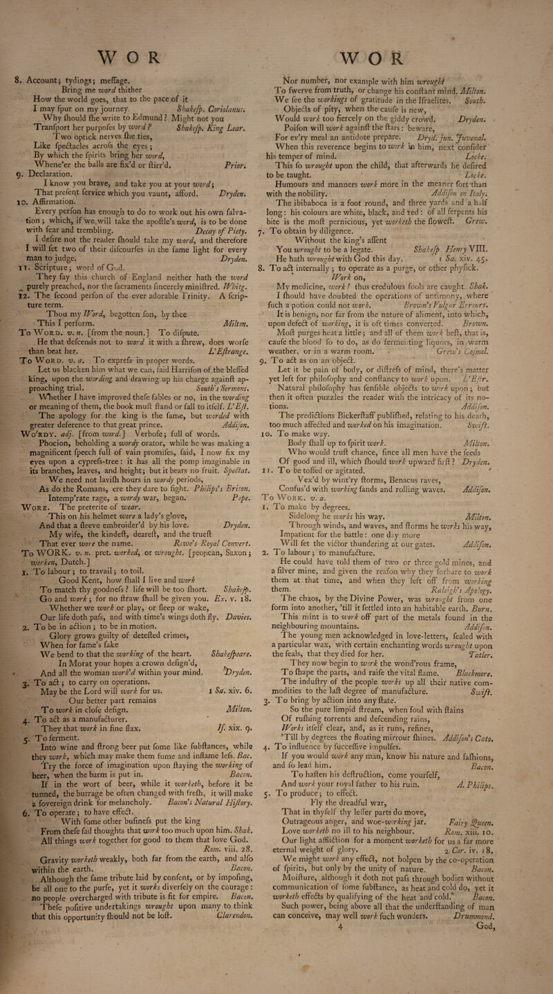 8. Account; tydings; meflagc. Bring me word thither How the world goes, that to the pace of it I may fpur on my journey. Shakefp. Coriolanus. Why fhould (he write to Edmund ? Alight not you Tranfport her purpofes by word? Sbakefp. King Lear. Two optick nerves fhe ties. Like fpeftacles acrofs the eyes; By which the fpirits bring her word. Whene’er the balls are fix’d or ftirr’d. Prior. 9. Declaration. I know you brave, and take you at your word; That prefent fervice which you vaunt, afford. Dryden. 10. Affirmation. Every perfon has enough to do to work out his own falva- tion ; which, if we will take the apoftle’s word, is to be done with fear and trembling. Decay of Piety. I defire not the reader fhould take my word, and therefore I will fet two of their difcourfes in the fame light for every man to judge. Dryden. IT. Scripture; word of God. They fay this church of England neither hath the word ^ purely preached, nor the facraments fincerely miniftred. Whitg. 12. The fecond perfon of the ever adorable Trinity. A fcrip- ture term. Thou my Word, begotten foil, by thee This I perform. Milton. To Word. v. n. [from the noun.] To difpute. He that defcends not to word it with a fhrew, does worfe than beat her. L’Eftrange. To Word. v. a. To exprefs- in proper words. Let us blacken him what we can, {aid Harrifon of the bleffed king, upon the wording and drawing up his charge againft ap¬ proaching trial. South'’5 Sermons. Whether I have improved thefe fables or no, in the wording or meaning of them, the book muft ftand or fall to itfelf. L’ Ejl. The apology for the king is the fame, but worded with greater deference to that great prince. Addifon. Wo'rdy. adj. [from word.] Verbofe; full of words. Phocion, beholding a wordy orator, while he was making a magnificent fpeech full of vain promifes, faid, I now fix my eyes upon a cyprefs-tree: it has all the pomp imaginable in its branches, leaves, and height; but it bears no fruit. SpeCtat. We need not lavifh hours in wordy periods, As do the Romans, ere they dare to fight. Philips’s Briton. Intemp’rate rage, a wordy war, began. Pope. Wore. The preterite of wear. This on his helmet wore a lady’s glove. And that a fleeve embroider’d by his love. Dryden. My wife, the kindeft, deareft, and the truefi: That ever wore the name. Rowe's Royal Convert. To WORK. v. n. pret. worked, or wrought, [peopcan, Saxon; werken, Dutch.] 1. To labour; to travail; to toil. Good Kent, how fhall I live and work To match thy goodnefs ? life will be too fhort. Shakejp. Go and work ; for no ftraw fhall be given you. Ex. v. 18. Whether we work or play, or fleep or wake, Our life doth pafs, and with time’s wings doth fly. Davies. 2. To be in aftion ; to be in motion. Glory grows guilty of detefted crimes, When for fame’s fake We bend to that the working of the heart. Shakefpeare. In Morat your hopes a crown defign’d, And all the woman work’d within your mind. ^Dryden. 3. To aft ; to carry on operations. Aday be the Lord will work for us. 1 Sa. xiv. 6. Our better part remains To work in clofe defign. Milton. 4. To aft as a manufacturer. They that work in fine flax. If xix. 9. 5. To ferment. Into wine and ftrong beer put fome like fubftances, while thev work, which may make them fume and inflame lefs. Bac. Try the force of imagination upon ftaying the working of beer, when the barm is put in. Bacon. If in the wort of beer, while it worketh, before it be tunned, the burrage be often changed with frefh, it will make a fovereign drink for melancholy. Bacon’s Natural Rijlory. 6. To operate; to have effeft. With fame other bufinefs put the king From thefe fad thoughts that work too much upon him. Shak. All things work together for good to them that love God. Rom. viii. 28. Gravity worketh weakly, both far from the earth, and alfo within the earth. Bacon. Although the fame tribute laid by confent, or by impofing, be all one to the purfe, yet it works diverfely on the courage: no people overcharged with tribute is fit for empire. Bacon. Thefe pofitive undertakings wrought upon many to think that this opportunity fhould not be loft. Clarendon. Nor number, nor example with him wrought To fwerve from truth, or change his conftant mind. Milton. We fee the workings of gratitude in the Ifraelites. South. Objefts of pity, when the caufe is new, Would work too fiercely on the giddy crowd. Dryden. Poifon will work againft the ftars: beware, For ev’ry meal an antidote prepare. Dryd. jun. Juvenal. When this reverence begins to work in him, next confider his temper of mind. Locke. This fo wrought upon the child, that afterwards he defired to be taught. * Locke. Humours and manners work more in the meaner fort than with the nobility. Addifon on Italy. The ibibaboca is a foot round, and three yards and a half long: his colours are white, black, and red : of all ferpents his bite is the moft pernicious, yet worketh the floweft. Grew. 7. To obtain by diligence. Without the king’s affent You wrought to be a legate. Shakefp Henry VIII. He hath wrought with God this day. 1 Sa. xiv. 45. 8. To aft internally ; to operate as a purge, or other phyfick. Work on, My medicine, work 1 thus credulous fools are caught. Shak. I fhould have doubted the operations of antimony, where fuch a potion could not work. Brown’s Vulgar Errours. It is benign, nor far from the nature of aliment, into which, upon defeft of working, it is oft times converted. Brown. Moft purges heat a little; and all of them work beft, that is, caufe the blood fo to do, as do fermenting liquors, in warm weather, or in a warm room. Grew’s Cojmol. 9. To aft as on an object. Let it be pain of body, or diftrefs of mind, there’s matter yet left for philofophy and conftancy to work upon. L’E/ir. Natural philofophy has fenfible objefts to wmk upon; but then it often puzzles the reader with the intricacy of its no¬ tions. Addifon. The predictions BickerftafF publiflied, relating to his death, too much affected and worked on his imagination. Swift. 10. To make way. Body fhall up to fpirit work. Milton. Who would truft chance, fince all men have the feeds Of good and ill, which fhould work upward’firft ? Dryden. ir. To be tolled or agitated. Vex’d by wint’ry ftorms, Benacus raves, Confus’d with working fands and rolling waves. Addifon. To Work. v. a. 1. To make by degrees. Sidelong he works his way. Milton. Through winds, and waves, and ftcrms he works his way. Impatient for the battle: one day more Will fet the viftor thundering at our gates. Addifon. 2. To labour; to manufacture. He could have told them of two or three gold mines, and a filver mine, and given the reafon why they forbare to work them at that time, and when they left off' from working them. Raleigh’s Apology. The chaos, by the Divine Power, was wrought from one form into another, ’till it fettled into an habitable earth. Burn. This mint is to work off part of the metals found in the neighbouring mountains. Addifon. The young men acknowledged in love-letters, fealed with a particular wax, with certain enchanting words wrought upon the feals, that they died for her. Tatler. They now begin to work the wond’rous frame, To fhape the parts, and raife the vital flame. Blackmore. The induftry of the people works up all their native com¬ modities to the laft degree of manufacture. Swift. 3. To bring by aftion into anyftate. So the pure limpid ftream, when foul with ftains Of ruffling torrents and defcending rains, Works itfelf clear, and, as it runs, refines, ’Till by degrees the floating mirrour Ihines. Addifon’s Cato. 4. To influence by fucceffive impulfes. If you would work any man, know his nature and faflfions, and fo lead him. Bacon. To haften his deftruftion, come yourfelf, And work your royal father to his ruin. A. Philips, 5. To produce; to effeft. Fly the dreadful war, That in thyfelf thy lefler parts do move, Outrageous anger, and woe-working jar. Fairy Queen. Love worketh no ill to his neighbour. Rom. xiii. 10. Our light affliction for a moment worketh for us a far more eternal weight of glory. 2 Cor. iv. 1 8. We might work any effeft, not holpen by the co-operation of fpirits, but only by the unity of nature. Bacon. Moifture, although it doth not pafs through bodies without communication of fome fubftance, as heat and cold do, yet it worketh eft'efts by qualifying of the heat and cold.'* Bacon. Such power, being above all that the underftanding of man can conceive, may well work fuch wonders. Drummond.